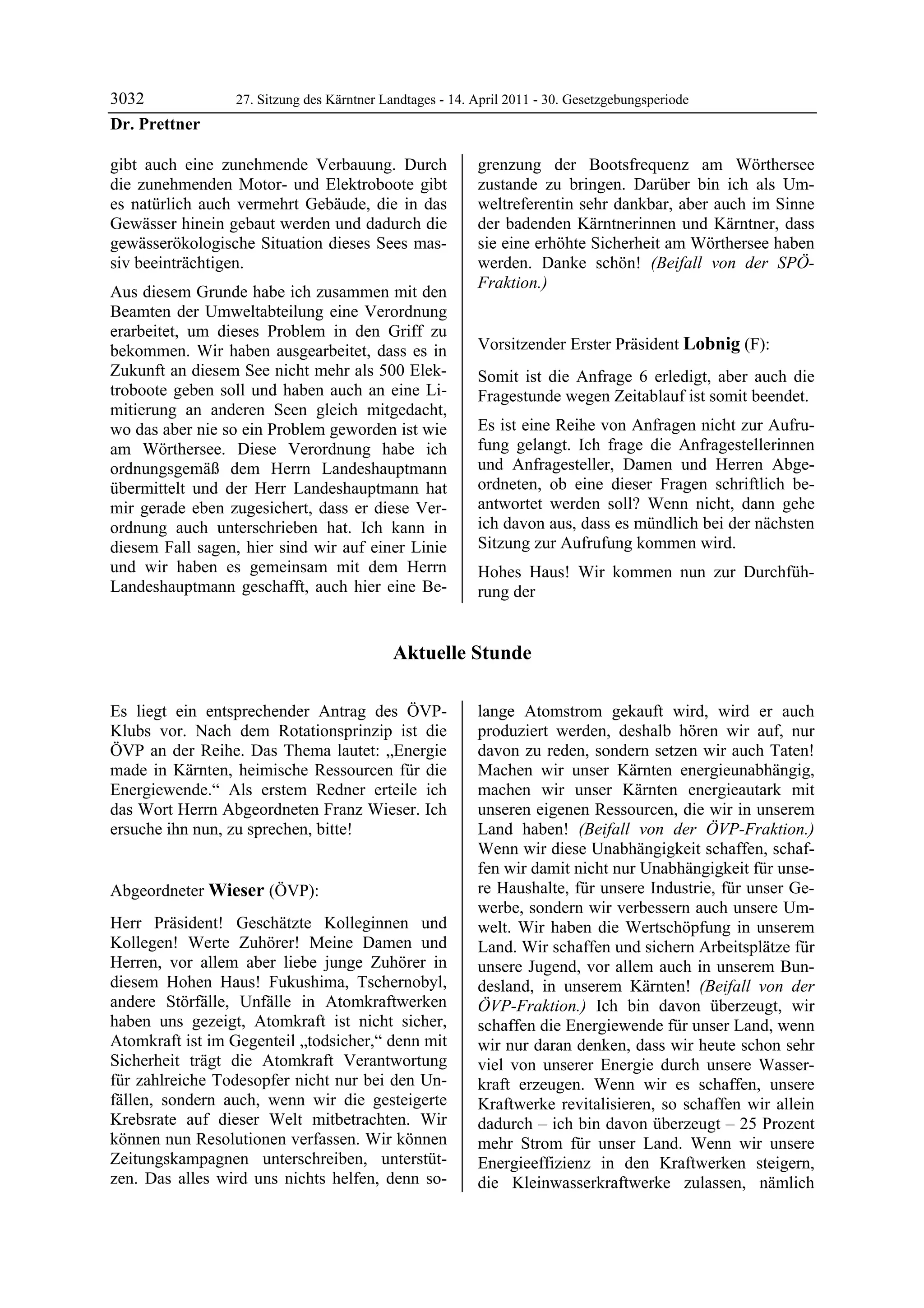 3032             27. Sitzung des Kärntner Landtages - 14. April 2011 - 30. Gesetzgebungsperiode
Dr. Prettner

gibt auch eine zunehmende Verbauung. Durch                grenzung der Bootsfrequenz am Wörthersee
die zunehmenden Motor- und Elektroboote gibt              zustande zu bringen. Darüber bin ich als Um-
es natürlich auch vermehrt Gebäude, die in das            weltreferentin sehr dankbar, aber auch im Sinne
Gewässer hinein gebaut werden und dadurch die             der badenden Kärntnerinnen und Kärntner, dass
gewässerökologische Situation dieses Sees mas-            sie eine erhöhte Sicherheit am Wörthersee haben
siv beeinträchtigen.                                      werden. Danke schön! (Beifall von der SPÖ-
                                                          Fraktion.)
Aus diesem Grunde habe ich zusammen mit den               Dr. Prettner


Beamten der Umweltabteilung eine Verordnung
erarbeitet, um dieses Problem in den Griff zu
bekommen. Wir haben ausgearbeitet, dass es in             Vorsitzender Erster Präsident Lobnig (F):
                                                          Lobnig
Zukunft an diesem See nicht mehr als 500 Elek-            Somit ist die Anfrage 6 erledigt, aber auch die
troboote geben soll und haben auch an eine Li-            Fragestunde wegen Zeitablauf ist somit beendet.
mitierung an anderen Seen gleich mitgedacht,
wo das aber nie so ein Problem geworden ist wie           Es ist eine Reihe von Anfragen nicht zur Aufru-
am Wörthersee. Diese Verordnung habe ich                  fung gelangt. Ich frage die Anfragestellerinnen
ordnungsgemäß dem Herrn Landeshauptmann                   und Anfragesteller, Damen und Herren Abge-
übermittelt und der Herr Landeshauptmann hat              ordneten, ob eine dieser Fragen schriftlich be-
mir gerade eben zugesichert, dass er diese Ver-           antwortet werden soll? Wenn nicht, dann gehe
ordnung auch unterschrieben hat. Ich kann in              ich davon aus, dass es mündlich bei der nächsten
diesem Fall sagen, hier sind wir auf einer Linie          Sitzung zur Aufrufung kommen wird.
und wir haben es gemeinsam mit dem Herrn                  Hohes Haus! Wir kommen nun zur Durchfüh-
Landeshauptmann geschafft, auch hier eine Be-             rung der


                                            Aktuelle Stunde

Es liegt ein entsprechender Antrag des ÖVP-               lange Atomstrom gekauft wird, wird er auch
Klubs vor. Nach dem Rotationsprinzip ist die              produziert werden, deshalb hören wir auf, nur
ÖVP an der Reihe. Das Thema lautet: „Energie              davon zu reden, sondern setzen wir auch Taten!
made in Kärnten, heimische Ressourcen für die             Machen wir unser Kärnten energieunabhängig,
Energiewende.“ Als erstem Redner erteile ich              machen wir unser Kärnten energieautark mit
das Wort Herrn Abgeordneten Franz Wieser. Ich             unseren eigenen Ressourcen, die wir in unserem
ersuche ihn nun, zu sprechen, bitte!
Lobnig
                                                          Land haben! (Beifall von der ÖVP-Fraktion.)
                                                          Wenn wir diese Unabhängigkeit schaffen, schaf-
                                                          fen wir damit nicht nur Unabhängigkeit für unse-
Abgeordneter Wieser (ÖVP):                                re Haushalte, für unsere Industrie, für unser Ge-
Wieser                                                    werbe, sondern wir verbessern auch unsere Um-
Herr Präsident! Geschätzte Kolleginnen und                welt. Wir haben die Wertschöpfung in unserem
Kollegen! Werte Zuhörer! Meine Damen und                  Land. Wir schaffen und sichern Arbeitsplätze für
Herren, vor allem aber liebe junge Zuhörer in             unsere Jugend, vor allem auch in unserem Bun-
diesem Hohen Haus! Fukushima, Tschernobyl,                desland, in unserem Kärnten! (Beifall von der
andere Störfälle, Unfälle in Atomkraftwerken              ÖVP-Fraktion.) Ich bin davon überzeugt, wir
haben uns gezeigt, Atomkraft ist nicht sicher,            schaffen die Energiewende für unser Land, wenn
Atomkraft ist im Gegenteil „todsicher,“ denn mit          wir nur daran denken, dass wir heute schon sehr
Sicherheit trägt die Atomkraft Verantwortung              viel von unserer Energie durch unsere Wasser-
für zahlreiche Todesopfer nicht nur bei den Un-           kraft erzeugen. Wenn wir es schaffen, unsere
fällen, sondern auch, wenn wir die gesteigerte            Kraftwerke revitalisieren, so schaffen wir allein
Krebsrate auf dieser Welt mitbetrachten. Wir              dadurch – ich bin davon überzeugt – 25 Prozent
können nun Resolutionen verfassen. Wir können             mehr Strom für unser Land. Wenn wir unsere
Zeitungskampagnen unterschreiben, unterstüt-              Energieeffizienz in den Kraftwerken steigern,
zen. Das alles wird uns nichts helfen, denn so-           die Kleinwasserkraftwerke zulassen, nämlich
 