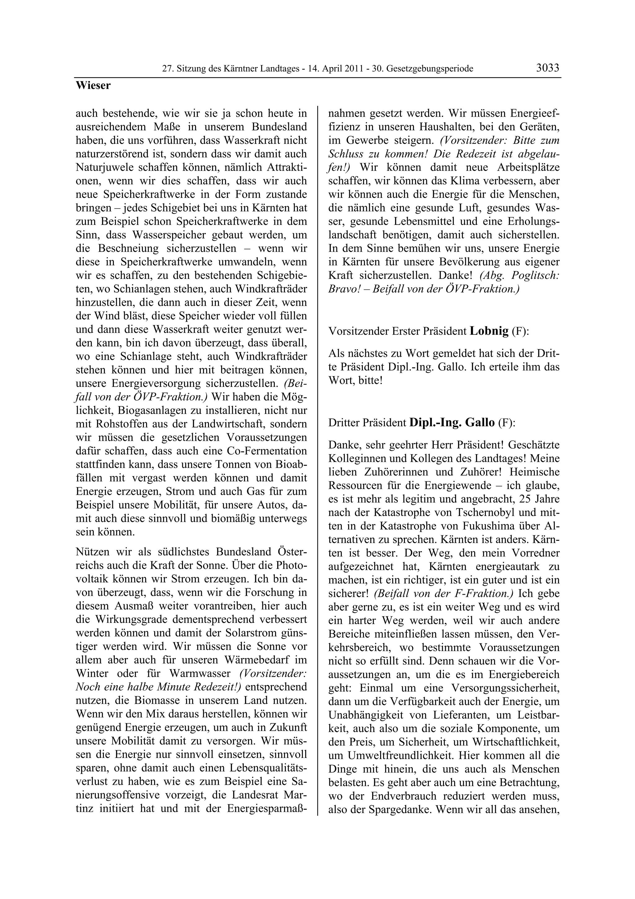 27. Sitzung des Kärntner Landtages - 14. April 2011 - 30. Gesetzgebungsperiode         3033
Wieser

auch bestehende, wie wir sie ja schon heute in             nahmen gesetzt werden. Wir müssen Energieef-
ausreichendem Maße in unserem Bundesland                   fizienz in unseren Haushalten, bei den Geräten,
haben, die uns vorführen, dass Wasserkraft nicht           im Gewerbe steigern. (Vorsitzender: Bitte zum
naturzerstörend ist, sondern dass wir damit auch           Schluss zu kommen! Die Redezeit ist abgelau-
Naturjuwele schaffen können, nämlich Attrakti-             fen!) Wir können damit neue Arbeitsplätze
onen, wenn wir dies schaffen, dass wir auch                schaffen, wir können das Klima verbessern, aber
neue Speicherkraftwerke in der Form zustande               wir können auch die Energie für die Menschen,
bringen – jedes Schigebiet bei uns in Kärnten hat          die nämlich eine gesunde Luft, gesundes Was-
zum Beispiel schon Speicherkraftwerke in dem               ser, gesunde Lebensmittel und eine Erholungs-
Sinn, dass Wasserspeicher gebaut werden, um                landschaft benötigen, damit auch sicherstellen.
die Beschneiung sicherzustellen – wenn wir                 In dem Sinne bemühen wir uns, unsere Energie
diese in Speicherkraftwerke umwandeln, wenn                in Kärnten für unsere Bevölkerung aus eigener
wir es schaffen, zu den bestehenden Schigebie-             Kraft sicherzustellen. Danke! (Abg. Poglitsch:
ten, wo Schianlagen stehen, auch Windkrafträder            Bravo! – Beifall von der ÖVP-Fraktion.)
                                                           Wieser

hinzustellen, die dann auch in dieser Zeit, wenn
der Wind bläst, diese Speicher wieder voll füllen
und dann diese Wasserkraft weiter genutzt wer-             Vorsitzender Erster Präsident Lobnig (F):
den kann, bin ich davon überzeugt, dass überall,           Lobnig


wo eine Schianlage steht, auch Windkrafträder              Als nächstes zu Wort gemeldet hat sich der Drit-
stehen können und hier mit beitragen können,               te Präsident Dipl.-Ing. Gallo. Ich erteile ihm das
unsere Energieversorgung sicherzustellen. (Bei-            Wort, bitte!
                                                           Lobnig


fall von der ÖVP-Fraktion.) Wir haben die Mög-
lichkeit, Biogasanlagen zu installieren, nicht nur
mit Rohstoffen aus der Landwirtschaft, sondern             Dritter Präsident Dipl.-Ing. Gallo (F):
wir müssen die gesetzlichen Voraussetzungen                Dipl.-Ing. Gallo

                                                           Danke, sehr geehrter Herr Präsident! Geschätzte
dafür schaffen, dass auch eine Co-Fermentation
                                                           Kolleginnen und Kollegen des Landtages! Meine
stattfinden kann, dass unsere Tonnen von Bioab-
                                                           lieben Zuhörerinnen und Zuhörer! Heimische
fällen mit vergast werden können und damit
                                                           Ressourcen für die Energiewende – ich glaube,
Energie erzeugen, Strom und auch Gas für zum
                                                           es ist mehr als legitim und angebracht, 25 Jahre
Beispiel unsere Mobilität, für unsere Autos, da-
                                                           nach der Katastrophe von Tschernobyl und mit-
mit auch diese sinnvoll und biomäßig unterwegs
                                                           ten in der Katastrophe von Fukushima über Al-
sein können.
                                                           ternativen zu sprechen. Kärnten ist anders. Kärn-
Nützen wir als südlichstes Bundesland Öster-               ten ist besser. Der Weg, den mein Vorredner
reichs auch die Kraft der Sonne. Über die Photo-           aufgezeichnet hat, Kärnten energieautark zu
voltaik können wir Strom erzeugen. Ich bin da-             machen, ist ein richtiger, ist ein guter und ist ein
von überzeugt, dass, wenn wir die Forschung in             sicherer! (Beifall von der F-Fraktion.) Ich gebe
diesem Ausmaß weiter vorantreiben, hier auch               aber gerne zu, es ist ein weiter Weg und es wird
die Wirkungsgrade dementsprechend verbessert               ein harter Weg werden, weil wir auch andere
werden können und damit der Solarstrom güns-               Bereiche miteinfließen lassen müssen, den Ver-
tiger werden wird. Wir müssen die Sonne vor                kehrsbereich, wo bestimmte Voraussetzungen
allem aber auch für unseren Wärmebedarf im                 nicht so erfüllt sind. Denn schauen wir die Vor-
Winter oder für Warmwasser (Vorsitzender:                  aussetzungen an, um die es im Energiebereich
Noch eine halbe Minute Redezeit!) entsprechend             geht: Einmal um eine Versorgungssicherheit,
nutzen, die Biomasse in unserem Land nutzen.               dann um die Verfügbarkeit auch der Energie, um
Wenn wir den Mix daraus herstellen, können wir             Unabhängigkeit von Lieferanten, um Leistbar-
genügend Energie erzeugen, um auch in Zukunft              keit, auch also um die soziale Komponente, um
unsere Mobilität damit zu versorgen. Wir müs-              den Preis, um Sicherheit, um Wirtschaftlichkeit,
sen die Energie nur sinnvoll einsetzen, sinnvoll           um Umweltfreundlichkeit. Hier kommen all die
sparen, ohne damit auch einen Lebensqualitäts-             Dinge mit hinein, die uns auch als Menschen
verlust zu haben, wie es zum Beispiel eine Sa-             belasten. Es geht aber auch um eine Betrachtung,
nierungsoffensive vorzeigt, die Landesrat Mar-             wo der Endverbrauch reduziert werden muss,
tinz initiiert hat und mit der Energiesparmaß-             also der Spargedanke. Wenn wir all das ansehen,
 