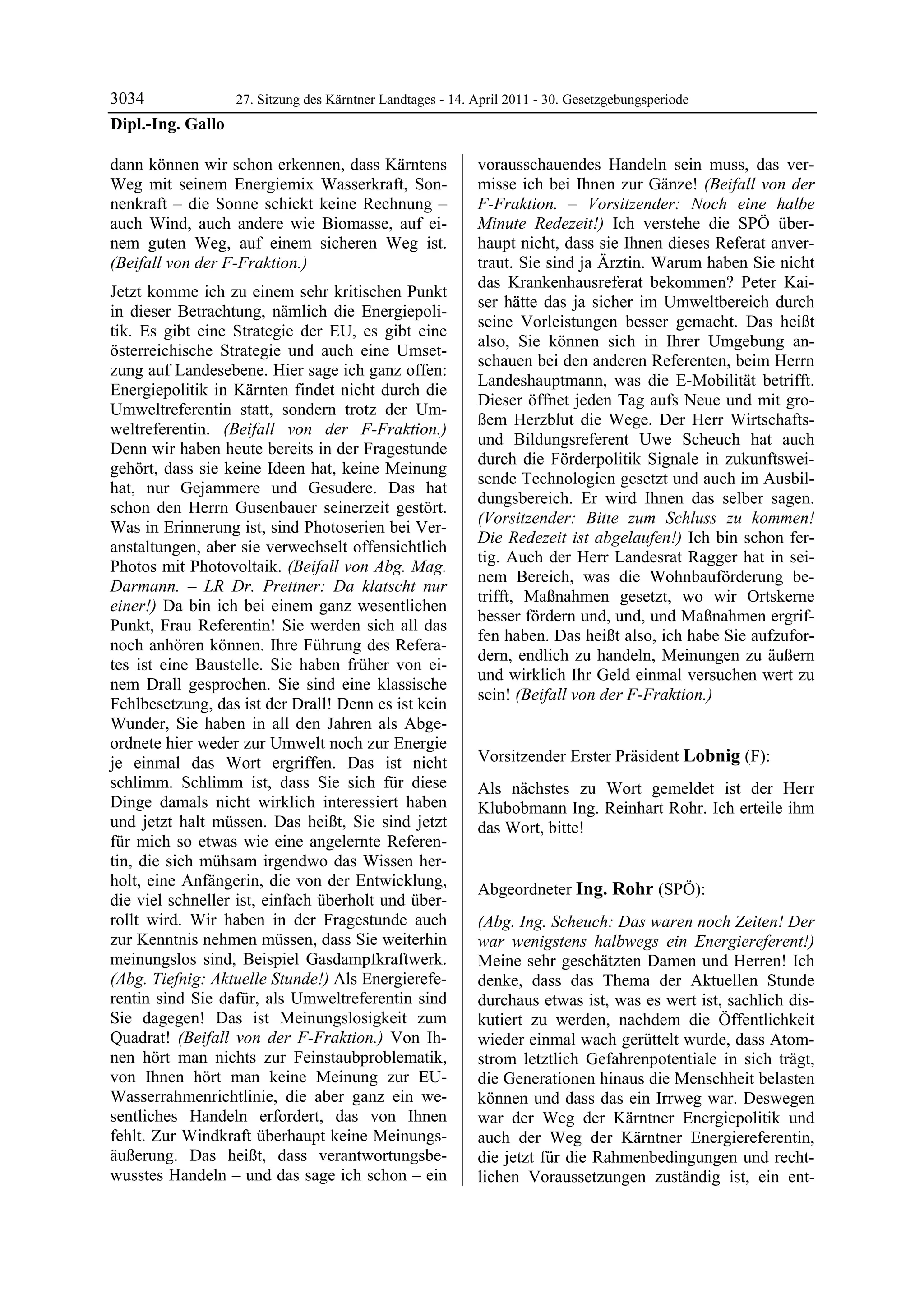 3034             27. Sitzung des Kärntner Landtages - 14. April 2011 - 30. Gesetzgebungsperiode
Dipl.-Ing. Gallo

dann können wir schon erkennen, dass Kärntens               vorausschauendes Handeln sein muss, das ver-
Weg mit seinem Energiemix Wasserkraft, Son-                 misse ich bei Ihnen zur Gänze! (Beifall von der
nenkraft – die Sonne schickt keine Rechnung –               F-Fraktion. – Vorsitzender: Noch eine halbe
auch Wind, auch andere wie Biomasse, auf ei-                Minute Redezeit!) Ich verstehe die SPÖ über-
nem guten Weg, auf einem sicheren Weg ist.                  haupt nicht, dass sie Ihnen dieses Referat anver-
(Beifall von der F-Fraktion.)                               traut. Sie sind ja Ärztin. Warum haben Sie nicht
                                                            das Krankenhausreferat bekommen? Peter Kai-
Jetzt komme ich zu einem sehr kritischen Punkt
                                                            ser hätte das ja sicher im Umweltbereich durch
in dieser Betrachtung, nämlich die Energiepoli-
                                                            seine Vorleistungen besser gemacht. Das heißt
tik. Es gibt eine Strategie der EU, es gibt eine
                                                            also, Sie können sich in Ihrer Umgebung an-
österreichische Strategie und auch eine Umset-
                                                            schauen bei den anderen Referenten, beim Herrn
zung auf Landesebene. Hier sage ich ganz offen:
                                                            Landeshauptmann, was die E-Mobilität betrifft.
Energiepolitik in Kärnten findet nicht durch die
                                                            Dieser öffnet jeden Tag aufs Neue und mit gro-
Umweltreferentin statt, sondern trotz der Um-
                                                            ßem Herzblut die Wege. Der Herr Wirtschafts-
weltreferentin. (Beifall von der F-Fraktion.)
                                                            und Bildungsreferent Uwe Scheuch hat auch
Denn wir haben heute bereits in der Fragestunde
                                                            durch die Förderpolitik Signale in zukunftswei-
gehört, dass sie keine Ideen hat, keine Meinung
                                                            sende Technologien gesetzt und auch im Ausbil-
hat, nur Gejammere und Gesudere. Das hat
                                                            dungsbereich. Er wird Ihnen das selber sagen.
schon den Herrn Gusenbauer seinerzeit gestört.
                                                            (Vorsitzender: Bitte zum Schluss zu kommen!
Was in Erinnerung ist, sind Photoserien bei Ver-
                                                            Die Redezeit ist abgelaufen!) Ich bin schon fer-
anstaltungen, aber sie verwechselt offensichtlich
                                                            tig. Auch der Herr Landesrat Ragger hat in sei-
Photos mit Photovoltaik. (Beifall von Abg. Mag.
                                                            nem Bereich, was die Wohnbauförderung be-
Darmann. – LR Dr. Prettner: Da klatscht nur
                                                            trifft, Maßnahmen gesetzt, wo wir Ortskerne
einer!) Da bin ich bei einem ganz wesentlichen
                                                            besser fördern und, und, und Maßnahmen ergrif-
Punkt, Frau Referentin! Sie werden sich all das
                                                            fen haben. Das heißt also, ich habe Sie aufzufor-
noch anhören können. Ihre Führung des Refera-
                                                            dern, endlich zu handeln, Meinungen zu äußern
tes ist eine Baustelle. Sie haben früher von ei-
                                                            und wirklich Ihr Geld einmal versuchen wert zu
nem Drall gesprochen. Sie sind eine klassische
                                                            sein! (Beifall von der F-Fraktion.)
Fehlbesetzung, das ist der Drall! Denn es ist kein          Dipl.-Ing. Gallo


Wunder, Sie haben in all den Jahren als Abge-
ordnete hier weder zur Umwelt noch zur Energie
je einmal das Wort ergriffen. Das ist nicht                 Vorsitzender Erster Präsident Lobnig (F):
                                                            Lobnig
schlimm. Schlimm ist, dass Sie sich für diese               Als nächstes zu Wort gemeldet ist der Herr
Dinge damals nicht wirklich interessiert haben              Klubobmann Ing. Reinhart Rohr. Ich erteile ihm
und jetzt halt müssen. Das heißt, Sie sind jetzt            das Wort, bitte!
                                                            Lobnig
für mich so etwas wie eine angelernte Referen-
tin, die sich mühsam irgendwo das Wissen her-
holt, eine Anfängerin, die von der Entwicklung,
                                                            Abgeordneter Ing. Rohr (SPÖ):
die viel schneller ist, einfach überholt und über-          Ing. Rohr

rollt wird. Wir haben in der Fragestunde auch               (Abg. Ing. Scheuch: Das waren noch Zeiten! Der
zur Kenntnis nehmen müssen, dass Sie weiterhin              war wenigstens halbwegs ein Energiereferent!)
meinungslos sind, Beispiel Gasdampfkraftwerk.               Meine sehr geschätzten Damen und Herren! Ich
(Abg. Tiefnig: Aktuelle Stunde!) Als Energierefe-           denke, dass das Thema der Aktuellen Stunde
rentin sind Sie dafür, als Umweltreferentin sind            durchaus etwas ist, was es wert ist, sachlich dis-
Sie dagegen! Das ist Meinungslosigkeit zum                  kutiert zu werden, nachdem die Öffentlichkeit
Quadrat! (Beifall von der F-Fraktion.) Von Ih-              wieder einmal wach gerüttelt wurde, dass Atom-
nen hört man nichts zur Feinstaubproblematik,               strom letztlich Gefahrenpotentiale in sich trägt,
von Ihnen hört man keine Meinung zur EU-                    die Generationen hinaus die Menschheit belasten
Wasserrahmenrichtlinie, die aber ganz ein we-               können und dass das ein Irrweg war. Deswegen
sentliches Handeln erfordert, das von Ihnen                 war der Weg der Kärntner Energiepolitik und
fehlt. Zur Windkraft überhaupt keine Meinungs-              auch der Weg der Kärntner Energiereferentin,
äußerung. Das heißt, dass verantwortungsbe-                 die jetzt für die Rahmenbedingungen und recht-
wusstes Handeln – und das sage ich schon – ein              lichen Voraussetzungen zuständig ist, ein ent-
 