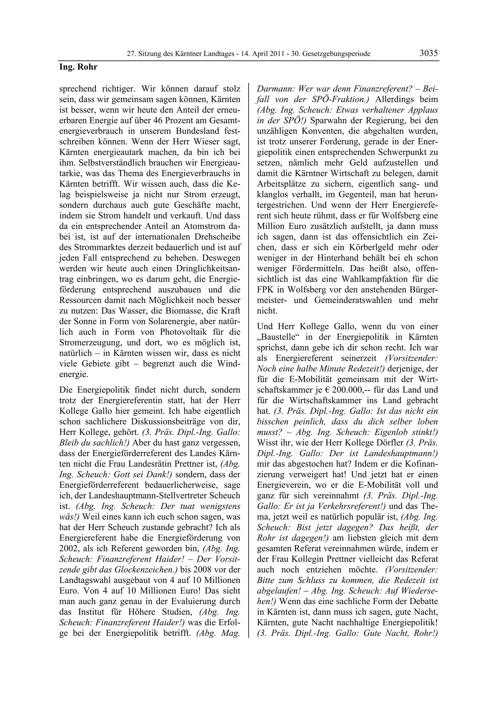 27. Sitzung des Kärntner Landtages - 14. April 2011 - 30. Gesetzgebungsperiode        3035
Ing. Rohr

sprechend richtiger. Wir können darauf stolz               Darmann: Wer war denn Finanzreferent? – Bei-
sein, dass wir gemeinsam sagen können, Kärnten             fall von der SPÖ-Fraktion.) Allerdings beim
ist besser, wenn wir heute den Anteil der erneu-           (Abg. Ing. Scheuch: Etwas verhaltener Applaus
erbaren Energie auf über 46 Prozent am Gesamt-             in der SPÖ!) Sparwahn der Regierung, bei den
energieverbrauch in unserem Bundesland fest-               unzähligen Konventen, die abgehalten wurden,
schreiben können. Wenn der Herr Wieser sagt,               ist trotz unserer Forderung, gerade in der Ener-
Kärnten energieautark machen, da bin ich bei               giepolitik einen entsprechenden Schwerpunkt zu
ihm. Selbstverständlich brauchen wir Energieau-            setzen, nämlich mehr Geld aufzustellen und
tarkie, was das Thema des Energieverbrauchs in             damit die Kärntner Wirtschaft zu belegen, damit
Kärnten betrifft. Wir wissen auch, dass die Ke-            Arbeitsplätze zu sichern, eigentlich sang- und
lag beispielsweise ja nicht nur Strom erzeugt,             klanglos verhallt, im Gegenteil, man hat herun-
sondern durchaus auch gute Geschäfte macht,                tergestrichen. Und wenn der Herr Energierefe-
indem sie Strom handelt und verkauft. Und dass             rent sich heute rühmt, dass er für Wolfsberg eine
da ein entsprechender Anteil an Atomstrom da-              Million Euro zusätzlich aufstellt, ja dann muss
bei ist, ist auf der internationalen Drehscheibe           ich sagen, dann ist das offensichtlich ein Zei-
des Strommarktes derzeit bedauerlich und ist auf           chen, dass er sich ein Körberlgeld mehr oder
jeden Fall entsprechend zu beheben. Deswegen               weniger in der Hinterhand behält bei eh schon
werden wir heute auch einen Dringlichkeitsan-              weniger Fördermitteln. Das heißt also, offen-
trag einbringen, wo es darum geht, die Energie-            sichtlich ist das eine Wahlkampfaktion für die
förderung entsprechend auszubauen und die                  FPK in Wolfsberg vor den anstehenden Bürger-
Ressourcen damit nach Möglichkeit noch besser              meister- und Gemeinderatswahlen und mehr
zu nutzen: Das Wasser, die Biomasse, die Kraft             nicht.
der Sonne in Form von Solarenergie, aber natür-
                                                           Und Herr Kollege Gallo, wenn du von einer
lich auch in Form von Photovoltaik für die
                                                           „Baustelle“ in der Energiepolitik in Kärnten
Stromerzeugung, und dort, wo es möglich ist,
                                                           sprichst, dann gebe ich dir schon recht. Ich war
natürlich – in Kärnten wissen wir, dass es nicht
                                                           als Energiereferent seinerzeit (Vorsitzender:
viele Gebiete gibt – begrenzt auch die Wind-
                                                           Noch eine halbe Minute Redezeit!) derjenige, der
energie.
                                                           für die E-Mobilität gemeinsam mit der Wirt-
Die Energiepolitik findet nicht durch, sondern             schaftskammer je € 200.000,-- für das Land und
trotz der Energiereferentin statt, hat der Herr            für die Wirtschaftskammer ins Land gebracht
Kollege Gallo hier gemeint. Ich habe eigentlich            hat. (3. Präs. Dipl.-Ing. Gallo: Ist das nicht ein
schon sachlichere Diskussionsbeiträge von dir,             bisschen peinlich, dass du dich selber loben
Herr Kollege, gehört. (3. Präs. Dipl.-Ing. Gallo:          musst? – Abg. Ing. Scheuch: Eigenlob stinkt!)
Bleib du sachlich!) Aber du hast ganz vergessen,           Wisst ihr, wie der Herr Kollege Dörfler (3. Präs.
dass der Energieförderreferent des Landes Kärn-            Dipl.-Ing. Gallo: Der ist Landeshauptmann!)
ten nicht die Frau Landesrätin Prettner ist, (Abg.         mir das abgestochen hat? Indem er die Kofinan-
Ing. Scheuch: Gott sei Dank!) sondern, dass der            zierung verweigert hat! Und jetzt hat er einen
Energieförderreferent bedauerlicherweise, sage             Energieverein, wo er die E-Mobilität voll und
ich, der Landeshauptmann-Stellvertreter Scheuch            ganz für sich vereinnahmt (3. Präs. Dipl.-Ing.
ist. (Abg. Ing. Scheuch: Der tuat wenigstens               Gallo: Er ist ja Verkehrsreferent!) und das The-
wås!) Weil eines kann ich euch schon sagen, was            ma, jetzt weil es natürlich populär ist, (Abg. Ing.
hat der Herr Scheuch zustande gebracht? Ich als            Scheuch: Bist jetzt dagegen? Das heißt, der
Energiereferent habe die Energieförderung von              Rohr ist dagegen!) am liebsten gleich mit dem
2002, als ich Referent geworden bin, (Abg. Ing.            gesamten Referat vereinnahmen würde, indem er
Scheuch: Finanzreferent Haider! – Der Vorsit-              der Frau Kollegin Prettner vielleicht das Referat
zende gibt das Glockenzeichen.) bis 2008 vor der           auch noch entziehen möchte. (Vorsitzender:
Landtagswahl ausgebaut von 4 auf 10 Millionen              Bitte zum Schluss zu kommen, die Redezeit ist
Euro. Von 4 auf 10 Millionen Euro! Das sieht               abgelaufen! – Abg. Ing. Scheuch: Auf Wiederse-
man auch ganz genau in der Evaluierung durch               hen!) Wenn das eine sachliche Form der Debatte
das Institut für Höhere Studien, (Abg. Ing.                in Kärnten ist, dann muss ich sagen, gute Nacht,
Scheuch: Finanzreferent Haider!) was die Erfol-            Kärnten, gute Nacht nachhaltige Energiepolitik!
ge bei der Energiepolitik betrifft. (Abg. Mag.             (3. Präs. Dipl.-Ing. Gallo: Gute Nacht, Rohr!)
 