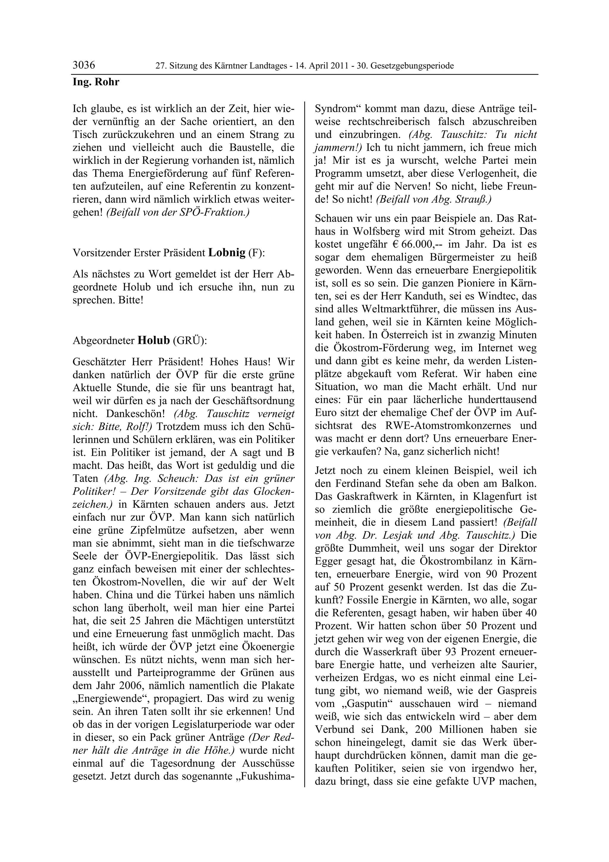 3036              27. Sitzung des Kärntner Landtages - 14. April 2011 - 30. Gesetzgebungsperiode
Ing. Rohr

Ich glaube, es ist wirklich an der Zeit, hier wie-         Syndrom“ kommt man dazu, diese Anträge teil-
der vernünftig an der Sache orientiert, an den             weise rechtschreiberisch falsch abzuschreiben
Tisch zurückzukehren und an einem Strang zu                und einzubringen. (Abg. Tauschitz: Tu nicht
ziehen und vielleicht auch die Baustelle, die              jammern!) Ich tu nicht jammern, ich freue mich
wirklich in der Regierung vorhanden ist, nämlich           ja! Mir ist es ja wurscht, welche Partei mein
das Thema Energieförderung auf fünf Referen-               Programm umsetzt, aber diese Verlogenheit, die
ten aufzuteilen, auf eine Referentin zu konzent-           geht mir auf die Nerven! So nicht, liebe Freun-
rieren, dann wird nämlich wirklich etwas weiter-           de! So nicht! (Beifall von Abg. Strauß.)
gehen! (Beifall von der SPÖ-Fraktion.)
Ing. Rohr
                                                           Schauen wir uns ein paar Beispiele an. Das Rat-
                                                           haus in Wolfsberg wird mit Strom geheizt. Das
                                                           kostet ungefähr € 66.000,-- im Jahr. Da ist es
Vorsitzender Erster Präsident Lobnig (F):                  sogar dem ehemaligen Bürgermeister zu heiß
Lobnig

Als nächstes zu Wort gemeldet ist der Herr Ab-             geworden. Wenn das erneuerbare Energiepolitik
geordnete Holub und ich ersuche ihn, nun zu                ist, soll es so sein. Die ganzen Pioniere in Kärn-
sprechen. Bitte!                                           ten, sei es der Herr Kanduth, sei es Windtec, das
Lobnig
                                                           sind alles Weltmarktführer, die müssen ins Aus-
                                                           land gehen, weil sie in Kärnten keine Möglich-
                                                           keit haben. In Österreich ist in zwanzig Minuten
Abgeordneter Holub (GRÜ):
Holub
                                                           die Ökostrom-Förderung weg, im Internet weg
Geschätzter Herr Präsident! Hohes Haus! Wir                und dann gibt es keine mehr, da werden Listen-
danken natürlich der ÖVP für die erste grüne               plätze abgekauft vom Referat. Wir haben eine
Aktuelle Stunde, die sie für uns beantragt hat,            Situation, wo man die Macht erhält. Und nur
weil wir dürfen es ja nach der Geschäftsordnung            eines: Für ein paar lächerliche hunderttausend
nicht. Dankeschön! (Abg. Tauschitz verneigt                Euro sitzt der ehemalige Chef der ÖVP im Auf-
sich: Bitte, Rolf!) Trotzdem muss ich den Schü-            sichtsrat des RWE-Atomstromkonzernes und
lerinnen und Schülern erklären, was ein Politiker          was macht er denn dort? Uns erneuerbare Ener-
ist. Ein Politiker ist jemand, der A sagt und B            gie verkaufen? Na, ganz sicherlich nicht!
macht. Das heißt, das Wort ist geduldig und die            Jetzt noch zu einem kleinen Beispiel, weil ich
Taten (Abg. Ing. Scheuch: Das ist ein grüner               den Ferdinand Stefan sehe da oben am Balkon.
Politiker! – Der Vorsitzende gibt das Glocken-             Das Gaskraftwerk in Kärnten, in Klagenfurt ist
zeichen.) in Kärnten schauen anders aus. Jetzt             so ziemlich die größte energiepolitische Ge-
einfach nur zur ÖVP. Man kann sich natürlich               meinheit, die in diesem Land passiert! (Beifall
eine grüne Zipfelmütze aufsetzen, aber wenn                von Abg. Dr. Lesjak und Abg. Tauschitz.) Die
man sie abnimmt, sieht man in die tiefschwarze             größte Dummheit, weil uns sogar der Direktor
Seele der ÖVP-Energiepolitik. Das lässt sich               Egger gesagt hat, die Ökostrombilanz in Kärn-
ganz einfach beweisen mit einer der schlechtes-            ten, erneuerbare Energie, wird von 90 Prozent
ten Ökostrom-Novellen, die wir auf der Welt                auf 50 Prozent gesenkt werden. Ist das die Zu-
haben. China und die Türkei haben uns nämlich              kunft? Fossile Energie in Kärnten, wo alle, sogar
schon lang überholt, weil man hier eine Partei             die Referenten, gesagt haben, wir haben über 40
hat, die seit 25 Jahren die Mächtigen unterstützt          Prozent. Wir hatten schon über 50 Prozent und
und eine Erneuerung fast unmöglich macht. Das              jetzt gehen wir weg von der eigenen Energie, die
heißt, ich würde der ÖVP jetzt eine Ökoenergie             durch die Wasserkraft über 93 Prozent erneuer-
wünschen. Es nützt nichts, wenn man sich her-              bare Energie hatte, und verheizen alte Saurier,
ausstellt und Parteiprogramme der Grünen aus               verheizen Erdgas, wo es nicht einmal eine Lei-
dem Jahr 2006, nämlich namentlich die Plakate              tung gibt, wo niemand weiß, wie der Gaspreis
„Energiewende“, propagiert. Das wird zu wenig              vom „Gasputin“ ausschauen wird – niemand
sein. An ihren Taten sollt ihr sie erkennen! Und           weiß, wie sich das entwickeln wird – aber dem
ob das in der vorigen Legislaturperiode war oder           Verbund sei Dank, 200 Millionen haben sie
in dieser, so ein Pack grüner Anträge (Der Red-            schon hineingelegt, damit sie das Werk über-
ner hält die Anträge in die Höhe.) wurde nicht             haupt durchdrücken können, damit man die ge-
einmal auf die Tagesordnung der Ausschüsse                 kauften Politiker, seien sie von irgendwo her,
gesetzt. Jetzt durch das sogenannte „Fukushima-            dazu bringt, dass sie eine gefakte UVP machen,
 