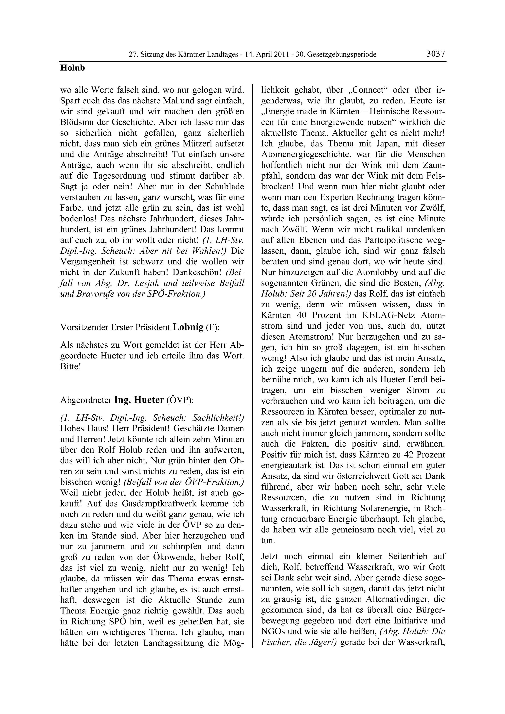 27. Sitzung des Kärntner Landtages - 14. April 2011 - 30. Gesetzgebungsperiode       3037
Holub

wo alle Werte falsch sind, wo nur gelogen wird.            lichkeit gehabt, über „Connect“ oder über ir-
Spart euch das das nächste Mal und sagt einfach,           gendetwas, wie ihr glaubt, zu reden. Heute ist
wir sind gekauft und wir machen den größten                „Energie made in Kärnten – Heimische Ressour-
Blödsinn der Geschichte. Aber ich lasse mir das            cen für eine Energiewende nutzen“ wirklich die
so sicherlich nicht gefallen, ganz sicherlich              aktuellste Thema. Aktueller geht es nicht mehr!
nicht, dass man sich ein grünes Mützerl aufsetzt           Ich glaube, das Thema mit Japan, mit dieser
und die Anträge abschreibt! Tut einfach unsere             Atomenergiegeschichte, war für die Menschen
Anträge, auch wenn ihr sie abschreibt, endlich             hoffentlich nicht nur der Wink mit dem Zaun-
auf die Tagesordnung und stimmt darüber ab.                pfahl, sondern das war der Wink mit dem Fels-
Sagt ja oder nein! Aber nur in der Schublade               brocken! Und wenn man hier nicht glaubt oder
verstauben zu lassen, ganz wurscht, was für eine           wenn man den Experten Rechnung tragen könn-
Farbe, und jetzt alle grün zu sein, das ist wohl           te, dass man sagt, es ist drei Minuten vor Zwölf,
bodenlos! Das nächste Jahrhundert, dieses Jahr-            würde ich persönlich sagen, es ist eine Minute
hundert, ist ein grünes Jahrhundert! Das kommt             nach Zwölf. Wenn wir nicht radikal umdenken
auf euch zu, ob ihr wollt oder nicht! (1. LH-Stv.          auf allen Ebenen und das Parteipolitische weg-
Dipl.-Ing. Scheuch: Aber nit bei Wahlen!) Die              lassen, dann, glaube ich, sind wir ganz falsch
Vergangenheit ist schwarz und die wollen wir               beraten und sind genau dort, wo wir heute sind.
nicht in der Zukunft haben! Dankeschön! (Bei-              Nur hinzuzeigen auf die Atomlobby und auf die
fall von Abg. Dr. Lesjak und teilweise Beifall             sogenannten Grünen, die sind die Besten, (Abg.
und Bravorufe von der SPÖ-Fraktion.)
Holub
                                                           Holub: Seit 20 Jahren!) das Rolf, das ist einfach
                                                           zu wenig, denn wir müssen wissen, dass in
                                                           Kärnten 40 Prozent im KELAG-Netz Atom-
Vorsitzender Erster Präsident Lobnig (F):                  strom sind und jeder von uns, auch du, nützt
Lobnig                                                     diesen Atomstrom! Nur herzugehen und zu sa-
Als nächstes zu Wort gemeldet ist der Herr Ab-             gen, ich bin so groß dagegen, ist ein bisschen
geordnete Hueter und ich erteile ihm das Wort.             wenig! Also ich glaube und das ist mein Ansatz,
Bitte!
Lobnig                                                     ich zeige ungern auf die anderen, sondern ich
                                                           bemühe mich, wo kann ich als Hueter Ferdl bei-
                                                           tragen, um ein bisschen weniger Strom zu
Abgeordneter Ing. Hueter (ÖVP):                            verbrauchen und wo kann ich beitragen, um die
Ing. Hueter
                                                           Ressourcen in Kärnten besser, optimaler zu nut-
(1. LH-Stv. Dipl.-Ing. Scheuch: Sachlichkeit!)             zen als sie bis jetzt genutzt wurden. Man sollte
Hohes Haus! Herr Präsident! Geschätzte Damen
                                                           auch nicht immer gleich jammern, sondern sollte
und Herren! Jetzt könnte ich allein zehn Minuten
                                                           auch die Fakten, die positiv sind, erwähnen.
über den Rolf Holub reden und ihn aufwerten,
                                                           Positiv für mich ist, dass Kärnten zu 42 Prozent
das will ich aber nicht. Nur grün hinter den Oh-
                                                           energieautark ist. Das ist schon einmal ein guter
ren zu sein und sonst nichts zu reden, das ist ein
                                                           Ansatz, da sind wir österreichweit Gott sei Dank
bisschen wenig! (Beifall von der ÖVP-Fraktion.)
                                                           führend, aber wir haben noch sehr, sehr viele
Weil nicht jeder, der Holub heißt, ist auch ge-
                                                           Ressourcen, die zu nutzen sind in Richtung
kauft! Auf das Gasdampfkraftwerk komme ich
                                                           Wasserkraft, in Richtung Solarenergie, in Rich-
noch zu reden und du weißt ganz genau, wie ich
                                                           tung erneuerbare Energie überhaupt. Ich glaube,
dazu stehe und wie viele in der ÖVP so zu den-
                                                           da haben wir alle gemeinsam noch viel, viel zu
ken im Stande sind. Aber hier herzugehen und
                                                           tun.
nur zu jammern und zu schimpfen und dann
groß zu reden von der Ökowende, lieber Rolf,               Jetzt noch einmal ein kleiner Seitenhieb auf
das ist viel zu wenig, nicht nur zu wenig! Ich             dich, Rolf, betreffend Wasserkraft, wo wir Gott
glaube, da müssen wir das Thema etwas ernst-               sei Dank sehr weit sind. Aber gerade diese soge-
hafter angehen und ich glaube, es ist auch ernst-          nannten, wie soll ich sagen, damit das jetzt nicht
haft, deswegen ist die Aktuelle Stunde zum                 zu grausig ist, die ganzen Alternativdinger, die
Thema Energie ganz richtig gewählt. Das auch               gekommen sind, da hat es überall eine Bürger-
in Richtung SPÖ hin, weil es geheißen hat, sie             bewegung gegeben und dort eine Initiative und
hätten ein wichtigeres Thema. Ich glaube, man              NGOs und wie sie alle heißen, (Abg. Holub: Die
hätte bei der letzten Landtagssitzung die Mög-             Fischer, die Jäger!) gerade bei der Wasserkraft,
 
