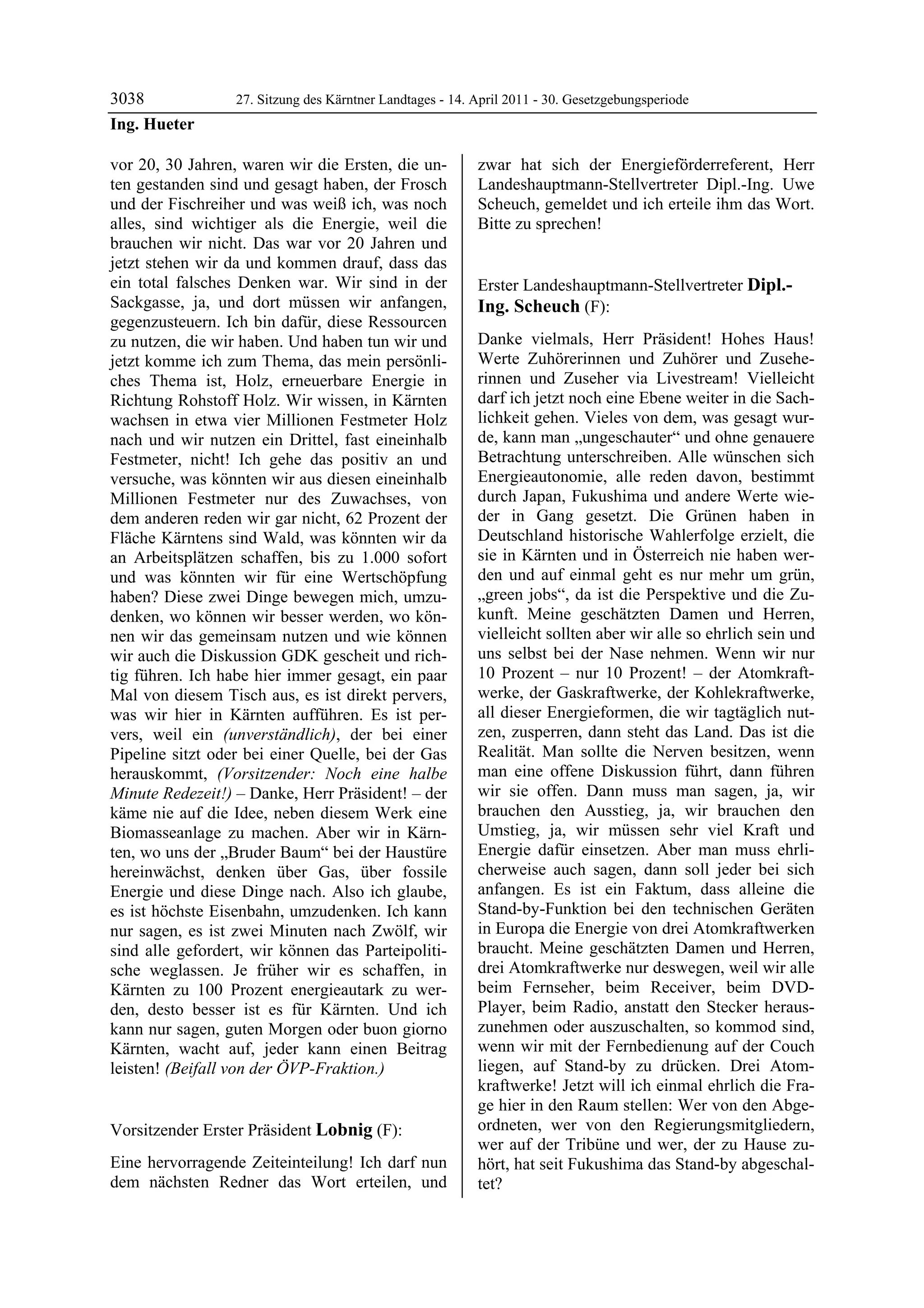3038              27. Sitzung des Kärntner Landtages - 14. April 2011 - 30. Gesetzgebungsperiode
Ing. Hueter

vor 20, 30 Jahren, waren wir die Ersten, die un-           zwar hat sich der Energieförderreferent, Herr
ten gestanden sind und gesagt haben, der Frosch            Landeshauptmann-Stellvertreter Dipl.-Ing. Uwe
und der Fischreiher und was weiß ich, was noch             Scheuch, gemeldet und ich erteile ihm das Wort.
alles, sind wichtiger als die Energie, weil die            Bitte zu sprechen!
                                                           Lobnig

brauchen wir nicht. Das war vor 20 Jahren und
jetzt stehen wir da und kommen drauf, dass das
ein total falsches Denken war. Wir sind in der             Erster Landeshauptmann-Stellvertreter Dipl.-
Sackgasse, ja, und dort müssen wir anfangen,               Ing. Scheuch (F):
gegenzusteuern. Ich bin dafür, diese Ressourcen            Dipl.-Ing. Scheuch

zu nutzen, die wir haben. Und haben tun wir und            Danke vielmals, Herr Präsident! Hohes Haus!
jetzt komme ich zum Thema, das mein persönli-              Werte Zuhörerinnen und Zuhörer und Zusehe-
ches Thema ist, Holz, erneuerbare Energie in               rinnen und Zuseher via Livestream! Vielleicht
Richtung Rohstoff Holz. Wir wissen, in Kärnten             darf ich jetzt noch eine Ebene weiter in die Sach-
wachsen in etwa vier Millionen Festmeter Holz              lichkeit gehen. Vieles von dem, was gesagt wur-
nach und wir nutzen ein Drittel, fast eineinhalb           de, kann man „ungeschauter“ und ohne genauere
Festmeter, nicht! Ich gehe das positiv an und              Betrachtung unterschreiben. Alle wünschen sich
versuche, was könnten wir aus diesen eineinhalb            Energieautonomie, alle reden davon, bestimmt
Millionen Festmeter nur des Zuwachses, von                 durch Japan, Fukushima und andere Werte wie-
dem anderen reden wir gar nicht, 62 Prozent der            der in Gang gesetzt. Die Grünen haben in
Fläche Kärntens sind Wald, was könnten wir da              Deutschland historische Wahlerfolge erzielt, die
an Arbeitsplätzen schaffen, bis zu 1.000 sofort            sie in Kärnten und in Österreich nie haben wer-
und was könnten wir für eine Wertschöpfung                 den und auf einmal geht es nur mehr um grün,
haben? Diese zwei Dinge bewegen mich, umzu-                „green jobs“, da ist die Perspektive und die Zu-
denken, wo können wir besser werden, wo kön-               kunft. Meine geschätzten Damen und Herren,
nen wir das gemeinsam nutzen und wie können                vielleicht sollten aber wir alle so ehrlich sein und
wir auch die Diskussion GDK gescheit und rich-             uns selbst bei der Nase nehmen. Wenn wir nur
tig führen. Ich habe hier immer gesagt, ein paar           10 Prozent – nur 10 Prozent! – der Atomkraft-
Mal von diesem Tisch aus, es ist direkt pervers,           werke, der Gaskraftwerke, der Kohlekraftwerke,
was wir hier in Kärnten aufführen. Es ist per-             all dieser Energieformen, die wir tagtäglich nut-
vers, weil ein (unverständlich), der bei einer             zen, zusperren, dann steht das Land. Das ist die
Pipeline sitzt oder bei einer Quelle, bei der Gas          Realität. Man sollte die Nerven besitzen, wenn
herauskommt, (Vorsitzender: Noch eine halbe                man eine offene Diskussion führt, dann führen
Minute Redezeit!) – Danke, Herr Präsident! – der           wir sie offen. Dann muss man sagen, ja, wir
käme nie auf die Idee, neben diesem Werk eine              brauchen den Ausstieg, ja, wir brauchen den
Biomasseanlage zu machen. Aber wir in Kärn-                Umstieg, ja, wir müssen sehr viel Kraft und
ten, wo uns der „Bruder Baum“ bei der Haustüre             Energie dafür einsetzen. Aber man muss ehrli-
hereinwächst, denken über Gas, über fossile                cherweise auch sagen, dann soll jeder bei sich
Energie und diese Dinge nach. Also ich glaube,             anfangen. Es ist ein Faktum, dass alleine die
es ist höchste Eisenbahn, umzudenken. Ich kann             Stand-by-Funktion bei den technischen Geräten
nur sagen, es ist zwei Minuten nach Zwölf, wir             in Europa die Energie von drei Atomkraftwerken
sind alle gefordert, wir können das Parteipoliti-          braucht. Meine geschätzten Damen und Herren,
sche weglassen. Je früher wir es schaffen, in              drei Atomkraftwerke nur deswegen, weil wir alle
Kärnten zu 100 Prozent energieautark zu wer-               beim Fernseher, beim Receiver, beim DVD-
den, desto besser ist es für Kärnten. Und ich              Player, beim Radio, anstatt den Stecker heraus-
kann nur sagen, guten Morgen oder buon giorno              zunehmen oder auszuschalten, so kommod sind,
Kärnten, wacht auf, jeder kann einen Beitrag               wenn wir mit der Fernbedienung auf der Couch
leisten! (Beifall von der ÖVP-Fraktion.)
Ing. Hueter
                                                           liegen, auf Stand-by zu drücken. Drei Atom-
                                                           kraftwerke! Jetzt will ich einmal ehrlich die Fra-
                                                           ge hier in den Raum stellen: Wer von den Abge-
Vorsitzender Erster Präsident Lobnig (F):                  ordneten, wer von den Regierungsmitgliedern,
Lobnig                                                     wer auf der Tribüne und wer, der zu Hause zu-
Eine hervorragende Zeiteinteilung! Ich darf nun            hört, hat seit Fukushima das Stand-by abgeschal-
dem nächsten Redner das Wort erteilen, und                 tet?
 