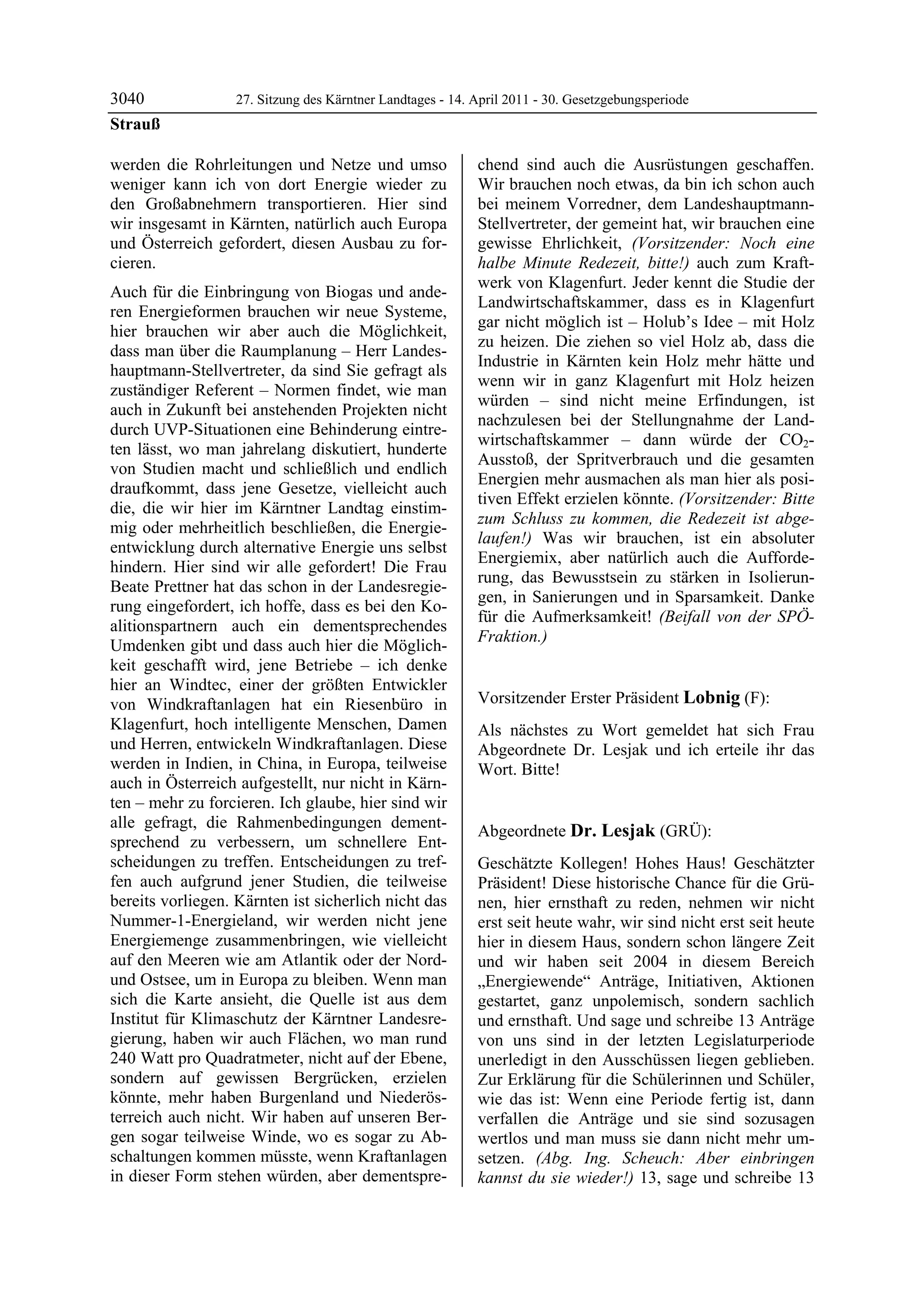 3040               27. Sitzung des Kärntner Landtages - 14. April 2011 - 30. Gesetzgebungsperiode
Strauß

werden die Rohrleitungen und Netze und umso                 chend sind auch die Ausrüstungen geschaffen.
weniger kann ich von dort Energie wieder zu                 Wir brauchen noch etwas, da bin ich schon auch
den Großabnehmern transportieren. Hier sind                 bei meinem Vorredner, dem Landeshauptmann-
wir insgesamt in Kärnten, natürlich auch Europa             Stellvertreter, der gemeint hat, wir brauchen eine
und Österreich gefordert, diesen Ausbau zu for-             gewisse Ehrlichkeit, (Vorsitzender: Noch eine
cieren.                                                     halbe Minute Redezeit, bitte!) auch zum Kraft-
                                                            werk von Klagenfurt. Jeder kennt die Studie der
Auch für die Einbringung von Biogas und ande-
                                                            Landwirtschaftskammer, dass es in Klagenfurt
ren Energieformen brauchen wir neue Systeme,
                                                            gar nicht möglich ist – Holub’s Idee – mit Holz
hier brauchen wir aber auch die Möglichkeit,
                                                            zu heizen. Die ziehen so viel Holz ab, dass die
dass man über die Raumplanung – Herr Landes-
                                                            Industrie in Kärnten kein Holz mehr hätte und
hauptmann-Stellvertreter, da sind Sie gefragt als
                                                            wenn wir in ganz Klagenfurt mit Holz heizen
zuständiger Referent – Normen findet, wie man
                                                            würden – sind nicht meine Erfindungen, ist
auch in Zukunft bei anstehenden Projekten nicht
                                                            nachzulesen bei der Stellungnahme der Land-
durch UVP-Situationen eine Behinderung eintre-
                                                            wirtschaftskammer – dann würde der CO2-
ten lässt, wo man jahrelang diskutiert, hunderte
                                                            Ausstoß, der Spritverbrauch und die gesamten
von Studien macht und schließlich und endlich
                                                            Energien mehr ausmachen als man hier als posi-
draufkommt, dass jene Gesetze, vielleicht auch
                                                            tiven Effekt erzielen könnte. (Vorsitzender: Bitte
die, die wir hier im Kärntner Landtag einstim-
                                                            zum Schluss zu kommen, die Redezeit ist abge-
mig oder mehrheitlich beschließen, die Energie-
                                                            laufen!) Was wir brauchen, ist ein absoluter
entwicklung durch alternative Energie uns selbst
                                                            Energiemix, aber natürlich auch die Aufforde-
hindern. Hier sind wir alle gefordert! Die Frau
                                                            rung, das Bewusstsein zu stärken in Isolierun-
Beate Prettner hat das schon in der Landesregie-
                                                            gen, in Sanierungen und in Sparsamkeit. Danke
rung eingefordert, ich hoffe, dass es bei den Ko-
                                                            für die Aufmerksamkeit! (Beifall von der SPÖ-
alitionspartnern auch ein dementsprechendes
                                                            Fraktion.)
Umdenken gibt und dass auch hier die Möglich-               Strauß


keit geschafft wird, jene Betriebe – ich denke
hier an Windtec, einer der größten Entwickler
von Windkraftanlagen hat ein Riesenbüro in                  Vorsitzender Erster Präsident Lobnig (F):
                                                            Lobnig
Klagenfurt, hoch intelligente Menschen, Damen               Als nächstes zu Wort gemeldet hat sich Frau
und Herren, entwickeln Windkraftanlagen. Diese              Abgeordnete Dr. Lesjak und ich erteile ihr das
werden in Indien, in China, in Europa, teilweise            Wort. Bitte!
                                                            Lobnig
auch in Österreich aufgestellt, nur nicht in Kärn-
ten – mehr zu forcieren. Ich glaube, hier sind wir
alle gefragt, die Rahmenbedingungen dement-
                                                            Abgeordnete Dr. Lesjak (GRÜ):
sprechend zu verbessern, um schnellere Ent-                 Dr. Lesjak

scheidungen zu treffen. Entscheidungen zu tref-             Geschätzte Kollegen! Hohes Haus! Geschätzter
fen auch aufgrund jener Studien, die teilweise              Präsident! Diese historische Chance für die Grü-
bereits vorliegen. Kärnten ist sicherlich nicht das         nen, hier ernsthaft zu reden, nehmen wir nicht
Nummer-1-Energieland, wir werden nicht jene                 erst seit heute wahr, wir sind nicht erst seit heute
Energiemenge zusammenbringen, wie vielleicht                hier in diesem Haus, sondern schon längere Zeit
auf den Meeren wie am Atlantik oder der Nord-               und wir haben seit 2004 in diesem Bereich
und Ostsee, um in Europa zu bleiben. Wenn man               „Energiewende“ Anträge, Initiativen, Aktionen
sich die Karte ansieht, die Quelle ist aus dem              gestartet, ganz unpolemisch, sondern sachlich
Institut für Klimaschutz der Kärntner Landesre-             und ernsthaft. Und sage und schreibe 13 Anträge
gierung, haben wir auch Flächen, wo man rund                von uns sind in der letzten Legislaturperiode
240 Watt pro Quadratmeter, nicht auf der Ebene,             unerledigt in den Ausschüssen liegen geblieben.
sondern auf gewissen Bergrücken, erzielen                   Zur Erklärung für die Schülerinnen und Schüler,
könnte, mehr haben Burgenland und Niederös-                 wie das ist: Wenn eine Periode fertig ist, dann
terreich auch nicht. Wir haben auf unseren Ber-             verfallen die Anträge und sie sind sozusagen
gen sogar teilweise Winde, wo es sogar zu Ab-               wertlos und man muss sie dann nicht mehr um-
schaltungen kommen müsste, wenn Kraftanlagen                setzen. (Abg. Ing. Scheuch: Aber einbringen
in dieser Form stehen würden, aber dementspre-              kannst du sie wieder!) 13, sage und schreibe 13
 