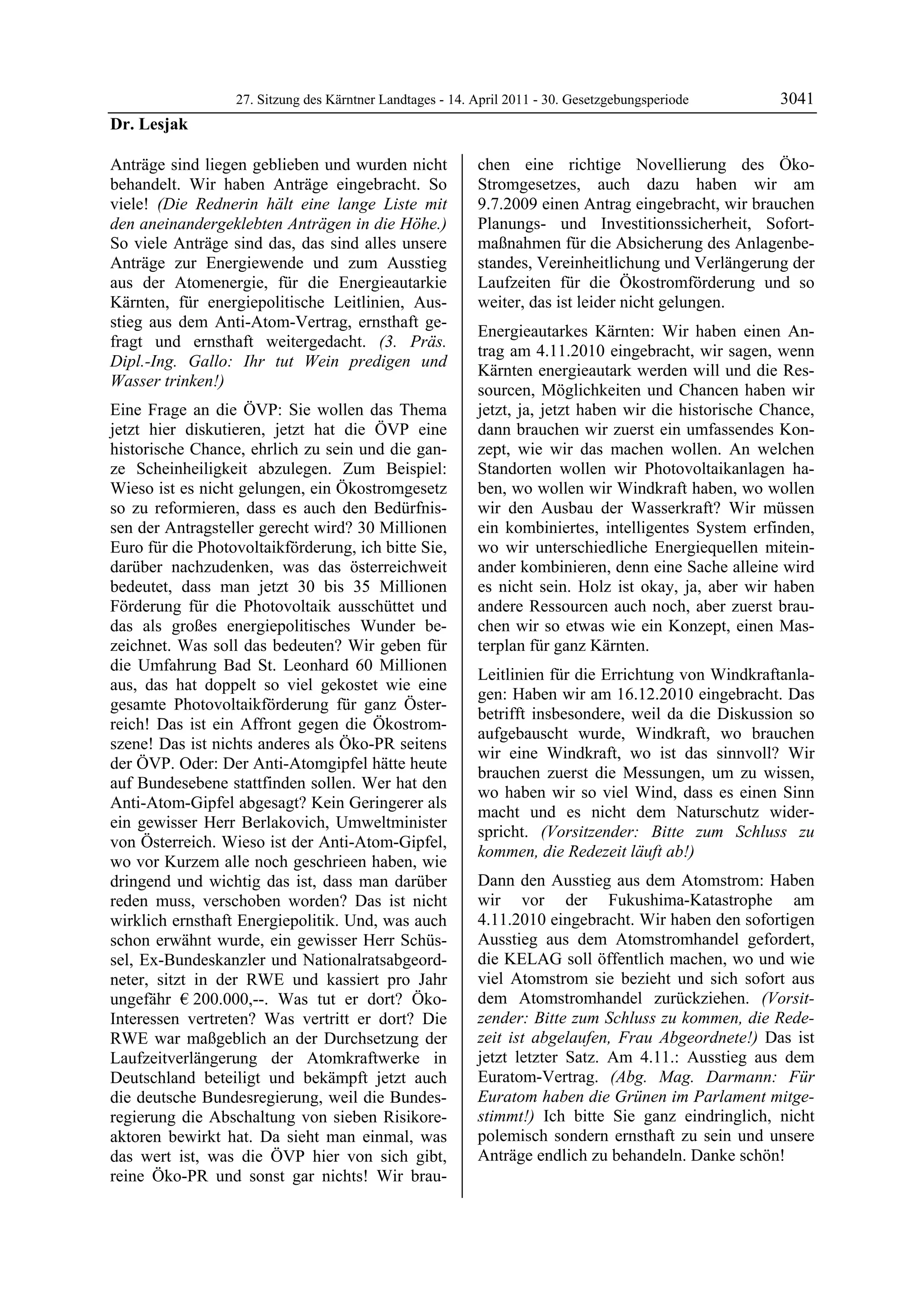 27. Sitzung des Kärntner Landtages - 14. April 2011 - 30. Gesetzgebungsperiode       3041
Dr. Lesjak

Anträge sind liegen geblieben und wurden nicht             chen eine richtige Novellierung des Öko-
behandelt. Wir haben Anträge eingebracht. So               Stromgesetzes, auch dazu haben wir am
viele! (Die Rednerin hält eine lange Liste mit             9.7.2009 einen Antrag eingebracht, wir brauchen
den aneinandergeklebten Anträgen in die Höhe.)             Planungs- und Investitionssicherheit, Sofort-
So viele Anträge sind das, das sind alles unsere           maßnahmen für die Absicherung des Anlagenbe-
Anträge zur Energiewende und zum Ausstieg                  standes, Vereinheitlichung und Verlängerung der
aus der Atomenergie, für die Energieautarkie               Laufzeiten für die Ökostromförderung und so
Kärnten, für energiepolitische Leitlinien, Aus-            weiter, das ist leider nicht gelungen.
stieg aus dem Anti-Atom-Vertrag, ernsthaft ge-
                                                           Energieautarkes Kärnten: Wir haben einen An-
fragt und ernsthaft weitergedacht. (3. Präs.
                                                           trag am 4.11.2010 eingebracht, wir sagen, wenn
Dipl.-Ing. Gallo: Ihr tut Wein predigen und
                                                           Kärnten energieautark werden will und die Res-
Wasser trinken!)
                                                           sourcen, Möglichkeiten und Chancen haben wir
Eine Frage an die ÖVP: Sie wollen das Thema                jetzt, ja, jetzt haben wir die historische Chance,
jetzt hier diskutieren, jetzt hat die ÖVP eine             dann brauchen wir zuerst ein umfassendes Kon-
historische Chance, ehrlich zu sein und die gan-           zept, wie wir das machen wollen. An welchen
ze Scheinheiligkeit abzulegen. Zum Beispiel:               Standorten wollen wir Photovoltaikanlagen ha-
Wieso ist es nicht gelungen, ein Ökostromgesetz            ben, wo wollen wir Windkraft haben, wo wollen
so zu reformieren, dass es auch den Bedürfnis-             wir den Ausbau der Wasserkraft? Wir müssen
sen der Antragsteller gerecht wird? 30 Millionen           ein kombiniertes, intelligentes System erfinden,
Euro für die Photovoltaikförderung, ich bitte Sie,         wo wir unterschiedliche Energiequellen mitein-
darüber nachzudenken, was das österreichweit               ander kombinieren, denn eine Sache alleine wird
bedeutet, dass man jetzt 30 bis 35 Millionen               es nicht sein. Holz ist okay, ja, aber wir haben
Förderung für die Photovoltaik ausschüttet und             andere Ressourcen auch noch, aber zuerst brau-
das als großes energiepolitisches Wunder be-               chen wir so etwas wie ein Konzept, einen Mas-
zeichnet. Was soll das bedeuten? Wir geben für             terplan für ganz Kärnten.
die Umfahrung Bad St. Leonhard 60 Millionen
                                                           Leitlinien für die Errichtung von Windkraftanla-
aus, das hat doppelt so viel gekostet wie eine
                                                           gen: Haben wir am 16.12.2010 eingebracht. Das
gesamte Photovoltaikförderung für ganz Öster-
                                                           betrifft insbesondere, weil da die Diskussion so
reich! Das ist ein Affront gegen die Ökostrom-
                                                           aufgebauscht wurde, Windkraft, wo brauchen
szene! Das ist nichts anderes als Öko-PR seitens
                                                           wir eine Windkraft, wo ist das sinnvoll? Wir
der ÖVP. Oder: Der Anti-Atomgipfel hätte heute
                                                           brauchen zuerst die Messungen, um zu wissen,
auf Bundesebene stattfinden sollen. Wer hat den
                                                           wo haben wir so viel Wind, dass es einen Sinn
Anti-Atom-Gipfel abgesagt? Kein Geringerer als
                                                           macht und es nicht dem Naturschutz wider-
ein gewisser Herr Berlakovich, Umweltminister
                                                           spricht. (Vorsitzender: Bitte zum Schluss zu
von Österreich. Wieso ist der Anti-Atom-Gipfel,
                                                           kommen, die Redezeit läuft ab!)
wo vor Kurzem alle noch geschrieen haben, wie
dringend und wichtig das ist, dass man darüber             Dann den Ausstieg aus dem Atomstrom: Haben
reden muss, verschoben worden? Das ist nicht               wir vor der Fukushima-Katastrophe am
wirklich ernsthaft Energiepolitik. Und, was auch           4.11.2010 eingebracht. Wir haben den sofortigen
schon erwähnt wurde, ein gewisser Herr Schüs-              Ausstieg aus dem Atomstromhandel gefordert,
sel, Ex-Bundeskanzler und Nationalratsabgeord-             die KELAG soll öffentlich machen, wo und wie
neter, sitzt in der RWE und kassiert pro Jahr              viel Atomstrom sie bezieht und sich sofort aus
ungefähr € 200.000,--. Was tut er dort? Öko-               dem Atomstromhandel zurückziehen. (Vorsit-
Interessen vertreten? Was vertritt er dort? Die            zender: Bitte zum Schluss zu kommen, die Rede-
RWE war maßgeblich an der Durchsetzung der                 zeit ist abgelaufen, Frau Abgeordnete!) Das ist
Laufzeitverlängerung der Atomkraftwerke in                 jetzt letzter Satz. Am 4.11.: Ausstieg aus dem
Deutschland beteiligt und bekämpft jetzt auch              Euratom-Vertrag. (Abg. Mag. Darmann: Für
die deutsche Bundesregierung, weil die Bundes-             Euratom haben die Grünen im Parlament mitge-
regierung die Abschaltung von sieben Risikore-             stimmt!) Ich bitte Sie ganz eindringlich, nicht
aktoren bewirkt hat. Da sieht man einmal, was              polemisch sondern ernsthaft zu sein und unsere
das wert ist, was die ÖVP hier von sich gibt,              Anträge endlich zu behandeln. Danke schön!
                                                           Dr. Lesjak

reine Öko-PR und sonst gar nichts! Wir brau-
 