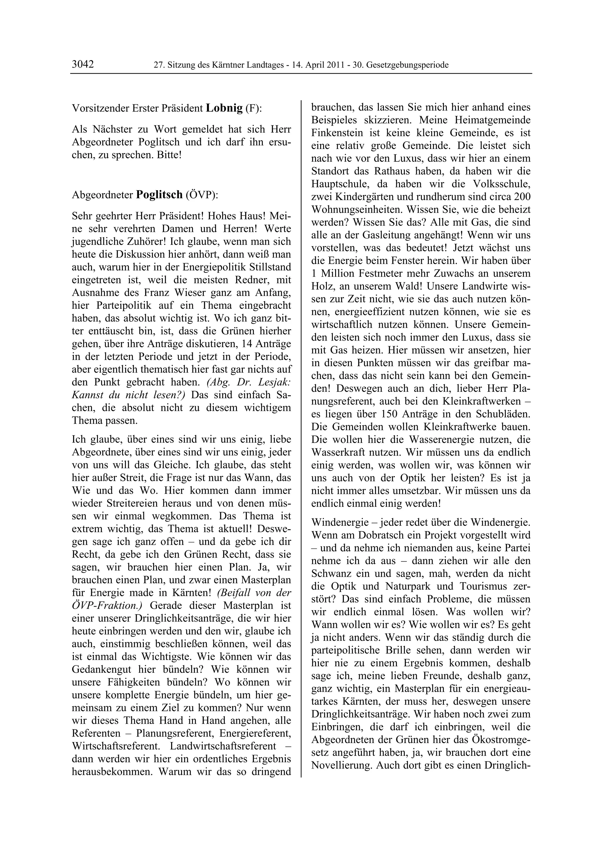 3042               27. Sitzung des Kärntner Landtages - 14. April 2011 - 30. Gesetzgebungsperiode



Vorsitzender Erster Präsident Lobnig (F):                   brauchen, das lassen Sie mich hier anhand eines
Lobnig                                                      Beispieles skizzieren. Meine Heimatgemeinde
Als Nächster zu Wort gemeldet hat sich Herr                 Finkenstein ist keine kleine Gemeinde, es ist
Abgeordneter Poglitsch und ich darf ihn ersu-               eine relativ große Gemeinde. Die leistet sich
chen, zu sprechen. Bitte!
Lobnig                                                      nach wie vor den Luxus, dass wir hier an einem
                                                            Standort das Rathaus haben, da haben wir die
                                                            Hauptschule, da haben wir die Volksschule,
Abgeordneter Poglitsch (ÖVP):                               zwei Kindergärten und rundherum sind circa 200
Poglitsch
                                                            Wohnungseinheiten. Wissen Sie, wie die beheizt
Sehr geehrter Herr Präsident! Hohes Haus! Mei-
                                                            werden? Wissen Sie das? Alle mit Gas, die sind
ne sehr verehrten Damen und Herren! Werte
                                                            alle an der Gasleitung angehängt! Wenn wir uns
jugendliche Zuhörer! Ich glaube, wenn man sich
                                                            vorstellen, was das bedeutet! Jetzt wächst uns
heute die Diskussion hier anhört, dann weiß man
                                                            die Energie beim Fenster herein. Wir haben über
auch, warum hier in der Energiepolitik Stillstand
                                                            1 Million Festmeter mehr Zuwachs an unserem
eingetreten ist, weil die meisten Redner, mit
                                                            Holz, an unserem Wald! Unsere Landwirte wis-
Ausnahme des Franz Wieser ganz am Anfang,
                                                            sen zur Zeit nicht, wie sie das auch nutzen kön-
hier Parteipolitik auf ein Thema eingebracht
                                                            nen, energieeffizient nutzen können, wie sie es
haben, das absolut wichtig ist. Wo ich ganz bit-
                                                            wirtschaftlich nutzen können. Unsere Gemein-
ter enttäuscht bin, ist, dass die Grünen hierher
                                                            den leisten sich noch immer den Luxus, dass sie
gehen, über ihre Anträge diskutieren, 14 Anträge
                                                            mit Gas heizen. Hier müssen wir ansetzen, hier
in der letzten Periode und jetzt in der Periode,
                                                            in diesen Punkten müssen wir das greifbar ma-
aber eigentlich thematisch hier fast gar nichts auf
                                                            chen, dass das nicht sein kann bei den Gemein-
den Punkt gebracht haben. (Abg. Dr. Lesjak:
                                                            den! Deswegen auch an dich, lieber Herr Pla-
Kannst du nicht lesen?) Das sind einfach Sa-
                                                            nungsreferent, auch bei den Kleinkraftwerken –
chen, die absolut nicht zu diesem wichtigem
                                                            es liegen über 150 Anträge in den Schubläden.
Thema passen.
                                                            Die Gemeinden wollen Kleinkraftwerke bauen.
Ich glaube, über eines sind wir uns einig, liebe            Die wollen hier die Wasserenergie nutzen, die
Abgeordnete, über eines sind wir uns einig, jeder           Wasserkraft nutzen. Wir müssen uns da endlich
von uns will das Gleiche. Ich glaube, das steht             einig werden, was wollen wir, was können wir
hier außer Streit, die Frage ist nur das Wann, das          uns auch von der Optik her leisten? Es ist ja
Wie und das Wo. Hier kommen dann immer                      nicht immer alles umsetzbar. Wir müssen uns da
wieder Streitereien heraus und von denen müs-               endlich einmal einig werden!
sen wir einmal wegkommen. Das Thema ist
                                                            Windenergie – jeder redet über die Windenergie.
extrem wichtig, das Thema ist aktuell! Deswe-
                                                            Wenn am Dobratsch ein Projekt vorgestellt wird
gen sage ich ganz offen – und da gebe ich dir
                                                            – und da nehme ich niemanden aus, keine Partei
Recht, da gebe ich den Grünen Recht, dass sie
                                                            nehme ich da aus – dann ziehen wir alle den
sagen, wir brauchen hier einen Plan. Ja, wir
                                                            Schwanz ein und sagen, mah, werden da nicht
brauchen einen Plan, und zwar einen Masterplan
                                                            die Optik und Naturpark und Tourismus zer-
für Energie made in Kärnten! (Beifall von der
                                                            stört? Das sind einfach Probleme, die müssen
ÖVP-Fraktion.) Gerade dieser Masterplan ist
                                                            wir endlich einmal lösen. Was wollen wir?
einer unserer Dringlichkeitsanträge, die wir hier
                                                            Wann wollen wir es? Wie wollen wir es? Es geht
heute einbringen werden und den wir, glaube ich
                                                            ja nicht anders. Wenn wir das ständig durch die
auch, einstimmig beschließen können, weil das
                                                            parteipolitische Brille sehen, dann werden wir
ist einmal das Wichtigste. Wie können wir das
                                                            hier nie zu einem Ergebnis kommen, deshalb
Gedankengut hier bündeln? Wie können wir
                                                            sage ich, meine lieben Freunde, deshalb ganz,
unsere Fähigkeiten bündeln? Wo können wir
                                                            ganz wichtig, ein Masterplan für ein energieau-
unsere komplette Energie bündeln, um hier ge-
                                                            tarkes Kärnten, der muss her, deswegen unsere
meinsam zu einem Ziel zu kommen? Nur wenn
                                                            Dringlichkeitsanträge. Wir haben noch zwei zum
wir dieses Thema Hand in Hand angehen, alle
                                                            Einbringen, die darf ich einbringen, weil die
Referenten – Planungsreferent, Energiereferent,
                                                            Abgeordneten der Grünen hier das Ökostromge-
Wirtschaftsreferent. Landwirtschaftsreferent –
                                                            setz angeführt haben, ja, wir brauchen dort eine
dann werden wir hier ein ordentliches Ergebnis
                                                            Novellierung. Auch dort gibt es einen Dringlich-
herausbekommen. Warum wir das so dringend
 