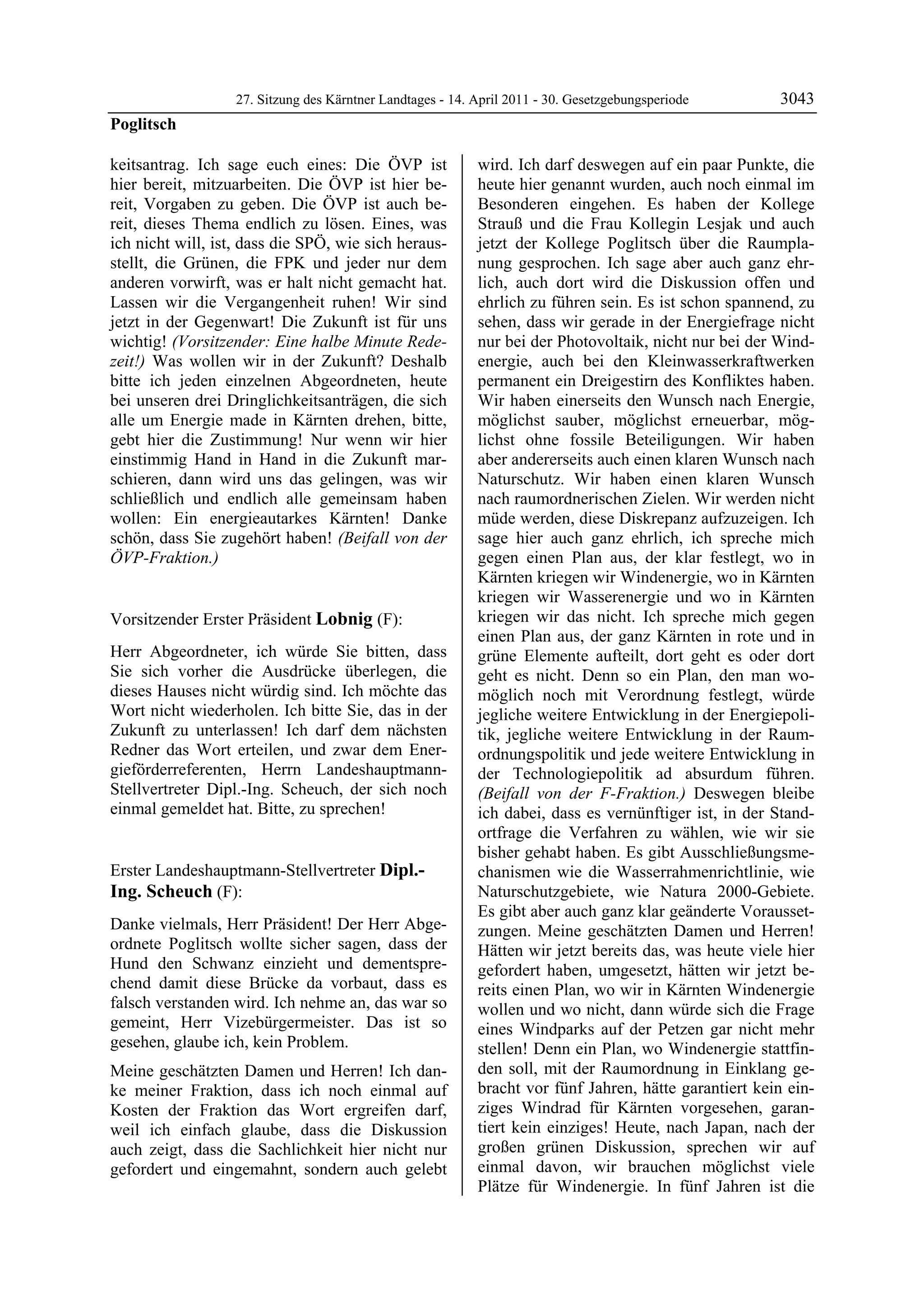 27. Sitzung des Kärntner Landtages - 14. April 2011 - 30. Gesetzgebungsperiode       3043
Poglitsch

keitsantrag. Ich sage euch eines: Die ÖVP ist                 wird. Ich darf deswegen auf ein paar Punkte, die
hier bereit, mitzuarbeiten. Die ÖVP ist hier be-              heute hier genannt wurden, auch noch einmal im
reit, Vorgaben zu geben. Die ÖVP ist auch be-                 Besonderen eingehen. Es haben der Kollege
reit, dieses Thema endlich zu lösen. Eines, was               Strauß und die Frau Kollegin Lesjak und auch
ich nicht will, ist, dass die SPÖ, wie sich heraus-           jetzt der Kollege Poglitsch über die Raumpla-
stellt, die Grünen, die FPK und jeder nur dem                 nung gesprochen. Ich sage aber auch ganz ehr-
anderen vorwirft, was er halt nicht gemacht hat.              lich, auch dort wird die Diskussion offen und
Lassen wir die Vergangenheit ruhen! Wir sind                  ehrlich zu führen sein. Es ist schon spannend, zu
jetzt in der Gegenwart! Die Zukunft ist für uns               sehen, dass wir gerade in der Energiefrage nicht
wichtig! (Vorsitzender: Eine halbe Minute Rede-               nur bei der Photovoltaik, nicht nur bei der Wind-
zeit!) Was wollen wir in der Zukunft? Deshalb                 energie, auch bei den Kleinwasserkraftwerken
bitte ich jeden einzelnen Abgeordneten, heute                 permanent ein Dreigestirn des Konfliktes haben.
bei unseren drei Dringlichkeitsanträgen, die sich             Wir haben einerseits den Wunsch nach Energie,
alle um Energie made in Kärnten drehen, bitte,                möglichst sauber, möglichst erneuerbar, mög-
gebt hier die Zustimmung! Nur wenn wir hier                   lichst ohne fossile Beteiligungen. Wir haben
einstimmig Hand in Hand in die Zukunft mar-                   aber andererseits auch einen klaren Wunsch nach
schieren, dann wird uns das gelingen, was wir                 Naturschutz. Wir haben einen klaren Wunsch
schließlich und endlich alle gemeinsam haben                  nach raumordnerischen Zielen. Wir werden nicht
wollen: Ein energieautarkes Kärnten! Danke                    müde werden, diese Diskrepanz aufzuzeigen. Ich
schön, dass Sie zugehört haben! (Beifall von der              sage hier auch ganz ehrlich, ich spreche mich
ÖVP-Fraktion.)
Poglitsch
                                                              gegen einen Plan aus, der klar festlegt, wo in
                                                              Kärnten kriegen wir Windenergie, wo in Kärnten
                                                              kriegen wir Wasserenergie und wo in Kärnten
Vorsitzender Erster Präsident Lobnig (F):                     kriegen wir das nicht. Ich spreche mich gegen
Lobnig                                                        einen Plan aus, der ganz Kärnten in rote und in
Herr Abgeordneter, ich würde Sie bitten, dass                 grüne Elemente aufteilt, dort geht es oder dort
Sie sich vorher die Ausdrücke überlegen, die                  geht es nicht. Denn so ein Plan, den man wo-
dieses Hauses nicht würdig sind. Ich möchte das               möglich noch mit Verordnung festlegt, würde
Wort nicht wiederholen. Ich bitte Sie, das in der             jegliche weitere Entwicklung in der Energiepoli-
Zukunft zu unterlassen! Ich darf dem nächsten                 tik, jegliche weitere Entwicklung in der Raum-
Redner das Wort erteilen, und zwar dem Ener-                  ordnungspolitik und jede weitere Entwicklung in
gieförderreferenten, Herrn Landeshauptmann-                   der Technologiepolitik ad absurdum führen.
Stellvertreter Dipl.-Ing. Scheuch, der sich noch              (Beifall von der F-Fraktion.) Deswegen bleibe
einmal gemeldet hat. Bitte, zu sprechen!
Lobnig                                                        ich dabei, dass es vernünftiger ist, in der Stand-
                                                              ortfrage die Verfahren zu wählen, wie wir sie
                                                              bisher gehabt haben. Es gibt Ausschließungsme-
Erster Landeshauptmann-Stellvertreter Dipl.-                  chanismen wie die Wasserrahmenrichtlinie, wie
Ing. Scheuch (F):                                             Naturschutzgebiete, wie Natura 2000-Gebiete.
Dipl.-Ing. Scheuch
                                                              Es gibt aber auch ganz klar geänderte Vorausset-
Danke vielmals, Herr Präsident! Der Herr Abge-                zungen. Meine geschätzten Damen und Herren!
ordnete Poglitsch wollte sicher sagen, dass der               Hätten wir jetzt bereits das, was heute viele hier
Hund den Schwanz einzieht und dementspre-                     gefordert haben, umgesetzt, hätten wir jetzt be-
chend damit diese Brücke da vorbaut, dass es                  reits einen Plan, wo wir in Kärnten Windenergie
falsch verstanden wird. Ich nehme an, das war so              wollen und wo nicht, dann würde sich die Frage
gemeint, Herr Vizebürgermeister. Das ist so                   eines Windparks auf der Petzen gar nicht mehr
gesehen, glaube ich, kein Problem.                            stellen! Denn ein Plan, wo Windenergie stattfin-
Meine geschätzten Damen und Herren! Ich dan-                  den soll, mit der Raumordnung in Einklang ge-
ke meiner Fraktion, dass ich noch einmal auf                  bracht vor fünf Jahren, hätte garantiert kein ein-
Kosten der Fraktion das Wort ergreifen darf,                  ziges Windrad für Kärnten vorgesehen, garan-
weil ich einfach glaube, dass die Diskussion                  tiert kein einziges! Heute, nach Japan, nach der
auch zeigt, dass die Sachlichkeit hier nicht nur              großen grünen Diskussion, sprechen wir auf
gefordert und eingemahnt, sondern auch gelebt                 einmal davon, wir brauchen möglichst viele
                                                              Plätze für Windenergie. In fünf Jahren ist die
 