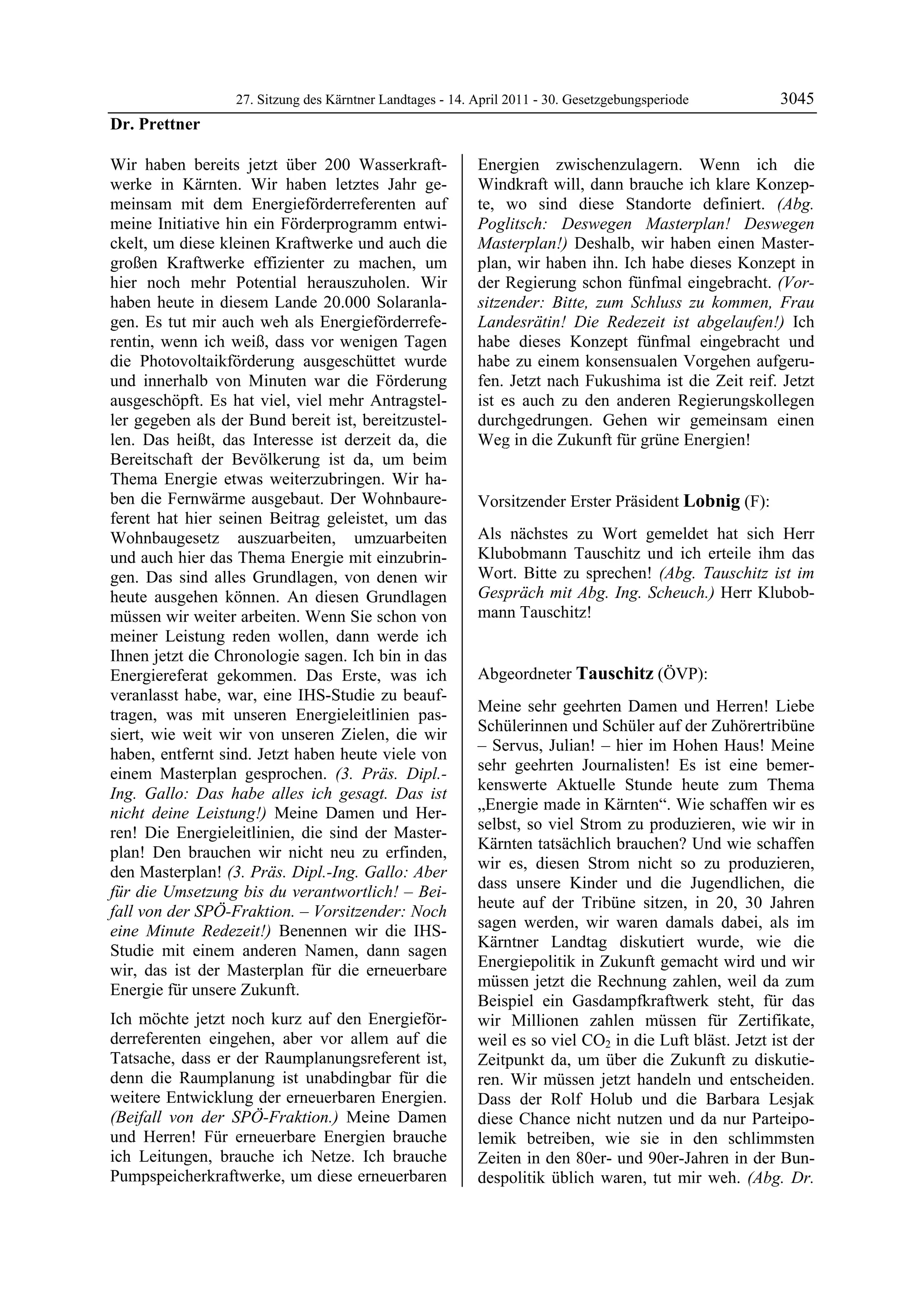 27. Sitzung des Kärntner Landtages - 14. April 2011 - 30. Gesetzgebungsperiode         3045
Dr. Prettner

Wir haben bereits jetzt über 200 Wasserkraft-              Energien zwischenzulagern. Wenn ich die
werke in Kärnten. Wir haben letztes Jahr ge-               Windkraft will, dann brauche ich klare Konzep-
meinsam mit dem Energieförderreferenten auf                te, wo sind diese Standorte definiert. (Abg.
meine Initiative hin ein Förderprogramm entwi-             Poglitsch: Deswegen Masterplan! Deswegen
ckelt, um diese kleinen Kraftwerke und auch die            Masterplan!) Deshalb, wir haben einen Master-
großen Kraftwerke effizienter zu machen, um                plan, wir haben ihn. Ich habe dieses Konzept in
hier noch mehr Potential herauszuholen. Wir                der Regierung schon fünfmal eingebracht. (Vor-
haben heute in diesem Lande 20.000 Solaranla-              sitzender: Bitte, zum Schluss zu kommen, Frau
gen. Es tut mir auch weh als Energieförderrefe-            Landesrätin! Die Redezeit ist abgelaufen!) Ich
rentin, wenn ich weiß, dass vor wenigen Tagen              habe dieses Konzept fünfmal eingebracht und
die Photovoltaikförderung ausgeschüttet wurde              habe zu einem konsensualen Vorgehen aufgeru-
und innerhalb von Minuten war die Förderung                fen. Jetzt nach Fukushima ist die Zeit reif. Jetzt
ausgeschöpft. Es hat viel, viel mehr Antragstel-           ist es auch zu den anderen Regierungskollegen
ler gegeben als der Bund bereit ist, bereitzustel-         durchgedrungen. Gehen wir gemeinsam einen
len. Das heißt, das Interesse ist derzeit da, die          Weg in die Zukunft für grüne Energien!
                                                           Dr. Prettner

Bereitschaft der Bevölkerung ist da, um beim
Thema Energie etwas weiterzubringen. Wir ha-
ben die Fernwärme ausgebaut. Der Wohnbaure-                Vorsitzender Erster Präsident Lobnig (F):
ferent hat hier seinen Beitrag geleistet, um das           Lobnig


Wohnbaugesetz auszuarbeiten, umzuarbeiten                  Als nächstes zu Wort gemeldet hat sich Herr
und auch hier das Thema Energie mit einzubrin-             Klubobmann Tauschitz und ich erteile ihm das
gen. Das sind alles Grundlagen, von denen wir              Wort. Bitte zu sprechen! (Abg. Tauschitz ist im
heute ausgehen können. An diesen Grundlagen                Gespräch mit Abg. Ing. Scheuch.) Herr Klubob-
müssen wir weiter arbeiten. Wenn Sie schon von             mann Tauschitz!
                                                           Lobnig


meiner Leistung reden wollen, dann werde ich
Ihnen jetzt die Chronologie sagen. Ich bin in das
Energiereferat gekommen. Das Erste, was ich                Abgeordneter Tauschitz (ÖVP):
veranlasst habe, war, eine IHS-Studie zu beauf-            Tauschitz

                                                           Meine sehr geehrten Damen und Herren! Liebe
tragen, was mit unseren Energieleitlinien pas-
                                                           Schülerinnen und Schüler auf der Zuhörertribüne
siert, wie weit wir von unseren Zielen, die wir
                                                           – Servus, Julian! – hier im Hohen Haus! Meine
haben, entfernt sind. Jetzt haben heute viele von
                                                           sehr geehrten Journalisten! Es ist eine bemer-
einem Masterplan gesprochen. (3. Präs. Dipl.-
                                                           kenswerte Aktuelle Stunde heute zum Thema
Ing. Gallo: Das habe alles ich gesagt. Das ist
                                                           „Energie made in Kärnten“. Wie schaffen wir es
nicht deine Leistung!) Meine Damen und Her-
                                                           selbst, so viel Strom zu produzieren, wie wir in
ren! Die Energieleitlinien, die sind der Master-
                                                           Kärnten tatsächlich brauchen? Und wie schaffen
plan! Den brauchen wir nicht neu zu erfinden,
                                                           wir es, diesen Strom nicht so zu produzieren,
den Masterplan! (3. Präs. Dipl.-Ing. Gallo: Aber
                                                           dass unsere Kinder und die Jugendlichen, die
für die Umsetzung bis du verantwortlich! – Bei-
                                                           heute auf der Tribüne sitzen, in 20, 30 Jahren
fall von der SPÖ-Fraktion. – Vorsitzender: Noch
                                                           sagen werden, wir waren damals dabei, als im
eine Minute Redezeit!) Benennen wir die IHS-
                                                           Kärntner Landtag diskutiert wurde, wie die
Studie mit einem anderen Namen, dann sagen
                                                           Energiepolitik in Zukunft gemacht wird und wir
wir, das ist der Masterplan für die erneuerbare
                                                           müssen jetzt die Rechnung zahlen, weil da zum
Energie für unsere Zukunft.
                                                           Beispiel ein Gasdampfkraftwerk steht, für das
Ich möchte jetzt noch kurz auf den Energieför-             wir Millionen zahlen müssen für Zertifikate,
derreferenten eingehen, aber vor allem auf die             weil es so viel CO2 in die Luft bläst. Jetzt ist der
Tatsache, dass er der Raumplanungsreferent ist,            Zeitpunkt da, um über die Zukunft zu diskutie-
denn die Raumplanung ist unabdingbar für die               ren. Wir müssen jetzt handeln und entscheiden.
weitere Entwicklung der erneuerbaren Energien.             Dass der Rolf Holub und die Barbara Lesjak
(Beifall von der SPÖ-Fraktion.) Meine Damen                diese Chance nicht nutzen und da nur Parteipo-
und Herren! Für erneuerbare Energien brauche               lemik betreiben, wie sie in den schlimmsten
ich Leitungen, brauche ich Netze. Ich brauche              Zeiten in den 80er- und 90er-Jahren in der Bun-
Pumpspeicherkraftwerke, um diese erneuerbaren              despolitik üblich waren, tut mir weh. (Abg. Dr.
 