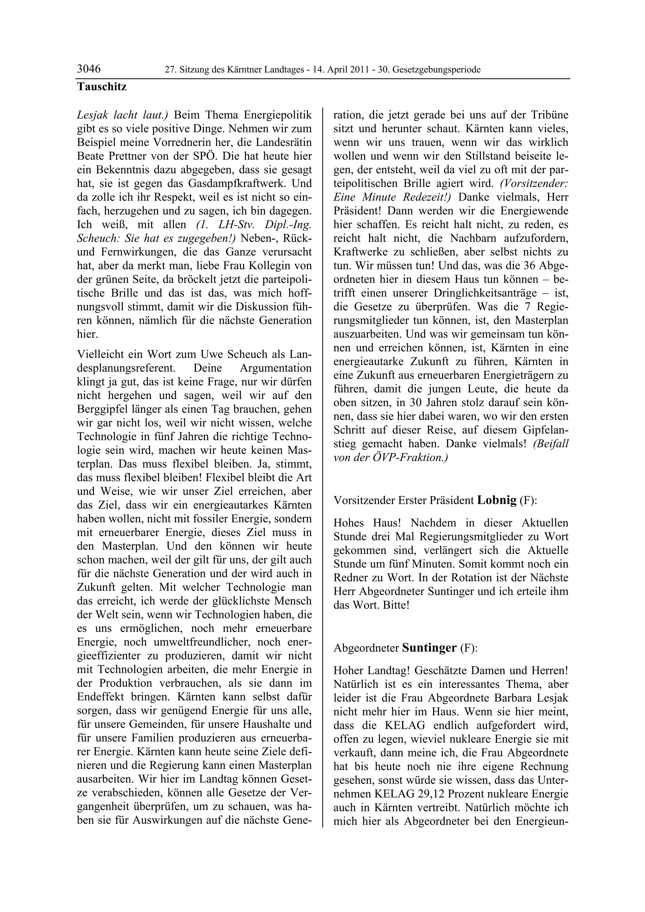 3046               27. Sitzung des Kärntner Landtages - 14. April 2011 - 30. Gesetzgebungsperiode
Tauschitz

Lesjak lacht laut.) Beim Thema Energiepolitik               ration, die jetzt gerade bei uns auf der Tribüne
gibt es so viele positive Dinge. Nehmen wir zum             sitzt und herunter schaut. Kärnten kann vieles,
Beispiel meine Vorrednerin her, die Landesrätin             wenn wir uns trauen, wenn wir das wirklich
Beate Prettner von der SPÖ. Die hat heute hier              wollen und wenn wir den Stillstand beiseite le-
ein Bekenntnis dazu abgegeben, dass sie gesagt              gen, der entsteht, weil da viel zu oft mit der par-
hat, sie ist gegen das Gasdampfkraftwerk. Und               teipolitischen Brille agiert wird. (Vorsitzender:
da zolle ich ihr Respekt, weil es ist nicht so ein-         Eine Minute Redezeit!) Danke vielmals, Herr
fach, herzugehen und zu sagen, ich bin dagegen.             Präsident! Dann werden wir die Energiewende
Ich weiß, mit allen (1. LH-Stv. Dipl.-Ing.                  hier schaffen. Es reicht halt nicht, zu reden, es
Scheuch: Sie hat es zugegeben!) Neben-, Rück-               reicht halt nicht, die Nachbarn aufzufordern,
und Fernwirkungen, die das Ganze verursacht                 Kraftwerke zu schließen, aber selbst nichts zu
hat, aber da merkt man, liebe Frau Kollegin von             tun. Wir müssen tun! Und das, was die 36 Abge-
der grünen Seite, da bröckelt jetzt die parteipoli-         ordneten hier in diesem Haus tun können – be-
tische Brille und das ist das, was mich hoff-               trifft einen unserer Dringlichkeitsanträge – ist,
nungsvoll stimmt, damit wir die Diskussion füh-             die Gesetze zu überprüfen. Was die 7 Regie-
ren können, nämlich für die nächste Generation              rungsmitglieder tun können, ist, den Masterplan
hier.                                                       auszuarbeiten. Und was wir gemeinsam tun kön-
                                                            nen und erreichen können, ist, Kärnten in eine
Vielleicht ein Wort zum Uwe Scheuch als Lan-
                                                            energieautarke Zukunft zu führen, Kärnten in
desplanungsreferent. Deine Argumentation
                                                            eine Zukunft aus erneuerbaren Energieträgern zu
klingt ja gut, das ist keine Frage, nur wir dürfen
                                                            führen, damit die jungen Leute, die heute da
nicht hergehen und sagen, weil wir auf den
                                                            oben sitzen, in 30 Jahren stolz darauf sein kön-
Berggipfel länger als einen Tag brauchen, gehen
                                                            nen, dass sie hier dabei waren, wo wir den ersten
wir gar nicht los, weil wir nicht wissen, welche
                                                            Schritt auf dieser Reise, auf diesem Gipfelan-
Technologie in fünf Jahren die richtige Techno-
                                                            stieg gemacht haben. Danke vielmals! (Beifall
logie sein wird, machen wir heute keinen Mas-
                                                            von der ÖVP-Fraktion.)
terplan. Das muss flexibel bleiben. Ja, stimmt,             Tauschitz


das muss flexibel bleiben! Flexibel bleibt die Art
und Weise, wie wir unser Ziel erreichen, aber
das Ziel, dass wir ein energieautarkes Kärnten              Vorsitzender Erster Präsident Lobnig (F):
                                                            Lobnig
haben wollen, nicht mit fossiler Energie, sondern           Hohes Haus! Nachdem in dieser Aktuellen
mit erneuerbarer Energie, dieses Ziel muss in               Stunde drei Mal Regierungsmitglieder zu Wort
den Masterplan. Und den können wir heute                    gekommen sind, verlängert sich die Aktuelle
schon machen, weil der gilt für uns, der gilt auch          Stunde um fünf Minuten. Somit kommt noch ein
für die nächste Generation und der wird auch in             Redner zu Wort. In der Rotation ist der Nächste
Zukunft gelten. Mit welcher Technologie man                 Herr Abgeordneter Suntinger und ich erteile ihm
das erreicht, ich werde der glücklichste Mensch             das Wort. Bitte!
                                                            Lobnig
der Welt sein, wenn wir Technologien haben, die
es uns ermöglichen, noch mehr erneuerbare
Energie, noch umweltfreundlicher, noch ener-
                                                            Abgeordneter Suntinger (F):
gieeffizienter zu produzieren, damit wir nicht              Suntinger

mit Technologien arbeiten, die mehr Energie in              Hoher Landtag! Geschätzte Damen und Herren!
der Produktion verbrauchen, als sie dann im                 Natürlich ist es ein interessantes Thema, aber
Endeffekt bringen. Kärnten kann selbst dafür                leider ist die Frau Abgeordnete Barbara Lesjak
sorgen, dass wir genügend Energie für uns alle,             nicht mehr hier im Haus. Wenn sie hier meint,
für unsere Gemeinden, für unsere Haushalte und              dass die KELAG endlich aufgefordert wird,
für unsere Familien produzieren aus erneuerba-              offen zu legen, wieviel nukleare Energie sie mit
rer Energie. Kärnten kann heute seine Ziele defi-           verkauft, dann meine ich, die Frau Abgeordnete
nieren und die Regierung kann einen Masterplan              hat bis heute noch nie ihre eigene Rechnung
ausarbeiten. Wir hier im Landtag können Geset-              gesehen, sonst würde sie wissen, dass das Unter-
ze verabschieden, können alle Gesetze der Ver-              nehmen KELAG 29,12 Prozent nukleare Energie
gangenheit überprüfen, um zu schauen, was ha-               auch in Kärnten vertreibt. Natürlich möchte ich
ben sie für Auswirkungen auf die nächste Gene-              mich hier als Abgeordneter bei den Energieun-
 