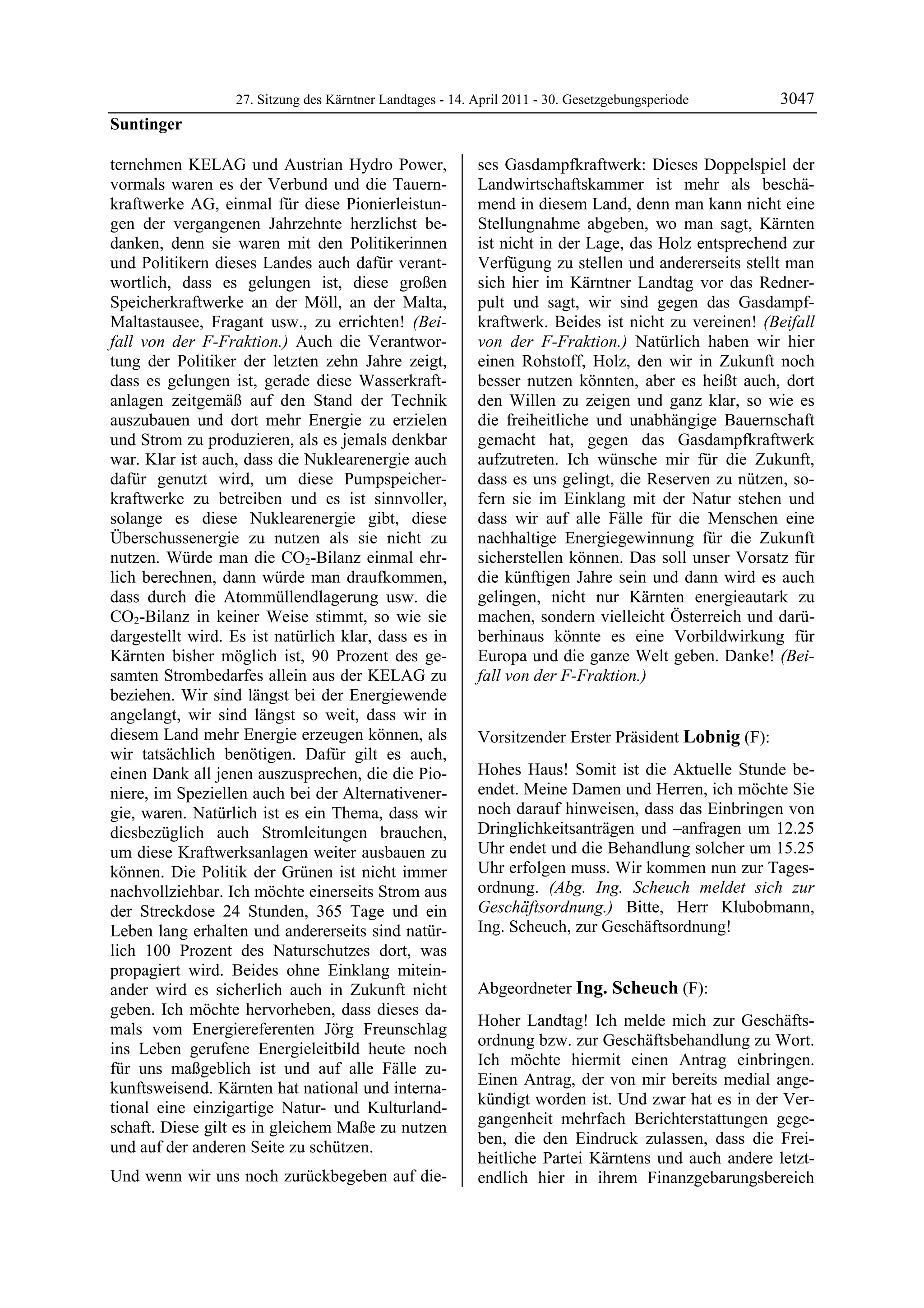 27. Sitzung des Kärntner Landtages - 14. April 2011 - 30. Gesetzgebungsperiode       3047
Suntinger

ternehmen KELAG und Austrian Hydro Power,                   ses Gasdampfkraftwerk: Dieses Doppelspiel der
vormals waren es der Verbund und die Tauern-                Landwirtschaftskammer ist mehr als beschä-
kraftwerke AG, einmal für diese Pionierleistun-             mend in diesem Land, denn man kann nicht eine
gen der vergangenen Jahrzehnte herzlichst be-               Stellungnahme abgeben, wo man sagt, Kärnten
danken, denn sie waren mit den Politikerinnen               ist nicht in der Lage, das Holz entsprechend zur
und Politikern dieses Landes auch dafür verant-             Verfügung zu stellen und andererseits stellt man
wortlich, dass es gelungen ist, diese großen                sich hier im Kärntner Landtag vor das Redner-
Speicherkraftwerke an der Möll, an der Malta,               pult und sagt, wir sind gegen das Gasdampf-
Maltastausee, Fragant usw., zu errichten! (Bei-             kraftwerk. Beides ist nicht zu vereinen! (Beifall
fall von der F-Fraktion.) Auch die Verantwor-               von der F-Fraktion.) Natürlich haben wir hier
tung der Politiker der letzten zehn Jahre zeigt,            einen Rohstoff, Holz, den wir in Zukunft noch
dass es gelungen ist, gerade diese Wasserkraft-             besser nutzen könnten, aber es heißt auch, dort
anlagen zeitgemäß auf den Stand der Technik                 den Willen zu zeigen und ganz klar, so wie es
auszubauen und dort mehr Energie zu erzielen                die freiheitliche und unabhängige Bauernschaft
und Strom zu produzieren, als es jemals denkbar             gemacht hat, gegen das Gasdampfkraftwerk
war. Klar ist auch, dass die Nuklearenergie auch            aufzutreten. Ich wünsche mir für die Zukunft,
dafür genutzt wird, um diese Pumpspeicher-                  dass es uns gelingt, die Reserven zu nützen, so-
kraftwerke zu betreiben und es ist sinnvoller,              fern sie im Einklang mit der Natur stehen und
solange es diese Nuklearenergie gibt, diese                 dass wir auf alle Fälle für die Menschen eine
Überschussenergie zu nutzen als sie nicht zu                nachhaltige Energiegewinnung für die Zukunft
nutzen. Würde man die CO2-Bilanz einmal ehr-                sicherstellen können. Das soll unser Vorsatz für
lich berechnen, dann würde man draufkommen,                 die künftigen Jahre sein und dann wird es auch
dass durch die Atommüllendlagerung usw. die                 gelingen, nicht nur Kärnten energieautark zu
CO2-Bilanz in keiner Weise stimmt, so wie sie               machen, sondern vielleicht Österreich und darü-
dargestellt wird. Es ist natürlich klar, dass es in         berhinaus könnte es eine Vorbildwirkung für
Kärnten bisher möglich ist, 90 Prozent des ge-              Europa und die ganze Welt geben. Danke! (Bei-
samten Strombedarfes allein aus der KELAG zu                fall von der F-Fraktion.)
                                                            Suntinger

beziehen. Wir sind längst bei der Energiewende
angelangt, wir sind längst so weit, dass wir in
diesem Land mehr Energie erzeugen können, als               Vorsitzender Erster Präsident Lobnig (F):
wir tatsächlich benötigen. Dafür gilt es auch,              Lobnig


einen Dank all jenen auszusprechen, die die Pio-            Hohes Haus! Somit ist die Aktuelle Stunde be-
niere, im Speziellen auch bei der Alternativener-           endet. Meine Damen und Herren, ich möchte Sie
gie, waren. Natürlich ist es ein Thema, dass wir            noch darauf hinweisen, dass das Einbringen von
diesbezüglich auch Stromleitungen brauchen,                 Dringlichkeitsanträgen und –anfragen um 12.25
um diese Kraftwerksanlagen weiter ausbauen zu               Uhr endet und die Behandlung solcher um 15.25
können. Die Politik der Grünen ist nicht immer              Uhr erfolgen muss. Wir kommen nun zur Tages-
nachvollziehbar. Ich möchte einerseits Strom aus            ordnung. (Abg. Ing. Scheuch meldet sich zur
der Streckdose 24 Stunden, 365 Tage und ein                 Geschäftsordnung.) Bitte, Herr Klubobmann,
Leben lang erhalten und andererseits sind natür-            Ing. Scheuch, zur Geschäftsordnung!
                                                            Lobnig


lich 100 Prozent des Naturschutzes dort, was
propagiert wird. Beides ohne Einklang mitein-
ander wird es sicherlich auch in Zukunft nicht              Abgeordneter Ing. Scheuch (F):
geben. Ich möchte hervorheben, dass dieses da-              Ing. Scheuch

                                                            Hoher Landtag! Ich melde mich zur Geschäfts-
mals vom Energiereferenten Jörg Freunschlag
                                                            ordnung bzw. zur Geschäftsbehandlung zu Wort.
ins Leben gerufene Energieleitbild heute noch
                                                            Ich möchte hiermit einen Antrag einbringen.
für uns maßgeblich ist und auf alle Fälle zu-
                                                            Einen Antrag, der von mir bereits medial ange-
kunftsweisend. Kärnten hat national und interna-
                                                            kündigt worden ist. Und zwar hat es in der Ver-
tional eine einzigartige Natur- und Kulturland-
                                                            gangenheit mehrfach Berichterstattungen gege-
schaft. Diese gilt es in gleichem Maße zu nutzen
                                                            ben, die den Eindruck zulassen, dass die Frei-
und auf der anderen Seite zu schützen.
                                                            heitliche Partei Kärntens und auch andere letzt-
Und wenn wir uns noch zurückbegeben auf die-                endlich hier in ihrem Finanzgebarungsbereich
 