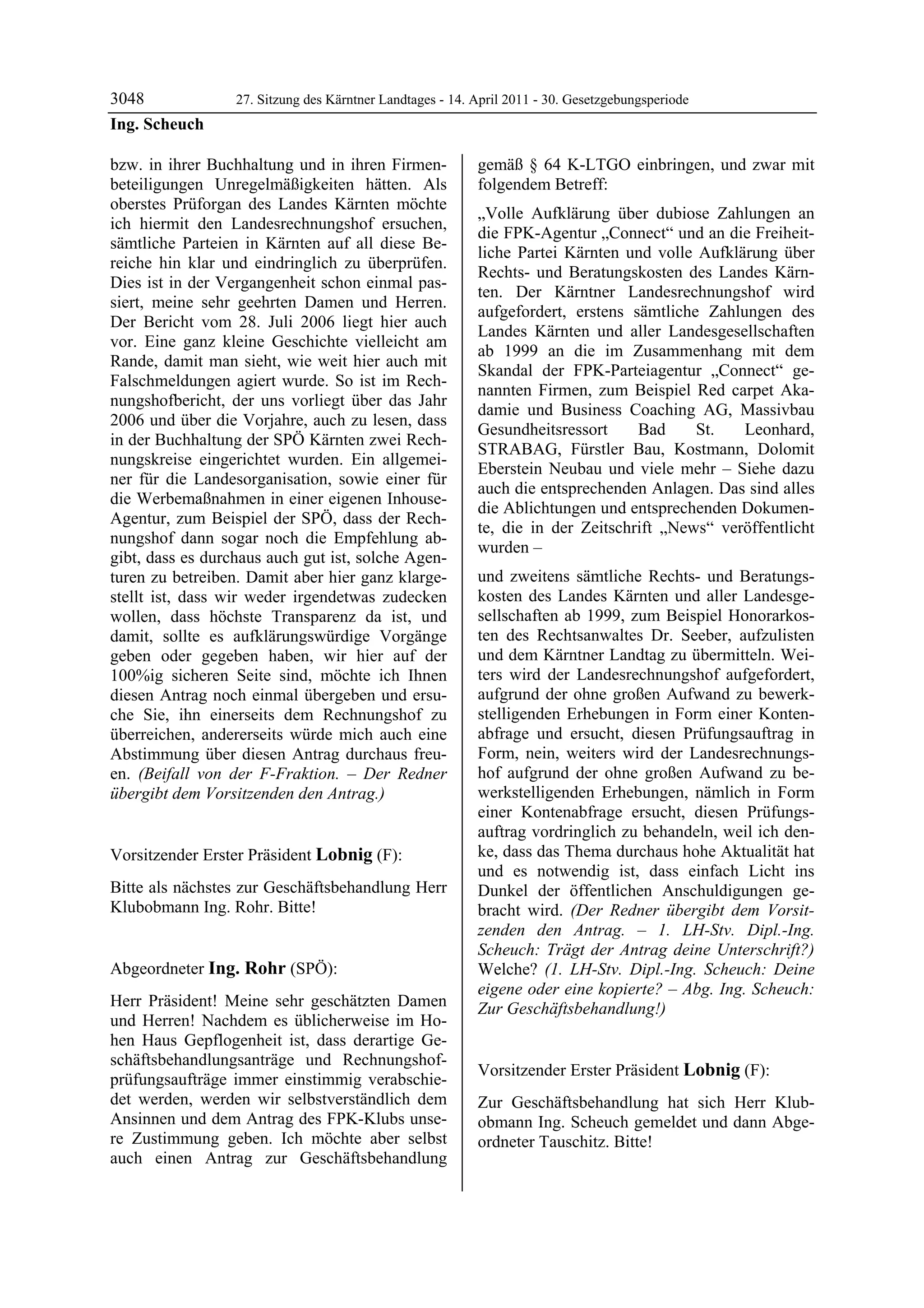 3048              27. Sitzung des Kärntner Landtages - 14. April 2011 - 30. Gesetzgebungsperiode
Ing. Scheuch

bzw. in ihrer Buchhaltung und in ihren Firmen-             gemäß § 64 K-LTGO einbringen, und zwar mit
beteiligungen Unregelmäßigkeiten hätten. Als               folgendem Betreff:
oberstes Prüforgan des Landes Kärnten möchte
                                                           „Volle Aufklärung über dubiose Zahlungen an
ich hiermit den Landesrechnungshof ersuchen,
                                                           die FPK-Agentur „Connect“ und an die Freiheit-
sämtliche Parteien in Kärnten auf all diese Be-
                                                           liche Partei Kärnten und volle Aufklärung über
reiche hin klar und eindringlich zu überprüfen.
                                                           Rechts- und Beratungskosten des Landes Kärn-
Dies ist in der Vergangenheit schon einmal pas-
                                                           ten. Der Kärntner Landesrechnungshof wird
siert, meine sehr geehrten Damen und Herren.
                                                           aufgefordert, erstens sämtliche Zahlungen des
Der Bericht vom 28. Juli 2006 liegt hier auch
                                                           Landes Kärnten und aller Landesgesellschaften
vor. Eine ganz kleine Geschichte vielleicht am
                                                           ab 1999 an die im Zusammenhang mit dem
Rande, damit man sieht, wie weit hier auch mit
                                                           Skandal der FPK-Parteiagentur „Connect“ ge-
Falschmeldungen agiert wurde. So ist im Rech-
                                                           nannten Firmen, zum Beispiel Red carpet Aka-
nungshofbericht, der uns vorliegt über das Jahr
                                                           damie und Business Coaching AG, Massivbau
2006 und über die Vorjahre, auch zu lesen, dass
                                                           Gesundheitsressort     Bad     St.   Leonhard,
in der Buchhaltung der SPÖ Kärnten zwei Rech-
                                                           STRABAG, Fürstler Bau, Kostmann, Dolomit
nungskreise eingerichtet wurden. Ein allgemei-
                                                           Eberstein Neubau und viele mehr – Siehe dazu
ner für die Landesorganisation, sowie einer für
                                                           auch die entsprechenden Anlagen. Das sind alles
die Werbemaßnahmen in einer eigenen Inhouse-
                                                           die Ablichtungen und entsprechenden Dokumen-
Agentur, zum Beispiel der SPÖ, dass der Rech-
                                                           te, die in der Zeitschrift „News“ veröffentlicht
nungshof dann sogar noch die Empfehlung ab-
                                                           wurden –
gibt, dass es durchaus auch gut ist, solche Agen-
turen zu betreiben. Damit aber hier ganz klarge-           und zweitens sämtliche Rechts- und Beratungs-
stellt ist, dass wir weder irgendetwas zudecken            kosten des Landes Kärnten und aller Landesge-
wollen, dass höchste Transparenz da ist, und               sellschaften ab 1999, zum Beispiel Honorarkos-
damit, sollte es aufklärungswürdige Vorgänge               ten des Rechtsanwaltes Dr. Seeber, aufzulisten
geben oder gegeben haben, wir hier auf der                 und dem Kärntner Landtag zu übermitteln. Wei-
100%ig sicheren Seite sind, möchte ich Ihnen               ters wird der Landesrechnungshof aufgefordert,
diesen Antrag noch einmal übergeben und ersu-              aufgrund der ohne großen Aufwand zu bewerk-
che Sie, ihn einerseits dem Rechnungshof zu                stelligenden Erhebungen in Form einer Konten-
überreichen, andererseits würde mich auch eine             abfrage und ersucht, diesen Prüfungsauftrag in
Abstimmung über diesen Antrag durchaus freu-               Form, nein, weiters wird der Landesrechnungs-
en. (Beifall von der F-Fraktion. – Der Redner              hof aufgrund der ohne großen Aufwand zu be-
übergibt dem Vorsitzenden den Antrag.)
Ing. Scheuch
                                                           werkstelligenden Erhebungen, nämlich in Form
                                                           einer Kontenabfrage ersucht, diesen Prüfungs-
                                                           auftrag vordringlich zu behandeln, weil ich den-
Vorsitzender Erster Präsident Lobnig (F):                  ke, dass das Thema durchaus hohe Aktualität hat
Lobnig                                                     und es notwendig ist, dass einfach Licht ins
Bitte als nächstes zur Geschäftsbehandlung Herr            Dunkel der öffentlichen Anschuldigungen ge-
Klubobmann Ing. Rohr. Bitte!
Lobnig                                                     bracht wird. (Der Redner übergibt dem Vorsit-
                                                           zenden den Antrag. – 1. LH-Stv. Dipl.-Ing.
                                                           Scheuch: Trägt der Antrag deine Unterschrift?)
Abgeordneter Ing. Rohr (SPÖ):                              Welche? (1. LH-Stv. Dipl.-Ing. Scheuch: Deine
Ing. Rohr
                                                           eigene oder eine kopierte? – Abg. Ing. Scheuch:
Herr Präsident! Meine sehr geschätzten Damen               Zur Geschäftsbehandlung!)
und Herren! Nachdem es üblicherweise im Ho-                Ing. Rohr



hen Haus Gepflogenheit ist, dass derartige Ge-
schäftsbehandlungsanträge und Rechnungshof-
                                                           Vorsitzender Erster Präsident Lobnig (F):
prüfungsaufträge immer einstimmig verabschie-              Lobnig

det werden, werden wir selbstverständlich dem              Zur Geschäftsbehandlung hat sich Herr Klub-
Ansinnen und dem Antrag des FPK-Klubs unse-                obmann Ing. Scheuch gemeldet und dann Abge-
re Zustimmung geben. Ich möchte aber selbst                ordneter Tauschitz. Bitte!
                                                           Lobnig
auch einen Antrag zur Geschäftsbehandlung
 