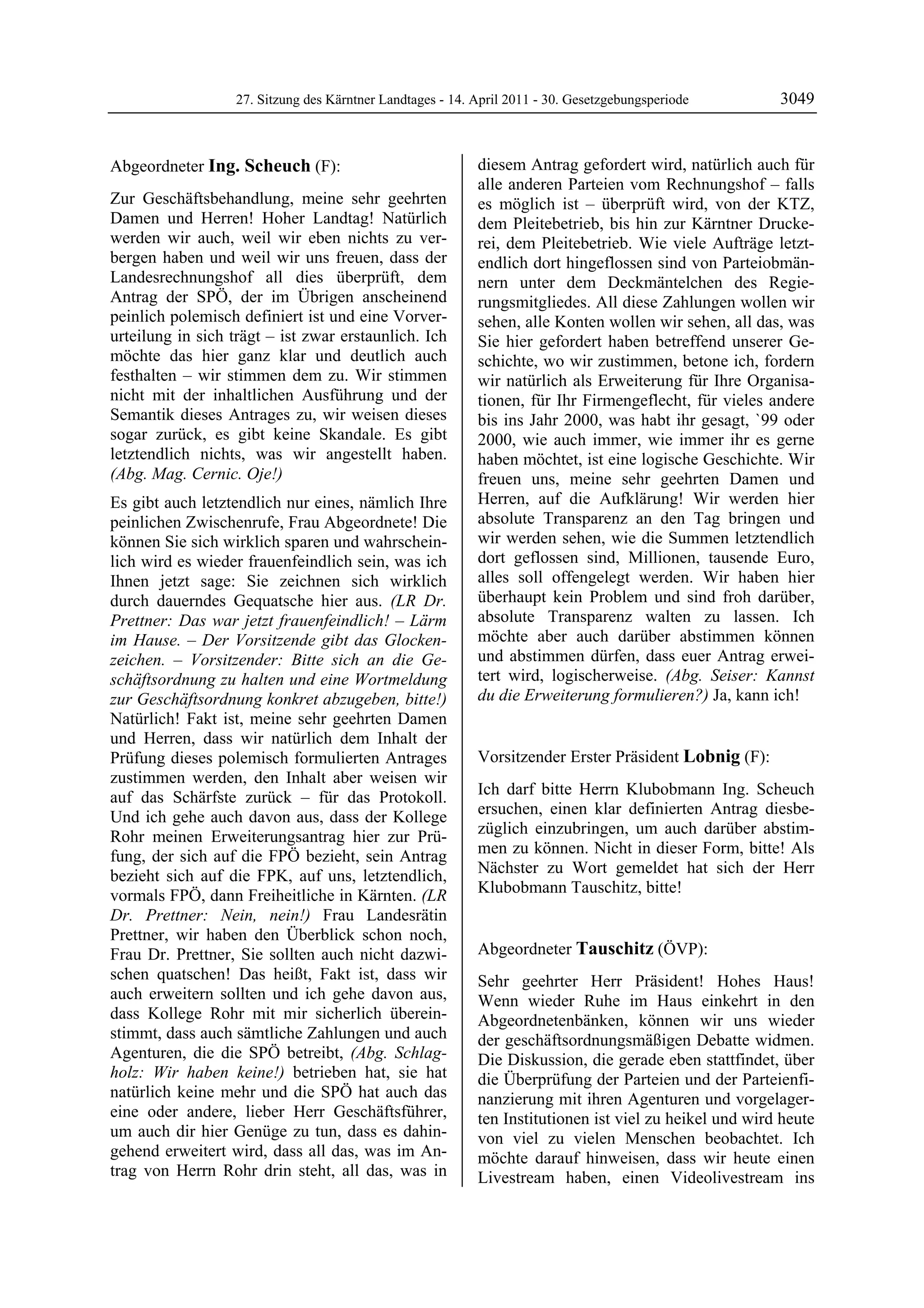 27. Sitzung des Kärntner Landtages - 14. April 2011 - 30. Gesetzgebungsperiode        3049


Abgeordneter Ing. Scheuch (F):                              diesem Antrag gefordert wird, natürlich auch für
Ing. Scheuch                                                alle anderen Parteien vom Rechnungshof – falls
Zur Geschäftsbehandlung, meine sehr geehrten                es möglich ist – überprüft wird, von der KTZ,
Damen und Herren! Hoher Landtag! Natürlich                  dem Pleitebetrieb, bis hin zur Kärntner Drucke-
werden wir auch, weil wir eben nichts zu ver-               rei, dem Pleitebetrieb. Wie viele Aufträge letzt-
bergen haben und weil wir uns freuen, dass der              endlich dort hingeflossen sind von Parteiobmän-
Landesrechnungshof all dies überprüft, dem                  nern unter dem Deckmäntelchen des Regie-
Antrag der SPÖ, der im Übrigen anscheinend                  rungsmitgliedes. All diese Zahlungen wollen wir
peinlich polemisch definiert ist und eine Vorver-           sehen, alle Konten wollen wir sehen, all das, was
urteilung in sich trägt – ist zwar erstaunlich. Ich         Sie hier gefordert haben betreffend unserer Ge-
möchte das hier ganz klar und deutlich auch                 schichte, wo wir zustimmen, betone ich, fordern
festhalten – wir stimmen dem zu. Wir stimmen                wir natürlich als Erweiterung für Ihre Organisa-
nicht mit der inhaltlichen Ausführung und der               tionen, für Ihr Firmengeflecht, für vieles andere
Semantik dieses Antrages zu, wir weisen dieses              bis ins Jahr 2000, was habt ihr gesagt, `99 oder
sogar zurück, es gibt keine Skandale. Es gibt               2000, wie auch immer, wie immer ihr es gerne
letztendlich nichts, was wir angestellt haben.              haben möchtet, ist eine logische Geschichte. Wir
(Abg. Mag. Cernic. Oje!)                                    freuen uns, meine sehr geehrten Damen und
Es gibt auch letztendlich nur eines, nämlich Ihre           Herren, auf die Aufklärung! Wir werden hier
peinlichen Zwischenrufe, Frau Abgeordnete! Die              absolute Transparenz an den Tag bringen und
können Sie sich wirklich sparen und wahrschein-             wir werden sehen, wie die Summen letztendlich
lich wird es wieder frauenfeindlich sein, was ich           dort geflossen sind, Millionen, tausende Euro,
Ihnen jetzt sage: Sie zeichnen sich wirklich                alles soll offengelegt werden. Wir haben hier
durch dauerndes Gequatsche hier aus. (LR Dr.                überhaupt kein Problem und sind froh darüber,
Prettner: Das war jetzt frauenfeindlich! – Lärm             absolute Transparenz walten zu lassen. Ich
im Hause. – Der Vorsitzende gibt das Glocken-               möchte aber auch darüber abstimmen können
zeichen. – Vorsitzender: Bitte sich an die Ge-              und abstimmen dürfen, dass euer Antrag erwei-
schäftsordnung zu halten und eine Wortmeldung               tert wird, logischerweise. (Abg. Seiser: Kannst
zur Geschäftsordnung konkret abzugeben, bitte!)             du die Erweiterung formulieren?) Ja, kann ich!
                                                            Ing. Scheuch

Natürlich! Fakt ist, meine sehr geehrten Damen
und Herren, dass wir natürlich dem Inhalt der
Prüfung dieses polemisch formulierten Antrages              Vorsitzender Erster Präsident Lobnig (F):
zustimmen werden, den Inhalt aber weisen wir                Lobnig


auf das Schärfste zurück – für das Protokoll.               Ich darf bitte Herrn Klubobmann Ing. Scheuch
Und ich gehe auch davon aus, dass der Kollege               ersuchen, einen klar definierten Antrag diesbe-
Rohr meinen Erweiterungsantrag hier zur Prü-                züglich einzubringen, um auch darüber abstim-
fung, der sich auf die FPÖ bezieht, sein Antrag             men zu können. Nicht in dieser Form, bitte! Als
bezieht sich auf die FPK, auf uns, letztendlich,            Nächster zu Wort gemeldet hat sich der Herr
vormals FPÖ, dann Freiheitliche in Kärnten. (LR             Klubobmann Tauschitz, bitte!
                                                            Lobnig


Dr. Prettner: Nein, nein!) Frau Landesrätin
Prettner, wir haben den Überblick schon noch,
Frau Dr. Prettner, Sie sollten auch nicht dazwi-            Abgeordneter Tauschitz (ÖVP):
                                                            Tauschitz
schen quatschen! Das heißt, Fakt ist, dass wir              Sehr geehrter Herr Präsident! Hohes Haus!
auch erweitern sollten und ich gehe davon aus,              Wenn wieder Ruhe im Haus einkehrt in den
dass Kollege Rohr mit mir sicherlich überein-               Abgeordnetenbänken, können wir uns wieder
stimmt, dass auch sämtliche Zahlungen und auch              der geschäftsordnungsmäßigen Debatte widmen.
Agenturen, die die SPÖ betreibt, (Abg. Schlag-              Die Diskussion, die gerade eben stattfindet, über
holz: Wir haben keine!) betrieben hat, sie hat              die Überprüfung der Parteien und der Parteienfi-
natürlich keine mehr und die SPÖ hat auch das               nanzierung mit ihren Agenturen und vorgelager-
eine oder andere, lieber Herr Geschäftsführer,              ten Institutionen ist viel zu heikel und wird heute
um auch dir hier Genüge zu tun, dass es dahin-              von viel zu vielen Menschen beobachtet. Ich
gehend erweitert wird, dass all das, was im An-             möchte darauf hinweisen, dass wir heute einen
trag von Herrn Rohr drin steht, all das, was in             Livestream haben, einen Videolivestream ins
 
