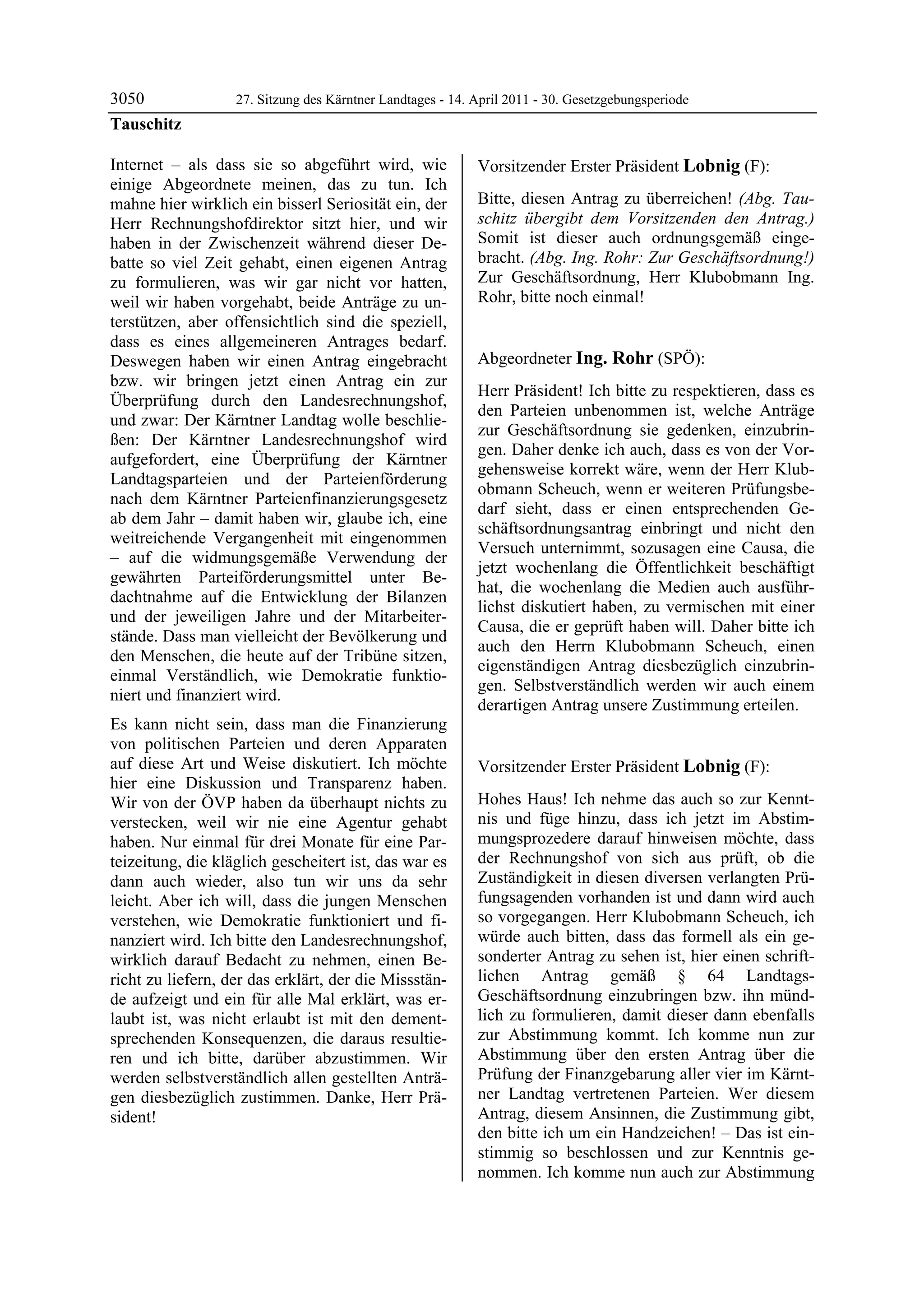 3050               27. Sitzung des Kärntner Landtages - 14. April 2011 - 30. Gesetzgebungsperiode
Tauschitz

Internet – als dass sie so abgeführt wird, wie              Vorsitzender Erster Präsident Lobnig (F):
einige Abgeordnete meinen, das zu tun. Ich                  Lobnig


mahne hier wirklich ein bisserl Seriosität ein, der         Bitte, diesen Antrag zu überreichen! (Abg. Tau-
Herr Rechnungshofdirektor sitzt hier, und wir               schitz übergibt dem Vorsitzenden den Antrag.)
haben in der Zwischenzeit während dieser De-                Somit ist dieser auch ordnungsgemäß einge-
batte so viel Zeit gehabt, einen eigenen Antrag             bracht. (Abg. Ing. Rohr: Zur Geschäftsordnung!)
zu formulieren, was wir gar nicht vor hatten,               Zur Geschäftsordnung, Herr Klubobmann Ing.
weil wir haben vorgehabt, beide Anträge zu un-              Rohr, bitte noch einmal!
                                                            Lobnig


terstützen, aber offensichtlich sind die speziell,
dass es eines allgemeineren Antrages bedarf.
Deswegen haben wir einen Antrag eingebracht                 Abgeordneter Ing. Rohr (SPÖ):
bzw. wir bringen jetzt einen Antrag ein zur                 Ing. Rohr

                                                            Herr Präsident! Ich bitte zu respektieren, dass es
Überprüfung durch den Landesrechnungshof,
                                                            den Parteien unbenommen ist, welche Anträge
und zwar: Der Kärntner Landtag wolle beschlie-
                                                            zur Geschäftsordnung sie gedenken, einzubrin-
ßen: Der Kärntner Landesrechnungshof wird
                                                            gen. Daher denke ich auch, dass es von der Vor-
aufgefordert, eine Überprüfung der Kärntner
                                                            gehensweise korrekt wäre, wenn der Herr Klub-
Landtagsparteien und der Parteienförderung
                                                            obmann Scheuch, wenn er weiteren Prüfungsbe-
nach dem Kärntner Parteienfinanzierungsgesetz
                                                            darf sieht, dass er einen entsprechenden Ge-
ab dem Jahr – damit haben wir, glaube ich, eine
                                                            schäftsordnungsantrag einbringt und nicht den
weitreichende Vergangenheit mit eingenommen
                                                            Versuch unternimmt, sozusagen eine Causa, die
– auf die widmungsgemäße Verwendung der
                                                            jetzt wochenlang die Öffentlichkeit beschäftigt
gewährten Parteiförderungsmittel unter Be-
                                                            hat, die wochenlang die Medien auch ausführ-
dachtnahme auf die Entwicklung der Bilanzen
                                                            lichst diskutiert haben, zu vermischen mit einer
und der jeweiligen Jahre und der Mitarbeiter-
                                                            Causa, die er geprüft haben will. Daher bitte ich
stände. Dass man vielleicht der Bevölkerung und
                                                            auch den Herrn Klubobmann Scheuch, einen
den Menschen, die heute auf der Tribüne sitzen,
                                                            eigenständigen Antrag diesbezüglich einzubrin-
einmal Verständlich, wie Demokratie funktio-
                                                            gen. Selbstverständlich werden wir auch einem
niert und finanziert wird.
                                                            derartigen Antrag unsere Zustimmung erteilen.
                                                            Ing. Rohr

Es kann nicht sein, dass man die Finanzierung
von politischen Parteien und deren Apparaten
auf diese Art und Weise diskutiert. Ich möchte              Vorsitzender Erster Präsident Lobnig (F):
hier eine Diskussion und Transparenz haben.                 Lobnig


Wir von der ÖVP haben da überhaupt nichts zu                Hohes Haus! Ich nehme das auch so zur Kennt-
verstecken, weil wir nie eine Agentur gehabt                nis und füge hinzu, dass ich jetzt im Abstim-
haben. Nur einmal für drei Monate für eine Par-             mungsprozedere darauf hinweisen möchte, dass
teizeitung, die kläglich gescheitert ist, das war es        der Rechnungshof von sich aus prüft, ob die
dann auch wieder, also tun wir uns da sehr                  Zuständigkeit in diesen diversen verlangten Prü-
leicht. Aber ich will, dass die jungen Menschen             fungsagenden vorhanden ist und dann wird auch
verstehen, wie Demokratie funktioniert und fi-              so vorgegangen. Herr Klubobmann Scheuch, ich
nanziert wird. Ich bitte den Landesrechnungshof,            würde auch bitten, dass das formell als ein ge-
wirklich darauf Bedacht zu nehmen, einen Be-                sonderter Antrag zu sehen ist, hier einen schrift-
richt zu liefern, der das erklärt, der die Missstän-        lichen Antrag gemäß § 64 Landtags-
de aufzeigt und ein für alle Mal erklärt, was er-           Geschäftsordnung einzubringen bzw. ihn münd-
laubt ist, was nicht erlaubt ist mit den dement-            lich zu formulieren, damit dieser dann ebenfalls
sprechenden Konsequenzen, die daraus resultie-              zur Abstimmung kommt. Ich komme nun zur
ren und ich bitte, darüber abzustimmen. Wir                 Abstimmung über den ersten Antrag über die
werden selbstverständlich allen gestellten Anträ-           Prüfung der Finanzgebarung aller vier im Kärnt-
gen diesbezüglich zustimmen. Danke, Herr Prä-               ner Landtag vertretenen Parteien. Wer diesem
sident!                                                     Antrag, diesem Ansinnen, die Zustimmung gibt,
Tauschitz
                                                            den bitte ich um ein Handzeichen! – Das ist ein-
                                                            stimmig so beschlossen und zur Kenntnis ge-
                                                            nommen. Ich komme nun auch zur Abstimmung
 