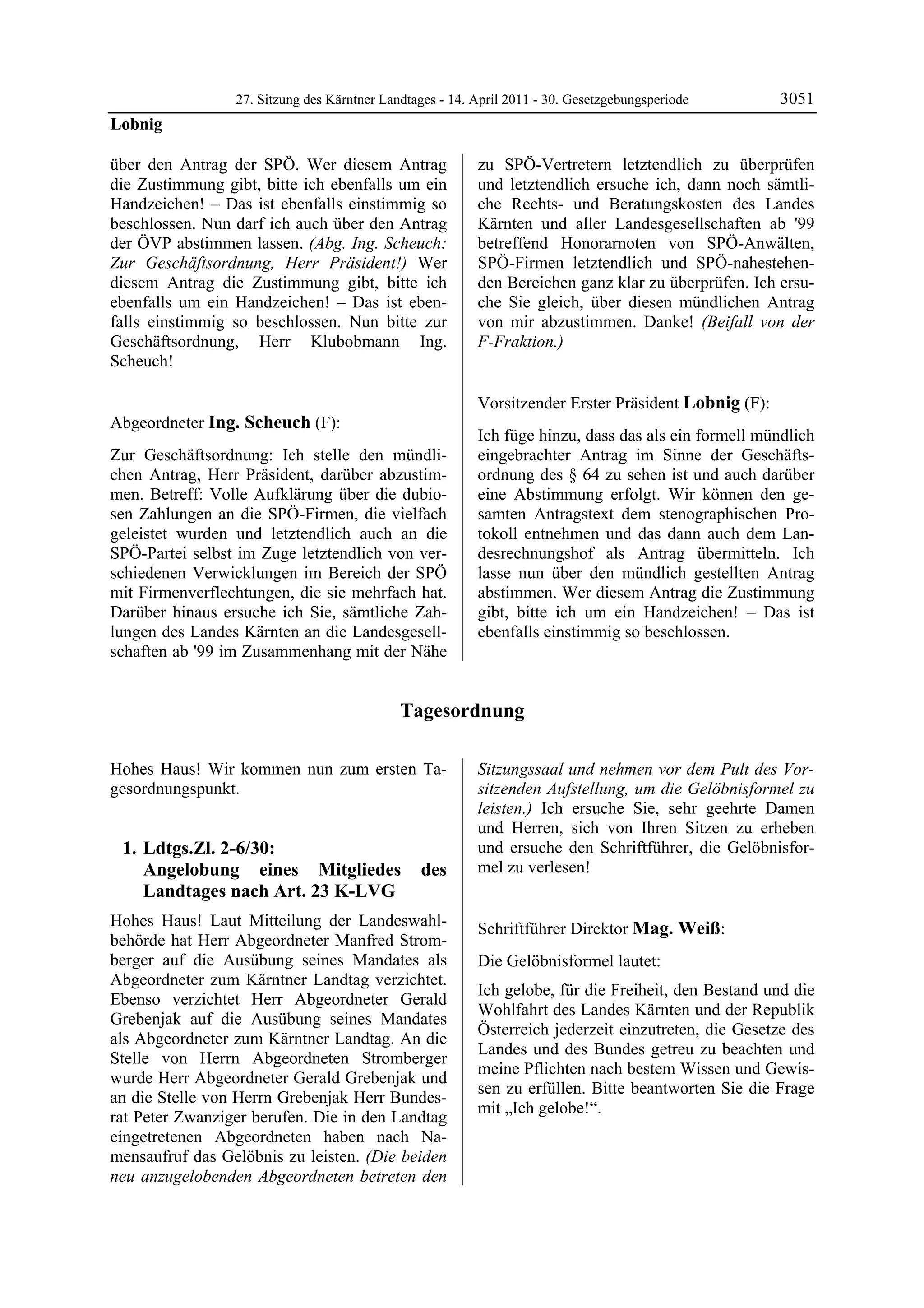27. Sitzung des Kärntner Landtages - 14. April 2011 - 30. Gesetzgebungsperiode       3051
Lobnig

über den Antrag der SPÖ. Wer diesem Antrag                zu SPÖ-Vertretern letztendlich zu überprüfen
die Zustimmung gibt, bitte ich ebenfalls um ein           und letztendlich ersuche ich, dann noch sämtli-
Handzeichen! – Das ist ebenfalls einstimmig so            che Rechts- und Beratungskosten des Landes
beschlossen. Nun darf ich auch über den Antrag            Kärnten und aller Landesgesellschaften ab '99
der ÖVP abstimmen lassen. (Abg. Ing. Scheuch:             betreffend Honorarnoten von SPÖ-Anwälten,
Zur Geschäftsordnung, Herr Präsident!) Wer                SPÖ-Firmen letztendlich und SPÖ-nahestehen-
diesem Antrag die Zustimmung gibt, bitte ich              den Bereichen ganz klar zu überprüfen. Ich ersu-
ebenfalls um ein Handzeichen! – Das ist eben-             che Sie gleich, über diesen mündlichen Antrag
falls einstimmig so beschlossen. Nun bitte zur            von mir abzustimmen. Danke! (Beifall von der
Geschäftsordnung, Herr Klubobmann Ing.                    F-Fraktion.)
                                                          Ing. Scheuch

Scheuch!
Lobnig




                                                          Vorsitzender Erster Präsident Lobnig (F):
Abgeordneter Ing. Scheuch (F):                            Lobnig


Ing. Scheuch
                                                          Ich füge hinzu, dass das als ein formell mündlich
Zur Geschäftsordnung: Ich stelle den mündli-              eingebrachter Antrag im Sinne der Geschäfts-
chen Antrag, Herr Präsident, darüber abzustim-            ordnung des § 64 zu sehen ist und auch darüber
men. Betreff: Volle Aufklärung über die dubio-            eine Abstimmung erfolgt. Wir können den ge-
sen Zahlungen an die SPÖ-Firmen, die vielfach             samten Antragstext dem stenographischen Pro-
geleistet wurden und letztendlich auch an die             tokoll entnehmen und das dann auch dem Lan-
SPÖ-Partei selbst im Zuge letztendlich von ver-           desrechnungshof als Antrag übermitteln. Ich
schiedenen Verwicklungen im Bereich der SPÖ               lasse nun über den mündlich gestellten Antrag
mit Firmenverflechtungen, die sie mehrfach hat.           abstimmen. Wer diesem Antrag die Zustimmung
Darüber hinaus ersuche ich Sie, sämtliche Zah-            gibt, bitte ich um ein Handzeichen! – Das ist
lungen des Landes Kärnten an die Landesgesell-            ebenfalls einstimmig so beschlossen.
schaften ab '99 im Zusammenhang mit der Nähe


                                             Tagesordnung

Hohes Haus! Wir kommen nun zum ersten Ta-                 Sitzungssaal und nehmen vor dem Pult des Vor-
gesordnungspunkt.                                         sitzenden Aufstellung, um die Gelöbnisformel zu
                                                          leisten.) Ich ersuche Sie, sehr geehrte Damen
                                                          und Herren, sich von Ihren Sitzen zu erheben
    1. Ldtgs.Zl. 2-6/30:                                  und ersuche den Schriftführer, die Gelöbnisfor-
       Angelobung eines Mitgliedes              des       mel zu verlesen!
                                                          Lobnig


       Landtages nach Art. 23 K-LVG
Hohes Haus! Laut Mitteilung der Landeswahl-               Schriftführer Direktor Mag. Weiß:
behörde hat Herr Abgeordneter Manfred Strom-              Mag. Weiß

berger auf die Ausübung seines Mandates als               Die Gelöbnisformel lautet:
Abgeordneter zum Kärntner Landtag verzichtet.
                                                          Ich gelobe, für die Freiheit, den Bestand und die
Ebenso verzichtet Herr Abgeordneter Gerald
                                                          Wohlfahrt des Landes Kärnten und der Republik
Grebenjak auf die Ausübung seines Mandates
                                                          Österreich jederzeit einzutreten, die Gesetze des
als Abgeordneter zum Kärntner Landtag. An die
                                                          Landes und des Bundes getreu zu beachten und
Stelle von Herrn Abgeordneten Stromberger
                                                          meine Pflichten nach bestem Wissen und Gewis-
wurde Herr Abgeordneter Gerald Grebenjak und
                                                          sen zu erfüllen. Bitte beantworten Sie die Frage
an die Stelle von Herrn Grebenjak Herr Bundes-
                                                          mit „Ich gelobe!“.
rat Peter Zwanziger berufen. Die in den Landtag           Mag. Weiß


eingetretenen Abgeordneten haben nach Na-
mensaufruf das Gelöbnis zu leisten. (Die beiden
neu anzugelobenden Abgeordneten betreten den
 