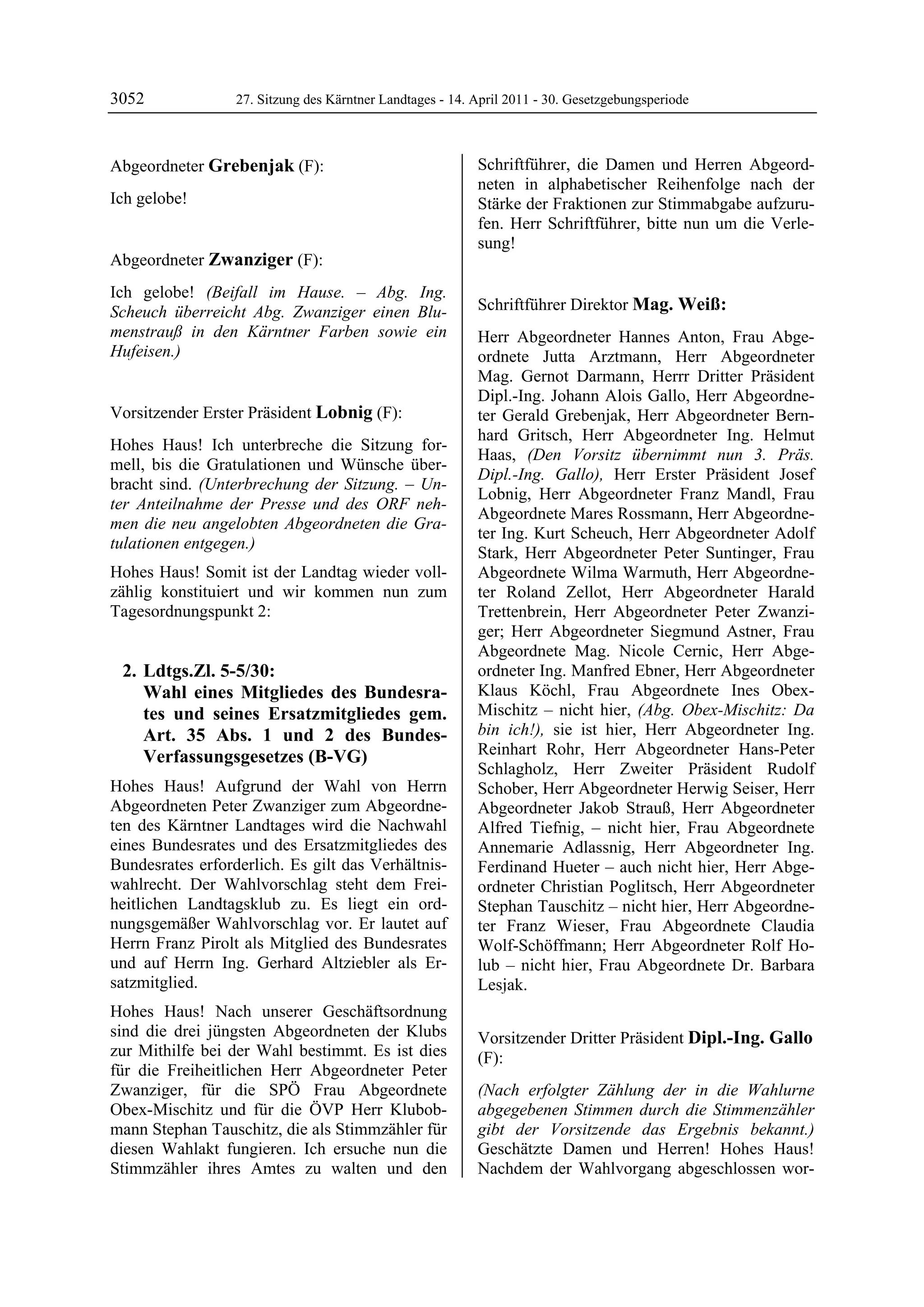 3052              27. Sitzung des Kärntner Landtages - 14. April 2011 - 30. Gesetzgebungsperiode



Abgeordneter Grebenjak (F):                                Schriftführer, die Damen und Herren Abgeord-
Grebenjak                                                  neten in alphabetischer Reihenfolge nach der
Ich gelobe!
Grebenjak                                                  Stärke der Fraktionen zur Stimmabgabe aufzuru-
                                                           fen. Herr Schriftführer, bitte nun um die Verle-
                                                           sung!
                                                           Lobnig
Abgeordneter Zwanziger (F):
Zwanziger

Ich gelobe! (Beifall im Hause. – Abg. Ing.
Scheuch überreicht Abg. Zwanziger einen Blu-               Schriftführer Direktor Mag. Weiß:
                                                           Mag. Weiß
menstrauß in den Kärntner Farben sowie ein                 Herr Abgeordneter Hannes Anton, Frau Abge-
Hufeisen.)
Zwanziger                                                  ordnete Jutta Arztmann, Herr Abgeordneter
                                                           Mag. Gernot Darmann, Herrr Dritter Präsident
                                                           Dipl.-Ing. Johann Alois Gallo, Herr Abgeordne-
Vorsitzender Erster Präsident Lobnig (F):                  ter Gerald Grebenjak, Herr Abgeordneter Bern-
Lobnig
                                                           hard Gritsch, Herr Abgeordneter Ing. Helmut
Hohes Haus! Ich unterbreche die Sitzung for-
                                                           Haas, (Den Vorsitz übernimmt nun 3. Präs.
mell, bis die Gratulationen und Wünsche über-
                                                           Dipl.-Ing. Gallo), Herr Erster Präsident Josef
bracht sind. (Unterbrechung der Sitzung. – Un-
                                                           Lobnig, Herr Abgeordneter Franz Mandl, Frau
ter Anteilnahme der Presse und des ORF neh-
                                                           Abgeordnete Mares Rossmann, Herr Abgeordne-
men die neu angelobten Abgeordneten die Gra-
                                                           ter Ing. Kurt Scheuch, Herr Abgeordneter Adolf
tulationen entgegen.)
                                                           Stark, Herr Abgeordneter Peter Suntinger, Frau
Hohes Haus! Somit ist der Landtag wieder voll-             Abgeordnete Wilma Warmuth, Herr Abgeordne-
zählig konstituiert und wir kommen nun zum                 ter Roland Zellot, Herr Abgeordneter Harald
Tagesordnungspunkt 2:                                      Trettenbrein, Herr Abgeordneter Peter Zwanzi-
                                                           ger; Herr Abgeordneter Siegmund Astner, Frau
                                                           Abgeordnete Mag. Nicole Cernic, Herr Abge-
    2. Ldtgs.Zl. 5-5/30:                                   ordneter Ing. Manfred Ebner, Herr Abgeordneter
       Wahl eines Mitgliedes des Bundesra-                 Klaus Köchl, Frau Abgeordnete Ines Obex-
       tes und seines Ersatzmitgliedes gem.                Mischitz – nicht hier, (Abg. Obex-Mischitz: Da
       Art. 35 Abs. 1 und 2 des Bundes-                    bin ich!), sie ist hier, Herr Abgeordneter Ing.
       Verfassungsgesetzes (B-VG)                          Reinhart Rohr, Herr Abgeordneter Hans-Peter
                                                           Schlagholz, Herr Zweiter Präsident Rudolf
Hohes Haus! Aufgrund der Wahl von Herrn                    Schober, Herr Abgeordneter Herwig Seiser, Herr
Abgeordneten Peter Zwanziger zum Abgeordne-                Abgeordneter Jakob Strauß, Herr Abgeordneter
ten des Kärntner Landtages wird die Nachwahl               Alfred Tiefnig, – nicht hier, Frau Abgeordnete
eines Bundesrates und des Ersatzmitgliedes des             Annemarie Adlassnig, Herr Abgeordneter Ing.
Bundesrates erforderlich. Es gilt das Verhältnis-          Ferdinand Hueter – auch nicht hier, Herr Abge-
wahlrecht. Der Wahlvorschlag steht dem Frei-               ordneter Christian Poglitsch, Herr Abgeordneter
heitlichen Landtagsklub zu. Es liegt ein ord-              Stephan Tauschitz – nicht hier, Herr Abgeordne-
nungsgemäßer Wahlvorschlag vor. Er lautet auf              ter Franz Wieser, Frau Abgeordnete Claudia
Herrn Franz Pirolt als Mitglied des Bundesrates            Wolf-Schöffmann; Herr Abgeordneter Rolf Ho-
und auf Herrn Ing. Gerhard Altziebler als Er-              lub – nicht hier, Frau Abgeordnete Dr. Barbara
satzmitglied.                                              Lesjak.
                                                           Mag. Weiß


Hohes Haus! Nach unserer Geschäftsordnung
sind die drei jüngsten Abgeordneten der Klubs              Vorsitzender Dritter Präsident Dipl.-Ing. Gallo
zur Mithilfe bei der Wahl bestimmt. Es ist dies            (F):
für die Freiheitlichen Herr Abgeordneter Peter             Dipl.-Ing. Gallo

Zwanziger, für die SPÖ Frau Abgeordnete                    (Nach erfolgter Zählung der in die Wahlurne
Obex-Mischitz und für die ÖVP Herr Klubob-                 abgegebenen Stimmen durch die Stimmenzähler
mann Stephan Tauschitz, die als Stimmzähler für            gibt der Vorsitzende das Ergebnis bekannt.)
diesen Wahlakt fungieren. Ich ersuche nun die              Geschätzte Damen und Herren! Hohes Haus!
Stimmzähler ihres Amtes zu walten und den                  Nachdem der Wahlvorgang abgeschlossen wor-
 