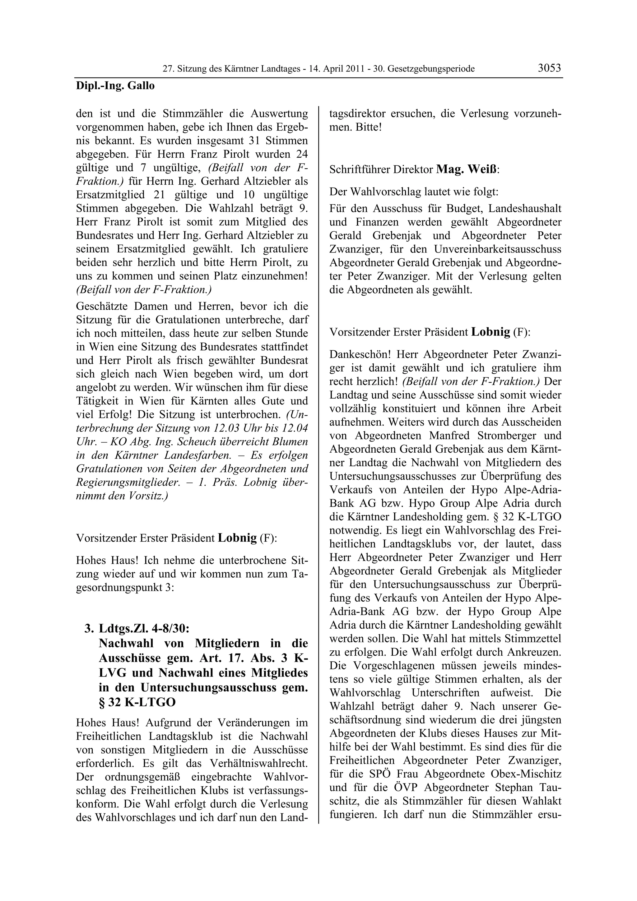 27. Sitzung des Kärntner Landtages - 14. April 2011 - 30. Gesetzgebungsperiode       3053
Dipl.-Ing. Gallo

den ist und die Stimmzähler die Auswertung                  tagsdirektor ersuchen, die Verlesung vorzuneh-
vorgenommen haben, gebe ich Ihnen das Ergeb-                men. Bitte!
                                                            Lobnig

nis bekannt. Es wurden insgesamt 31 Stimmen
abgegeben. Für Herrn Franz Pirolt wurden 24
gültige und 7 ungültige, (Beifall von der F-                Schriftführer Direktor Mag. Weiß:
Fraktion.) für Herrn Ing. Gerhard Altziebler als            Mag. Weiß


Ersatzmitglied 21 gültige und 10 ungültige                  Der Wahlvorschlag lautet wie folgt:
Stimmen abgegeben. Die Wahlzahl beträgt 9.                  Für den Ausschuss für Budget, Landeshaushalt
Herr Franz Pirolt ist somit zum Mitglied des                und Finanzen werden gewählt Abgeordneter
Bundesrates und Herr Ing. Gerhard Altziebler zu             Gerald Grebenjak und Abgeordneter Peter
seinem Ersatzmitglied gewählt. Ich gratuliere               Zwanziger, für den Unvereinbarkeitsausschuss
beiden sehr herzlich und bitte Herrn Pirolt, zu             Abgeordneter Gerald Grebenjak und Abgeordne-
uns zu kommen und seinen Platz einzunehmen!                 ter Peter Zwanziger. Mit der Verlesung gelten
(Beifall von der F-Fraktion.)                               die Abgeordneten als gewählt.
                                                            Mag. Weiß


Geschätzte Damen und Herren, bevor ich die
Sitzung für die Gratulationen unterbreche, darf
ich noch mitteilen, dass heute zur selben Stunde            Vorsitzender Erster Präsident Lobnig (F):
in Wien eine Sitzung des Bundesrates stattfindet            Lobnig

                                                            Dankeschön! Herr Abgeordneter Peter Zwanzi-
und Herr Pirolt als frisch gewählter Bundesrat
                                                            ger ist damit gewählt und ich gratuliere ihm
sich gleich nach Wien begeben wird, um dort
                                                            recht herzlich! (Beifall von der F-Fraktion.) Der
angelobt zu werden. Wir wünschen ihm für diese
                                                            Landtag und seine Ausschüsse sind somit wieder
Tätigkeit in Wien für Kärnten alles Gute und
                                                            vollzählig konstituiert und können ihre Arbeit
viel Erfolg! Die Sitzung ist unterbrochen. (Un-
                                                            aufnehmen. Weiters wird durch das Ausscheiden
terbrechung der Sitzung von 12.03 Uhr bis 12.04
                                                            von Abgeordneten Manfred Stromberger und
Uhr. – KO Abg. Ing. Scheuch überreicht Blumen
                                                            Abgeordneten Gerald Grebenjak aus dem Kärnt-
in den Kärntner Landesfarben. – Es erfolgen
                                                            ner Landtag die Nachwahl von Mitgliedern des
Gratulationen von Seiten der Abgeordneten und
                                                            Untersuchungsausschusses zur Überprüfung des
Regierungsmitglieder. – 1. Präs. Lobnig über-
                                                            Verkaufs von Anteilen der Hypo Alpe-Adria-
nimmt den Vorsitz.)
Dipl.-Ing. Gallo
                                                            Bank AG bzw. Hypo Group Alpe Adria durch
                                                            die Kärntner Landesholding gem. § 32 K-LTGO
                                                            notwendig. Es liegt ein Wahlvorschlag des Frei-
Vorsitzender Erster Präsident Lobnig (F):                   heitlichen Landtagsklubs vor, der lautet, dass
Lobnig

Hohes Haus! Ich nehme die unterbrochene Sit-                Herr Abgeordneter Peter Zwanziger und Herr
zung wieder auf und wir kommen nun zum Ta-                  Abgeordneter Gerald Grebenjak als Mitglieder
gesordnungspunkt 3:                                         für den Untersuchungsausschuss zur Überprü-
                                                            fung des Verkaufs von Anteilen der Hypo Alpe-
                                                            Adria-Bank AG bzw. der Hypo Group Alpe
    3. Ldtgs.Zl. 4-8/30:                                    Adria durch die Kärntner Landesholding gewählt
       Nachwahl von Mitgliedern in die                      werden sollen. Die Wahl hat mittels Stimmzettel
                                                            zu erfolgen. Die Wahl erfolgt durch Ankreuzen.
       Ausschüsse gem. Art. 17. Abs. 3 K-
                                                            Die Vorgeschlagenen müssen jeweils mindes-
       LVG und Nachwahl eines Mitgliedes                    tens so viele gültige Stimmen erhalten, als der
       in den Untersuchungsausschuss gem.                   Wahlvorschlag Unterschriften aufweist. Die
       § 32 K-LTGO                                          Wahlzahl beträgt daher 9. Nach unserer Ge-
Hohes Haus! Aufgrund der Veränderungen im                   schäftsordnung sind wiederum die drei jüngsten
Freiheitlichen Landtagsklub ist die Nachwahl                Abgeordneten der Klubs dieses Hauses zur Mit-
von sonstigen Mitgliedern in die Ausschüsse                 hilfe bei der Wahl bestimmt. Es sind dies für die
erforderlich. Es gilt das Verhältniswahlrecht.              Freiheitlichen Abgeordneter Peter Zwanziger,
Der ordnungsgemäß eingebrachte Wahlvor-                     für die SPÖ Frau Abgeordnete Obex-Mischitz
schlag des Freiheitlichen Klubs ist verfassungs-            und für die ÖVP Abgeordneter Stephan Tau-
konform. Die Wahl erfolgt durch die Verlesung               schitz, die als Stimmzähler für diesen Wahlakt
des Wahlvorschlages und ich darf nun den Land-              fungieren. Ich darf nun die Stimmzähler ersu-
 