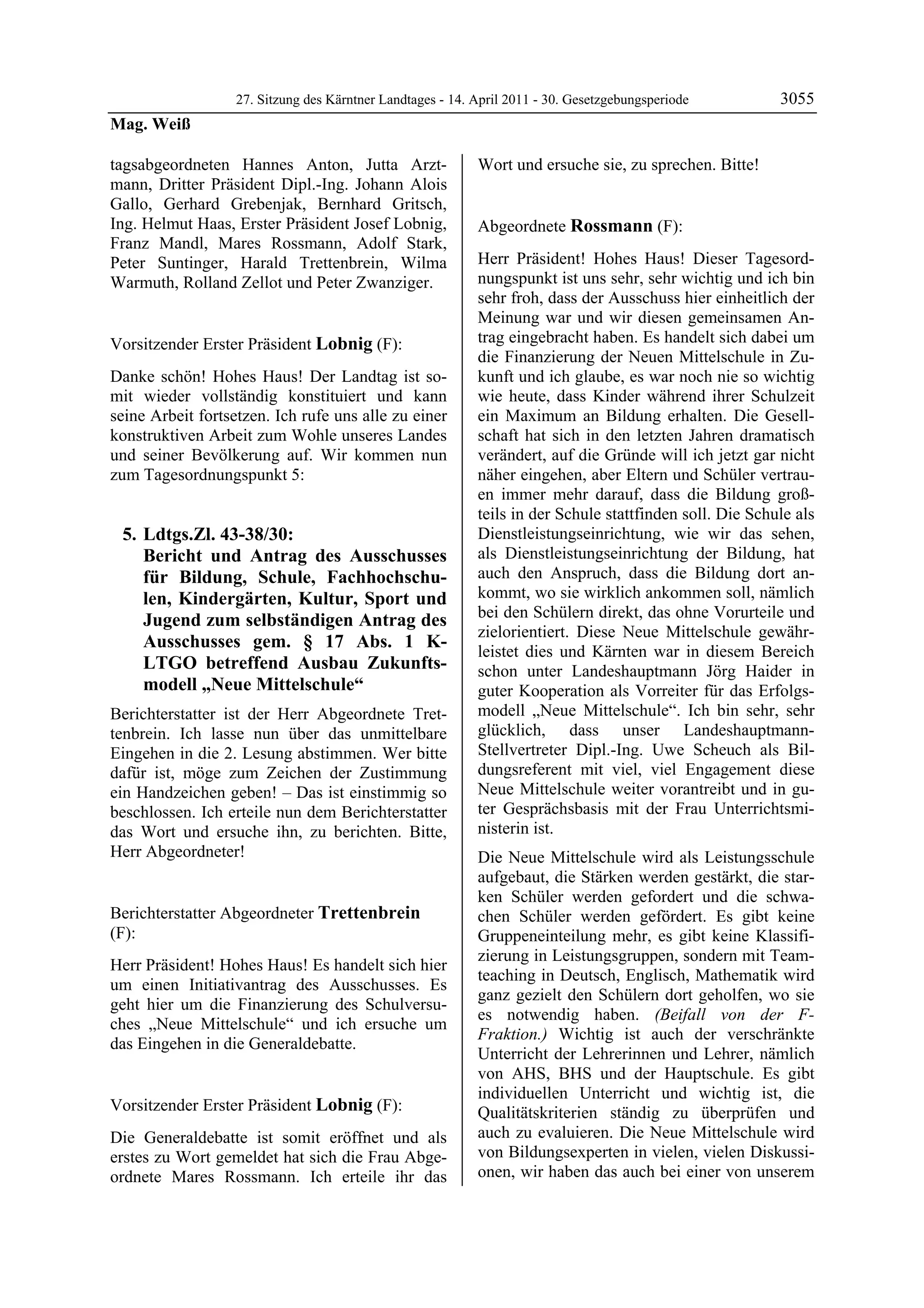 27. Sitzung des Kärntner Landtages - 14. April 2011 - 30. Gesetzgebungsperiode         3055
Mag. Weiß

tagsabgeordneten Hannes Anton, Jutta Arzt-                  Wort und ersuche sie, zu sprechen. Bitte!
                                                            Lobnig

mann, Dritter Präsident Dipl.-Ing. Johann Alois
Gallo, Gerhard Grebenjak, Bernhard Gritsch,
Ing. Helmut Haas, Erster Präsident Josef Lobnig,            Abgeordnete Rossmann (F):
Franz Mandl, Mares Rossmann, Adolf Stark,                   Rossmann


Peter Suntinger, Harald Trettenbrein, Wilma                 Herr Präsident! Hohes Haus! Dieser Tagesord-
Warmuth, Rolland Zellot und Peter Zwanziger.                nungspunkt ist uns sehr, sehr wichtig und ich bin
Mag. Weiß
                                                            sehr froh, dass der Ausschuss hier einheitlich der
                                                            Meinung war und wir diesen gemeinsamen An-
Vorsitzender Erster Präsident Lobnig (F):                   trag eingebracht haben. Es handelt sich dabei um
Lobnig
                                                            die Finanzierung der Neuen Mittelschule in Zu-
Danke schön! Hohes Haus! Der Landtag ist so-                kunft und ich glaube, es war noch nie so wichtig
mit wieder vollständig konstituiert und kann                wie heute, dass Kinder während ihrer Schulzeit
seine Arbeit fortsetzen. Ich rufe uns alle zu einer         ein Maximum an Bildung erhalten. Die Gesell-
konstruktiven Arbeit zum Wohle unseres Landes               schaft hat sich in den letzten Jahren dramatisch
und seiner Bevölkerung auf. Wir kommen nun                  verändert, auf die Gründe will ich jetzt gar nicht
zum Tagesordnungspunkt 5:                                   näher eingehen, aber Eltern und Schüler vertrau-
                                                            en immer mehr darauf, dass die Bildung groß-
                                                            teils in der Schule stattfinden soll. Die Schule als
    5. Ldtgs.Zl. 43-38/30:                                  Dienstleistungseinrichtung, wie wir das sehen,
       Bericht und Antrag des Ausschusses                   als Dienstleistungseinrichtung der Bildung, hat
       für Bildung, Schule, Fachhochschu-                   auch den Anspruch, dass die Bildung dort an-
       len, Kindergärten, Kultur, Sport und                 kommt, wo sie wirklich ankommen soll, nämlich
       Jugend zum selbständigen Antrag des                  bei den Schülern direkt, das ohne Vorurteile und
                                                            zielorientiert. Diese Neue Mittelschule gewähr-
       Ausschusses gem. § 17 Abs. 1 K-
                                                            leistet dies und Kärnten war in diesem Bereich
       LTGO betreffend Ausbau Zukunfts-                     schon unter Landeshauptmann Jörg Haider in
       modell „Neue Mittelschule“                           guter Kooperation als Vorreiter für das Erfolgs-
Berichterstatter ist der Herr Abgeordnete Tret-             modell „Neue Mittelschule“. Ich bin sehr, sehr
tenbrein. Ich lasse nun über das unmittelbare               glücklich, dass unser Landeshauptmann-
Eingehen in die 2. Lesung abstimmen. Wer bitte              Stellvertreter Dipl.-Ing. Uwe Scheuch als Bil-
dafür ist, möge zum Zeichen der Zustimmung                  dungsreferent mit viel, viel Engagement diese
ein Handzeichen geben! – Das ist einstimmig so              Neue Mittelschule weiter vorantreibt und in gu-
beschlossen. Ich erteile nun dem Berichterstatter           ter Gesprächsbasis mit der Frau Unterrichtsmi-
das Wort und ersuche ihn, zu berichten. Bitte,              nisterin ist.
Herr Abgeordneter!
Lobnig                                                      Die Neue Mittelschule wird als Leistungsschule
                                                            aufgebaut, die Stärken werden gestärkt, die star-
                                                            ken Schüler werden gefordert und die schwa-
Berichterstatter Abgeordneter Trettenbrein                  chen Schüler werden gefördert. Es gibt keine
(F):                                                        Gruppeneinteilung mehr, es gibt keine Klassifi-
Trettenbrein
                                                            zierung in Leistungsgruppen, sondern mit Team-
Herr Präsident! Hohes Haus! Es handelt sich hier
                                                            teaching in Deutsch, Englisch, Mathematik wird
um einen Initiativantrag des Ausschusses. Es
                                                            ganz gezielt den Schülern dort geholfen, wo sie
geht hier um die Finanzierung des Schulversu-
                                                            es notwendig haben. (Beifall von der F-
ches „Neue Mittelschule“ und ich ersuche um
                                                            Fraktion.) Wichtig ist auch der verschränkte
das Eingehen in die Generaldebatte.
Trettenbrein
                                                            Unterricht der Lehrerinnen und Lehrer, nämlich
                                                            von AHS, BHS und der Hauptschule. Es gibt
                                                            individuellen Unterricht und wichtig ist, die
Vorsitzender Erster Präsident Lobnig (F):                   Qualitätskriterien ständig zu überprüfen und
Lobnig

Die Generaldebatte ist somit eröffnet und als               auch zu evaluieren. Die Neue Mittelschule wird
erstes zu Wort gemeldet hat sich die Frau Abge-             von Bildungsexperten in vielen, vielen Diskussi-
ordnete Mares Rossmann. Ich erteile ihr das                 onen, wir haben das auch bei einer von unserem
 