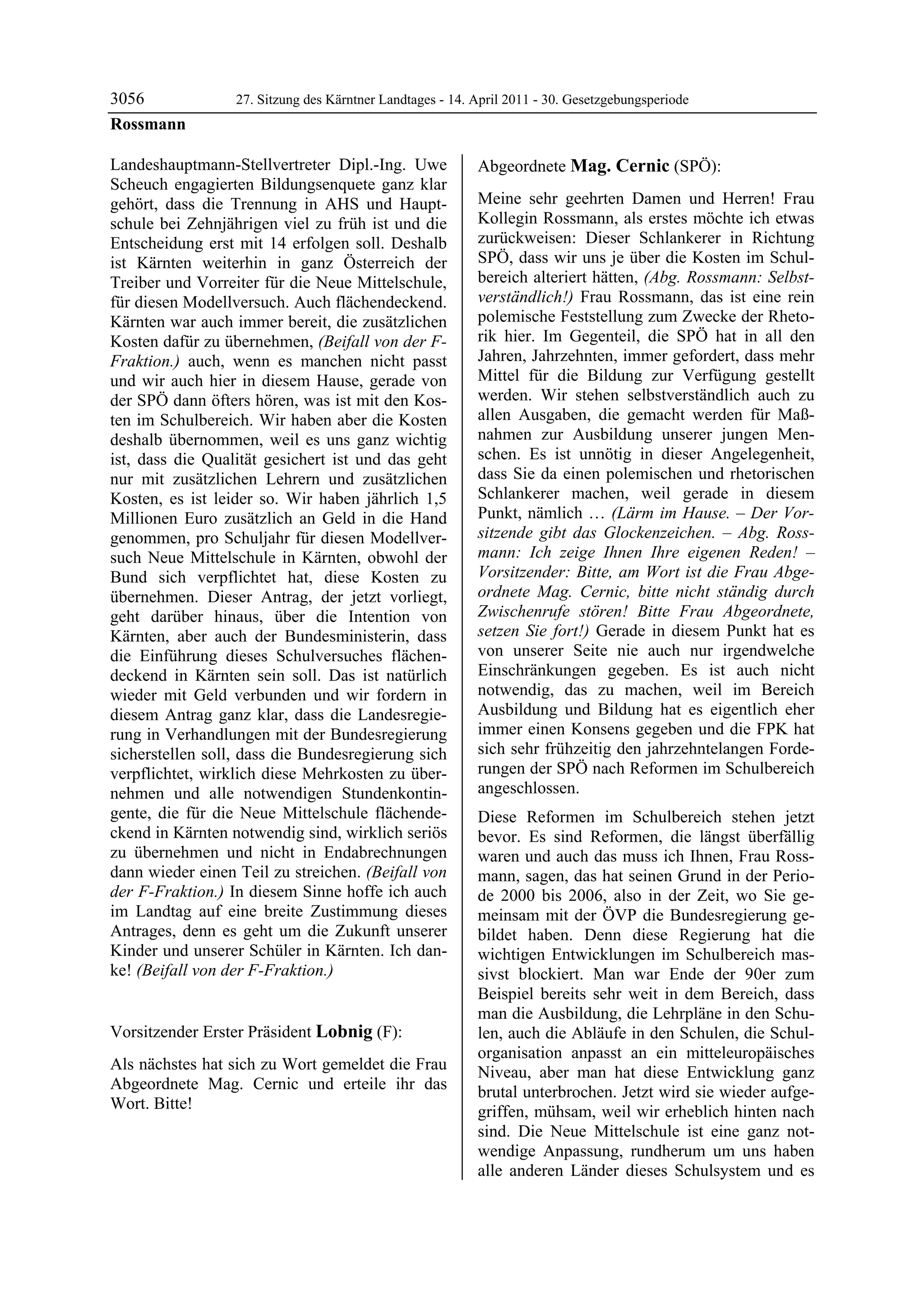 3056              27. Sitzung des Kärntner Landtages - 14. April 2011 - 30. Gesetzgebungsperiode
Rossmann

Landeshauptmann-Stellvertreter Dipl.-Ing. Uwe              Abgeordnete Mag. Cernic (SPÖ):
Scheuch engagierten Bildungsenquete ganz klar              Mag. Cernic


gehört, dass die Trennung in AHS und Haupt-                Meine sehr geehrten Damen und Herren! Frau
schule bei Zehnjährigen viel zu früh ist und die           Kollegin Rossmann, als erstes möchte ich etwas
Entscheidung erst mit 14 erfolgen soll. Deshalb            zurückweisen: Dieser Schlankerer in Richtung
ist Kärnten weiterhin in ganz Österreich der               SPÖ, dass wir uns je über die Kosten im Schul-
Treiber und Vorreiter für die Neue Mittelschule,           bereich alteriert hätten, (Abg. Rossmann: Selbst-
für diesen Modellversuch. Auch flächendeckend.             verständlich!) Frau Rossmann, das ist eine rein
Kärnten war auch immer bereit, die zusätzlichen            polemische Feststellung zum Zwecke der Rheto-
Kosten dafür zu übernehmen, (Beifall von der F-            rik hier. Im Gegenteil, die SPÖ hat in all den
Fraktion.) auch, wenn es manchen nicht passt               Jahren, Jahrzehnten, immer gefordert, dass mehr
und wir auch hier in diesem Hause, gerade von              Mittel für die Bildung zur Verfügung gestellt
der SPÖ dann öfters hören, was ist mit den Kos-            werden. Wir stehen selbstverständlich auch zu
ten im Schulbereich. Wir haben aber die Kosten             allen Ausgaben, die gemacht werden für Maß-
deshalb übernommen, weil es uns ganz wichtig               nahmen zur Ausbildung unserer jungen Men-
ist, dass die Qualität gesichert ist und das geht          schen. Es ist unnötig in dieser Angelegenheit,
nur mit zusätzlichen Lehrern und zusätzlichen              dass Sie da einen polemischen und rhetorischen
Kosten, es ist leider so. Wir haben jährlich 1,5           Schlankerer machen, weil gerade in diesem
Millionen Euro zusätzlich an Geld in die Hand              Punkt, nämlich … (Lärm im Hause. – Der Vor-
genommen, pro Schuljahr für diesen Modellver-              sitzende gibt das Glockenzeichen. – Abg. Ross-
such Neue Mittelschule in Kärnten, obwohl der              mann: Ich zeige Ihnen Ihre eigenen Reden! –
Bund sich verpflichtet hat, diese Kosten zu                Vorsitzender: Bitte, am Wort ist die Frau Abge-
übernehmen. Dieser Antrag, der jetzt vorliegt,             ordnete Mag. Cernic, bitte nicht ständig durch
geht darüber hinaus, über die Intention von                Zwischenrufe stören! Bitte Frau Abgeordnete,
Kärnten, aber auch der Bundesministerin, dass              setzen Sie fort!) Gerade in diesem Punkt hat es
die Einführung dieses Schulversuches flächen-              von unserer Seite nie auch nur irgendwelche
deckend in Kärnten sein soll. Das ist natürlich            Einschränkungen gegeben. Es ist auch nicht
wieder mit Geld verbunden und wir fordern in               notwendig, das zu machen, weil im Bereich
diesem Antrag ganz klar, dass die Landesregie-             Ausbildung und Bildung hat es eigentlich eher
rung in Verhandlungen mit der Bundesregierung              immer einen Konsens gegeben und die FPK hat
sicherstellen soll, dass die Bundesregierung sich          sich sehr frühzeitig den jahrzehntelangen Forde-
verpflichtet, wirklich diese Mehrkosten zu über-           rungen der SPÖ nach Reformen im Schulbereich
nehmen und alle notwendigen Stundenkontin-                 angeschlossen.
gente, die für die Neue Mittelschule flächende-            Diese Reformen im Schulbereich stehen jetzt
ckend in Kärnten notwendig sind, wirklich seriös           bevor. Es sind Reformen, die längst überfällig
zu übernehmen und nicht in Endabrechnungen                 waren und auch das muss ich Ihnen, Frau Ross-
dann wieder einen Teil zu streichen. (Beifall von          mann, sagen, das hat seinen Grund in der Perio-
der F-Fraktion.) In diesem Sinne hoffe ich auch            de 2000 bis 2006, also in der Zeit, wo Sie ge-
im Landtag auf eine breite Zustimmung dieses               meinsam mit der ÖVP die Bundesregierung ge-
Antrages, denn es geht um die Zukunft unserer              bildet haben. Denn diese Regierung hat die
Kinder und unserer Schüler in Kärnten. Ich dan-            wichtigen Entwicklungen im Schulbereich mas-
ke! (Beifall von der F-Fraktion.)
Rossmann                                                   sivst blockiert. Man war Ende der 90er zum
                                                           Beispiel bereits sehr weit in dem Bereich, dass
                                                           man die Ausbildung, die Lehrpläne in den Schu-
Vorsitzender Erster Präsident Lobnig (F):                  len, auch die Abläufe in den Schulen, die Schul-
Lobnig
                                                           organisation anpasst an ein mitteleuropäisches
Als nächstes hat sich zu Wort gemeldet die Frau            Niveau, aber man hat diese Entwicklung ganz
Abgeordnete Mag. Cernic und erteile ihr das                brutal unterbrochen. Jetzt wird sie wieder aufge-
Wort. Bitte!
Lobnig                                                     griffen, mühsam, weil wir erheblich hinten nach
                                                           sind. Die Neue Mittelschule ist eine ganz not-
                                                           wendige Anpassung, rundherum um uns haben
                                                           alle anderen Länder dieses Schulsystem und es
 