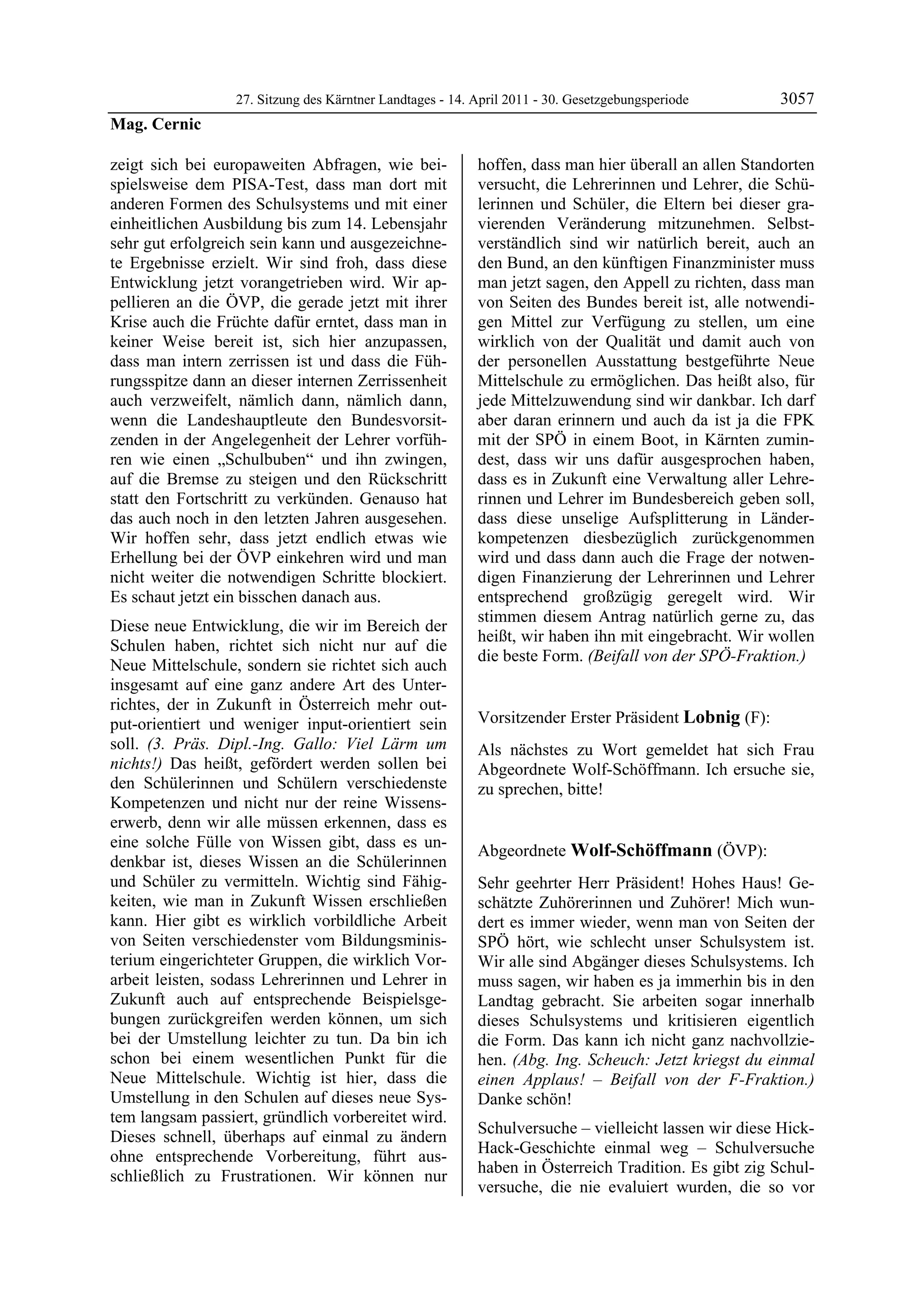 27. Sitzung des Kärntner Landtages - 14. April 2011 - 30. Gesetzgebungsperiode       3057
Mag. Cernic

zeigt sich bei europaweiten Abfragen, wie bei-             hoffen, dass man hier überall an allen Standorten
spielsweise dem PISA-Test, dass man dort mit               versucht, die Lehrerinnen und Lehrer, die Schü-
anderen Formen des Schulsystems und mit einer              lerinnen und Schüler, die Eltern bei dieser gra-
einheitlichen Ausbildung bis zum 14. Lebensjahr            vierenden Veränderung mitzunehmen. Selbst-
sehr gut erfolgreich sein kann und ausgezeichne-           verständlich sind wir natürlich bereit, auch an
te Ergebnisse erzielt. Wir sind froh, dass diese           den Bund, an den künftigen Finanzminister muss
Entwicklung jetzt vorangetrieben wird. Wir ap-             man jetzt sagen, den Appell zu richten, dass man
pellieren an die ÖVP, die gerade jetzt mit ihrer           von Seiten des Bundes bereit ist, alle notwendi-
Krise auch die Früchte dafür erntet, dass man in           gen Mittel zur Verfügung zu stellen, um eine
keiner Weise bereit ist, sich hier anzupassen,             wirklich von der Qualität und damit auch von
dass man intern zerrissen ist und dass die Füh-            der personellen Ausstattung bestgeführte Neue
rungsspitze dann an dieser internen Zerrissenheit          Mittelschule zu ermöglichen. Das heißt also, für
auch verzweifelt, nämlich dann, nämlich dann,              jede Mittelzuwendung sind wir dankbar. Ich darf
wenn die Landeshauptleute den Bundesvorsit-                aber daran erinnern und auch da ist ja die FPK
zenden in der Angelegenheit der Lehrer vorfüh-             mit der SPÖ in einem Boot, in Kärnten zumin-
ren wie einen „Schulbuben“ und ihn zwingen,                dest, dass wir uns dafür ausgesprochen haben,
auf die Bremse zu steigen und den Rückschritt              dass es in Zukunft eine Verwaltung aller Lehre-
statt den Fortschritt zu verkünden. Genauso hat            rinnen und Lehrer im Bundesbereich geben soll,
das auch noch in den letzten Jahren ausgesehen.            dass diese unselige Aufsplitterung in Länder-
Wir hoffen sehr, dass jetzt endlich etwas wie              kompetenzen diesbezüglich zurückgenommen
Erhellung bei der ÖVP einkehren wird und man               wird und dass dann auch die Frage der notwen-
nicht weiter die notwendigen Schritte blockiert.           digen Finanzierung der Lehrerinnen und Lehrer
Es schaut jetzt ein bisschen danach aus.                   entsprechend großzügig geregelt wird. Wir
                                                           stimmen diesem Antrag natürlich gerne zu, das
Diese neue Entwicklung, die wir im Bereich der
                                                           heißt, wir haben ihn mit eingebracht. Wir wollen
Schulen haben, richtet sich nicht nur auf die
                                                           die beste Form. (Beifall von der SPÖ-Fraktion.)
Neue Mittelschule, sondern sie richtet sich auch           Mag. Cernic


insgesamt auf eine ganz andere Art des Unter-
richtes, der in Zukunft in Österreich mehr out-
put-orientiert und weniger input-orientiert sein           Vorsitzender Erster Präsident Lobnig (F):
                                                           Lobnig
soll. (3. Präs. Dipl.-Ing. Gallo: Viel Lärm um             Als nächstes zu Wort gemeldet hat sich Frau
nichts!) Das heißt, gefördert werden sollen bei            Abgeordnete Wolf-Schöffmann. Ich ersuche sie,
den Schülerinnen und Schülern verschiedenste               zu sprechen, bitte!
                                                           Lobnig
Kompetenzen und nicht nur der reine Wissens-
erwerb, denn wir alle müssen erkennen, dass es
eine solche Fülle von Wissen gibt, dass es un-
                                                           Abgeordnete Wolf-Schöffmann (ÖVP):
denkbar ist, dieses Wissen an die Schülerinnen             Wolf-Schöffmann

und Schüler zu vermitteln. Wichtig sind Fähig-             Sehr geehrter Herr Präsident! Hohes Haus! Ge-
keiten, wie man in Zukunft Wissen erschließen              schätzte Zuhörerinnen und Zuhörer! Mich wun-
kann. Hier gibt es wirklich vorbildliche Arbeit            dert es immer wieder, wenn man von Seiten der
von Seiten verschiedenster vom Bildungsminis-              SPÖ hört, wie schlecht unser Schulsystem ist.
terium eingerichteter Gruppen, die wirklich Vor-           Wir alle sind Abgänger dieses Schulsystems. Ich
arbeit leisten, sodass Lehrerinnen und Lehrer in           muss sagen, wir haben es ja immerhin bis in den
Zukunft auch auf entsprechende Beispielsge-                Landtag gebracht. Sie arbeiten sogar innerhalb
bungen zurückgreifen werden können, um sich                dieses Schulsystems und kritisieren eigentlich
bei der Umstellung leichter zu tun. Da bin ich             die Form. Das kann ich nicht ganz nachvollzie-
schon bei einem wesentlichen Punkt für die                 hen. (Abg. Ing. Scheuch: Jetzt kriegst du einmal
Neue Mittelschule. Wichtig ist hier, dass die              einen Applaus! – Beifall von der F-Fraktion.)
Umstellung in den Schulen auf dieses neue Sys-             Danke schön!
tem langsam passiert, gründlich vorbereitet wird.
                                                           Schulversuche – vielleicht lassen wir diese Hick-
Dieses schnell, überhaps auf einmal zu ändern
                                                           Hack-Geschichte einmal weg – Schulversuche
ohne entsprechende Vorbereitung, führt aus-
                                                           haben in Österreich Tradition. Es gibt zig Schul-
schließlich zu Frustrationen. Wir können nur
                                                           versuche, die nie evaluiert wurden, die so vor
 
