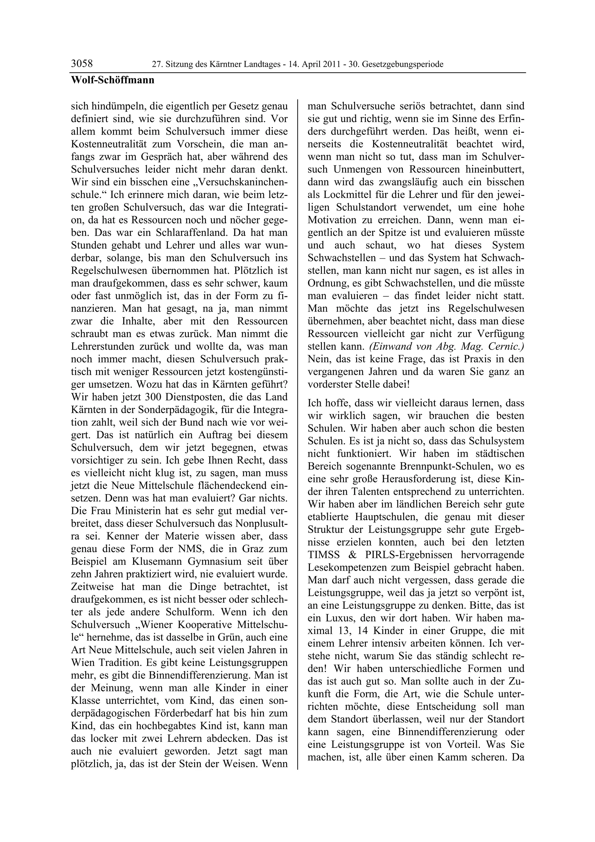 3058           27. Sitzung des Kärntner Landtages - 14. April 2011 - 30. Gesetzgebungsperiode
Wolf-Schöffmann

sich hindümpeln, die eigentlich per Gesetz genau           man Schulversuche seriös betrachtet, dann sind
definiert sind, wie sie durchzuführen sind. Vor            sie gut und richtig, wenn sie im Sinne des Erfin-
allem kommt beim Schulversuch immer diese                  ders durchgeführt werden. Das heißt, wenn ei-
Kostenneutralität zum Vorschein, die man an-               nerseits die Kostenneutralität beachtet wird,
fangs zwar im Gespräch hat, aber während des               wenn man nicht so tut, dass man im Schulver-
Schulversuches leider nicht mehr daran denkt.              such Unmengen von Ressourcen hineinbuttert,
Wir sind ein bisschen eine „Versuchskaninchen-             dann wird das zwangsläufig auch ein bisschen
schule.“ Ich erinnere mich daran, wie beim letz-           als Lockmittel für die Lehrer und für den jewei-
ten großen Schulversuch, das war die Integrati-            ligen Schulstandort verwendet, um eine hohe
on, da hat es Ressourcen noch und nöcher gege-             Motivation zu erreichen. Dann, wenn man ei-
ben. Das war ein Schlaraffenland. Da hat man               gentlich an der Spitze ist und evaluieren müsste
Stunden gehabt und Lehrer und alles war wun-               und auch schaut, wo hat dieses System
derbar, solange, bis man den Schulversuch ins              Schwachstellen – und das System hat Schwach-
Regelschulwesen übernommen hat. Plötzlich ist              stellen, man kann nicht nur sagen, es ist alles in
man draufgekommen, dass es sehr schwer, kaum               Ordnung, es gibt Schwachstellen, und die müsste
oder fast unmöglich ist, das in der Form zu fi-            man evaluieren – das findet leider nicht statt.
nanzieren. Man hat gesagt, na ja, man nimmt                Man möchte das jetzt ins Regelschulwesen
zwar die Inhalte, aber mit den Ressourcen                  übernehmen, aber beachtet nicht, dass man diese
schraubt man es etwas zurück. Man nimmt die                Ressourcen vielleicht gar nicht zur Verfügung
Lehrerstunden zurück und wollte da, was man                stellen kann. (Einwand von Abg. Mag. Cernic.)
noch immer macht, diesen Schulversuch prak-                Nein, das ist keine Frage, das ist Praxis in den
tisch mit weniger Ressourcen jetzt kostengünsti-           vergangenen Jahren und da waren Sie ganz an
ger umsetzen. Wozu hat das in Kärnten geführt?             vorderster Stelle dabei!
Wir haben jetzt 300 Dienstposten, die das Land
                                                           Ich hoffe, dass wir vielleicht daraus lernen, dass
Kärnten in der Sonderpädagogik, für die Integra-
                                                           wir wirklich sagen, wir brauchen die besten
tion zahlt, weil sich der Bund nach wie vor wei-
                                                           Schulen. Wir haben aber auch schon die besten
gert. Das ist natürlich ein Auftrag bei diesem
                                                           Schulen. Es ist ja nicht so, dass das Schulsystem
Schulversuch, dem wir jetzt begegnen, etwas
                                                           nicht funktioniert. Wir haben im städtischen
vorsichtiger zu sein. Ich gebe Ihnen Recht, dass
                                                           Bereich sogenannte Brennpunkt-Schulen, wo es
es vielleicht nicht klug ist, zu sagen, man muss
                                                           eine sehr große Herausforderung ist, diese Kin-
jetzt die Neue Mittelschule flächendeckend ein-
                                                           der ihren Talenten entsprechend zu unterrichten.
setzen. Denn was hat man evaluiert? Gar nichts.
                                                           Wir haben aber im ländlichen Bereich sehr gute
Die Frau Ministerin hat es sehr gut medial ver-
                                                           etablierte Hauptschulen, die genau mit dieser
breitet, dass dieser Schulversuch das Nonplusult-
                                                           Struktur der Leistungsgruppe sehr gute Ergeb-
ra sei. Kenner der Materie wissen aber, dass
                                                           nisse erzielen konnten, auch bei den letzten
genau diese Form der NMS, die in Graz zum
                                                           TIMSS & PIRLS-Ergebnissen hervorragende
Beispiel am Klusemann Gymnasium seit über
                                                           Lesekompetenzen zum Beispiel gebracht haben.
zehn Jahren praktiziert wird, nie evaluiert wurde.
                                                           Man darf auch nicht vergessen, dass gerade die
Zeitweise hat man die Dinge betrachtet, ist
                                                           Leistungsgruppe, weil das ja jetzt so verpönt ist,
draufgekommen, es ist nicht besser oder schlech-
                                                           an eine Leistungsgruppe zu denken. Bitte, das ist
ter als jede andere Schulform. Wenn ich den
                                                           ein Luxus, den wir dort haben. Wir haben ma-
Schulversuch „Wiener Kooperative Mittelschu-
                                                           ximal 13, 14 Kinder in einer Gruppe, die mit
le“ hernehme, das ist dasselbe in Grün, auch eine
                                                           einem Lehrer intensiv arbeiten können. Ich ver-
Art Neue Mittelschule, auch seit vielen Jahren in
                                                           stehe nicht, warum Sie das ständig schlecht re-
Wien Tradition. Es gibt keine Leistungsgruppen
                                                           den! Wir haben unterschiedliche Formen und
mehr, es gibt die Binnendifferenzierung. Man ist
                                                           das ist auch gut so. Man sollte auch in der Zu-
der Meinung, wenn man alle Kinder in einer
                                                           kunft die Form, die Art, wie die Schule unter-
Klasse unterrichtet, vom Kind, das einen son-
                                                           richten möchte, diese Entscheidung soll man
derpädagogischen Förderbedarf hat bis hin zum
                                                           dem Standort überlassen, weil nur der Standort
Kind, das ein hochbegabtes Kind ist, kann man
                                                           kann sagen, eine Binnendifferenzierung oder
das locker mit zwei Lehrern abdecken. Das ist
                                                           eine Leistungsgruppe ist von Vorteil. Was Sie
auch nie evaluiert geworden. Jetzt sagt man
                                                           machen, ist, alle über einen Kamm scheren. Da
plötzlich, ja, das ist der Stein der Weisen. Wenn
 
