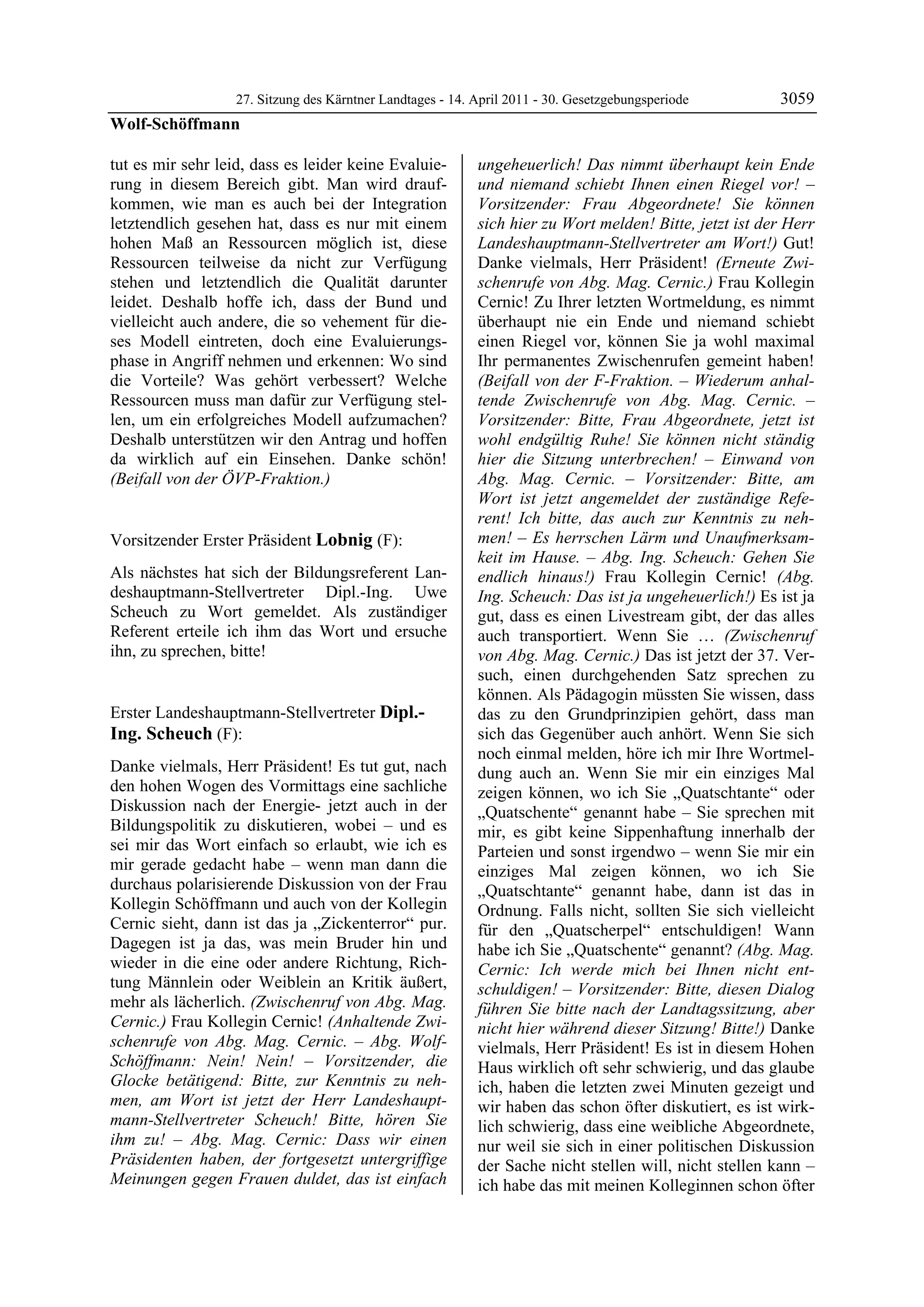 27. Sitzung des Kärntner Landtages - 14. April 2011 - 30. Gesetzgebungsperiode        3059
Wolf-Schöffmann

tut es mir sehr leid, dass es leider keine Evaluie-           ungeheuerlich! Das nimmt überhaupt kein Ende
rung in diesem Bereich gibt. Man wird drauf-                  und niemand schiebt Ihnen einen Riegel vor! –
kommen, wie man es auch bei der Integration                   Vorsitzender: Frau Abgeordnete! Sie können
letztendlich gesehen hat, dass es nur mit einem               sich hier zu Wort melden! Bitte, jetzt ist der Herr
hohen Maß an Ressourcen möglich ist, diese                    Landeshauptmann-Stellvertreter am Wort!) Gut!
Ressourcen teilweise da nicht zur Verfügung                   Danke vielmals, Herr Präsident! (Erneute Zwi-
stehen und letztendlich die Qualität darunter                 schenrufe von Abg. Mag. Cernic.) Frau Kollegin
leidet. Deshalb hoffe ich, dass der Bund und                  Cernic! Zu Ihrer letzten Wortmeldung, es nimmt
vielleicht auch andere, die so vehement für die-              überhaupt nie ein Ende und niemand schiebt
ses Modell eintreten, doch eine Evaluierungs-                 einen Riegel vor, können Sie ja wohl maximal
phase in Angriff nehmen und erkennen: Wo sind                 Ihr permanentes Zwischenrufen gemeint haben!
die Vorteile? Was gehört verbessert? Welche                   (Beifall von der F-Fraktion. – Wiederum anhal-
Ressourcen muss man dafür zur Verfügung stel-                 tende Zwischenrufe von Abg. Mag. Cernic. –
len, um ein erfolgreiches Modell aufzumachen?                 Vorsitzender: Bitte, Frau Abgeordnete, jetzt ist
Deshalb unterstützen wir den Antrag und hoffen                wohl endgültig Ruhe! Sie können nicht ständig
da wirklich auf ein Einsehen. Danke schön!                    hier die Sitzung unterbrechen! – Einwand von
(Beifall von der ÖVP-Fraktion.)
Wolf-Schöffmann
                                                              Abg. Mag. Cernic. – Vorsitzender: Bitte, am
                                                              Wort ist jetzt angemeldet der zuständige Refe-
                                                              rent! Ich bitte, das auch zur Kenntnis zu neh-
Vorsitzender Erster Präsident Lobnig (F):                     men! – Es herrschen Lärm und Unaufmerksam-
Lobnig                                                        keit im Hause. – Abg. Ing. Scheuch: Gehen Sie
Als nächstes hat sich der Bildungsreferent Lan-               endlich hinaus!) Frau Kollegin Cernic! (Abg.
deshauptmann-Stellvertreter Dipl.-Ing. Uwe                    Ing. Scheuch: Das ist ja ungeheuerlich!) Es ist ja
Scheuch zu Wort gemeldet. Als zuständiger                     gut, dass es einen Livestream gibt, der das alles
Referent erteile ich ihm das Wort und ersuche                 auch transportiert. Wenn Sie … (Zwischenruf
ihn, zu sprechen, bitte!
Lobnig                                                        von Abg. Mag. Cernic.) Das ist jetzt der 37. Ver-
                                                              such, einen durchgehenden Satz sprechen zu
                                                              können. Als Pädagogin müssten Sie wissen, dass
Erster Landeshauptmann-Stellvertreter Dipl.-                  das zu den Grundprinzipien gehört, dass man
Ing. Scheuch (F):                                             sich das Gegenüber auch anhört. Wenn Sie sich
Dipl.-Ing. Scheuch
                                                              noch einmal melden, höre ich mir Ihre Wortmel-
Danke vielmals, Herr Präsident! Es tut gut, nach              dung auch an. Wenn Sie mir ein einziges Mal
den hohen Wogen des Vormittags eine sachliche                 zeigen können, wo ich Sie „Quatschtante“ oder
Diskussion nach der Energie- jetzt auch in der                „Quatschente“ genannt habe – Sie sprechen mit
Bildungspolitik zu diskutieren, wobei – und es                mir, es gibt keine Sippenhaftung innerhalb der
sei mir das Wort einfach so erlaubt, wie ich es               Parteien und sonst irgendwo – wenn Sie mir ein
mir gerade gedacht habe – wenn man dann die                   einziges Mal zeigen können, wo ich Sie
durchaus polarisierende Diskussion von der Frau               „Quatschtante“ genannt habe, dann ist das in
Kollegin Schöffmann und auch von der Kollegin                 Ordnung. Falls nicht, sollten Sie sich vielleicht
Cernic sieht, dann ist das ja „Zickenterror“ pur.             für den „Quatscherpel“ entschuldigen! Wann
Dagegen ist ja das, was mein Bruder hin und                   habe ich Sie „Quatschente“ genannt? (Abg. Mag.
wieder in die eine oder andere Richtung, Rich-                Cernic: Ich werde mich bei Ihnen nicht ent-
tung Männlein oder Weiblein an Kritik äußert,                 schuldigen! – Vorsitzender: Bitte, diesen Dialog
mehr als lächerlich. (Zwischenruf von Abg. Mag.               führen Sie bitte nach der Landtagssitzung, aber
Cernic.) Frau Kollegin Cernic! (Anhaltende Zwi-               nicht hier während dieser Sitzung! Bitte!) Danke
schenrufe von Abg. Mag. Cernic. – Abg. Wolf-                  vielmals, Herr Präsident! Es ist in diesem Hohen
Schöffmann: Nein! Nein! – Vorsitzender, die                   Haus wirklich oft sehr schwierig, und das glaube
Glocke betätigend: Bitte, zur Kenntnis zu neh-                ich, haben die letzten zwei Minuten gezeigt und
men, am Wort ist jetzt der Herr Landeshaupt-                  wir haben das schon öfter diskutiert, es ist wirk-
mann-Stellvertreter Scheuch! Bitte, hören Sie                 lich schwierig, dass eine weibliche Abgeordnete,
ihm zu! – Abg. Mag. Cernic: Dass wir einen                    nur weil sie sich in einer politischen Diskussion
Präsidenten haben, der fortgesetzt untergriffige              der Sache nicht stellen will, nicht stellen kann –
Meinungen gegen Frauen duldet, das ist einfach                ich habe das mit meinen Kolleginnen schon öfter
 
