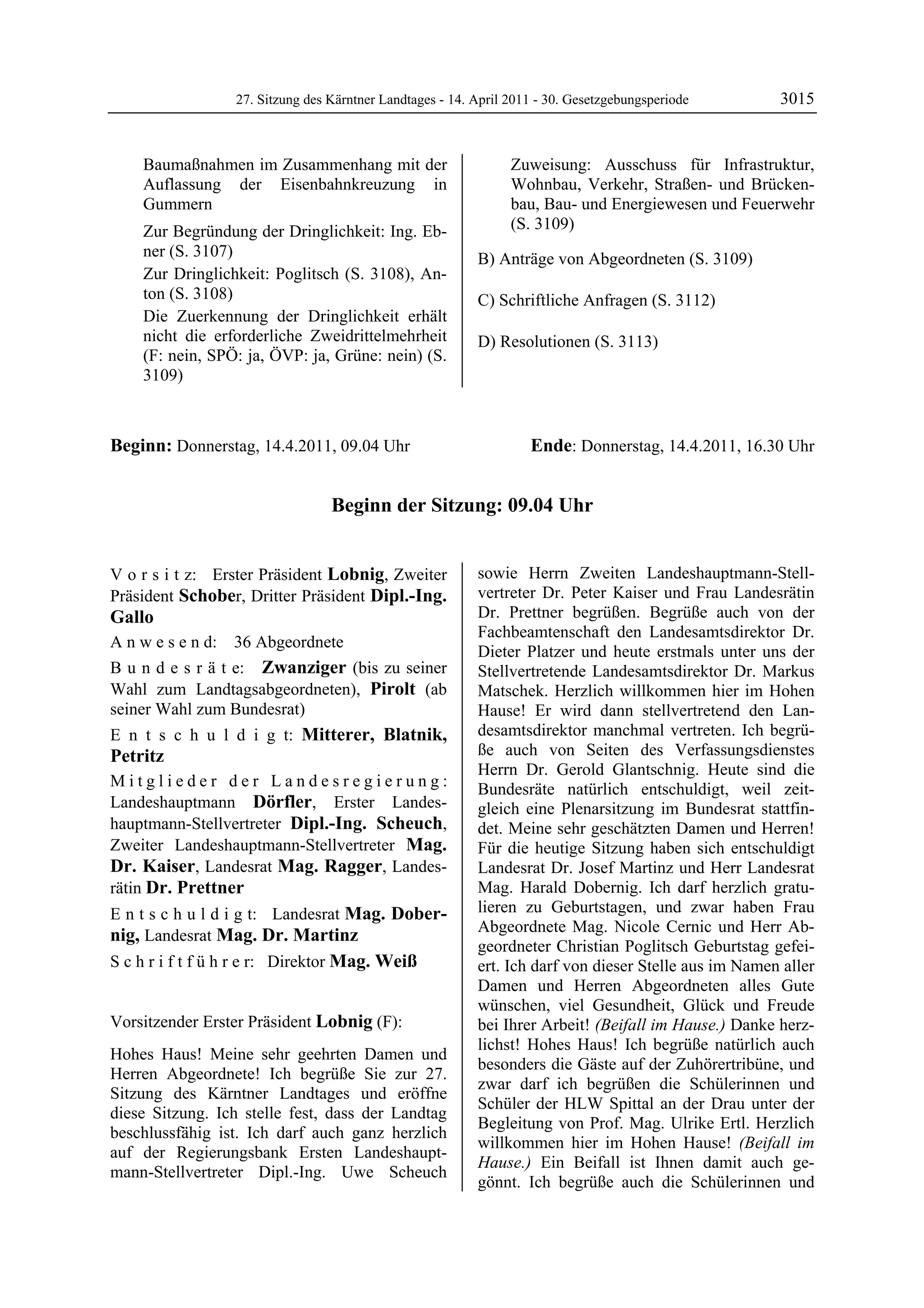 27. Sitzung des Kärntner Landtages - 14. April 2011 - 30. Gesetzgebungsperiode       3015


         Baumaßnahmen im Zusammenhang mit der                        Zuweisung: Ausschuss für Infrastruktur,
         Auflassung der Eisenbahnkreuzung in                         Wohnbau, Verkehr, Straßen- und Brücken-
         Gummern                                                     bau, Bau- und Energiewesen und Feuerwehr
         Zur Begründung der Dringlichkeit: Ing. Eb-                  (S. 3109)
         ner (S. 3107)                                         B) Anträge von Abgeordneten (S. 3109)
         Zur Dringlichkeit: Poglitsch (S. 3108), An-
         ton (S. 3108)                                         C) Schriftliche Anfragen (S. 3112)
         Die Zuerkennung der Dringlichkeit erhält
         nicht die erforderliche Zweidrittelmehrheit           D) Resolutionen (S. 3113)
         (F: nein, SPÖ: ja, ÖVP: ja, Grüne: nein) (S.
         3109)



Beginn: Donnerstag, 14.4.2011, 09.04 Uhr                                Ende: Donnerstag, 14.4.2011, 16.30 Uhr


                                      Beginn der Sitzung: 09.04 Uhr


V o r s i t z: Erster Präsident Lobnig, Zweiter                sowie Herrn Zweiten Landeshauptmann-Stell-
Präsident Schober, Dritter Präsident Dipl.-Ing.                vertreter Dr. Peter Kaiser und Frau Landesrätin
Gallo                                                          Dr. Prettner begrüßen. Begrüße auch von der
                                                               Fachbeamtenschaft den Landesamtsdirektor Dr.
A n w e s e n d:      36 Abgeordnete
                                                               Dieter Platzer und heute erstmals unter uns der
B u n d e s r ä t e: Zwanziger (bis zu seiner                  Stellvertretende Landesamtsdirektor Dr. Markus
Wahl zum Landtagsabgeordneten), Pirolt (ab                     Matschek. Herzlich willkommen hier im Hohen
seiner Wahl zum Bundesrat)                                     Hause! Er wird dann stellvertretend den Lan-
E n t s c h u l d i g t: Mitterer, Blatnik,                    desamtsdirektor manchmal vertreten. Ich begrü-
Petritz                                                        ße auch von Seiten des Verfassungsdienstes
                                                               Herrn Dr. Gerold Glantschnig. Heute sind die
Mitglieder der Landesregierung:                                Bundesräte natürlich entschuldigt, weil zeit-
Landeshauptmann Dörfler, Erster Landes-                        gleich eine Plenarsitzung im Bundesrat stattfin-
hauptmann-Stellvertreter Dipl.-Ing. Scheuch,                   det. Meine sehr geschätzten Damen und Herren!
Zweiter Landeshauptmann-Stellvertreter Mag.                    Für die heutige Sitzung haben sich entschuldigt
Dr. Kaiser, Landesrat Mag. Ragger, Landes-                     Landesrat Dr. Josef Martinz und Herr Landesrat
rätin Dr. Prettner                                             Mag. Harald Dobernig. Ich darf herzlich gratu-
E n t s c h u l d i g t: Landesrat Mag. Dober-                 lieren zu Geburtstagen, und zwar haben Frau
                                                               Abgeordnete Mag. Nicole Cernic und Herr Ab-
nig, Landesrat Mag. Dr. Martinz
                                                               geordneter Christian Poglitsch Geburtstag gefei-
S c h r i f t f ü h r e r: Direktor Mag. Weiß                  ert. Ich darf von dieser Stelle aus im Namen aller
                                                               Damen und Herren Abgeordneten alles Gute
                                                               wünschen, viel Gesundheit, Glück und Freude
Vorsitzender Erster Präsident Lobnig (F):                      bei Ihrer Arbeit! (Beifall im Hause.) Danke herz-
Lobnig
                                                               lichst! Hohes Haus! Ich begrüße natürlich auch
Hohes Haus! Meine sehr geehrten Damen und
                                                               besonders die Gäste auf der Zuhörertribüne, und
Herren Abgeordnete! Ich begrüße Sie zur 27.
                                                               zwar darf ich begrüßen die Schülerinnen und
Sitzung des Kärntner Landtages und eröffne
                                                               Schüler der HLW Spittal an der Drau unter der
diese Sitzung. Ich stelle fest, dass der Landtag
                                                               Begleitung von Prof. Mag. Ulrike Ertl. Herzlich
beschlussfähig ist. Ich darf auch ganz herzlich
                                                               willkommen hier im Hohen Hause! (Beifall im
auf der Regierungsbank Ersten Landeshaupt-
                                                               Hause.) Ein Beifall ist Ihnen damit auch ge-
mann-Stellvertreter Dipl.-Ing. Uwe Scheuch
                                                               gönnt. Ich begrüße auch die Schülerinnen und
 