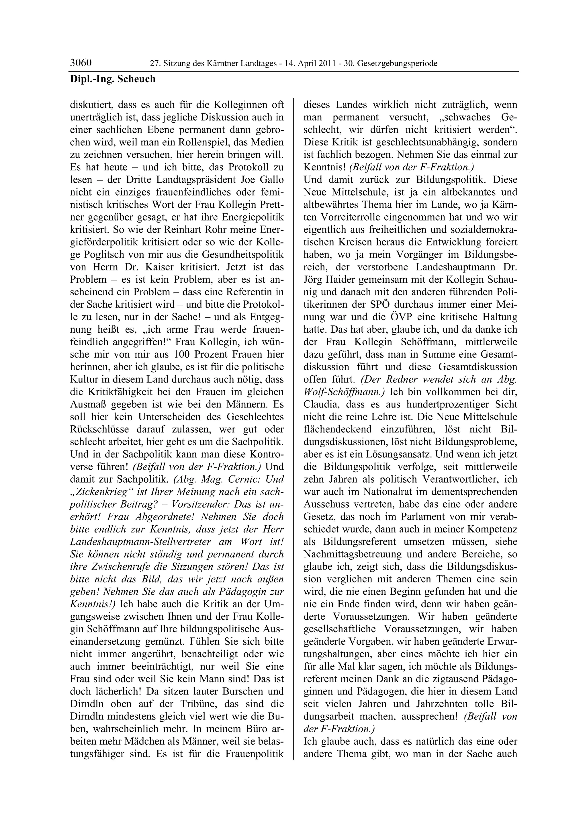 3060             27. Sitzung des Kärntner Landtages - 14. April 2011 - 30. Gesetzgebungsperiode
Dipl.-Ing. Scheuch

diskutiert, dass es auch für die Kolleginnen oft            dieses Landes wirklich nicht zuträglich, wenn
unerträglich ist, dass jegliche Diskussion auch in          man permanent versucht, „schwaches Ge-
einer sachlichen Ebene permanent dann gebro-                schlecht, wir dürfen nicht kritisiert werden“.
chen wird, weil man ein Rollenspiel, das Medien             Diese Kritik ist geschlechtsunabhängig, sondern
zu zeichnen versuchen, hier herein bringen will.            ist fachlich bezogen. Nehmen Sie das einmal zur
Es hat heute – und ich bitte, das Protokoll zu              Kenntnis! (Beifall von der F-Fraktion.)
lesen – der Dritte Landtagspräsident Joe Gallo              Und damit zurück zur Bildungspolitik. Diese
nicht ein einziges frauenfeindliches oder femi-             Neue Mittelschule, ist ja ein altbekanntes und
nistisch kritisches Wort der Frau Kollegin Prett-           altbewährtes Thema hier im Lande, wo ja Kärn-
ner gegenüber gesagt, er hat ihre Energiepolitik            ten Vorreiterrolle eingenommen hat und wo wir
kritisiert. So wie der Reinhart Rohr meine Ener-            eigentlich aus freiheitlichen und sozialdemokra-
gieförderpolitik kritisiert oder so wie der Kolle-          tischen Kreisen heraus die Entwicklung forciert
ge Poglitsch von mir aus die Gesundheitspolitik             haben, wo ja mein Vorgänger im Bildungsbe-
von Herrn Dr. Kaiser kritisiert. Jetzt ist das              reich, der verstorbene Landeshauptmann Dr.
Problem – es ist kein Problem, aber es ist an-              Jörg Haider gemeinsam mit der Kollegin Schau-
scheinend ein Problem – dass eine Referentin in             nig und danach mit den anderen führenden Poli-
der Sache kritisiert wird – und bitte die Protokol-         tikerinnen der SPÖ durchaus immer einer Mei-
le zu lesen, nur in der Sache! – und als Entgeg-            nung war und die ÖVP eine kritische Haltung
nung heißt es, „ich arme Frau werde frauen-                 hatte. Das hat aber, glaube ich, und da danke ich
feindlich angegriffen!“ Frau Kollegin, ich wün-             der Frau Kollegin Schöffmann, mittlerweile
sche mir von mir aus 100 Prozent Frauen hier                dazu geführt, dass man in Summe eine Gesamt-
herinnen, aber ich glaube, es ist für die politische        diskussion führt und diese Gesamtdiskussion
Kultur in diesem Land durchaus auch nötig, dass             offen führt. (Der Redner wendet sich an Abg.
die Kritikfähigkeit bei den Frauen im gleichen              Wolf-Schöffmann.) Ich bin vollkommen bei dir,
Ausmaß gegeben ist wie bei den Männern. Es                  Claudia, dass es aus hundertprozentiger Sicht
soll hier kein Unterscheiden des Geschlechtes               nicht die reine Lehre ist. Die Neue Mittelschule
Rückschlüsse darauf zulassen, wer gut oder                  flächendeckend einzuführen, löst nicht Bil-
schlecht arbeitet, hier geht es um die Sachpolitik.         dungsdiskussionen, löst nicht Bildungsprobleme,
Und in der Sachpolitik kann man diese Kontro-               aber es ist ein Lösungsansatz. Und wenn ich jetzt
verse führen! (Beifall von der F-Fraktion.) Und             die Bildungspolitik verfolge, seit mittlerweile
damit zur Sachpolitik. (Abg. Mag. Cernic: Und               zehn Jahren als politisch Verantwortlicher, ich
„Zickenkrieg“ ist Ihrer Meinung nach ein sach-              war auch im Nationalrat im dementsprechenden
politischer Beitrag? – Vorsitzender: Das ist un-            Ausschuss vertreten, habe das eine oder andere
erhört! Frau Abgeordnete! Nehmen Sie doch                   Gesetz, das noch im Parlament von mir verab-
bitte endlich zur Kenntnis, dass jetzt der Herr             schiedet wurde, dann auch in meiner Kompetenz
Landeshauptmann-Stellvertreter am Wort ist!                 als Bildungsreferent umsetzen müssen, siehe
Sie können nicht ständig und permanent durch                Nachmittagsbetreuung und andere Bereiche, so
ihre Zwischenrufe die Sitzungen stören! Das ist             glaube ich, zeigt sich, dass die Bildungsdiskus-
bitte nicht das Bild, das wir jetzt nach außen              sion verglichen mit anderen Themen eine sein
geben! Nehmen Sie das auch als Pädagogin zur                wird, die nie einen Beginn gefunden hat und die
Kenntnis!) Ich habe auch die Kritik an der Um-              nie ein Ende finden wird, denn wir haben geän-
gangsweise zwischen Ihnen und der Frau Kolle-               derte Voraussetzungen. Wir haben geänderte
gin Schöffmann auf Ihre bildungspolitische Aus-             gesellschaftliche Voraussetzungen, wir haben
einandersetzung gemünzt. Fühlen Sie sich bitte              geänderte Vorgaben, wir haben geänderte Erwar-
nicht immer angerührt, benachteiligt oder wie               tungshaltungen, aber eines möchte ich hier ein
auch immer beeinträchtigt, nur weil Sie eine                für alle Mal klar sagen, ich möchte als Bildungs-
Frau sind oder weil Sie kein Mann sind! Das ist             referent meinen Dank an die zigtausend Pädago-
doch lächerlich! Da sitzen lauter Burschen und              ginnen und Pädagogen, die hier in diesem Land
Dirndln oben auf der Tribüne, das sind die                  seit vielen Jahren und Jahrzehnten tolle Bil-
Dirndln mindestens gleich viel wert wie die Bu-             dungsarbeit machen, aussprechen! (Beifall von
ben, wahrscheinlich mehr. In meinem Büro ar-                der F-Fraktion.)
beiten mehr Mädchen als Männer, weil sie belas-             Ich glaube auch, dass es natürlich das eine oder
tungsfähiger sind. Es ist für die Frauenpolitik             andere Thema gibt, wo man in der Sache auch
 
