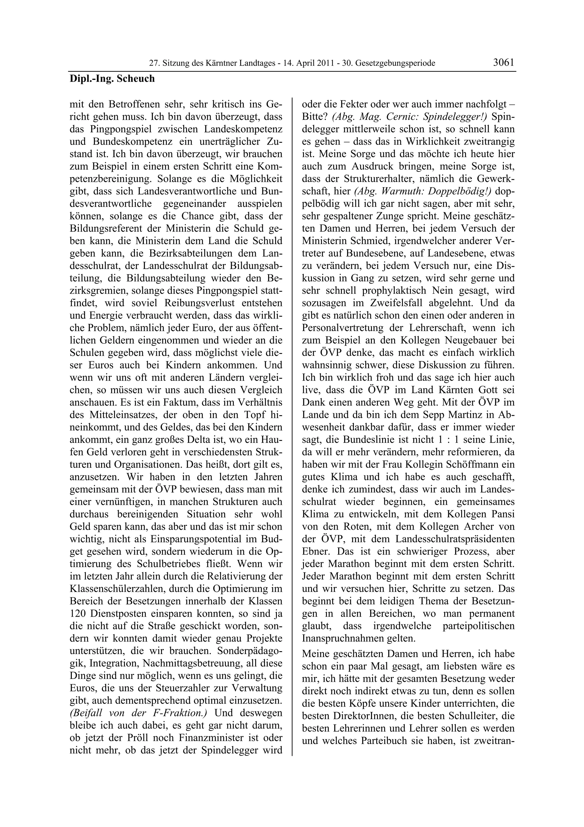 27. Sitzung des Kärntner Landtages - 14. April 2011 - 30. Gesetzgebungsperiode       3061
Dipl.-Ing. Scheuch

mit den Betroffenen sehr, sehr kritisch ins Ge-            oder die Fekter oder wer auch immer nachfolgt –
richt gehen muss. Ich bin davon überzeugt, dass            Bitte? (Abg. Mag. Cernic: Spindelegger!) Spin-
das Pingpongspiel zwischen Landeskompetenz                 delegger mittlerweile schon ist, so schnell kann
und Bundeskompetenz ein unerträglicher Zu-                 es gehen – dass das in Wirklichkeit zweitrangig
stand ist. Ich bin davon überzeugt, wir brauchen           ist. Meine Sorge und das möchte ich heute hier
zum Beispiel in einem ersten Schritt eine Kom-             auch zum Ausdruck bringen, meine Sorge ist,
petenzbereinigung. Solange es die Möglichkeit              dass der Strukturerhalter, nämlich die Gewerk-
gibt, dass sich Landesverantwortliche und Bun-             schaft, hier (Abg. Warmuth: Doppelbödig!) dop-
desverantwortliche gegeneinander ausspielen                pelbödig will ich gar nicht sagen, aber mit sehr,
können, solange es die Chance gibt, dass der               sehr gespaltener Zunge spricht. Meine geschätz-
Bildungsreferent der Ministerin die Schuld ge-             ten Damen und Herren, bei jedem Versuch der
ben kann, die Ministerin dem Land die Schuld               Ministerin Schmied, irgendwelcher anderer Ver-
geben kann, die Bezirksabteilungen dem Lan-                treter auf Bundesebene, auf Landesebene, etwas
desschulrat, der Landesschulrat der Bildungsab-            zu verändern, bei jedem Versuch nur, eine Dis-
teilung, die Bildungsabteilung wieder den Be-              kussion in Gang zu setzen, wird sehr gerne und
zirksgremien, solange dieses Pingpongspiel statt-          sehr schnell prophylaktisch Nein gesagt, wird
findet, wird soviel Reibungsverlust entstehen              sozusagen im Zweifelsfall abgelehnt. Und da
und Energie verbraucht werden, dass das wirkli-            gibt es natürlich schon den einen oder anderen in
che Problem, nämlich jeder Euro, der aus öffent-           Personalvertretung der Lehrerschaft, wenn ich
lichen Geldern eingenommen und wieder an die               zum Beispiel an den Kollegen Neugebauer bei
Schulen gegeben wird, dass möglichst viele die-            der ÖVP denke, das macht es einfach wirklich
ser Euros auch bei Kindern ankommen. Und                   wahnsinnig schwer, diese Diskussion zu führen.
wenn wir uns oft mit anderen Ländern verglei-              Ich bin wirklich froh und das sage ich hier auch
chen, so müssen wir uns auch diesen Vergleich              live, dass die ÖVP im Land Kärnten Gott sei
anschauen. Es ist ein Faktum, dass im Verhältnis           Dank einen anderen Weg geht. Mit der ÖVP im
des Mitteleinsatzes, der oben in den Topf hi-              Lande und da bin ich dem Sepp Martinz in Ab-
neinkommt, und des Geldes, das bei den Kindern             wesenheit dankbar dafür, dass er immer wieder
ankommt, ein ganz großes Delta ist, wo ein Hau-            sagt, die Bundeslinie ist nicht 1 : 1 seine Linie,
fen Geld verloren geht in verschiedensten Struk-           da will er mehr verändern, mehr reformieren, da
turen und Organisationen. Das heißt, dort gilt es,         haben wir mit der Frau Kollegin Schöffmann ein
anzusetzen. Wir haben in den letzten Jahren                gutes Klima und ich habe es auch geschafft,
gemeinsam mit der ÖVP bewiesen, dass man mit               denke ich zumindest, dass wir auch im Landes-
einer vernünftigen, in manchen Strukturen auch             schulrat wieder beginnen, ein gemeinsames
durchaus bereinigenden Situation sehr wohl                 Klima zu entwickeln, mit dem Kollegen Pansi
Geld sparen kann, das aber und das ist mir schon           von den Roten, mit dem Kollegen Archer von
wichtig, nicht als Einsparungspotential im Bud-            der ÖVP, mit dem Landesschulratspräsidenten
get gesehen wird, sondern wiederum in die Op-              Ebner. Das ist ein schwieriger Prozess, aber
timierung des Schulbetriebes fließt. Wenn wir              jeder Marathon beginnt mit dem ersten Schritt.
im letzten Jahr allein durch die Relativierung der         Jeder Marathon beginnt mit dem ersten Schritt
Klassenschülerzahlen, durch die Optimierung im             und wir versuchen hier, Schritte zu setzen. Das
Bereich der Besetzungen innerhalb der Klassen              beginnt bei dem leidigen Thema der Besetzun-
120 Dienstposten einsparen konnten, so sind ja             gen in allen Bereichen, wo man permanent
die nicht auf die Straße geschickt worden, son-            glaubt, dass irgendwelche parteipolitischen
dern wir konnten damit wieder genau Projekte               Inanspruchnahmen gelten.
unterstützen, die wir brauchen. Sonderpädago-              Meine geschätzten Damen und Herren, ich habe
gik, Integration, Nachmittagsbetreuung, all diese          schon ein paar Mal gesagt, am liebsten wäre es
Dinge sind nur möglich, wenn es uns gelingt, die           mir, ich hätte mit der gesamten Besetzung weder
Euros, die uns der Steuerzahler zur Verwaltung             direkt noch indirekt etwas zu tun, denn es sollen
gibt, auch dementsprechend optimal einzusetzen.            die besten Köpfe unsere Kinder unterrichten, die
(Beifall von der F-Fraktion.) Und deswegen                 besten DirektorInnen, die besten Schulleiter, die
bleibe ich auch dabei, es geht gar nicht darum,            besten Lehrerinnen und Lehrer sollen es werden
ob jetzt der Pröll noch Finanzminister ist oder            und welches Parteibuch sie haben, ist zweitran-
nicht mehr, ob das jetzt der Spindelegger wird
 