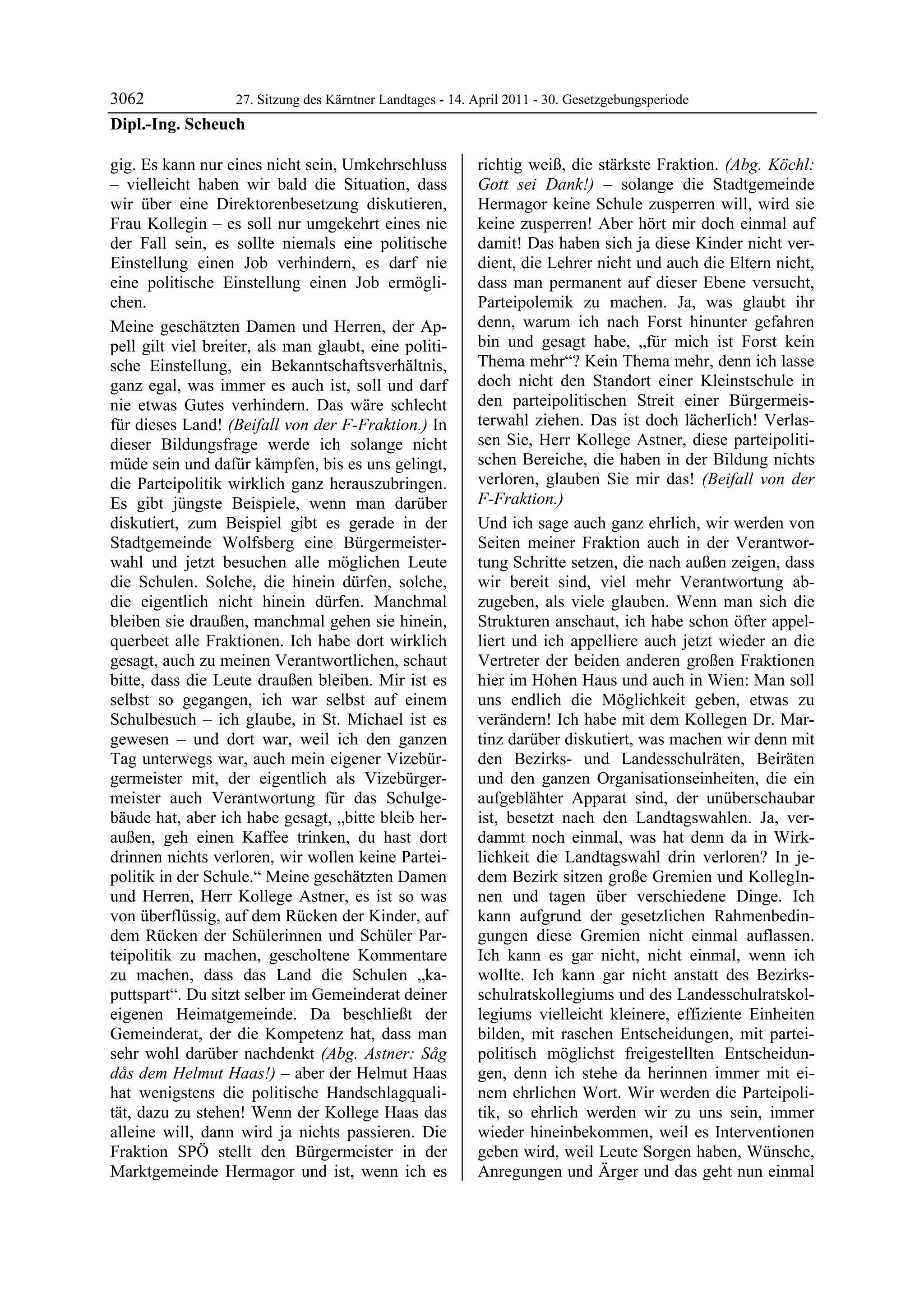 3062             27. Sitzung des Kärntner Landtages - 14. April 2011 - 30. Gesetzgebungsperiode
Dipl.-Ing. Scheuch

gig. Es kann nur eines nicht sein, Umkehrschluss            richtig weiß, die stärkste Fraktion. (Abg. Köchl:
– vielleicht haben wir bald die Situation, dass             Gott sei Dank!) – solange die Stadtgemeinde
wir über eine Direktorenbesetzung diskutieren,              Hermagor keine Schule zusperren will, wird sie
Frau Kollegin – es soll nur umgekehrt eines nie             keine zusperren! Aber hört mir doch einmal auf
der Fall sein, es sollte niemals eine politische            damit! Das haben sich ja diese Kinder nicht ver-
Einstellung einen Job verhindern, es darf nie               dient, die Lehrer nicht und auch die Eltern nicht,
eine politische Einstellung einen Job ermögli-              dass man permanent auf dieser Ebene versucht,
chen.                                                       Parteipolemik zu machen. Ja, was glaubt ihr
Meine geschätzten Damen und Herren, der Ap-                 denn, warum ich nach Forst hinunter gefahren
pell gilt viel breiter, als man glaubt, eine politi-        bin und gesagt habe, „für mich ist Forst kein
sche Einstellung, ein Bekanntschaftsverhältnis,             Thema mehr“? Kein Thema mehr, denn ich lasse
ganz egal, was immer es auch ist, soll und darf             doch nicht den Standort einer Kleinstschule in
nie etwas Gutes verhindern. Das wäre schlecht               den parteipolitischen Streit einer Bürgermeis-
für dieses Land! (Beifall von der F-Fraktion.) In           terwahl ziehen. Das ist doch lächerlich! Verlas-
dieser Bildungsfrage werde ich solange nicht                sen Sie, Herr Kollege Astner, diese parteipoliti-
müde sein und dafür kämpfen, bis es uns gelingt,            schen Bereiche, die haben in der Bildung nichts
die Parteipolitik wirklich ganz herauszubringen.            verloren, glauben Sie mir das! (Beifall von der
Es gibt jüngste Beispiele, wenn man darüber                 F-Fraktion.)
diskutiert, zum Beispiel gibt es gerade in der              Und ich sage auch ganz ehrlich, wir werden von
Stadtgemeinde Wolfsberg eine Bürgermeister-                 Seiten meiner Fraktion auch in der Verantwor-
wahl und jetzt besuchen alle möglichen Leute                tung Schritte setzen, die nach außen zeigen, dass
die Schulen. Solche, die hinein dürfen, solche,             wir bereit sind, viel mehr Verantwortung ab-
die eigentlich nicht hinein dürfen. Manchmal                zugeben, als viele glauben. Wenn man sich die
bleiben sie draußen, manchmal gehen sie hinein,             Strukturen anschaut, ich habe schon öfter appel-
querbeet alle Fraktionen. Ich habe dort wirklich            liert und ich appelliere auch jetzt wieder an die
gesagt, auch zu meinen Verantwortlichen, schaut             Vertreter der beiden anderen großen Fraktionen
bitte, dass die Leute draußen bleiben. Mir ist es           hier im Hohen Haus und auch in Wien: Man soll
selbst so gegangen, ich war selbst auf einem                uns endlich die Möglichkeit geben, etwas zu
Schulbesuch – ich glaube, in St. Michael ist es             verändern! Ich habe mit dem Kollegen Dr. Mar-
gewesen – und dort war, weil ich den ganzen                 tinz darüber diskutiert, was machen wir denn mit
Tag unterwegs war, auch mein eigener Vizebür-               den Bezirks- und Landesschulräten, Beiräten
germeister mit, der eigentlich als Vizebürger-              und den ganzen Organisationseinheiten, die ein
meister auch Verantwortung für das Schulge-                 aufgeblähter Apparat sind, der unüberschaubar
bäude hat, aber ich habe gesagt, „bitte bleib her-          ist, besetzt nach den Landtagswahlen. Ja, ver-
außen, geh einen Kaffee trinken, du hast dort               dammt noch einmal, was hat denn da in Wirk-
drinnen nichts verloren, wir wollen keine Partei-           lichkeit die Landtagswahl drin verloren? In je-
politik in der Schule.“ Meine geschätzten Damen             dem Bezirk sitzen große Gremien und KollegIn-
und Herren, Herr Kollege Astner, es ist so was              nen und tagen über verschiedene Dinge. Ich
von überflüssig, auf dem Rücken der Kinder, auf             kann aufgrund der gesetzlichen Rahmenbedin-
dem Rücken der Schülerinnen und Schüler Par-                gungen diese Gremien nicht einmal auflassen.
teipolitik zu machen, gescholtene Kommentare                Ich kann es gar nicht, nicht einmal, wenn ich
zu machen, dass das Land die Schulen „ka-                   wollte. Ich kann gar nicht anstatt des Bezirks-
puttspart“. Du sitzt selber im Gemeinderat deiner           schulratskollegiums und des Landesschulratskol-
eigenen Heimatgemeinde. Da beschließt der                   legiums vielleicht kleinere, effiziente Einheiten
Gemeinderat, der die Kompetenz hat, dass man                bilden, mit raschen Entscheidungen, mit partei-
sehr wohl darüber nachdenkt (Abg. Astner: Såg               politisch möglichst freigestellten Entscheidun-
dås dem Helmut Haas!) – aber der Helmut Haas                gen, denn ich stehe da herinnen immer mit ei-
hat wenigstens die politische Handschlagquali-              nem ehrlichen Wort. Wir werden die Parteipoli-
tät, dazu zu stehen! Wenn der Kollege Haas das              tik, so ehrlich werden wir zu uns sein, immer
alleine will, dann wird ja nichts passieren. Die            wieder hineinbekommen, weil es Interventionen
Fraktion SPÖ stellt den Bürgermeister in der                geben wird, weil Leute Sorgen haben, Wünsche,
Marktgemeinde Hermagor und ist, wenn ich es                 Anregungen und Ärger und das geht nun einmal
 