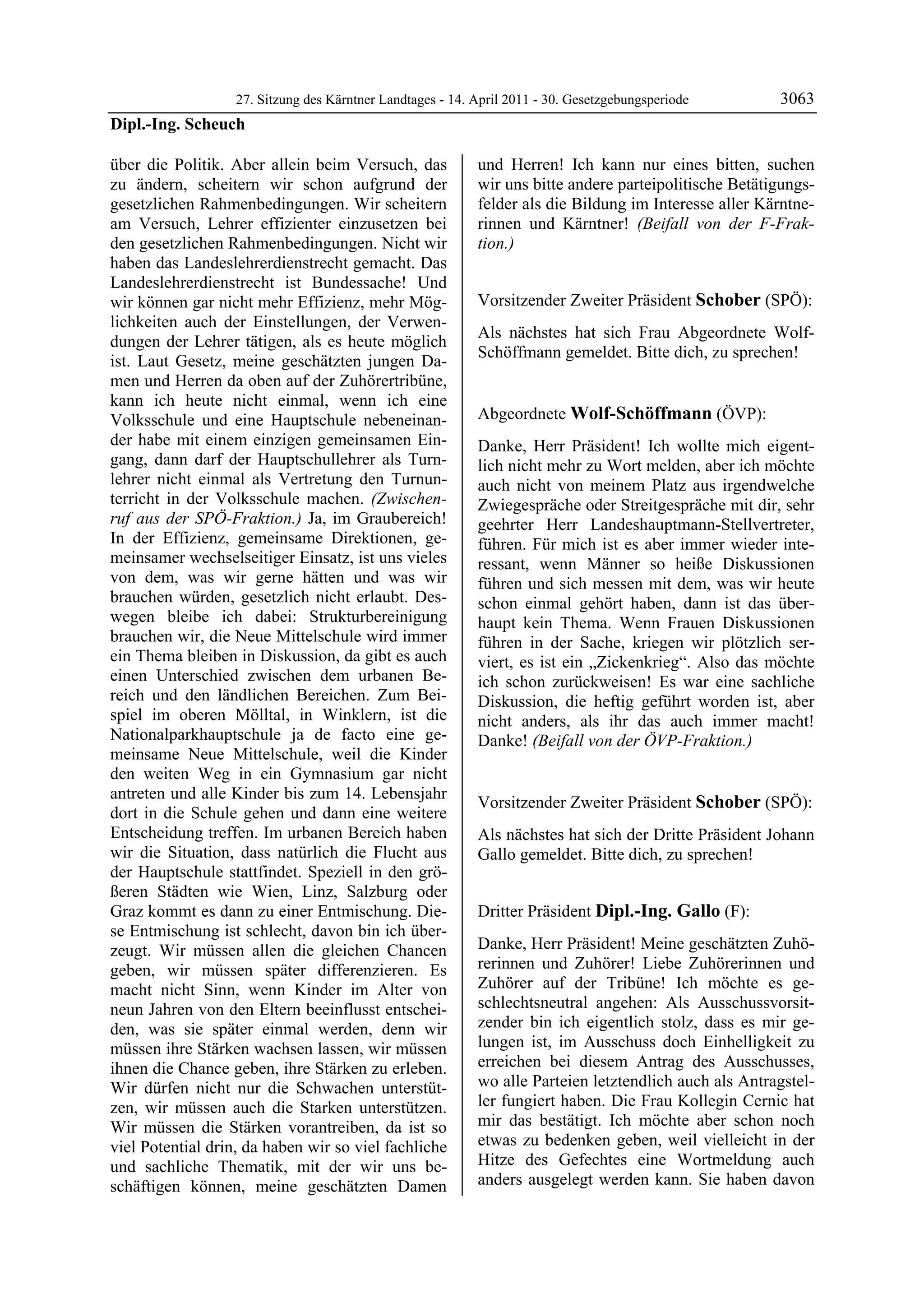27. Sitzung des Kärntner Landtages - 14. April 2011 - 30. Gesetzgebungsperiode       3063
Dipl.-Ing. Scheuch

über die Politik. Aber allein beim Versuch, das             und Herren! Ich kann nur eines bitten, suchen
zu ändern, scheitern wir schon aufgrund der                 wir uns bitte andere parteipolitische Betätigungs-
gesetzlichen Rahmenbedingungen. Wir scheitern               felder als die Bildung im Interesse aller Kärntne-
am Versuch, Lehrer effizienter einzusetzen bei              rinnen und Kärntner! (Beifall von der F-Frak-
den gesetzlichen Rahmenbedingungen. Nicht wir               tion.)
                                                            Dipl.-Ing. Scheuch

haben das Landeslehrerdienstrecht gemacht. Das
Landeslehrerdienstrecht ist Bundessache! Und
wir können gar nicht mehr Effizienz, mehr Mög-              Vorsitzender Zweiter Präsident Schober (SPÖ):
lichkeiten auch der Einstellungen, der Verwen-              Schober

                                                            Als nächstes hat sich Frau Abgeordnete Wolf-
dungen der Lehrer tätigen, als es heute möglich
                                                            Schöffmann gemeldet. Bitte dich, zu sprechen!
ist. Laut Gesetz, meine geschätzten jungen Da-              Schober


men und Herren da oben auf der Zuhörertribüne,
kann ich heute nicht einmal, wenn ich eine
Volksschule und eine Hauptschule nebeneinan-                Abgeordnete Wolf-Schöffmann (ÖVP):
                                                            Wolf-Schöffmann
der habe mit einem einzigen gemeinsamen Ein-                Danke, Herr Präsident! Ich wollte mich eigent-
gang, dann darf der Hauptschullehrer als Turn-              lich nicht mehr zu Wort melden, aber ich möchte
lehrer nicht einmal als Vertretung den Turnun-              auch nicht von meinem Platz aus irgendwelche
terricht in der Volksschule machen. (Zwischen-              Zwiegespräche oder Streitgespräche mit dir, sehr
ruf aus der SPÖ-Fraktion.) Ja, im Graubereich!              geehrter Herr Landeshauptmann-Stellvertreter,
In der Effizienz, gemeinsame Direktionen, ge-               führen. Für mich ist es aber immer wieder inte-
meinsamer wechselseitiger Einsatz, ist uns vieles           ressant, wenn Männer so heiße Diskussionen
von dem, was wir gerne hätten und was wir                   führen und sich messen mit dem, was wir heute
brauchen würden, gesetzlich nicht erlaubt. Des-             schon einmal gehört haben, dann ist das über-
wegen bleibe ich dabei: Strukturbereinigung                 haupt kein Thema. Wenn Frauen Diskussionen
brauchen wir, die Neue Mittelschule wird immer              führen in der Sache, kriegen wir plötzlich ser-
ein Thema bleiben in Diskussion, da gibt es auch            viert, es ist ein „Zickenkrieg“. Also das möchte
einen Unterschied zwischen dem urbanen Be-                  ich schon zurückweisen! Es war eine sachliche
reich und den ländlichen Bereichen. Zum Bei-                Diskussion, die heftig geführt worden ist, aber
spiel im oberen Mölltal, in Winklern, ist die               nicht anders, als ihr das auch immer macht!
Nationalparkhauptschule ja de facto eine ge-                Danke! (Beifall von der ÖVP-Fraktion.)
                                                            Wolf-Schöffmann
meinsame Neue Mittelschule, weil die Kinder
den weiten Weg in ein Gymnasium gar nicht
antreten und alle Kinder bis zum 14. Lebensjahr
                                                            Vorsitzender Zweiter Präsident Schober (SPÖ):
dort in die Schule gehen und dann eine weitere              Schober

Entscheidung treffen. Im urbanen Bereich haben              Als nächstes hat sich der Dritte Präsident Johann
wir die Situation, dass natürlich die Flucht aus            Gallo gemeldet. Bitte dich, zu sprechen!
                                                            Schober

der Hauptschule stattfindet. Speziell in den grö-
ßeren Städten wie Wien, Linz, Salzburg oder
Graz kommt es dann zu einer Entmischung. Die-               Dritter Präsident Dipl.-Ing. Gallo (F):
se Entmischung ist schlecht, davon bin ich über-            Dipl.-Ing. Gallo


zeugt. Wir müssen allen die gleichen Chancen                Danke, Herr Präsident! Meine geschätzten Zuhö-
geben, wir müssen später differenzieren. Es                 rerinnen und Zuhörer! Liebe Zuhörerinnen und
macht nicht Sinn, wenn Kinder im Alter von                  Zuhörer auf der Tribüne! Ich möchte es ge-
neun Jahren von den Eltern beeinflusst entschei-            schlechtsneutral angehen: Als Ausschussvorsit-
den, was sie später einmal werden, denn wir                 zender bin ich eigentlich stolz, dass es mir ge-
müssen ihre Stärken wachsen lassen, wir müssen              lungen ist, im Ausschuss doch Einhelligkeit zu
ihnen die Chance geben, ihre Stärken zu erleben.            erreichen bei diesem Antrag des Ausschusses,
Wir dürfen nicht nur die Schwachen unterstüt-               wo alle Parteien letztendlich auch als Antragstel-
zen, wir müssen auch die Starken unterstützen.              ler fungiert haben. Die Frau Kollegin Cernic hat
Wir müssen die Stärken vorantreiben, da ist so              mir das bestätigt. Ich möchte aber schon noch
viel Potential drin, da haben wir so viel fachliche         etwas zu bedenken geben, weil vielleicht in der
und sachliche Thematik, mit der wir uns be-                 Hitze des Gefechtes eine Wortmeldung auch
schäftigen können, meine geschätzten Damen                  anders ausgelegt werden kann. Sie haben davon
 