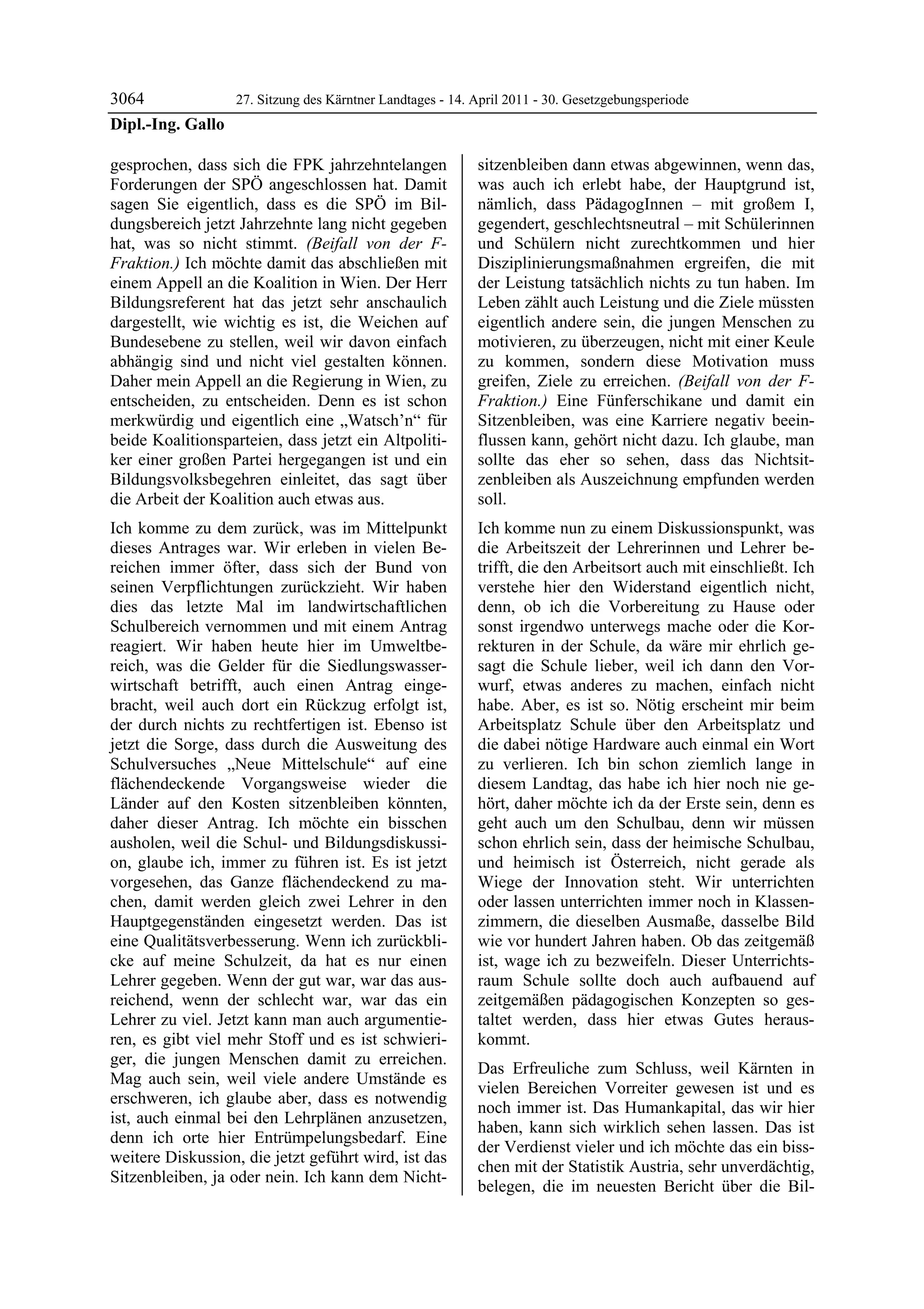 3064             27. Sitzung des Kärntner Landtages - 14. April 2011 - 30. Gesetzgebungsperiode
Dipl.-Ing. Gallo

gesprochen, dass sich die FPK jahrzehntelangen              sitzenbleiben dann etwas abgewinnen, wenn das,
Forderungen der SPÖ angeschlossen hat. Damit                was auch ich erlebt habe, der Hauptgrund ist,
sagen Sie eigentlich, dass es die SPÖ im Bil-               nämlich, dass PädagogInnen – mit großem I,
dungsbereich jetzt Jahrzehnte lang nicht gegeben            gegendert, geschlechtsneutral – mit Schülerinnen
hat, was so nicht stimmt. (Beifall von der F-               und Schülern nicht zurechtkommen und hier
Fraktion.) Ich möchte damit das abschließen mit             Disziplinierungsmaßnahmen ergreifen, die mit
einem Appell an die Koalition in Wien. Der Herr             der Leistung tatsächlich nichts zu tun haben. Im
Bildungsreferent hat das jetzt sehr anschaulich             Leben zählt auch Leistung und die Ziele müssten
dargestellt, wie wichtig es ist, die Weichen auf            eigentlich andere sein, die jungen Menschen zu
Bundesebene zu stellen, weil wir davon einfach              motivieren, zu überzeugen, nicht mit einer Keule
abhängig sind und nicht viel gestalten können.              zu kommen, sondern diese Motivation muss
Daher mein Appell an die Regierung in Wien, zu              greifen, Ziele zu erreichen. (Beifall von der F-
entscheiden, zu entscheiden. Denn es ist schon              Fraktion.) Eine Fünferschikane und damit ein
merkwürdig und eigentlich eine „Watsch’n“ für               Sitzenbleiben, was eine Karriere negativ beein-
beide Koalitionsparteien, dass jetzt ein Altpoliti-         flussen kann, gehört nicht dazu. Ich glaube, man
ker einer großen Partei hergegangen ist und ein             sollte das eher so sehen, dass das Nichtsit-
Bildungsvolksbegehren einleitet, das sagt über              zenbleiben als Auszeichnung empfunden werden
die Arbeit der Koalition auch etwas aus.                    soll.
Ich komme zu dem zurück, was im Mittelpunkt                 Ich komme nun zu einem Diskussionspunkt, was
dieses Antrages war. Wir erleben in vielen Be-              die Arbeitszeit der Lehrerinnen und Lehrer be-
reichen immer öfter, dass sich der Bund von                 trifft, die den Arbeitsort auch mit einschließt. Ich
seinen Verpflichtungen zurückzieht. Wir haben               verstehe hier den Widerstand eigentlich nicht,
dies das letzte Mal im landwirtschaftlichen                 denn, ob ich die Vorbereitung zu Hause oder
Schulbereich vernommen und mit einem Antrag                 sonst irgendwo unterwegs mache oder die Kor-
reagiert. Wir haben heute hier im Umweltbe-                 rekturen in der Schule, da wäre mir ehrlich ge-
reich, was die Gelder für die Siedlungswasser-              sagt die Schule lieber, weil ich dann den Vor-
wirtschaft betrifft, auch einen Antrag einge-               wurf, etwas anderes zu machen, einfach nicht
bracht, weil auch dort ein Rückzug erfolgt ist,             habe. Aber, es ist so. Nötig erscheint mir beim
der durch nichts zu rechtfertigen ist. Ebenso ist           Arbeitsplatz Schule über den Arbeitsplatz und
jetzt die Sorge, dass durch die Ausweitung des              die dabei nötige Hardware auch einmal ein Wort
Schulversuches „Neue Mittelschule“ auf eine                 zu verlieren. Ich bin schon ziemlich lange in
flächendeckende Vorgangsweise wieder die                    diesem Landtag, das habe ich hier noch nie ge-
Länder auf den Kosten sitzenbleiben könnten,                hört, daher möchte ich da der Erste sein, denn es
daher dieser Antrag. Ich möchte ein bisschen                geht auch um den Schulbau, denn wir müssen
ausholen, weil die Schul- und Bildungsdiskussi-             schon ehrlich sein, dass der heimische Schulbau,
on, glaube ich, immer zu führen ist. Es ist jetzt           und heimisch ist Österreich, nicht gerade als
vorgesehen, das Ganze flächendeckend zu ma-                 Wiege der Innovation steht. Wir unterrichten
chen, damit werden gleich zwei Lehrer in den                oder lassen unterrichten immer noch in Klassen-
Hauptgegenständen eingesetzt werden. Das ist                zimmern, die dieselben Ausmaße, dasselbe Bild
eine Qualitätsverbesserung. Wenn ich zurückbli-             wie vor hundert Jahren haben. Ob das zeitgemäß
cke auf meine Schulzeit, da hat es nur einen                ist, wage ich zu bezweifeln. Dieser Unterrichts-
Lehrer gegeben. Wenn der gut war, war das aus-              raum Schule sollte doch auch aufbauend auf
reichend, wenn der schlecht war, war das ein                zeitgemäßen pädagogischen Konzepten so ges-
Lehrer zu viel. Jetzt kann man auch argumentie-             taltet werden, dass hier etwas Gutes heraus-
ren, es gibt viel mehr Stoff und es ist schwieri-           kommt.
ger, die jungen Menschen damit zu erreichen.
                                                            Das Erfreuliche zum Schluss, weil Kärnten in
Mag auch sein, weil viele andere Umstände es
                                                            vielen Bereichen Vorreiter gewesen ist und es
erschweren, ich glaube aber, dass es notwendig
                                                            noch immer ist. Das Humankapital, das wir hier
ist, auch einmal bei den Lehrplänen anzusetzen,
                                                            haben, kann sich wirklich sehen lassen. Das ist
denn ich orte hier Entrümpelungsbedarf. Eine
                                                            der Verdienst vieler und ich möchte das ein biss-
weitere Diskussion, die jetzt geführt wird, ist das
                                                            chen mit der Statistik Austria, sehr unverdächtig,
Sitzenbleiben, ja oder nein. Ich kann dem Nicht-
                                                            belegen, die im neuesten Bericht über die Bil-
 