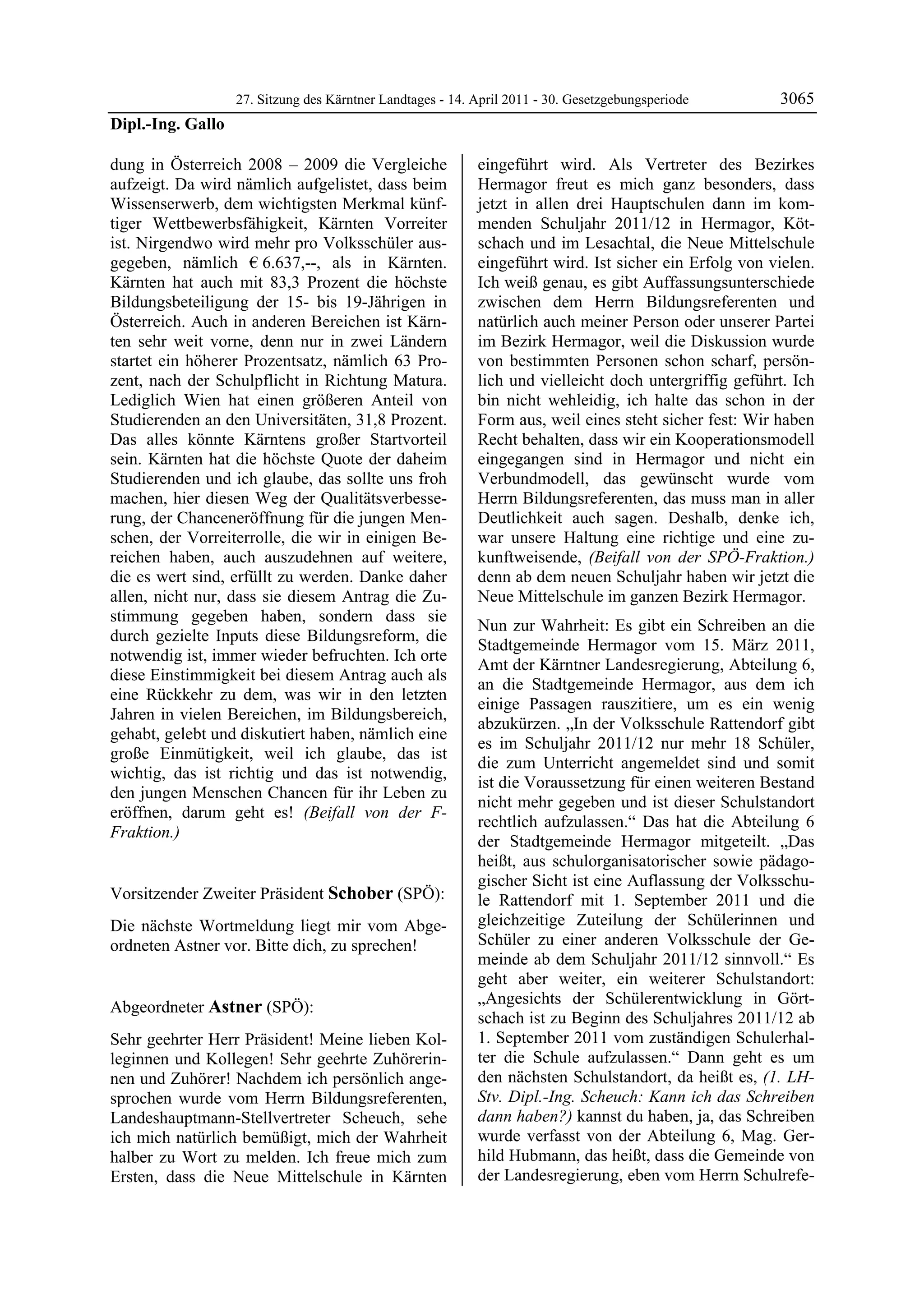 27. Sitzung des Kärntner Landtages - 14. April 2011 - 30. Gesetzgebungsperiode       3065
Dipl.-Ing. Gallo

dung in Österreich 2008 – 2009 die Vergleiche               eingeführt wird. Als Vertreter des Bezirkes
aufzeigt. Da wird nämlich aufgelistet, dass beim            Hermagor freut es mich ganz besonders, dass
Wissenserwerb, dem wichtigsten Merkmal künf-                jetzt in allen drei Hauptschulen dann im kom-
tiger Wettbewerbsfähigkeit, Kärnten Vorreiter               menden Schuljahr 2011/12 in Hermagor, Köt-
ist. Nirgendwo wird mehr pro Volksschüler aus-              schach und im Lesachtal, die Neue Mittelschule
gegeben, nämlich € 6.637,--, als in Kärnten.                eingeführt wird. Ist sicher ein Erfolg von vielen.
Kärnten hat auch mit 83,3 Prozent die höchste               Ich weiß genau, es gibt Auffassungsunterschiede
Bildungsbeteiligung der 15- bis 19-Jährigen in              zwischen dem Herrn Bildungsreferenten und
Österreich. Auch in anderen Bereichen ist Kärn-             natürlich auch meiner Person oder unserer Partei
ten sehr weit vorne, denn nur in zwei Ländern               im Bezirk Hermagor, weil die Diskussion wurde
startet ein höherer Prozentsatz, nämlich 63 Pro-            von bestimmten Personen schon scharf, persön-
zent, nach der Schulpflicht in Richtung Matura.             lich und vielleicht doch untergriffig geführt. Ich
Lediglich Wien hat einen größeren Anteil von                bin nicht wehleidig, ich halte das schon in der
Studierenden an den Universitäten, 31,8 Prozent.            Form aus, weil eines steht sicher fest: Wir haben
Das alles könnte Kärntens großer Startvorteil               Recht behalten, dass wir ein Kooperationsmodell
sein. Kärnten hat die höchste Quote der daheim              eingegangen sind in Hermagor und nicht ein
Studierenden und ich glaube, das sollte uns froh            Verbundmodell, das gewünscht wurde vom
machen, hier diesen Weg der Qualitätsverbesse-              Herrn Bildungsreferenten, das muss man in aller
rung, der Chanceneröffnung für die jungen Men-              Deutlichkeit auch sagen. Deshalb, denke ich,
schen, der Vorreiterrolle, die wir in einigen Be-           war unsere Haltung eine richtige und eine zu-
reichen haben, auch auszudehnen auf weitere,                kunftweisende, (Beifall von der SPÖ-Fraktion.)
die es wert sind, erfüllt zu werden. Danke daher            denn ab dem neuen Schuljahr haben wir jetzt die
allen, nicht nur, dass sie diesem Antrag die Zu-            Neue Mittelschule im ganzen Bezirk Hermagor.
stimmung gegeben haben, sondern dass sie
                                                            Nun zur Wahrheit: Es gibt ein Schreiben an die
durch gezielte Inputs diese Bildungsreform, die
                                                            Stadtgemeinde Hermagor vom 15. März 2011,
notwendig ist, immer wieder befruchten. Ich orte
                                                            Amt der Kärntner Landesregierung, Abteilung 6,
diese Einstimmigkeit bei diesem Antrag auch als
                                                            an die Stadtgemeinde Hermagor, aus dem ich
eine Rückkehr zu dem, was wir in den letzten
                                                            einige Passagen rauszitiere, um es ein wenig
Jahren in vielen Bereichen, im Bildungsbereich,
                                                            abzukürzen. „In der Volksschule Rattendorf gibt
gehabt, gelebt und diskutiert haben, nämlich eine
                                                            es im Schuljahr 2011/12 nur mehr 18 Schüler,
große Einmütigkeit, weil ich glaube, das ist
                                                            die zum Unterricht angemeldet sind und somit
wichtig, das ist richtig und das ist notwendig,
                                                            ist die Voraussetzung für einen weiteren Bestand
den jungen Menschen Chancen für ihr Leben zu
                                                            nicht mehr gegeben und ist dieser Schulstandort
eröffnen, darum geht es! (Beifall von der F-
                                                            rechtlich aufzulassen.“ Das hat die Abteilung 6
Fraktion.)
Dipl.-Ing. Gallo
                                                            der Stadtgemeinde Hermagor mitgeteilt. „Das
                                                            heißt, aus schulorganisatorischer sowie pädago-
                                                            gischer Sicht ist eine Auflassung der Volksschu-
Vorsitzender Zweiter Präsident Schober (SPÖ):               le Rattendorf mit 1. September 2011 und die
Schober

Die nächste Wortmeldung liegt mir vom Abge-                 gleichzeitige Zuteilung der Schülerinnen und
ordneten Astner vor. Bitte dich, zu sprechen!               Schüler zu einer anderen Volksschule der Ge-
Schober
                                                            meinde ab dem Schuljahr 2011/12 sinnvoll.“ Es
                                                            geht aber weiter, ein weiterer Schulstandort:
                                                            „Angesichts der Schülerentwicklung in Gört-
Abgeordneter Astner (SPÖ):
Astner
                                                            schach ist zu Beginn des Schuljahres 2011/12 ab
Sehr geehrter Herr Präsident! Meine lieben Kol-             1. September 2011 vom zuständigen Schulerhal-
leginnen und Kollegen! Sehr geehrte Zuhörerin-              ter die Schule aufzulassen.“ Dann geht es um
nen und Zuhörer! Nachdem ich persönlich ange-               den nächsten Schulstandort, da heißt es, (1. LH-
sprochen wurde vom Herrn Bildungsreferenten,                Stv. Dipl.-Ing. Scheuch: Kann ich das Schreiben
Landeshauptmann-Stellvertreter Scheuch, sehe                dann haben?) kannst du haben, ja, das Schreiben
ich mich natürlich bemüßigt, mich der Wahrheit              wurde verfasst von der Abteilung 6, Mag. Ger-
halber zu Wort zu melden. Ich freue mich zum                hild Hubmann, das heißt, dass die Gemeinde von
Ersten, dass die Neue Mittelschule in Kärnten               der Landesregierung, eben vom Herrn Schulrefe-
 
