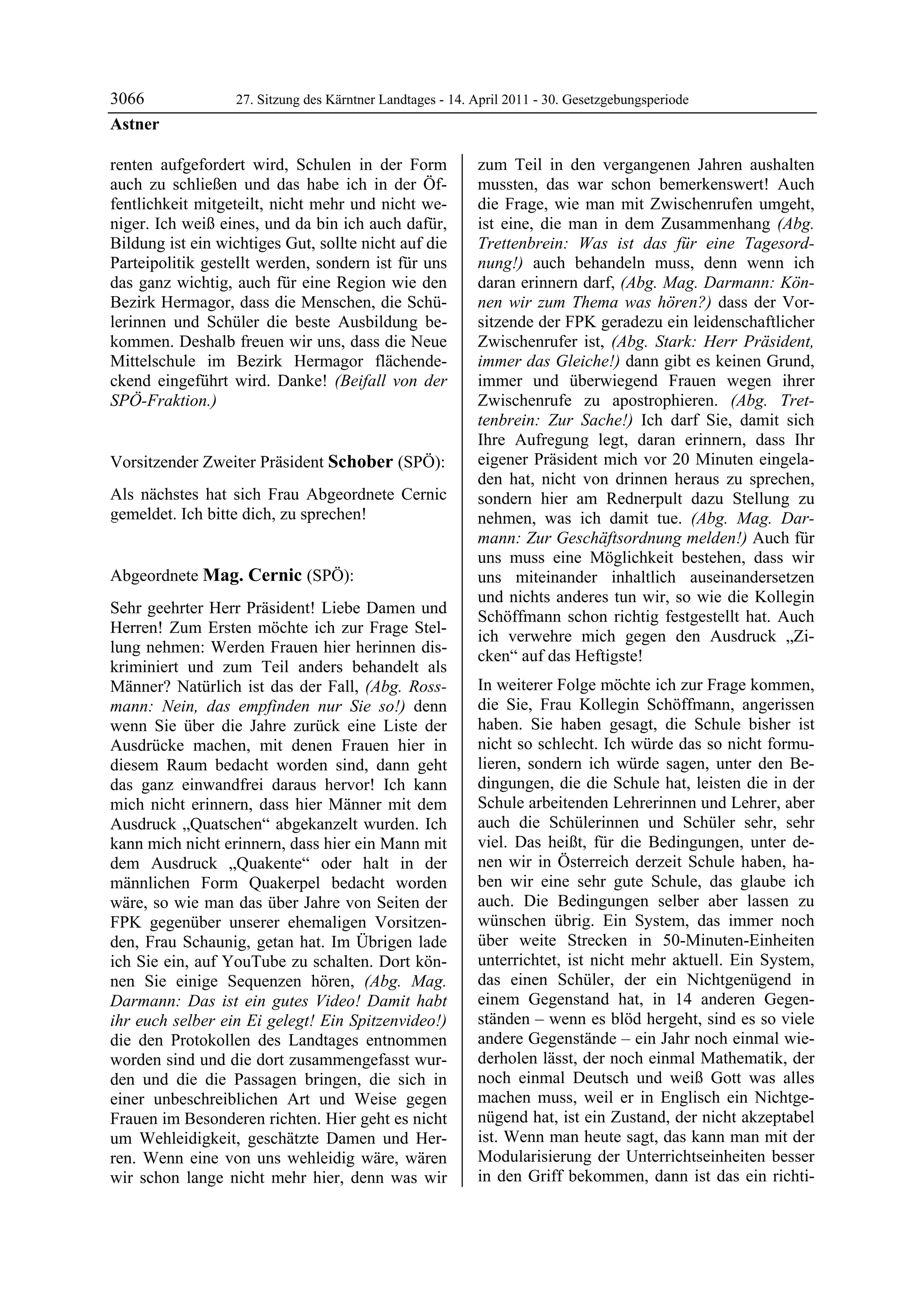 3066               27. Sitzung des Kärntner Landtages - 14. April 2011 - 30. Gesetzgebungsperiode
Astner

renten aufgefordert wird, Schulen in der Form               zum Teil in den vergangenen Jahren aushalten
auch zu schließen und das habe ich in der Öf-               mussten, das war schon bemerkenswert! Auch
fentlichkeit mitgeteilt, nicht mehr und nicht we-           die Frage, wie man mit Zwischenrufen umgeht,
niger. Ich weiß eines, und da bin ich auch dafür,           ist eine, die man in dem Zusammenhang (Abg.
Bildung ist ein wichtiges Gut, sollte nicht auf die         Trettenbrein: Was ist das für eine Tagesord-
Parteipolitik gestellt werden, sondern ist für uns          nung!) auch behandeln muss, denn wenn ich
das ganz wichtig, auch für eine Region wie den              daran erinnern darf, (Abg. Mag. Darmann: Kön-
Bezirk Hermagor, dass die Menschen, die Schü-               nen wir zum Thema was hören?) dass der Vor-
lerinnen und Schüler die beste Ausbildung be-               sitzende der FPK geradezu ein leidenschaftlicher
kommen. Deshalb freuen wir uns, dass die Neue               Zwischenrufer ist, (Abg. Stark: Herr Präsident,
Mittelschule im Bezirk Hermagor flächende-                  immer das Gleiche!) dann gibt es keinen Grund,
ckend eingeführt wird. Danke! (Beifall von der              immer und überwiegend Frauen wegen ihrer
SPÖ-Fraktion.)
Astner
                                                            Zwischenrufe zu apostrophieren. (Abg. Tret-
                                                            tenbrein: Zur Sache!) Ich darf Sie, damit sich
                                                            Ihre Aufregung legt, daran erinnern, dass Ihr
Vorsitzender Zweiter Präsident Schober (SPÖ):               eigener Präsident mich vor 20 Minuten eingela-
Schober                                                     den hat, nicht von drinnen heraus zu sprechen,
Als nächstes hat sich Frau Abgeordnete Cernic               sondern hier am Rednerpult dazu Stellung zu
gemeldet. Ich bitte dich, zu sprechen!
Schober                                                     nehmen, was ich damit tue. (Abg. Mag. Dar-
                                                            mann: Zur Geschäftsordnung melden!) Auch für
                                                            uns muss eine Möglichkeit bestehen, dass wir
Abgeordnete Mag. Cernic (SPÖ):                              uns miteinander inhaltlich auseinandersetzen
Mag. Cernic
                                                            und nichts anderes tun wir, so wie die Kollegin
Sehr geehrter Herr Präsident! Liebe Damen und
                                                            Schöffmann schon richtig festgestellt hat. Auch
Herren! Zum Ersten möchte ich zur Frage Stel-
                                                            ich verwehre mich gegen den Ausdruck „Zi-
lung nehmen: Werden Frauen hier herinnen dis-
                                                            cken“ auf das Heftigste!
kriminiert und zum Teil anders behandelt als
Männer? Natürlich ist das der Fall, (Abg. Ross-             In weiterer Folge möchte ich zur Frage kommen,
mann: Nein, das empfinden nur Sie so!) denn                 die Sie, Frau Kollegin Schöffmann, angerissen
wenn Sie über die Jahre zurück eine Liste der               haben. Sie haben gesagt, die Schule bisher ist
Ausdrücke machen, mit denen Frauen hier in                  nicht so schlecht. Ich würde das so nicht formu-
diesem Raum bedacht worden sind, dann geht                  lieren, sondern ich würde sagen, unter den Be-
das ganz einwandfrei daraus hervor! Ich kann                dingungen, die die Schule hat, leisten die in der
mich nicht erinnern, dass hier Männer mit dem               Schule arbeitenden Lehrerinnen und Lehrer, aber
Ausdruck „Quatschen“ abgekanzelt wurden. Ich                auch die Schülerinnen und Schüler sehr, sehr
kann mich nicht erinnern, dass hier ein Mann mit            viel. Das heißt, für die Bedingungen, unter de-
dem Ausdruck „Quakente“ oder halt in der                    nen wir in Österreich derzeit Schule haben, ha-
männlichen Form Quakerpel bedacht worden                    ben wir eine sehr gute Schule, das glaube ich
wäre, so wie man das über Jahre von Seiten der              auch. Die Bedingungen selber aber lassen zu
FPK gegenüber unserer ehemaligen Vorsitzen-                 wünschen übrig. Ein System, das immer noch
den, Frau Schaunig, getan hat. Im Übrigen lade              über weite Strecken in 50-Minuten-Einheiten
ich Sie ein, auf YouTube zu schalten. Dort kön-             unterrichtet, ist nicht mehr aktuell. Ein System,
nen Sie einige Sequenzen hören, (Abg. Mag.                  das einen Schüler, der ein Nichtgenügend in
Darmann: Das ist ein gutes Video! Damit habt                einem Gegenstand hat, in 14 anderen Gegen-
ihr euch selber ein Ei gelegt! Ein Spitzenvideo!)           ständen – wenn es blöd hergeht, sind es so viele
die den Protokollen des Landtages entnommen                 andere Gegenstände – ein Jahr noch einmal wie-
worden sind und die dort zusammengefasst wur-               derholen lässt, der noch einmal Mathematik, der
den und die die Passagen bringen, die sich in               noch einmal Deutsch und weiß Gott was alles
einer unbeschreiblichen Art und Weise gegen                 machen muss, weil er in Englisch ein Nichtge-
Frauen im Besonderen richten. Hier geht es nicht            nügend hat, ist ein Zustand, der nicht akzeptabel
um Wehleidigkeit, geschätzte Damen und Her-                 ist. Wenn man heute sagt, das kann man mit der
ren. Wenn eine von uns wehleidig wäre, wären                Modularisierung der Unterrichtseinheiten besser
wir schon lange nicht mehr hier, denn was wir               in den Griff bekommen, dann ist das ein richti-
 