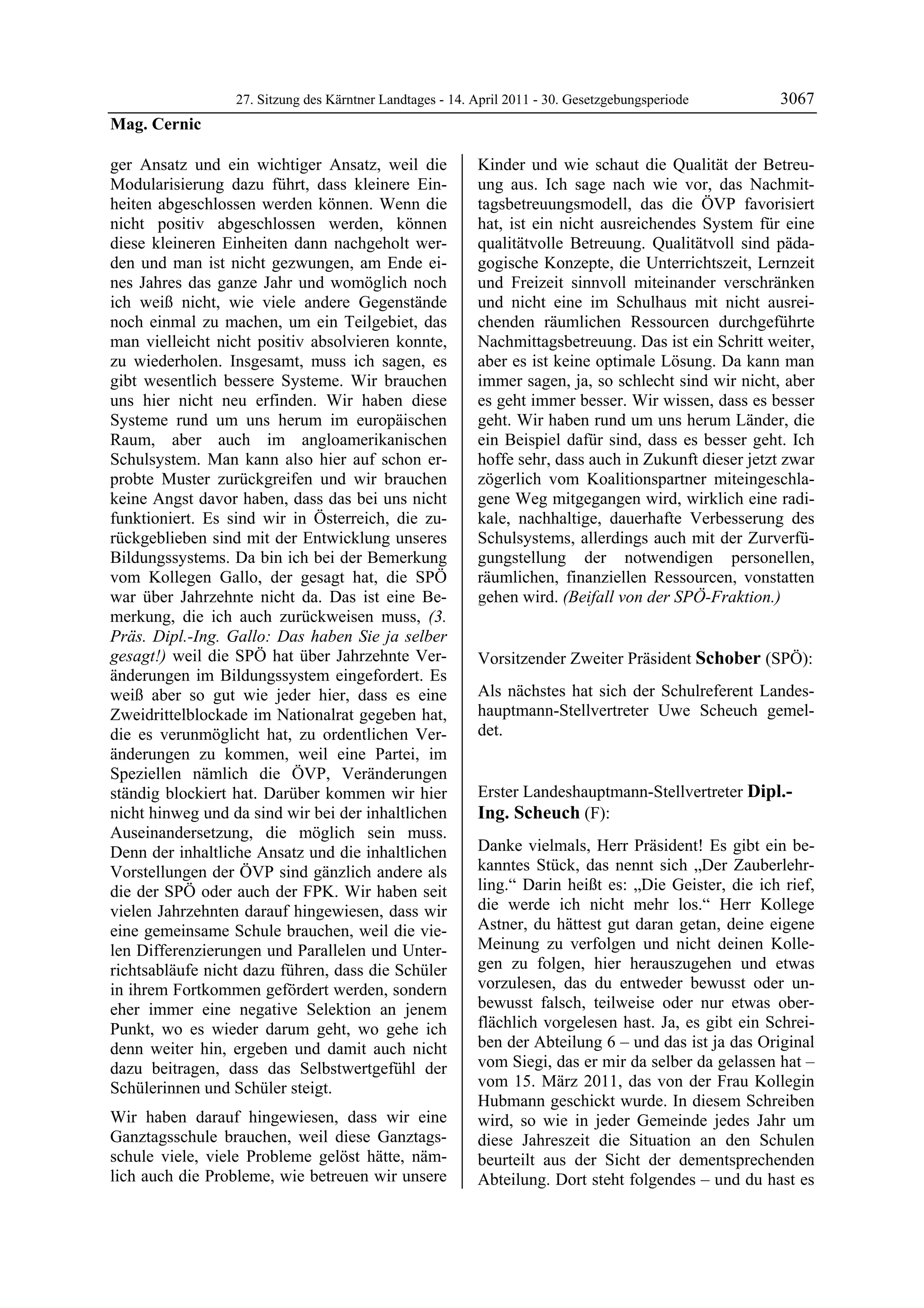 27. Sitzung des Kärntner Landtages - 14. April 2011 - 30. Gesetzgebungsperiode       3067
Mag. Cernic

ger Ansatz und ein wichtiger Ansatz, weil die              Kinder und wie schaut die Qualität der Betreu-
Modularisierung dazu führt, dass kleinere Ein-             ung aus. Ich sage nach wie vor, das Nachmit-
heiten abgeschlossen werden können. Wenn die               tagsbetreuungsmodell, das die ÖVP favorisiert
nicht positiv abgeschlossen werden, können                 hat, ist ein nicht ausreichendes System für eine
diese kleineren Einheiten dann nachgeholt wer-             qualitätvolle Betreuung. Qualitätvoll sind päda-
den und man ist nicht gezwungen, am Ende ei-               gogische Konzepte, die Unterrichtszeit, Lernzeit
nes Jahres das ganze Jahr und womöglich noch               und Freizeit sinnvoll miteinander verschränken
ich weiß nicht, wie viele andere Gegenstände               und nicht eine im Schulhaus mit nicht ausrei-
noch einmal zu machen, um ein Teilgebiet, das              chenden räumlichen Ressourcen durchgeführte
man vielleicht nicht positiv absolvieren konnte,           Nachmittagsbetreuung. Das ist ein Schritt weiter,
zu wiederholen. Insgesamt, muss ich sagen, es              aber es ist keine optimale Lösung. Da kann man
gibt wesentlich bessere Systeme. Wir brauchen              immer sagen, ja, so schlecht sind wir nicht, aber
uns hier nicht neu erfinden. Wir haben diese               es geht immer besser. Wir wissen, dass es besser
Systeme rund um uns herum im europäischen                  geht. Wir haben rund um uns herum Länder, die
Raum, aber auch im angloamerikanischen                     ein Beispiel dafür sind, dass es besser geht. Ich
Schulsystem. Man kann also hier auf schon er-              hoffe sehr, dass auch in Zukunft dieser jetzt zwar
probte Muster zurückgreifen und wir brauchen               zögerlich vom Koalitionspartner miteingeschla-
keine Angst davor haben, dass das bei uns nicht            gene Weg mitgegangen wird, wirklich eine radi-
funktioniert. Es sind wir in Österreich, die zu-           kale, nachhaltige, dauerhafte Verbesserung des
rückgeblieben sind mit der Entwicklung unseres             Schulsystems, allerdings auch mit der Zurverfü-
Bildungssystems. Da bin ich bei der Bemerkung              gungstellung der notwendigen personellen,
vom Kollegen Gallo, der gesagt hat, die SPÖ                räumlichen, finanziellen Ressourcen, vonstatten
war über Jahrzehnte nicht da. Das ist eine Be-             gehen wird. (Beifall von der SPÖ-Fraktion.)
                                                           Mag. Cernic

merkung, die ich auch zurückweisen muss, (3.
Präs. Dipl.-Ing. Gallo: Das haben Sie ja selber
gesagt!) weil die SPÖ hat über Jahrzehnte Ver-             Vorsitzender Zweiter Präsident Schober (SPÖ):
änderungen im Bildungssystem eingefordert. Es              Schober


weiß aber so gut wie jeder hier, dass es eine              Als nächstes hat sich der Schulreferent Landes-
Zweidrittelblockade im Nationalrat gegeben hat,            hauptmann-Stellvertreter Uwe Scheuch gemel-
die es verunmöglicht hat, zu ordentlichen Ver-             det.
                                                           Schober


änderungen zu kommen, weil eine Partei, im
Speziellen nämlich die ÖVP, Veränderungen
ständig blockiert hat. Darüber kommen wir hier             Erster Landeshauptmann-Stellvertreter Dipl.-
nicht hinweg und da sind wir bei der inhaltlichen          Ing. Scheuch (F):
Auseinandersetzung, die möglich sein muss.                 Dipl.-Ing. Scheuch


Denn der inhaltliche Ansatz und die inhaltlichen           Danke vielmals, Herr Präsident! Es gibt ein be-
Vorstellungen der ÖVP sind gänzlich andere als             kanntes Stück, das nennt sich „Der Zauberlehr-
die der SPÖ oder auch der FPK. Wir haben seit              ling.“ Darin heißt es: „Die Geister, die ich rief,
vielen Jahrzehnten darauf hingewiesen, dass wir            die werde ich nicht mehr los.“ Herr Kollege
eine gemeinsame Schule brauchen, weil die vie-             Astner, du hättest gut daran getan, deine eigene
len Differenzierungen und Parallelen und Unter-            Meinung zu verfolgen und nicht deinen Kolle-
richtsabläufe nicht dazu führen, dass die Schüler          gen zu folgen, hier herauszugehen und etwas
in ihrem Fortkommen gefördert werden, sondern              vorzulesen, das du entweder bewusst oder un-
eher immer eine negative Selektion an jenem                bewusst falsch, teilweise oder nur etwas ober-
Punkt, wo es wieder darum geht, wo gehe ich                flächlich vorgelesen hast. Ja, es gibt ein Schrei-
denn weiter hin, ergeben und damit auch nicht              ben der Abteilung 6 – und das ist ja das Original
dazu beitragen, dass das Selbstwertgefühl der              vom Siegi, das er mir da selber da gelassen hat –
Schülerinnen und Schüler steigt.                           vom 15. März 2011, das von der Frau Kollegin
                                                           Hubmann geschickt wurde. In diesem Schreiben
Wir haben darauf hingewiesen, dass wir eine                wird, so wie in jeder Gemeinde jedes Jahr um
Ganztagsschule brauchen, weil diese Ganztags-              diese Jahreszeit die Situation an den Schulen
schule viele, viele Probleme gelöst hätte, näm-            beurteilt aus der Sicht der dementsprechenden
lich auch die Probleme, wie betreuen wir unsere            Abteilung. Dort steht folgendes – und du hast es
 