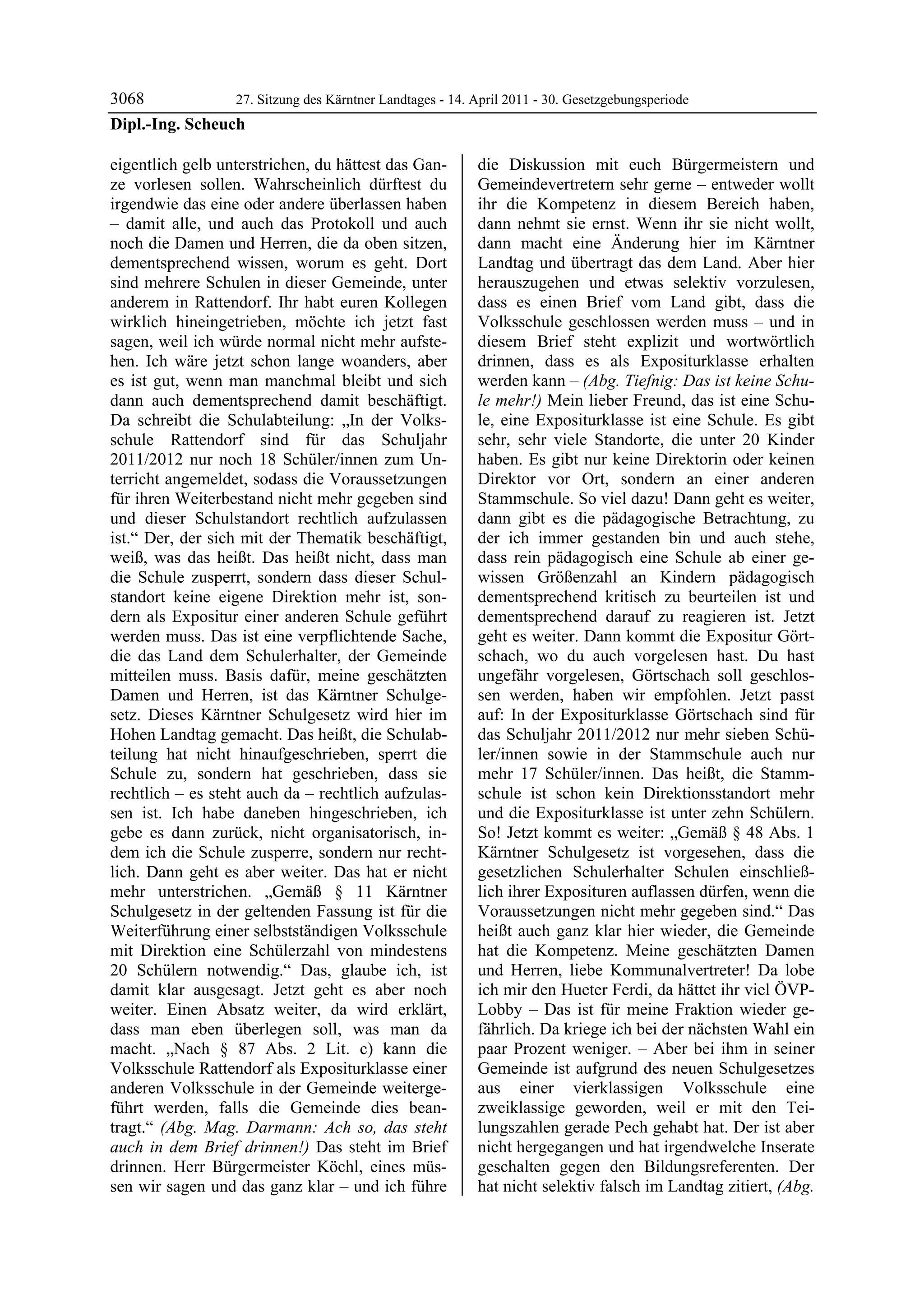 3068             27. Sitzung des Kärntner Landtages - 14. April 2011 - 30. Gesetzgebungsperiode
Dipl.-Ing. Scheuch

eigentlich gelb unterstrichen, du hättest das Gan-          die Diskussion mit euch Bürgermeistern und
ze vorlesen sollen. Wahrscheinlich dürftest du              Gemeindevertretern sehr gerne – entweder wollt
irgendwie das eine oder andere überlassen haben             ihr die Kompetenz in diesem Bereich haben,
– damit alle, und auch das Protokoll und auch               dann nehmt sie ernst. Wenn ihr sie nicht wollt,
noch die Damen und Herren, die da oben sitzen,              dann macht eine Änderung hier im Kärntner
dementsprechend wissen, worum es geht. Dort                 Landtag und übertragt das dem Land. Aber hier
sind mehrere Schulen in dieser Gemeinde, unter              herauszugehen und etwas selektiv vorzulesen,
anderem in Rattendorf. Ihr habt euren Kollegen              dass es einen Brief vom Land gibt, dass die
wirklich hineingetrieben, möchte ich jetzt fast             Volksschule geschlossen werden muss – und in
sagen, weil ich würde normal nicht mehr aufste-             diesem Brief steht explizit und wortwörtlich
hen. Ich wäre jetzt schon lange woanders, aber              drinnen, dass es als Expositurklasse erhalten
es ist gut, wenn man manchmal bleibt und sich               werden kann – (Abg. Tiefnig: Das ist keine Schu-
dann auch dementsprechend damit beschäftigt.                le mehr!) Mein lieber Freund, das ist eine Schu-
Da schreibt die Schulabteilung: „In der Volks-              le, eine Expositurklasse ist eine Schule. Es gibt
schule Rattendorf sind für das Schuljahr                    sehr, sehr viele Standorte, die unter 20 Kinder
2011/2012 nur noch 18 Schüler/innen zum Un-                 haben. Es gibt nur keine Direktorin oder keinen
terricht angemeldet, sodass die Voraussetzungen             Direktor vor Ort, sondern an einer anderen
für ihren Weiterbestand nicht mehr gegeben sind             Stammschule. So viel dazu! Dann geht es weiter,
und dieser Schulstandort rechtlich aufzulassen              dann gibt es die pädagogische Betrachtung, zu
ist.“ Der, der sich mit der Thematik beschäftigt,           der ich immer gestanden bin und auch stehe,
weiß, was das heißt. Das heißt nicht, dass man              dass rein pädagogisch eine Schule ab einer ge-
die Schule zusperrt, sondern dass dieser Schul-             wissen Größenzahl an Kindern pädagogisch
standort keine eigene Direktion mehr ist, son-              dementsprechend kritisch zu beurteilen ist und
dern als Expositur einer anderen Schule geführt             dementsprechend darauf zu reagieren ist. Jetzt
werden muss. Das ist eine verpflichtende Sache,             geht es weiter. Dann kommt die Expositur Gört-
die das Land dem Schulerhalter, der Gemeinde                schach, wo du auch vorgelesen hast. Du hast
mitteilen muss. Basis dafür, meine geschätzten              ungefähr vorgelesen, Görtschach soll geschlos-
Damen und Herren, ist das Kärntner Schulge-                 sen werden, haben wir empfohlen. Jetzt passt
setz. Dieses Kärntner Schulgesetz wird hier im              auf: In der Expositurklasse Görtschach sind für
Hohen Landtag gemacht. Das heißt, die Schulab-              das Schuljahr 2011/2012 nur mehr sieben Schü-
teilung hat nicht hinaufgeschrieben, sperrt die             ler/innen sowie in der Stammschule auch nur
Schule zu, sondern hat geschrieben, dass sie                mehr 17 Schüler/innen. Das heißt, die Stamm-
rechtlich – es steht auch da – rechtlich aufzulas-          schule ist schon kein Direktionsstandort mehr
sen ist. Ich habe daneben hingeschrieben, ich               und die Expositurklasse ist unter zehn Schülern.
gebe es dann zurück, nicht organisatorisch, in-             So! Jetzt kommt es weiter: „Gemäß § 48 Abs. 1
dem ich die Schule zusperre, sondern nur recht-             Kärntner Schulgesetz ist vorgesehen, dass die
lich. Dann geht es aber weiter. Das hat er nicht            gesetzlichen Schulerhalter Schulen einschließ-
mehr unterstrichen. „Gemäß § 11 Kärntner                    lich ihrer Exposituren auflassen dürfen, wenn die
Schulgesetz in der geltenden Fassung ist für die            Voraussetzungen nicht mehr gegeben sind.“ Das
Weiterführung einer selbstständigen Volksschule             heißt auch ganz klar hier wieder, die Gemeinde
mit Direktion eine Schülerzahl von mindestens               hat die Kompetenz. Meine geschätzten Damen
20 Schülern notwendig.“ Das, glaube ich, ist                und Herren, liebe Kommunalvertreter! Da lobe
damit klar ausgesagt. Jetzt geht es aber noch               ich mir den Hueter Ferdi, da hättet ihr viel ÖVP-
weiter. Einen Absatz weiter, da wird erklärt,               Lobby – Das ist für meine Fraktion wieder ge-
dass man eben überlegen soll, was man da                    fährlich. Da kriege ich bei der nächsten Wahl ein
macht. „Nach § 87 Abs. 2 Lit. c) kann die                   paar Prozent weniger. – Aber bei ihm in seiner
Volksschule Rattendorf als Expositurklasse einer            Gemeinde ist aufgrund des neuen Schulgesetzes
anderen Volksschule in der Gemeinde weiterge-               aus einer vierklassigen Volksschule eine
führt werden, falls die Gemeinde dies bean-                 zweiklassige geworden, weil er mit den Tei-
tragt.“ (Abg. Mag. Darmann: Ach so, das steht               lungszahlen gerade Pech gehabt hat. Der ist aber
auch in dem Brief drinnen!) Das steht im Brief              nicht hergegangen und hat irgendwelche Inserate
drinnen. Herr Bürgermeister Köchl, eines müs-               geschalten gegen den Bildungsreferenten. Der
sen wir sagen und das ganz klar – und ich führe             hat nicht selektiv falsch im Landtag zitiert, (Abg.
 