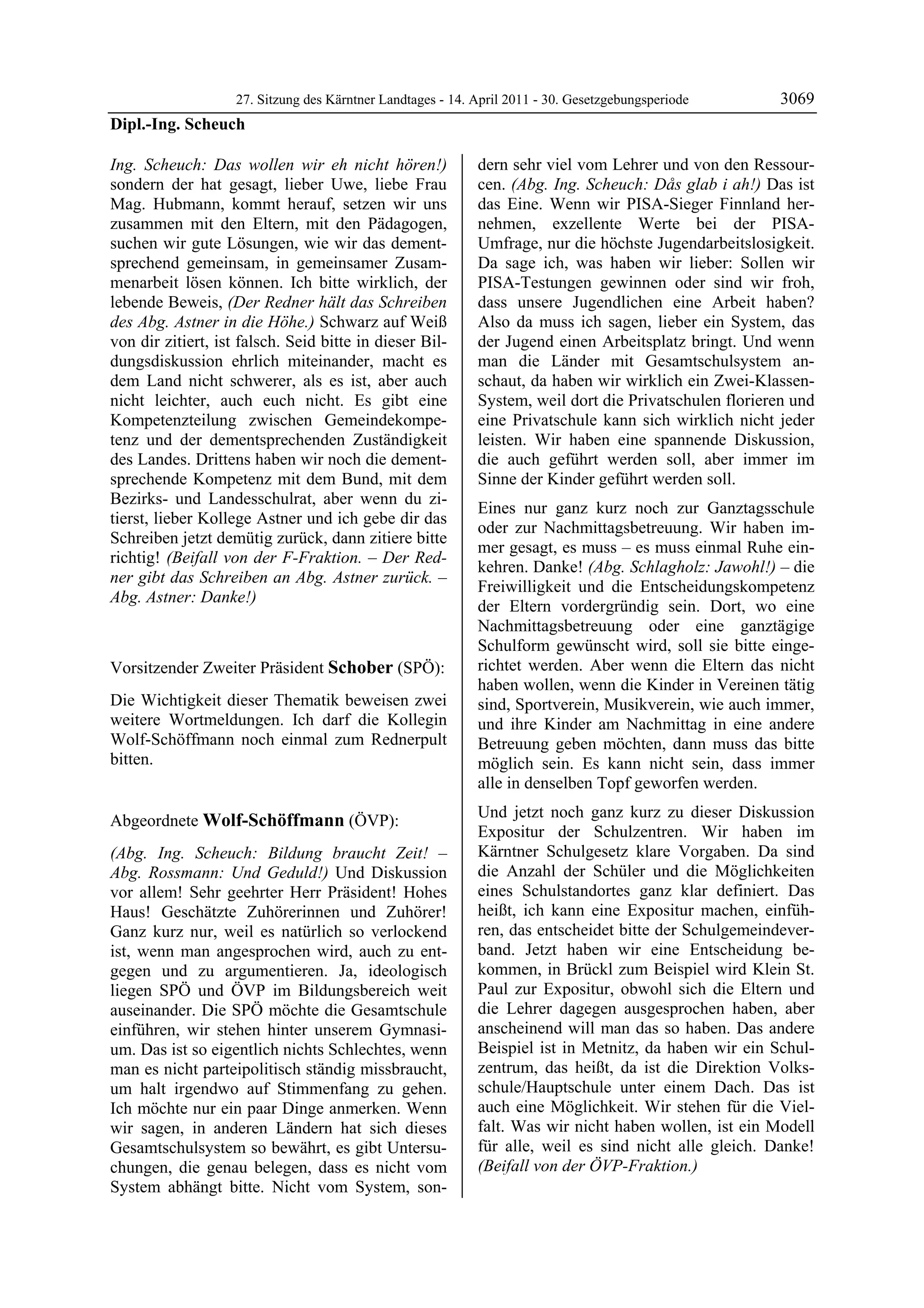 27. Sitzung des Kärntner Landtages - 14. April 2011 - 30. Gesetzgebungsperiode       3069
Dipl.-Ing. Scheuch

Ing. Scheuch: Das wollen wir eh nicht hören!)                 dern sehr viel vom Lehrer und von den Ressour-
sondern der hat gesagt, lieber Uwe, liebe Frau                cen. (Abg. Ing. Scheuch: Dås glab i ah!) Das ist
Mag. Hubmann, kommt herauf, setzen wir uns                    das Eine. Wenn wir PISA-Sieger Finnland her-
zusammen mit den Eltern, mit den Pädagogen,                   nehmen, exzellente Werte bei der PISA-
suchen wir gute Lösungen, wie wir das dement-                 Umfrage, nur die höchste Jugendarbeitslosigkeit.
sprechend gemeinsam, in gemeinsamer Zusam-                    Da sage ich, was haben wir lieber: Sollen wir
menarbeit lösen können. Ich bitte wirklich, der               PISA-Testungen gewinnen oder sind wir froh,
lebende Beweis, (Der Redner hält das Schreiben                dass unsere Jugendlichen eine Arbeit haben?
des Abg. Astner in die Höhe.) Schwarz auf Weiß                Also da muss ich sagen, lieber ein System, das
von dir zitiert, ist falsch. Seid bitte in dieser Bil-        der Jugend einen Arbeitsplatz bringt. Und wenn
dungsdiskussion ehrlich miteinander, macht es                 man die Länder mit Gesamtschulsystem an-
dem Land nicht schwerer, als es ist, aber auch                schaut, da haben wir wirklich ein Zwei-Klassen-
nicht leichter, auch euch nicht. Es gibt eine                 System, weil dort die Privatschulen florieren und
Kompetenzteilung zwischen Gemeindekompe-                      eine Privatschule kann sich wirklich nicht jeder
tenz und der dementsprechenden Zuständigkeit                  leisten. Wir haben eine spannende Diskussion,
des Landes. Drittens haben wir noch die dement-               die auch geführt werden soll, aber immer im
sprechende Kompetenz mit dem Bund, mit dem                    Sinne der Kinder geführt werden soll.
Bezirks- und Landesschulrat, aber wenn du zi-
                                                              Eines nur ganz kurz noch zur Ganztagsschule
tierst, lieber Kollege Astner und ich gebe dir das
                                                              oder zur Nachmittagsbetreuung. Wir haben im-
Schreiben jetzt demütig zurück, dann zitiere bitte
                                                              mer gesagt, es muss – es muss einmal Ruhe ein-
richtig! (Beifall von der F-Fraktion. – Der Red-
                                                              kehren. Danke! (Abg. Schlagholz: Jawohl!) – die
ner gibt das Schreiben an Abg. Astner zurück. –
                                                              Freiwilligkeit und die Entscheidungskompetenz
Abg. Astner: Danke!)
Dipl.-Ing. Scheuch
                                                              der Eltern vordergründig sein. Dort, wo eine
                                                              Nachmittagsbetreuung oder eine ganztägige
                                                              Schulform gewünscht wird, soll sie bitte einge-
Vorsitzender Zweiter Präsident Schober (SPÖ):                 richtet werden. Aber wenn die Eltern das nicht
Schober                                                       haben wollen, wenn die Kinder in Vereinen tätig
Die Wichtigkeit dieser Thematik beweisen zwei                 sind, Sportverein, Musikverein, wie auch immer,
weitere Wortmeldungen. Ich darf die Kollegin                  und ihre Kinder am Nachmittag in eine andere
Wolf-Schöffmann noch einmal zum Rednerpult                    Betreuung geben möchten, dann muss das bitte
bitten.
Schober                                                       möglich sein. Es kann nicht sein, dass immer
                                                              alle in denselben Topf geworfen werden.
                                                              Und jetzt noch ganz kurz zu dieser Diskussion
Abgeordnete Wolf-Schöffmann (ÖVP):
Wolf-Schöffmann
                                                              Expositur der Schulzentren. Wir haben im
(Abg. Ing. Scheuch: Bildung braucht Zeit! –                   Kärntner Schulgesetz klare Vorgaben. Da sind
Abg. Rossmann: Und Geduld!) Und Diskussion                    die Anzahl der Schüler und die Möglichkeiten
vor allem! Sehr geehrter Herr Präsident! Hohes                eines Schulstandortes ganz klar definiert. Das
Haus! Geschätzte Zuhörerinnen und Zuhörer!                    heißt, ich kann eine Expositur machen, einfüh-
Ganz kurz nur, weil es natürlich so verlockend                ren, das entscheidet bitte der Schulgemeindever-
ist, wenn man angesprochen wird, auch zu ent-                 band. Jetzt haben wir eine Entscheidung be-
gegen und zu argumentieren. Ja, ideologisch                   kommen, in Brückl zum Beispiel wird Klein St.
liegen SPÖ und ÖVP im Bildungsbereich weit                    Paul zur Expositur, obwohl sich die Eltern und
auseinander. Die SPÖ möchte die Gesamtschule                  die Lehrer dagegen ausgesprochen haben, aber
einführen, wir stehen hinter unserem Gymnasi-                 anscheinend will man das so haben. Das andere
um. Das ist so eigentlich nichts Schlechtes, wenn             Beispiel ist in Metnitz, da haben wir ein Schul-
man es nicht parteipolitisch ständig missbraucht,             zentrum, das heißt, da ist die Direktion Volks-
um halt irgendwo auf Stimmenfang zu gehen.                    schule/Hauptschule unter einem Dach. Das ist
Ich möchte nur ein paar Dinge anmerken. Wenn                  auch eine Möglichkeit. Wir stehen für die Viel-
wir sagen, in anderen Ländern hat sich dieses                 falt. Was wir nicht haben wollen, ist ein Modell
Gesamtschulsystem so bewährt, es gibt Untersu-                für alle, weil es sind nicht alle gleich. Danke!
chungen, die genau belegen, dass es nicht vom                 (Beifall von der ÖVP-Fraktion.)
                                                              Wolf-Schöffmann

System abhängt bitte. Nicht vom System, son-
 
