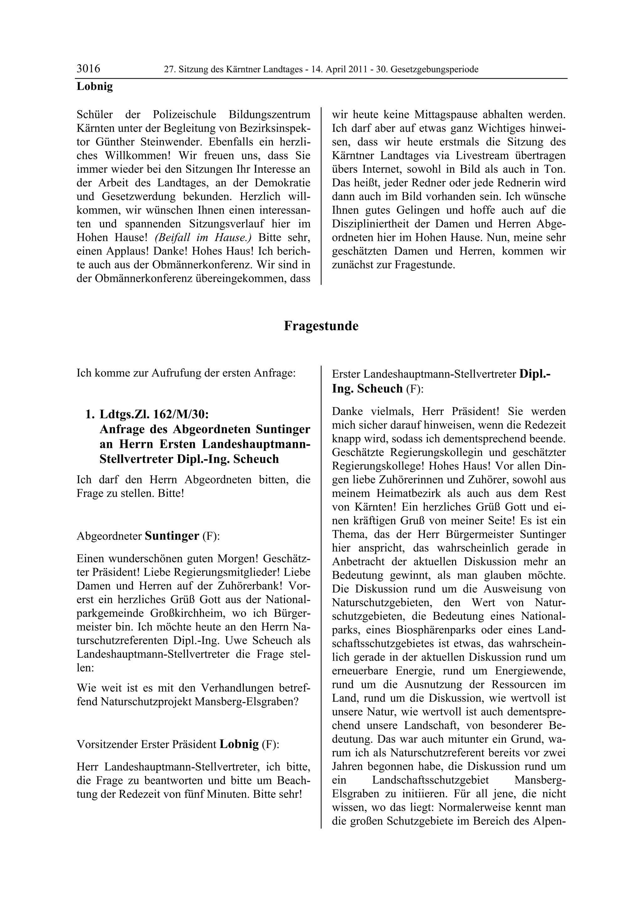 3016             27. Sitzung des Kärntner Landtages - 14. April 2011 - 30. Gesetzgebungsperiode
Lobnig

Schüler der Polizeischule Bildungszentrum                 wir heute keine Mittagspause abhalten werden.
Kärnten unter der Begleitung von Bezirksinspek-           Ich darf aber auf etwas ganz Wichtiges hinwei-
tor Günther Steinwender. Ebenfalls ein herzli-            sen, dass wir heute erstmals die Sitzung des
ches Willkommen! Wir freuen uns, dass Sie                 Kärntner Landtages via Livestream übertragen
immer wieder bei den Sitzungen Ihr Interesse an           übers Internet, sowohl in Bild als auch in Ton.
der Arbeit des Landtages, an der Demokratie               Das heißt, jeder Redner oder jede Rednerin wird
und Gesetzwerdung bekunden. Herzlich will-                dann auch im Bild vorhanden sein. Ich wünsche
kommen, wir wünschen Ihnen einen interessan-              Ihnen gutes Gelingen und hoffe auch auf die
ten und spannenden Sitzungsverlauf hier im                Diszipliniertheit der Damen und Herren Abge-
Hohen Hause! (Beifall im Hause.) Bitte sehr,              ordneten hier im Hohen Hause. Nun, meine sehr
einen Applaus! Danke! Hohes Haus! Ich berich-             geschätzten Damen und Herren, kommen wir
te auch aus der Obmännerkonferenz. Wir sind in            zunächst zur Fragestunde.
der Obmännerkonferenz übereingekommen, dass



                                              Fragestunde


Ich komme zur Aufrufung der ersten Anfrage:               Erster Landeshauptmann-Stellvertreter Dipl.-
                                                          Ing. Scheuch (F):
                                                          Dipl.-Ing. Scheuch


    1. Ldtgs.Zl. 162/M/30:                                Danke vielmals, Herr Präsident! Sie werden
       Anfrage des Abgeordneten Suntinger                 mich sicher darauf hinweisen, wenn die Redezeit
       an Herrn Ersten Landeshauptmann-                   knapp wird, sodass ich dementsprechend beende.
                                                          Geschätzte Regierungskollegin und geschätzter
       Stellvertreter Dipl.-Ing. Scheuch
                                                          Regierungskollege! Hohes Haus! Vor allen Din-
Ich darf den Herrn Abgeordneten bitten, die               gen liebe Zuhörerinnen und Zuhörer, sowohl aus
Frage zu stellen. Bitte!
Lobnig
                                                          meinem Heimatbezirk als auch aus dem Rest
                                                          von Kärnten! Ein herzliches Grüß Gott und ei-
                                                          nen kräftigen Gruß von meiner Seite! Es ist ein
Abgeordneter Suntinger (F):                               Thema, das der Herr Bürgermeister Suntinger
Suntinger                                                 hier anspricht, das wahrscheinlich gerade in
Einen wunderschönen guten Morgen! Geschätz-               Anbetracht der aktuellen Diskussion mehr an
ter Präsident! Liebe Regierungsmitglieder! Liebe          Bedeutung gewinnt, als man glauben möchte.
Damen und Herren auf der Zuhörerbank! Vor-                Die Diskussion rund um die Ausweisung von
erst ein herzliches Grüß Gott aus der National-           Naturschutzgebieten, den Wert von Natur-
parkgemeinde Großkirchheim, wo ich Bürger-                schutzgebieten, die Bedeutung eines National-
meister bin. Ich möchte heute an den Herrn Na-            parks, eines Biosphärenparks oder eines Land-
turschutzreferenten Dipl.-Ing. Uwe Scheuch als            schaftsschutzgebietes ist etwas, das wahrschein-
Landeshauptmann-Stellvertreter die Frage stel-            lich gerade in der aktuellen Diskussion rund um
len:                                                      erneuerbare Energie, rund um Energiewende,
Wie weit ist es mit den Verhandlungen betref-             rund um die Ausnutzung der Ressourcen im
fend Naturschutzprojekt Mansberg-Elsgraben?               Land, rund um die Diskussion, wie wertvoll ist
Suntinger
                                                          unsere Natur, wie wertvoll ist auch dementspre-
                                                          chend unsere Landschaft, von besonderer Be-
Vorsitzender Erster Präsident Lobnig (F):                 deutung. Das war auch mitunter ein Grund, wa-
Lobnig
                                                          rum ich als Naturschutzreferent bereits vor zwei
Herr Landeshauptmann-Stellvertreter, ich bitte,           Jahren begonnen habe, die Diskussion rund um
die Frage zu beantworten und bitte um Beach-              ein      Landschaftsschutzgebiet      Mansberg-
tung der Redezeit von fünf Minuten. Bitte sehr!
Lobnig
                                                          Elsgraben zu initiieren. Für all jene, die nicht
                                                          wissen, wo das liegt: Normalerweise kennt man
                                                          die großen Schutzgebiete im Bereich des Alpen-
 