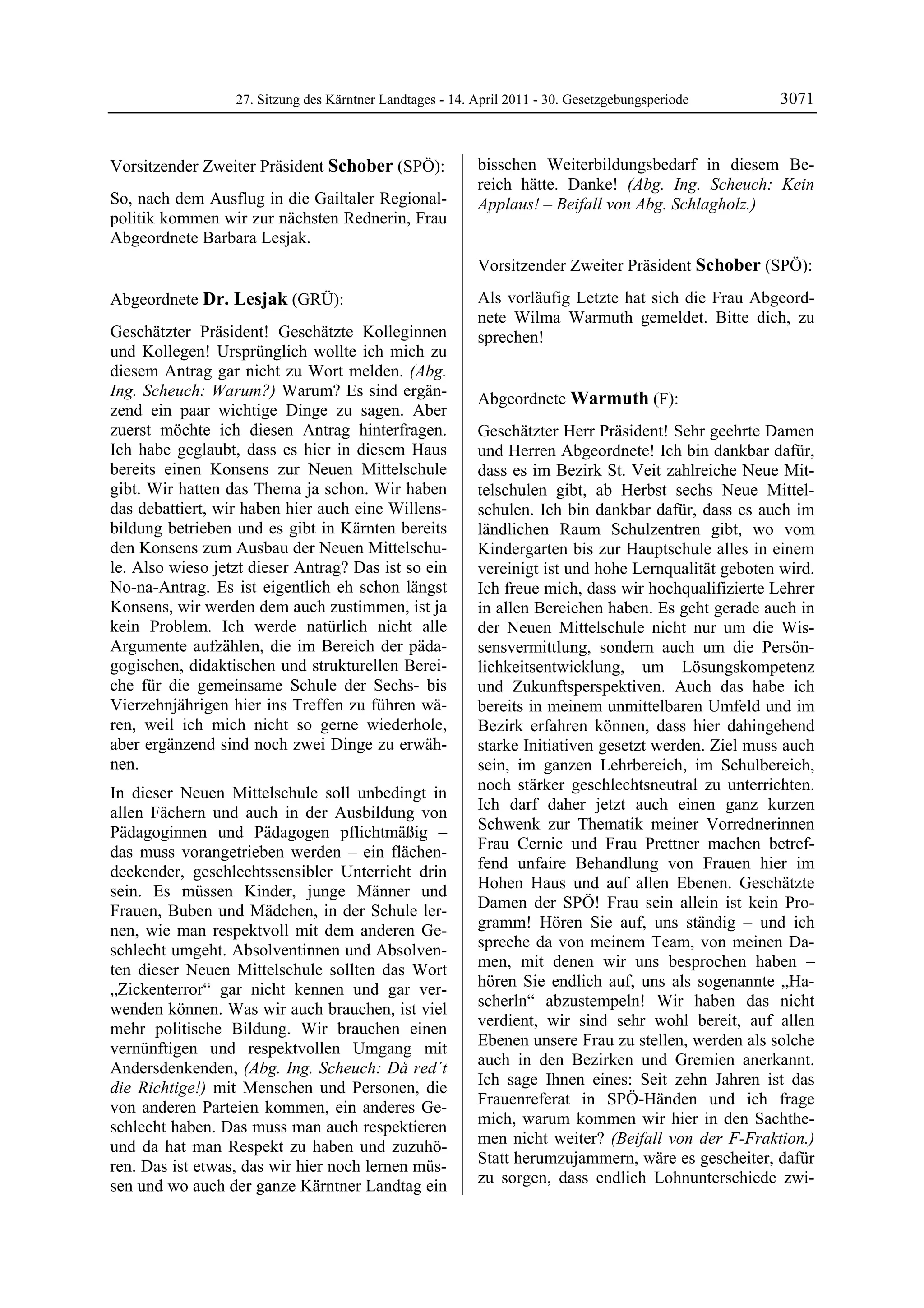 27. Sitzung des Kärntner Landtages - 14. April 2011 - 30. Gesetzgebungsperiode      3071


Vorsitzender Zweiter Präsident Schober (SPÖ):              bisschen Weiterbildungsbedarf in diesem Be-
Schober                                                    reich hätte. Danke! (Abg. Ing. Scheuch: Kein
So, nach dem Ausflug in die Gailtaler Regional-            Applaus! – Beifall von Abg. Schlagholz.)
                                                           Dr. Lesjak
politik kommen wir zur nächsten Rednerin, Frau
Abgeordnete Barbara Lesjak.
Schober


                                                           Vorsitzender Zweiter Präsident Schober (SPÖ):
                                                           Schober

Abgeordnete Dr. Lesjak (GRÜ):                              Als vorläufig Letzte hat sich die Frau Abgeord-
Dr. Lesjak                                                 nete Wilma Warmuth gemeldet. Bitte dich, zu
Geschätzter Präsident! Geschätzte Kolleginnen              sprechen!
                                                           Schober
und Kollegen! Ursprünglich wollte ich mich zu
diesem Antrag gar nicht zu Wort melden. (Abg.
Ing. Scheuch: Warum?) Warum? Es sind ergän-                Abgeordnete Warmuth (F):
zend ein paar wichtige Dinge zu sagen. Aber                Warmuth

zuerst möchte ich diesen Antrag hinterfragen.              Geschätzter Herr Präsident! Sehr geehrte Damen
Ich habe geglaubt, dass es hier in diesem Haus             und Herren Abgeordnete! Ich bin dankbar dafür,
bereits einen Konsens zur Neuen Mittelschule               dass es im Bezirk St. Veit zahlreiche Neue Mit-
gibt. Wir hatten das Thema ja schon. Wir haben             telschulen gibt, ab Herbst sechs Neue Mittel-
das debattiert, wir haben hier auch eine Willens-          schulen. Ich bin dankbar dafür, dass es auch im
bildung betrieben und es gibt in Kärnten bereits           ländlichen Raum Schulzentren gibt, wo vom
den Konsens zum Ausbau der Neuen Mittelschu-               Kindergarten bis zur Hauptschule alles in einem
le. Also wieso jetzt dieser Antrag? Das ist so ein         vereinigt ist und hohe Lernqualität geboten wird.
No-na-Antrag. Es ist eigentlich eh schon längst            Ich freue mich, dass wir hochqualifizierte Lehrer
Konsens, wir werden dem auch zustimmen, ist ja             in allen Bereichen haben. Es geht gerade auch in
kein Problem. Ich werde natürlich nicht alle               der Neuen Mittelschule nicht nur um die Wis-
Argumente aufzählen, die im Bereich der päda-              sensvermittlung, sondern auch um die Persön-
gogischen, didaktischen und strukturellen Berei-           lichkeitsentwicklung, um Lösungskompetenz
che für die gemeinsame Schule der Sechs- bis               und Zukunftsperspektiven. Auch das habe ich
Vierzehnjährigen hier ins Treffen zu führen wä-            bereits in meinem unmittelbaren Umfeld und im
ren, weil ich mich nicht so gerne wiederhole,              Bezirk erfahren können, dass hier dahingehend
aber ergänzend sind noch zwei Dinge zu erwäh-              starke Initiativen gesetzt werden. Ziel muss auch
nen.                                                       sein, im ganzen Lehrbereich, im Schulbereich,
In dieser Neuen Mittelschule soll unbedingt in             noch stärker geschlechtsneutral zu unterrichten.
allen Fächern und auch in der Ausbildung von               Ich darf daher jetzt auch einen ganz kurzen
Pädagoginnen und Pädagogen pflichtmäßig –                  Schwenk zur Thematik meiner Vorrednerinnen
das muss vorangetrieben werden – ein flächen-              Frau Cernic und Frau Prettner machen betref-
deckender, geschlechtssensibler Unterricht drin            fend unfaire Behandlung von Frauen hier im
sein. Es müssen Kinder, junge Männer und                   Hohen Haus und auf allen Ebenen. Geschätzte
Frauen, Buben und Mädchen, in der Schule ler-              Damen der SPÖ! Frau sein allein ist kein Pro-
nen, wie man respektvoll mit dem anderen Ge-               gramm! Hören Sie auf, uns ständig – und ich
schlecht umgeht. Absolventinnen und Absolven-              spreche da von meinem Team, von meinen Da-
ten dieser Neuen Mittelschule sollten das Wort             men, mit denen wir uns besprochen haben –
„Zickenterror“ gar nicht kennen und gar ver-               hören Sie endlich auf, uns als sogenannte „Ha-
wenden können. Was wir auch brauchen, ist viel             scherln“ abzustempeln! Wir haben das nicht
mehr politische Bildung. Wir brauchen einen                verdient, wir sind sehr wohl bereit, auf allen
vernünftigen und respektvollen Umgang mit                  Ebenen unsere Frau zu stellen, werden als solche
Andersdenkenden, (Abg. Ing. Scheuch: Då red´t              auch in den Bezirken und Gremien anerkannt.
die Richtige!) mit Menschen und Personen, die              Ich sage Ihnen eines: Seit zehn Jahren ist das
von anderen Parteien kommen, ein anderes Ge-               Frauenreferat in SPÖ-Händen und ich frage
schlecht haben. Das muss man auch respektieren             mich, warum kommen wir hier in den Sachthe-
und da hat man Respekt zu haben und zuzuhö-                men nicht weiter? (Beifall von der F-Fraktion.)
ren. Das ist etwas, das wir hier noch lernen müs-          Statt herumzujammern, wäre es gescheiter, dafür
sen und wo auch der ganze Kärntner Landtag ein             zu sorgen, dass endlich Lohnunterschiede zwi-
 