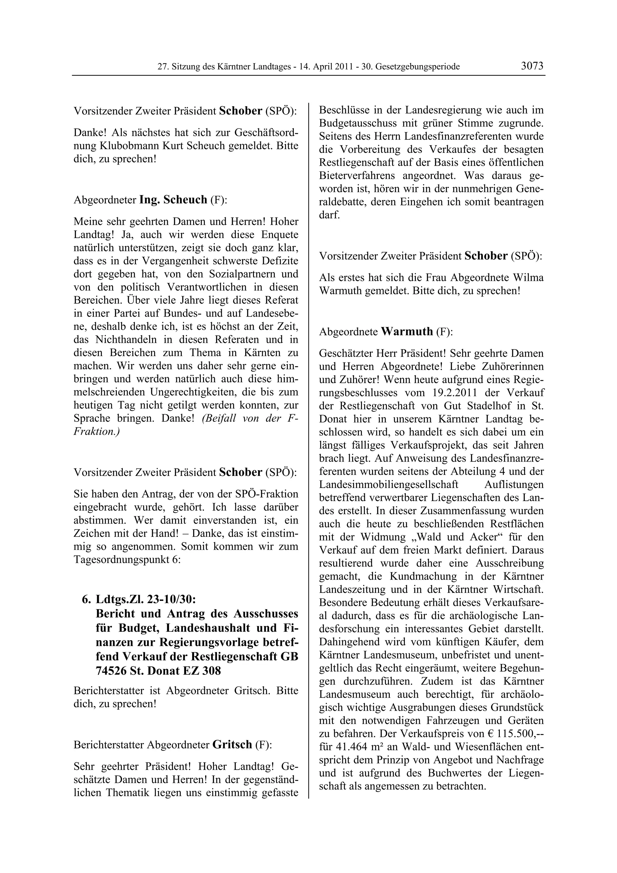27. Sitzung des Kärntner Landtages - 14. April 2011 - 30. Gesetzgebungsperiode       3073


Vorsitzender Zweiter Präsident Schober (SPÖ):              Beschlüsse in der Landesregierung wie auch im
Schober                                                    Budgetausschuss mit grüner Stimme zugrunde.
Danke! Als nächstes hat sich zur Geschäftsord-             Seitens des Herrn Landesfinanzreferenten wurde
nung Klubobmann Kurt Scheuch gemeldet. Bitte               die Vorbereitung des Verkaufes der besagten
dich, zu sprechen!
Schober                                                    Restliegenschaft auf der Basis eines öffentlichen
                                                           Bieterverfahrens angeordnet. Was daraus ge-
                                                           worden ist, hören wir in der nunmehrigen Gene-
Abgeordneter Ing. Scheuch (F):                             raldebatte, deren Eingehen ich somit beantragen
Ing. Scheuch
                                                           darf.
Meine sehr geehrten Damen und Herren! Hoher                Gritsch


Landtag! Ja, auch wir werden diese Enquete
natürlich unterstützen, zeigt sie doch ganz klar,
dass es in der Vergangenheit schwerste Defizite            Vorsitzender Zweiter Präsident Schober (SPÖ):
                                                           Schober
dort gegeben hat, von den Sozialpartnern und               Als erstes hat sich die Frau Abgeordnete Wilma
von den politisch Verantwortlichen in diesen               Warmuth gemeldet. Bitte dich, zu sprechen!
                                                           Schober
Bereichen. Über viele Jahre liegt dieses Referat
in einer Partei auf Bundes- und auf Landesebe-
ne, deshalb denke ich, ist es höchst an der Zeit,          Abgeordnete Warmuth (F):
das Nichthandeln in diesen Referaten und in                Warmuth

diesen Bereichen zum Thema in Kärnten zu                   Geschätzter Herr Präsident! Sehr geehrte Damen
machen. Wir werden uns daher sehr gerne ein-               und Herren Abgeordnete! Liebe Zuhörerinnen
bringen und werden natürlich auch diese him-               und Zuhörer! Wenn heute aufgrund eines Regie-
melschreienden Ungerechtigkeiten, die bis zum              rungsbeschlusses vom 19.2.2011 der Verkauf
heutigen Tag nicht getilgt werden konnten, zur             der Restliegenschaft von Gut Stadelhof in St.
Sprache bringen. Danke! (Beifall von der F-                Donat hier in unserem Kärntner Landtag be-
Fraktion.)
Ing. Scheuch
                                                           schlossen wird, so handelt es sich dabei um ein
                                                           längst fälliges Verkaufsprojekt, das seit Jahren
                                                           brach liegt. Auf Anweisung des Landesfinanzre-
Vorsitzender Zweiter Präsident Schober (SPÖ):              ferenten wurden seitens der Abteilung 4 und der
Schober                                                    Landesimmobiliengesellschaft       Auflistungen
Sie haben den Antrag, der von der SPÖ-Fraktion             betreffend verwertbarer Liegenschaften des Lan-
eingebracht wurde, gehört. Ich lasse darüber               des erstellt. In dieser Zusammenfassung wurden
abstimmen. Wer damit einverstanden ist, ein                auch die heute zu beschließenden Restflächen
Zeichen mit der Hand! – Danke, das ist einstim-            mit der Widmung „Wald und Acker“ für den
mig so angenommen. Somit kommen wir zum                    Verkauf auf dem freien Markt definiert. Daraus
Tagesordnungspunkt 6:                                      resultierend wurde daher eine Ausschreibung
                                                           gemacht, die Kundmachung in der Kärntner
                                                           Landeszeitung und in der Kärntner Wirtschaft.
    6. Ldtgs.Zl. 23-10/30:                                 Besondere Bedeutung erhält dieses Verkaufsare-
       Bericht und Antrag des Ausschusses                  al dadurch, dass es für die archäologische Lan-
       für Budget, Landeshaushalt und Fi-                  desforschung ein interessantes Gebiet darstellt.
       nanzen zur Regierungsvorlage betref-                Dahingehend wird vom künftigen Käufer, dem
       fend Verkauf der Restliegenschaft GB                Kärntner Landesmuseum, unbefristet und unent-
       74526 St. Donat EZ 308                              geltlich das Recht eingeräumt, weitere Begehun-
                                                           gen durchzuführen. Zudem ist das Kärntner
Berichterstatter ist Abgeordneter Gritsch. Bitte           Landesmuseum auch berechtigt, für archäolo-
dich, zu sprechen!
Schober                                                    gisch wichtige Ausgrabungen dieses Grundstück
                                                           mit den notwendigen Fahrzeugen und Geräten
                                                           zu befahren. Der Verkaufspreis von € 115.500,--
Berichterstatter Abgeordneter Gritsch (F):                 für 41.464 m² an Wald- und Wiesenflächen ent-
Gritsch
                                                           spricht dem Prinzip von Angebot und Nachfrage
Sehr geehrter Präsident! Hoher Landtag! Ge-
                                                           und ist aufgrund des Buchwertes der Liegen-
schätzte Damen und Herren! In der gegenständ-
                                                           schaft als angemessen zu betrachten.
lichen Thematik liegen uns einstimmig gefasste
 