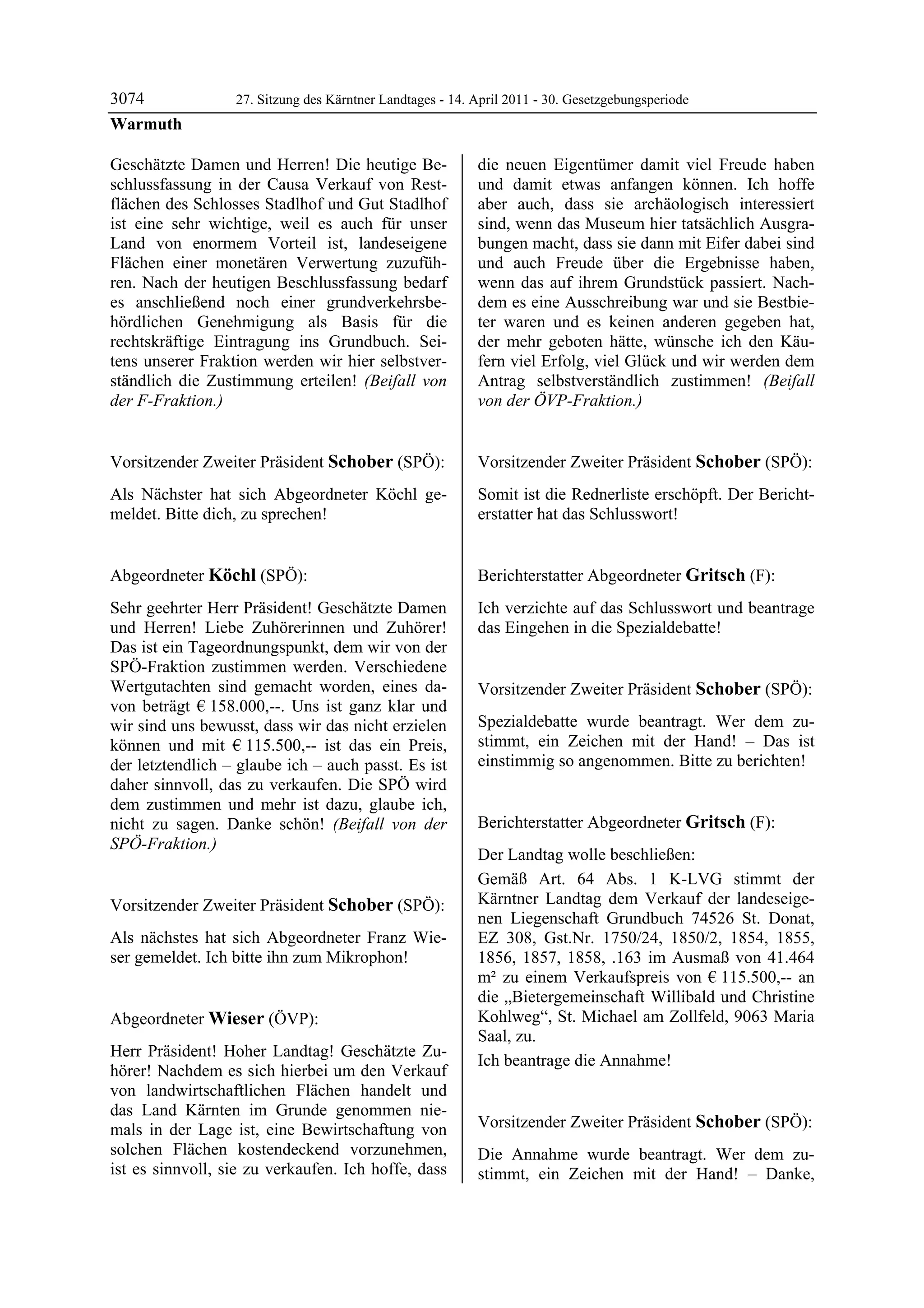 3074              27. Sitzung des Kärntner Landtages - 14. April 2011 - 30. Gesetzgebungsperiode
Warmuth

Geschätzte Damen und Herren! Die heutige Be-               die neuen Eigentümer damit viel Freude haben
schlussfassung in der Causa Verkauf von Rest-              und damit etwas anfangen können. Ich hoffe
flächen des Schlosses Stadlhof und Gut Stadlhof            aber auch, dass sie archäologisch interessiert
ist eine sehr wichtige, weil es auch für unser             sind, wenn das Museum hier tatsächlich Ausgra-
Land von enormem Vorteil ist, landeseigene                 bungen macht, dass sie dann mit Eifer dabei sind
Flächen einer monetären Verwertung zuzufüh-                und auch Freude über die Ergebnisse haben,
ren. Nach der heutigen Beschlussfassung bedarf             wenn das auf ihrem Grundstück passiert. Nach-
es anschließend noch einer grundverkehrsbe-                dem es eine Ausschreibung war und sie Bestbie-
hördlichen Genehmigung als Basis für die                   ter waren und es keinen anderen gegeben hat,
rechtskräftige Eintragung ins Grundbuch. Sei-              der mehr geboten hätte, wünsche ich den Käu-
tens unserer Fraktion werden wir hier selbstver-           fern viel Erfolg, viel Glück und wir werden dem
ständlich die Zustimmung erteilen! (Beifall von            Antrag selbstverständlich zustimmen! (Beifall
der F-Fraktion.)
Warmuth
                                                           von der ÖVP-Fraktion.)
                                                           Wieser




Vorsitzender Zweiter Präsident Schober (SPÖ):              Vorsitzender Zweiter Präsident Schober (SPÖ):
Schober                                                    Schober

Als Nächster hat sich Abgeordneter Köchl ge-               Somit ist die Rednerliste erschöpft. Der Bericht-
meldet. Bitte dich, zu sprechen!
Schober
                                                           erstatter hat das Schlusswort!
                                                           Schober




Abgeordneter Köchl (SPÖ):                                  Berichterstatter Abgeordneter Gritsch (F):
Köchl                                                      Gritsch

Sehr geehrter Herr Präsident! Geschätzte Damen             Ich verzichte auf das Schlusswort und beantrage
und Herren! Liebe Zuhörerinnen und Zuhörer!                das Eingehen in die Spezialdebatte!
                                                           Gritsch

Das ist ein Tageordnungspunkt, dem wir von der
SPÖ-Fraktion zustimmen werden. Verschiedene
Wertgutachten sind gemacht worden, eines da-               Vorsitzender Zweiter Präsident Schober (SPÖ):
von beträgt € 158.000,--. Uns ist ganz klar und            Schober


wir sind uns bewusst, dass wir das nicht erzielen          Spezialdebatte wurde beantragt. Wer dem zu-
können und mit € 115.500,-- ist das ein Preis,             stimmt, ein Zeichen mit der Hand! – Das ist
der letztendlich – glaube ich – auch passt. Es ist         einstimmig so angenommen. Bitte zu berichten!
                                                           Schober


daher sinnvoll, das zu verkaufen. Die SPÖ wird
dem zustimmen und mehr ist dazu, glaube ich,
nicht zu sagen. Danke schön! (Beifall von der              Berichterstatter Abgeordneter Gritsch (F):
SPÖ-Fraktion.)                                             Gritsch
Köchl
                                                           Der Landtag wolle beschließen:
                                                           Gemäß Art. 64 Abs. 1 K-LVG stimmt der
Vorsitzender Zweiter Präsident Schober (SPÖ):              Kärntner Landtag dem Verkauf der landeseige-
Schober
                                                           nen Liegenschaft Grundbuch 74526 St. Donat,
Als nächstes hat sich Abgeordneter Franz Wie-              EZ 308, Gst.Nr. 1750/24, 1850/2, 1854, 1855,
ser gemeldet. Ich bitte ihn zum Mikrophon!
Schober
                                                           1856, 1857, 1858, .163 im Ausmaß von 41.464
                                                           m² zu einem Verkaufspreis von € 115.500,-- an
                                                           die „Bietergemeinschaft Willibald und Christine
Abgeordneter Wieser (ÖVP):                                 Kohlweg“, St. Michael am Zollfeld, 9063 Maria
Wieser                                                     Saal, zu.
Herr Präsident! Hoher Landtag! Geschätzte Zu-
                                                           Ich beantrage die Annahme!
hörer! Nachdem es sich hierbei um den Verkauf              Gritsch


von landwirtschaftlichen Flächen handelt und
das Land Kärnten im Grunde genommen nie-
mals in der Lage ist, eine Bewirtschaftung von             Vorsitzender Zweiter Präsident Schober (SPÖ):
                                                           Schober
solchen Flächen kostendeckend vorzunehmen,                 Die Annahme wurde beantragt. Wer dem zu-
ist es sinnvoll, sie zu verkaufen. Ich hoffe, dass         stimmt, ein Zeichen mit der Hand! – Danke,
 
