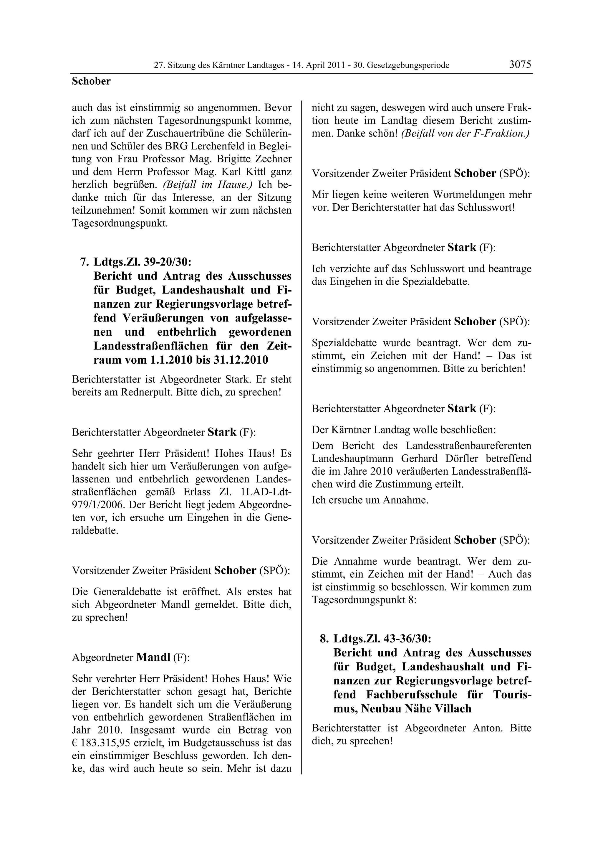 27. Sitzung des Kärntner Landtages - 14. April 2011 - 30. Gesetzgebungsperiode      3075
Schober

auch das ist einstimmig so angenommen. Bevor               nicht zu sagen, deswegen wird auch unsere Frak-
ich zum nächsten Tagesordnungspunkt komme,                 tion heute im Landtag diesem Bericht zustim-
darf ich auf der Zuschauertribüne die Schülerin-           men. Danke schön! (Beifall von der F-Fraktion.)
                                                           Mandl

nen und Schüler des BRG Lerchenfeld in Beglei-
tung von Frau Professor Mag. Brigitte Zechner
und dem Herrn Professor Mag. Karl Kittl ganz               Vorsitzender Zweiter Präsident Schober (SPÖ):
herzlich begrüßen. (Beifall im Hause.) Ich be-             Schober


danke mich für das Interesse, an der Sitzung               Mir liegen keine weiteren Wortmeldungen mehr
teilzunehmen! Somit kommen wir zum nächsten                vor. Der Berichterstatter hat das Schlusswort!
                                                           Schober


Tagesordnungspunkt.

                                                           Berichterstatter Abgeordneter Stark (F):
    7. Ldtgs.Zl. 39-20/30:                                 Stark

                                                           Ich verzichte auf das Schlusswort und beantrage
       Bericht und Antrag des Ausschusses                  das Eingehen in die Spezialdebatte.
       für Budget, Landeshaushalt und Fi-                  Stark



       nanzen zur Regierungsvorlage betref-
       fend Veräußerungen von aufgelasse-                  Vorsitzender Zweiter Präsident Schober (SPÖ):
       nen und entbehrlich gewordenen                      Schober


       Landesstraßenflächen für den Zeit-                  Spezialdebatte wurde beantragt. Wer dem zu-
       raum vom 1.1.2010 bis 31.12.2010                    stimmt, ein Zeichen mit der Hand! – Das ist
                                                           einstimmig so angenommen. Bitte zu berichten!
                                                           Schober
Berichterstatter ist Abgeordneter Stark. Er steht
bereits am Rednerpult. Bitte dich, zu sprechen!
Schober


                                                           Berichterstatter Abgeordneter Stark (F):
                                                           Stark


Berichterstatter Abgeordneter Stark (F):                   Der Kärntner Landtag wolle beschließen:
Stark
                                                           Dem Bericht des Landesstraßenbaureferenten
Sehr geehrter Herr Präsident! Hohes Haus! Es               Landeshauptmann Gerhard Dörfler betreffend
handelt sich hier um Veräußerungen von aufge-              die im Jahre 2010 veräußerten Landesstraßenflä-
lassenen und entbehrlich gewordenen Landes-                chen wird die Zustimmung erteilt.
straßenflächen gemäß Erlass Zl. 1LAD-Ldt-
979/1/2006. Der Bericht liegt jedem Abgeordne-             Ich ersuche um Annahme.
                                                           Stark


ten vor, ich ersuche um Eingehen in die Gene-
raldebatte.
Stark
                                                           Vorsitzender Zweiter Präsident Schober (SPÖ):
                                                           Schober

                                                           Die Annahme wurde beantragt. Wer dem zu-
Vorsitzender Zweiter Präsident Schober (SPÖ):              stimmt, ein Zeichen mit der Hand! – Auch das
Schober

Die Generaldebatte ist eröffnet. Als erstes hat            ist einstimmig so beschlossen. Wir kommen zum
sich Abgeordneter Mandl gemeldet. Bitte dich,              Tagesordnungspunkt 8:
zu sprechen!
Schober



                                                               8. Ldtgs.Zl. 43-36/30:
Abgeordneter Mandl (F):                                           Bericht und Antrag des Ausschusses
Mandl                                                             für Budget, Landeshaushalt und Fi-
Sehr verehrter Herr Präsident! Hohes Haus! Wie                    nanzen zur Regierungsvorlage betref-
der Berichterstatter schon gesagt hat, Berichte                   fend Fachberufsschule für Touris-
liegen vor. Es handelt sich um die Veräußerung                    mus, Neubau Nähe Villach
von entbehrlich gewordenen Straßenflächen im
Jahr 2010. Insgesamt wurde ein Betrag von                  Berichterstatter ist Abgeordneter Anton. Bitte
€ 183.315,95 erzielt, im Budgetausschuss ist das           dich, zu sprechen!
                                                           Schober

ein einstimmiger Beschluss geworden. Ich den-
ke, das wird auch heute so sein. Mehr ist dazu
 