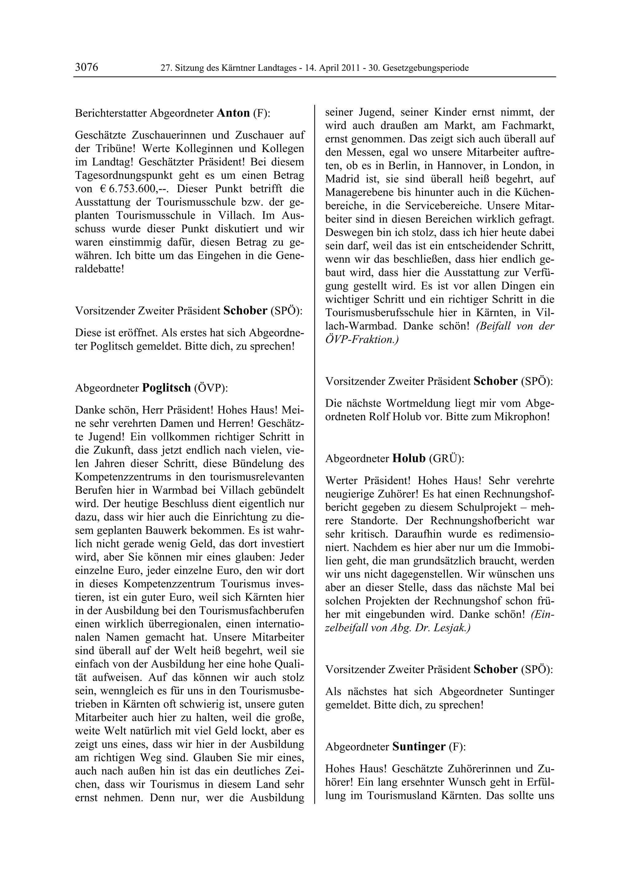 3076              27. Sitzung des Kärntner Landtages - 14. April 2011 - 30. Gesetzgebungsperiode



Berichterstatter Abgeordneter Anton (F):                   seiner Jugend, seiner Kinder ernst nimmt, der
Anton                                                      wird auch draußen am Markt, am Fachmarkt,
Geschätzte Zuschauerinnen und Zuschauer auf                ernst genommen. Das zeigt sich auch überall auf
der Tribüne! Werte Kolleginnen und Kollegen                den Messen, egal wo unsere Mitarbeiter auftre-
im Landtag! Geschätzter Präsident! Bei diesem              ten, ob es in Berlin, in Hannover, in London, in
Tagesordnungspunkt geht es um einen Betrag                 Madrid ist, sie sind überall heiß begehrt, auf
von € 6.753.600,--. Dieser Punkt betrifft die              Managerebene bis hinunter auch in die Küchen-
Ausstattung der Tourismusschule bzw. der ge-               bereiche, in die Servicebereiche. Unsere Mitar-
planten Tourismusschule in Villach. Im Aus-                beiter sind in diesen Bereichen wirklich gefragt.
schuss wurde dieser Punkt diskutiert und wir               Deswegen bin ich stolz, dass ich hier heute dabei
waren einstimmig dafür, diesen Betrag zu ge-               sein darf, weil das ist ein entscheidender Schritt,
währen. Ich bitte um das Eingehen in die Gene-             wenn wir das beschließen, dass hier endlich ge-
raldebatte!
Anton                                                      baut wird, dass hier die Ausstattung zur Verfü-
                                                           gung gestellt wird. Es ist vor allen Dingen ein
                                                           wichtiger Schritt und ein richtiger Schritt in die
Vorsitzender Zweiter Präsident Schober (SPÖ):              Tourismusberufsschule hier in Kärnten, in Vil-
Schober
                                                           lach-Warmbad. Danke schön! (Beifall von der
Diese ist eröffnet. Als erstes hat sich Abgeordne-
                                                           ÖVP-Fraktion.)
ter Poglitsch gemeldet. Bitte dich, zu sprechen!
Schober
                                                           Poglitsch




                                                           Vorsitzender Zweiter Präsident Schober (SPÖ):
Abgeordneter Poglitsch (ÖVP):                              Schober
Poglitsch
                                                           Die nächste Wortmeldung liegt mir vom Abge-
Danke schön, Herr Präsident! Hohes Haus! Mei-
                                                           ordneten Rolf Holub vor. Bitte zum Mikrophon!
ne sehr verehrten Damen und Herren! Geschätz-              Schober


te Jugend! Ein vollkommen richtiger Schritt in
die Zukunft, dass jetzt endlich nach vielen, vie-
len Jahren dieser Schritt, diese Bündelung des             Abgeordneter Holub (GRÜ):
                                                           Holub
Kompetenzzentrums in den tourismusrelevanten               Werter Präsident! Hohes Haus! Sehr verehrte
Berufen hier in Warmbad bei Villach gebündelt              neugierige Zuhörer! Es hat einen Rechnungshof-
wird. Der heutige Beschluss dient eigentlich nur           bericht gegeben zu diesem Schulprojekt – meh-
dazu, dass wir hier auch die Einrichtung zu die-           rere Standorte. Der Rechnungshofbericht war
sem geplanten Bauwerk bekommen. Es ist wahr-               sehr kritisch. Daraufhin wurde es redimensio-
lich nicht gerade wenig Geld, das dort investiert          niert. Nachdem es hier aber nur um die Immobi-
wird, aber Sie können mir eines glauben: Jeder             lien geht, die man grundsätzlich braucht, werden
einzelne Euro, jeder einzelne Euro, den wir dort           wir uns nicht dagegenstellen. Wir wünschen uns
in dieses Kompetenzzentrum Tourismus inves-                aber an dieser Stelle, dass das nächste Mal bei
tieren, ist ein guter Euro, weil sich Kärnten hier         solchen Projekten der Rechnungshof schon frü-
in der Ausbildung bei den Tourismusfachberufen             her mit eingebunden wird. Danke schön! (Ein-
einen wirklich überregionalen, einen internatio-           zelbeifall von Abg. Dr. Lesjak.)
                                                           Holub
nalen Namen gemacht hat. Unsere Mitarbeiter
sind überall auf der Welt heiß begehrt, weil sie
einfach von der Ausbildung her eine hohe Quali-            Vorsitzender Zweiter Präsident Schober (SPÖ):
tät aufweisen. Auf das können wir auch stolz               Schober

sein, wenngleich es für uns in den Tourismusbe-            Als nächstes hat sich Abgeordneter Suntinger
trieben in Kärnten oft schwierig ist, unsere guten         gemeldet. Bitte dich, zu sprechen!
                                                           Schober

Mitarbeiter auch hier zu halten, weil die große,
weite Welt natürlich mit viel Geld lockt, aber es
zeigt uns eines, dass wir hier in der Ausbildung           Abgeordneter Suntinger (F):
am richtigen Weg sind. Glauben Sie mir eines,              Suntinger


auch nach außen hin ist das ein deutliches Zei-            Hohes Haus! Geschätzte Zuhörerinnen und Zu-
chen, dass wir Tourismus in diesem Land sehr               hörer! Ein lang ersehnter Wunsch geht in Erfül-
ernst nehmen. Denn nur, wer die Ausbildung                 lung im Tourismusland Kärnten. Das sollte uns
 