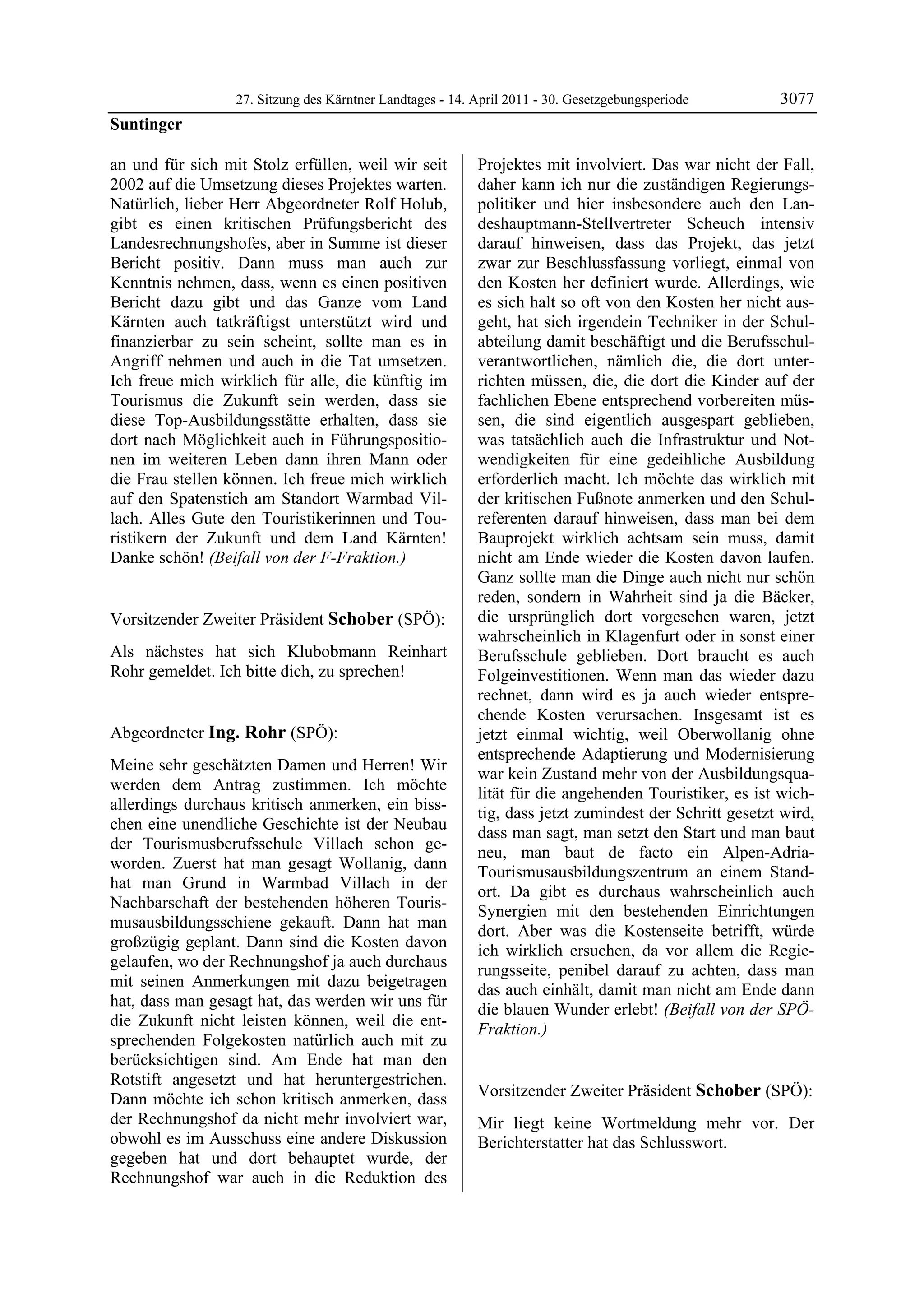 27. Sitzung des Kärntner Landtages - 14. April 2011 - 30. Gesetzgebungsperiode        3077
Suntinger

an und für sich mit Stolz erfüllen, weil wir seit          Projektes mit involviert. Das war nicht der Fall,
2002 auf die Umsetzung dieses Projektes warten.            daher kann ich nur die zuständigen Regierungs-
Natürlich, lieber Herr Abgeordneter Rolf Holub,            politiker und hier insbesondere auch den Lan-
gibt es einen kritischen Prüfungsbericht des               deshauptmann-Stellvertreter Scheuch intensiv
Landesrechnungshofes, aber in Summe ist dieser             darauf hinweisen, dass das Projekt, das jetzt
Bericht positiv. Dann muss man auch zur                    zwar zur Beschlussfassung vorliegt, einmal von
Kenntnis nehmen, dass, wenn es einen positiven             den Kosten her definiert wurde. Allerdings, wie
Bericht dazu gibt und das Ganze vom Land                   es sich halt so oft von den Kosten her nicht aus-
Kärnten auch tatkräftigst unterstützt wird und             geht, hat sich irgendein Techniker in der Schul-
finanzierbar zu sein scheint, sollte man es in             abteilung damit beschäftigt und die Berufsschul-
Angriff nehmen und auch in die Tat umsetzen.               verantwortlichen, nämlich die, die dort unter-
Ich freue mich wirklich für alle, die künftig im           richten müssen, die, die dort die Kinder auf der
Tourismus die Zukunft sein werden, dass sie                fachlichen Ebene entsprechend vorbereiten müs-
diese Top-Ausbildungsstätte erhalten, dass sie             sen, die sind eigentlich ausgespart geblieben,
dort nach Möglichkeit auch in Führungspositio-             was tatsächlich auch die Infrastruktur und Not-
nen im weiteren Leben dann ihren Mann oder                 wendigkeiten für eine gedeihliche Ausbildung
die Frau stellen können. Ich freue mich wirklich           erforderlich macht. Ich möchte das wirklich mit
auf den Spatenstich am Standort Warmbad Vil-               der kritischen Fußnote anmerken und den Schul-
lach. Alles Gute den Touristikerinnen und Tou-             referenten darauf hinweisen, dass man bei dem
ristikern der Zukunft und dem Land Kärnten!                Bauprojekt wirklich achtsam sein muss, damit
Danke schön! (Beifall von der F-Fraktion.)
Suntinger
                                                           nicht am Ende wieder die Kosten davon laufen.
                                                           Ganz sollte man die Dinge auch nicht nur schön
                                                           reden, sondern in Wahrheit sind ja die Bäcker,
Vorsitzender Zweiter Präsident Schober (SPÖ):              die ursprünglich dort vorgesehen waren, jetzt
Schober                                                    wahrscheinlich in Klagenfurt oder in sonst einer
Als nächstes hat sich Klubobmann Reinhart                  Berufsschule geblieben. Dort braucht es auch
Rohr gemeldet. Ich bitte dich, zu sprechen!
Schober                                                    Folgeinvestitionen. Wenn man das wieder dazu
                                                           rechnet, dann wird es ja auch wieder entspre-
                                                           chende Kosten verursachen. Insgesamt ist es
Abgeordneter Ing. Rohr (SPÖ):                              jetzt einmal wichtig, weil Oberwollanig ohne
Ing. Rohr
                                                           entsprechende Adaptierung und Modernisierung
Meine sehr geschätzten Damen und Herren! Wir
                                                           war kein Zustand mehr von der Ausbildungsqua-
werden dem Antrag zustimmen. Ich möchte
                                                           lität für die angehenden Touristiker, es ist wich-
allerdings durchaus kritisch anmerken, ein biss-
                                                           tig, dass jetzt zumindest der Schritt gesetzt wird,
chen eine unendliche Geschichte ist der Neubau
                                                           dass man sagt, man setzt den Start und man baut
der Tourismusberufsschule Villach schon ge-
                                                           neu, man baut de facto ein Alpen-Adria-
worden. Zuerst hat man gesagt Wollanig, dann
                                                           Tourismusausbildungszentrum an einem Stand-
hat man Grund in Warmbad Villach in der
                                                           ort. Da gibt es durchaus wahrscheinlich auch
Nachbarschaft der bestehenden höheren Touris-
                                                           Synergien mit den bestehenden Einrichtungen
musausbildungsschiene gekauft. Dann hat man
                                                           dort. Aber was die Kostenseite betrifft, würde
großzügig geplant. Dann sind die Kosten davon
                                                           ich wirklich ersuchen, da vor allem die Regie-
gelaufen, wo der Rechnungshof ja auch durchaus
                                                           rungsseite, penibel darauf zu achten, dass man
mit seinen Anmerkungen mit dazu beigetragen
                                                           das auch einhält, damit man nicht am Ende dann
hat, dass man gesagt hat, das werden wir uns für
                                                           die blauen Wunder erlebt! (Beifall von der SPÖ-
die Zukunft nicht leisten können, weil die ent-
                                                           Fraktion.)
sprechenden Folgekosten natürlich auch mit zu              Ing. Rohr



berücksichtigen sind. Am Ende hat man den
Rotstift angesetzt und hat heruntergestrichen.
Dann möchte ich schon kritisch anmerken, dass              Vorsitzender Zweiter Präsident Schober (SPÖ):
                                                           Schober
der Rechnungshof da nicht mehr involviert war,             Mir liegt keine Wortmeldung mehr vor. Der
obwohl es im Ausschuss eine andere Diskussion              Berichterstatter hat das Schlusswort.
                                                           Schober
gegeben hat und dort behauptet wurde, der
Rechnungshof war auch in die Reduktion des
 