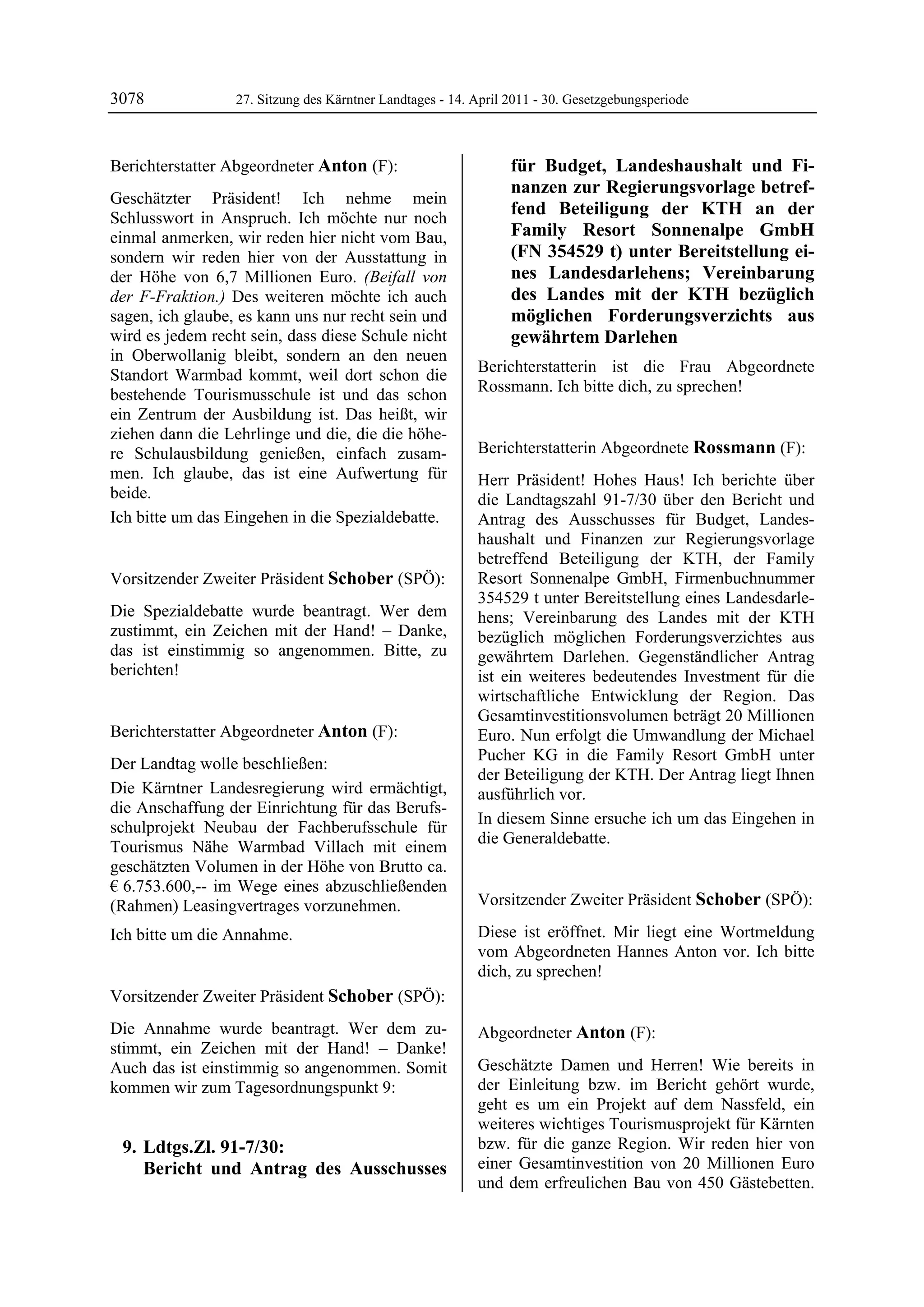 3078              27. Sitzung des Kärntner Landtages - 14. April 2011 - 30. Gesetzgebungsperiode



Berichterstatter Abgeordneter Anton (F):                              für Budget, Landeshaushalt und Fi-
Anton
                                                                      nanzen zur Regierungsvorlage betref-
Geschätzter Präsident! Ich nehme mein
Schlusswort in Anspruch. Ich möchte nur noch
                                                                      fend Beteiligung der KTH an der
einmal anmerken, wir reden hier nicht vom Bau,                        Family Resort Sonnenalpe GmbH
sondern wir reden hier von der Ausstattung in                         (FN 354529 t) unter Bereitstellung ei-
der Höhe von 6,7 Millionen Euro. (Beifall von                         nes Landesdarlehens; Vereinbarung
der F-Fraktion.) Des weiteren möchte ich auch                         des Landes mit der KTH bezüglich
sagen, ich glaube, es kann uns nur recht sein und                     möglichen Forderungsverzichts aus
wird es jedem recht sein, dass diese Schule nicht                     gewährtem Darlehen
in Oberwollanig bleibt, sondern an den neuen
Standort Warmbad kommt, weil dort schon die                Berichterstatterin ist die Frau Abgeordnete
bestehende Tourismusschule ist und das schon               Rossmann. Ich bitte dich, zu sprechen!
                                                           Schober


ein Zentrum der Ausbildung ist. Das heißt, wir
ziehen dann die Lehrlinge und die, die die höhe-
re Schulausbildung genießen, einfach zusam-                Berichterstatterin Abgeordnete Rossmann (F):
                                                           Rossmann
men. Ich glaube, das ist eine Aufwertung für               Herr Präsident! Hohes Haus! Ich berichte über
beide.                                                     die Landtagszahl 91-7/30 über den Bericht und
Ich bitte um das Eingehen in die Spezialdebatte.
Anton                                                      Antrag des Ausschusses für Budget, Landes-
                                                           haushalt und Finanzen zur Regierungsvorlage
                                                           betreffend Beteiligung der KTH, der Family
Vorsitzender Zweiter Präsident Schober (SPÖ):              Resort Sonnenalpe GmbH, Firmenbuchnummer
Schober                                                    354529 t unter Bereitstellung eines Landesdarle-
Die Spezialdebatte wurde beantragt. Wer dem                hens; Vereinbarung des Landes mit der KTH
zustimmt, ein Zeichen mit der Hand! – Danke,               bezüglich möglichen Forderungsverzichtes aus
das ist einstimmig so angenommen. Bitte, zu                gewährtem Darlehen. Gegenständlicher Antrag
berichten!
Schober                                                    ist ein weiteres bedeutendes Investment für die
                                                           wirtschaftliche Entwicklung der Region. Das
                                                           Gesamtinvestitionsvolumen beträgt 20 Millionen
Berichterstatter Abgeordneter Anton (F):                   Euro. Nun erfolgt die Umwandlung der Michael
Anton
                                                           Pucher KG in die Family Resort GmbH unter
Der Landtag wolle beschließen:
                                                           der Beteiligung der KTH. Der Antrag liegt Ihnen
Die Kärntner Landesregierung wird ermächtigt,              ausführlich vor.
die Anschaffung der Einrichtung für das Berufs-
                                                           In diesem Sinne ersuche ich um das Eingehen in
schulprojekt Neubau der Fachberufsschule für
                                                           die Generaldebatte.
Tourismus Nähe Warmbad Villach mit einem                   Rossmann


geschätzten Volumen in der Höhe von Brutto ca.
€ 6.753.600,-- im Wege eines abzuschließenden
(Rahmen) Leasingvertrages vorzunehmen.                     Vorsitzender Zweiter Präsident Schober (SPÖ):
                                                           Schober


Ich bitte um die Annahme.
Anton
                                                           Diese ist eröffnet. Mir liegt eine Wortmeldung
                                                           vom Abgeordneten Hannes Anton vor. Ich bitte
                                                           dich, zu sprechen!
                                                           Schober


Vorsitzender Zweiter Präsident Schober (SPÖ):
Schober

Die Annahme wurde beantragt. Wer dem zu-                   Abgeordneter Anton (F):
stimmt, ein Zeichen mit der Hand! – Danke!                 Anton


Auch das ist einstimmig so angenommen. Somit               Geschätzte Damen und Herren! Wie bereits in
kommen wir zum Tagesordnungspunkt 9:                       der Einleitung bzw. im Bericht gehört wurde,
                                                           geht es um ein Projekt auf dem Nassfeld, ein
                                                           weiteres wichtiges Tourismusprojekt für Kärnten
    9. Ldtgs.Zl. 91-7/30:                                  bzw. für die ganze Region. Wir reden hier von
       Bericht und Antrag des Ausschusses                  einer Gesamtinvestition von 20 Millionen Euro
                                                           und dem erfreulichen Bau von 450 Gästebetten.
 
