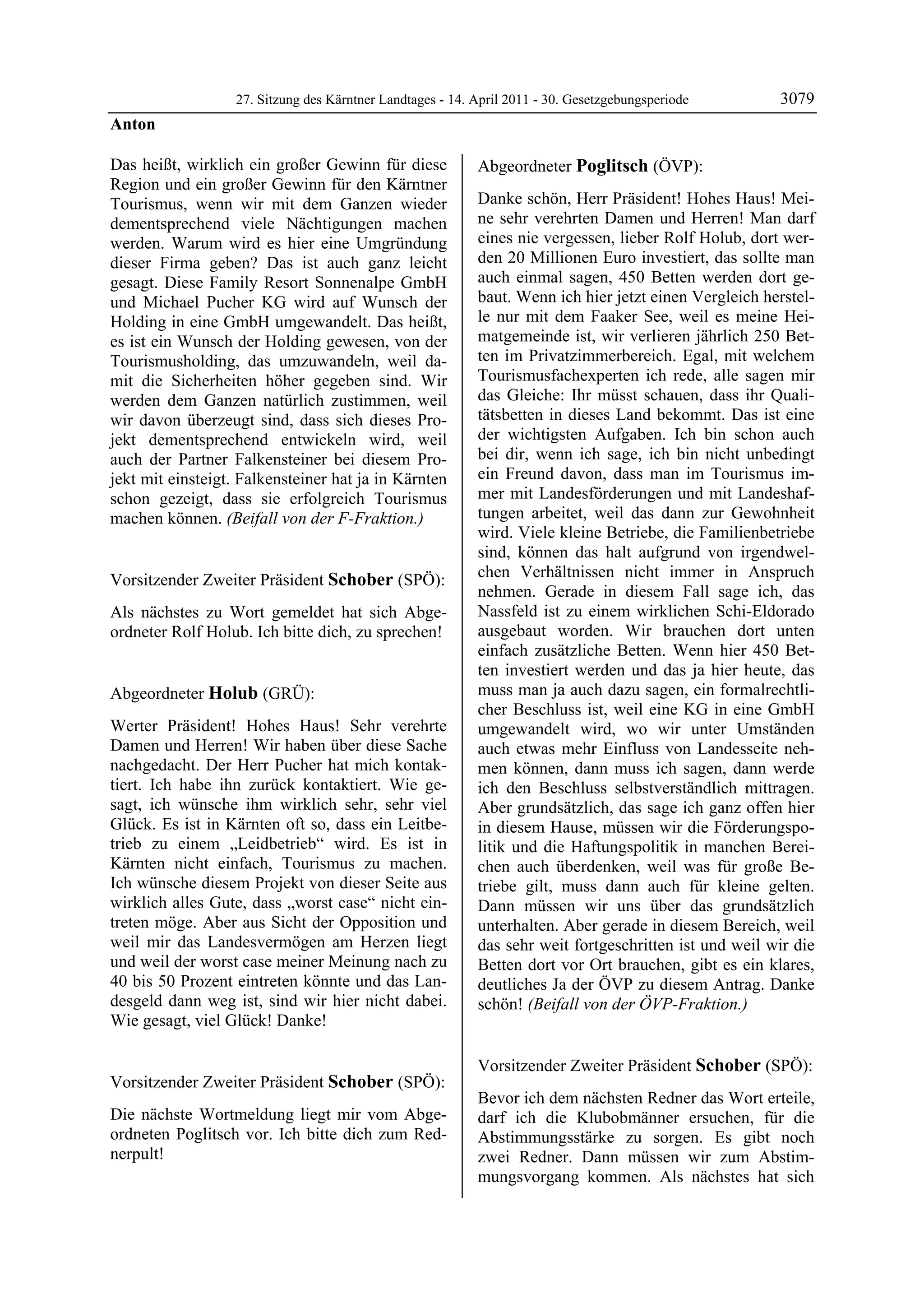 27. Sitzung des Kärntner Landtages - 14. April 2011 - 30. Gesetzgebungsperiode       3079
Anton

Das heißt, wirklich ein großer Gewinn für diese             Abgeordneter Poglitsch (ÖVP):
Region und ein großer Gewinn für den Kärntner               Poglitsch


Tourismus, wenn wir mit dem Ganzen wieder                   Danke schön, Herr Präsident! Hohes Haus! Mei-
dementsprechend viele Nächtigungen machen                   ne sehr verehrten Damen und Herren! Man darf
werden. Warum wird es hier eine Umgründung                  eines nie vergessen, lieber Rolf Holub, dort wer-
dieser Firma geben? Das ist auch ganz leicht                den 20 Millionen Euro investiert, das sollte man
gesagt. Diese Family Resort Sonnenalpe GmbH                 auch einmal sagen, 450 Betten werden dort ge-
und Michael Pucher KG wird auf Wunsch der                   baut. Wenn ich hier jetzt einen Vergleich herstel-
Holding in eine GmbH umgewandelt. Das heißt,                le nur mit dem Faaker See, weil es meine Hei-
es ist ein Wunsch der Holding gewesen, von der              matgemeinde ist, wir verlieren jährlich 250 Bet-
Tourismusholding, das umzuwandeln, weil da-                 ten im Privatzimmerbereich. Egal, mit welchem
mit die Sicherheiten höher gegeben sind. Wir                Tourismusfachexperten ich rede, alle sagen mir
werden dem Ganzen natürlich zustimmen, weil                 das Gleiche: Ihr müsst schauen, dass ihr Quali-
wir davon überzeugt sind, dass sich dieses Pro-             tätsbetten in dieses Land bekommt. Das ist eine
jekt dementsprechend entwickeln wird, weil                  der wichtigsten Aufgaben. Ich bin schon auch
auch der Partner Falkensteiner bei diesem Pro-              bei dir, wenn ich sage, ich bin nicht unbedingt
jekt mit einsteigt. Falkensteiner hat ja in Kärnten         ein Freund davon, dass man im Tourismus im-
schon gezeigt, dass sie erfolgreich Tourismus               mer mit Landesförderungen und mit Landeshaf-
machen können. (Beifall von der F-Fraktion.)                tungen arbeitet, weil das dann zur Gewohnheit
Anton
                                                            wird. Viele kleine Betriebe, die Familienbetriebe
                                                            sind, können das halt aufgrund von irgendwel-
Vorsitzender Zweiter Präsident Schober (SPÖ):               chen Verhältnissen nicht immer in Anspruch
Schober
                                                            nehmen. Gerade in diesem Fall sage ich, das
Als nächstes zu Wort gemeldet hat sich Abge-                Nassfeld ist zu einem wirklichen Schi-Eldorado
ordneter Rolf Holub. Ich bitte dich, zu sprechen!
Schober
                                                            ausgebaut worden. Wir brauchen dort unten
                                                            einfach zusätzliche Betten. Wenn hier 450 Bet-
                                                            ten investiert werden und das ja hier heute, das
Abgeordneter Holub (GRÜ):                                   muss man ja auch dazu sagen, ein formalrechtli-
Holub                                                       cher Beschluss ist, weil eine KG in eine GmbH
Werter Präsident! Hohes Haus! Sehr verehrte                 umgewandelt wird, wo wir unter Umständen
Damen und Herren! Wir haben über diese Sache                auch etwas mehr Einfluss von Landesseite neh-
nachgedacht. Der Herr Pucher hat mich kontak-               men können, dann muss ich sagen, dann werde
tiert. Ich habe ihn zurück kontaktiert. Wie ge-             ich den Beschluss selbstverständlich mittragen.
sagt, ich wünsche ihm wirklich sehr, sehr viel              Aber grundsätzlich, das sage ich ganz offen hier
Glück. Es ist in Kärnten oft so, dass ein Leitbe-           in diesem Hause, müssen wir die Förderungspo-
trieb zu einem „Leidbetrieb“ wird. Es ist in                litik und die Haftungspolitik in manchen Berei-
Kärnten nicht einfach, Tourismus zu machen.                 chen auch überdenken, weil was für große Be-
Ich wünsche diesem Projekt von dieser Seite aus             triebe gilt, muss dann auch für kleine gelten.
wirklich alles Gute, dass „worst case“ nicht ein-           Dann müssen wir uns über das grundsätzlich
treten möge. Aber aus Sicht der Opposition und              unterhalten. Aber gerade in diesem Bereich, weil
weil mir das Landesvermögen am Herzen liegt                 das sehr weit fortgeschritten ist und weil wir die
und weil der worst case meiner Meinung nach zu              Betten dort vor Ort brauchen, gibt es ein klares,
40 bis 50 Prozent eintreten könnte und das Lan-             deutliches Ja der ÖVP zu diesem Antrag. Danke
desgeld dann weg ist, sind wir hier nicht dabei.            schön! (Beifall von der ÖVP-Fraktion.)
                                                            Poglitsch
Wie gesagt, viel Glück! Danke!
Holub




                                                            Vorsitzender Zweiter Präsident Schober (SPÖ):
Vorsitzender Zweiter Präsident Schober (SPÖ):               Schober

Schober                                                     Bevor ich dem nächsten Redner das Wort erteile,
Die nächste Wortmeldung liegt mir vom Abge-                 darf ich die Klubobmänner ersuchen, für die
ordneten Poglitsch vor. Ich bitte dich zum Red-             Abstimmungsstärke zu sorgen. Es gibt noch
nerpult!
Schober                                                     zwei Redner. Dann müssen wir zum Abstim-
                                                            mungsvorgang kommen. Als nächstes hat sich
 