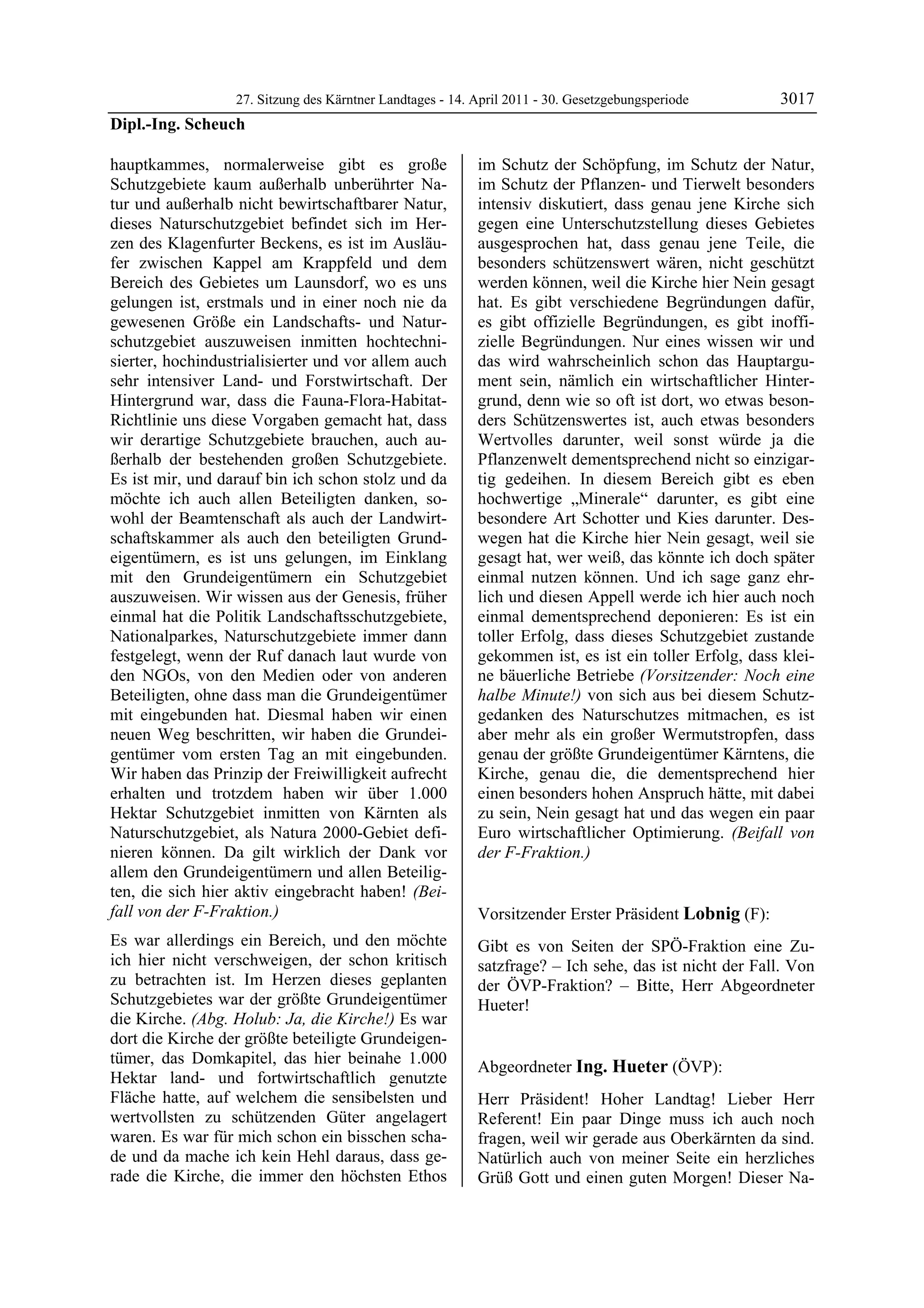 27. Sitzung des Kärntner Landtages - 14. April 2011 - 30. Gesetzgebungsperiode       3017
Dipl.-Ing. Scheuch

hauptkammes, normalerweise gibt es große                   im Schutz der Schöpfung, im Schutz der Natur,
Schutzgebiete kaum außerhalb unberührter Na-               im Schutz der Pflanzen- und Tierwelt besonders
tur und außerhalb nicht bewirtschaftbarer Natur,           intensiv diskutiert, dass genau jene Kirche sich
dieses Naturschutzgebiet befindet sich im Her-             gegen eine Unterschutzstellung dieses Gebietes
zen des Klagenfurter Beckens, es ist im Ausläu-            ausgesprochen hat, dass genau jene Teile, die
fer zwischen Kappel am Krappfeld und dem                   besonders schützenswert wären, nicht geschützt
Bereich des Gebietes um Launsdorf, wo es uns               werden können, weil die Kirche hier Nein gesagt
gelungen ist, erstmals und in einer noch nie da            hat. Es gibt verschiedene Begründungen dafür,
gewesenen Größe ein Landschafts- und Natur-                es gibt offizielle Begründungen, es gibt inoffi-
schutzgebiet auszuweisen inmitten hochtechni-              zielle Begründungen. Nur eines wissen wir und
sierter, hochindustrialisierter und vor allem auch         das wird wahrscheinlich schon das Hauptargu-
sehr intensiver Land- und Forstwirtschaft. Der             ment sein, nämlich ein wirtschaftlicher Hinter-
Hintergrund war, dass die Fauna-Flora-Habitat-             grund, denn wie so oft ist dort, wo etwas beson-
Richtlinie uns diese Vorgaben gemacht hat, dass            ders Schützenswertes ist, auch etwas besonders
wir derartige Schutzgebiete brauchen, auch au-             Wertvolles darunter, weil sonst würde ja die
ßerhalb der bestehenden großen Schutzgebiete.              Pflanzenwelt dementsprechend nicht so einzigar-
Es ist mir, und darauf bin ich schon stolz und da          tig gedeihen. In diesem Bereich gibt es eben
möchte ich auch allen Beteiligten danken, so-              hochwertige „Minerale“ darunter, es gibt eine
wohl der Beamtenschaft als auch der Landwirt-              besondere Art Schotter und Kies darunter. Des-
schaftskammer als auch den beteiligten Grund-              wegen hat die Kirche hier Nein gesagt, weil sie
eigentümern, es ist uns gelungen, im Einklang              gesagt hat, wer weiß, das könnte ich doch später
mit den Grundeigentümern ein Schutzgebiet                  einmal nutzen können. Und ich sage ganz ehr-
auszuweisen. Wir wissen aus der Genesis, früher            lich und diesen Appell werde ich hier auch noch
einmal hat die Politik Landschaftsschutzgebiete,           einmal dementsprechend deponieren: Es ist ein
Nationalparkes, Naturschutzgebiete immer dann              toller Erfolg, dass dieses Schutzgebiet zustande
festgelegt, wenn der Ruf danach laut wurde von             gekommen ist, es ist ein toller Erfolg, dass klei-
den NGOs, von den Medien oder von anderen                  ne bäuerliche Betriebe (Vorsitzender: Noch eine
Beteiligten, ohne dass man die Grundeigentümer             halbe Minute!) von sich aus bei diesem Schutz-
mit eingebunden hat. Diesmal haben wir einen               gedanken des Naturschutzes mitmachen, es ist
neuen Weg beschritten, wir haben die Grundei-              aber mehr als ein großer Wermutstropfen, dass
gentümer vom ersten Tag an mit eingebunden.                genau der größte Grundeigentümer Kärntens, die
Wir haben das Prinzip der Freiwilligkeit aufrecht          Kirche, genau die, die dementsprechend hier
erhalten und trotzdem haben wir über 1.000                 einen besonders hohen Anspruch hätte, mit dabei
Hektar Schutzgebiet inmitten von Kärnten als               zu sein, Nein gesagt hat und das wegen ein paar
Naturschutzgebiet, als Natura 2000-Gebiet defi-            Euro wirtschaftlicher Optimierung. (Beifall von
nieren können. Da gilt wirklich der Dank vor               der F-Fraktion.)
                                                           Dipl.-Ing. Scheuch

allem den Grundeigentümern und allen Beteilig-
ten, die sich hier aktiv eingebracht haben! (Bei-
fall von der F-Fraktion.)                                  Vorsitzender Erster Präsident Lobnig (F):
                                                           Lobnig
Es war allerdings ein Bereich, und den möchte              Gibt es von Seiten der SPÖ-Fraktion eine Zu-
ich hier nicht verschweigen, der schon kritisch            satzfrage? – Ich sehe, das ist nicht der Fall. Von
zu betrachten ist. Im Herzen dieses geplanten              der ÖVP-Fraktion? – Bitte, Herr Abgeordneter
Schutzgebietes war der größte Grundeigentümer              Hueter!
                                                           Lobnig
die Kirche. (Abg. Holub: Ja, die Kirche!) Es war
dort die Kirche der größte beteiligte Grundeigen-
tümer, das Domkapitel, das hier beinahe 1.000
                                                           Abgeordneter Ing. Hueter (ÖVP):
Hektar land- und fortwirtschaftlich genutzte               Ing. Hueter

Fläche hatte, auf welchem die sensibelsten und             Herr Präsident! Hoher Landtag! Lieber Herr
wertvollsten zu schützenden Güter angelagert               Referent! Ein paar Dinge muss ich auch noch
waren. Es war für mich schon ein bisschen scha-            fragen, weil wir gerade aus Oberkärnten da sind.
de und da mache ich kein Hehl daraus, dass ge-             Natürlich auch von meiner Seite ein herzliches
rade die Kirche, die immer den höchsten Ethos              Grüß Gott und einen guten Morgen! Dieser Na-
 