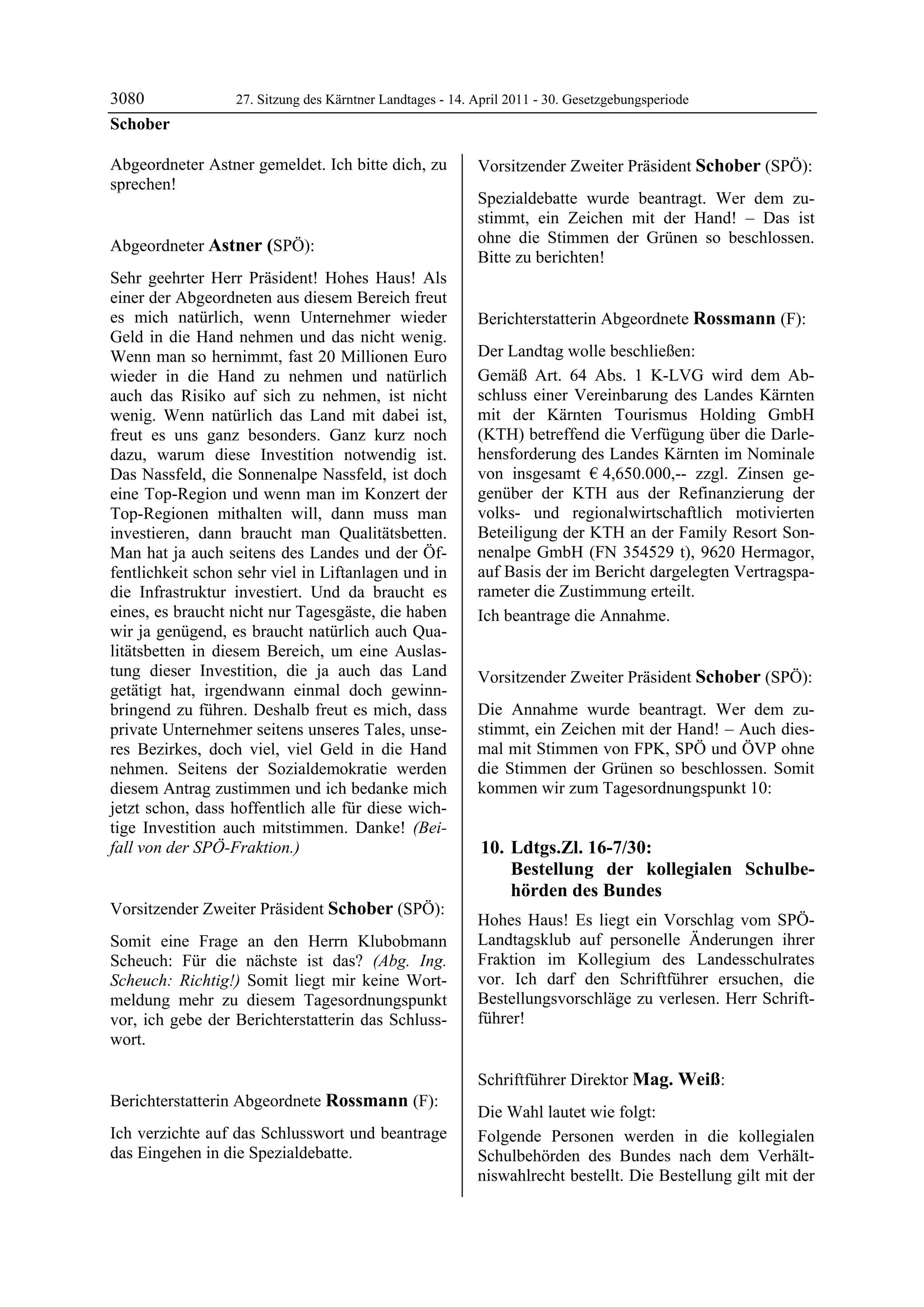 3080              27. Sitzung des Kärntner Landtages - 14. April 2011 - 30. Gesetzgebungsperiode
Schober

Abgeordneter Astner gemeldet. Ich bitte dich, zu           Vorsitzender Zweiter Präsident Schober (SPÖ):
sprechen!
Schober
                                                           Schober

                                                           Spezialdebatte wurde beantragt. Wer dem zu-
                                                           stimmt, ein Zeichen mit der Hand! – Das ist
Abgeordneter Astner (SPÖ):                                 ohne die Stimmen der Grünen so beschlossen.
Astner
                                                           Bitte zu berichten!
                                                           Schober

Sehr geehrter Herr Präsident! Hohes Haus! Als
einer der Abgeordneten aus diesem Bereich freut
es mich natürlich, wenn Unternehmer wieder                 Berichterstatterin Abgeordnete Rossmann (F):
Geld in die Hand nehmen und das nicht wenig.               Rossmann


Wenn man so hernimmt, fast 20 Millionen Euro               Der Landtag wolle beschließen:
wieder in die Hand zu nehmen und natürlich                 Gemäß Art. 64 Abs. 1 K-LVG wird dem Ab-
auch das Risiko auf sich zu nehmen, ist nicht              schluss einer Vereinbarung des Landes Kärnten
wenig. Wenn natürlich das Land mit dabei ist,              mit der Kärnten Tourismus Holding GmbH
freut es uns ganz besonders. Ganz kurz noch                (KTH) betreffend die Verfügung über die Darle-
dazu, warum diese Investition notwendig ist.               hensforderung des Landes Kärnten im Nominale
Das Nassfeld, die Sonnenalpe Nassfeld, ist doch            von insgesamt € 4,650.000,-- zzgl. Zinsen ge-
eine Top-Region und wenn man im Konzert der                genüber der KTH aus der Refinanzierung der
Top-Regionen mithalten will, dann muss man                 volks- und regionalwirtschaftlich motivierten
investieren, dann braucht man Qualitätsbetten.             Beteiligung der KTH an der Family Resort Son-
Man hat ja auch seitens des Landes und der Öf-             nenalpe GmbH (FN 354529 t), 9620 Hermagor,
fentlichkeit schon sehr viel in Liftanlagen und in         auf Basis der im Bericht dargelegten Vertragspa-
die Infrastruktur investiert. Und da braucht es            rameter die Zustimmung erteilt.
eines, es braucht nicht nur Tagesgäste, die haben          Ich beantrage die Annahme.
                                                           Rossmann
wir ja genügend, es braucht natürlich auch Qua-
litätsbetten in diesem Bereich, um eine Auslas-
tung dieser Investition, die ja auch das Land              Vorsitzender Zweiter Präsident Schober (SPÖ):
getätigt hat, irgendwann einmal doch gewinn-               Schober

bringend zu führen. Deshalb freut es mich, dass            Die Annahme wurde beantragt. Wer dem zu-
private Unternehmer seitens unseres Tales, unse-           stimmt, ein Zeichen mit der Hand! – Auch dies-
res Bezirkes, doch viel, viel Geld in die Hand             mal mit Stimmen von FPK, SPÖ und ÖVP ohne
nehmen. Seitens der Sozialdemokratie werden                die Stimmen der Grünen so beschlossen. Somit
diesem Antrag zustimmen und ich bedanke mich               kommen wir zum Tagesordnungspunkt 10:
jetzt schon, dass hoffentlich alle für diese wich-
tige Investition auch mitstimmen. Danke! (Bei-
fall von der SPÖ-Fraktion.)
Astner
                                                            10. Ldtgs.Zl. 16-7/30:
                                                                Bestellung der kollegialen Schulbe-
                                                                hörden des Bundes
Vorsitzender Zweiter Präsident Schober (SPÖ):
Schober
                                                           Hohes Haus! Es liegt ein Vorschlag vom SPÖ-
Somit eine Frage an den Herrn Klubobmann                   Landtagsklub auf personelle Änderungen ihrer
Scheuch: Für die nächste ist das? (Abg. Ing.               Fraktion im Kollegium des Landesschulrates
Scheuch: Richtig!) Somit liegt mir keine Wort-             vor. Ich darf den Schriftführer ersuchen, die
meldung mehr zu diesem Tagesordnungspunkt                  Bestellungsvorschläge zu verlesen. Herr Schrift-
vor, ich gebe der Berichterstatterin das Schluss-          führer!
                                                           Schober

wort.
Schober




                                                           Schriftführer Direktor Mag. Weiß:
Berichterstatterin Abgeordnete Rossmann (F):               Mag. Weiß


Rossmann
                                                           Die Wahl lautet wie folgt:
Ich verzichte auf das Schlusswort und beantrage            Folgende Personen werden in die kollegialen
das Eingehen in die Spezialdebatte.
Rossmann                                                   Schulbehörden des Bundes nach dem Verhält-
                                                           niswahlrecht bestellt. Die Bestellung gilt mit der
 