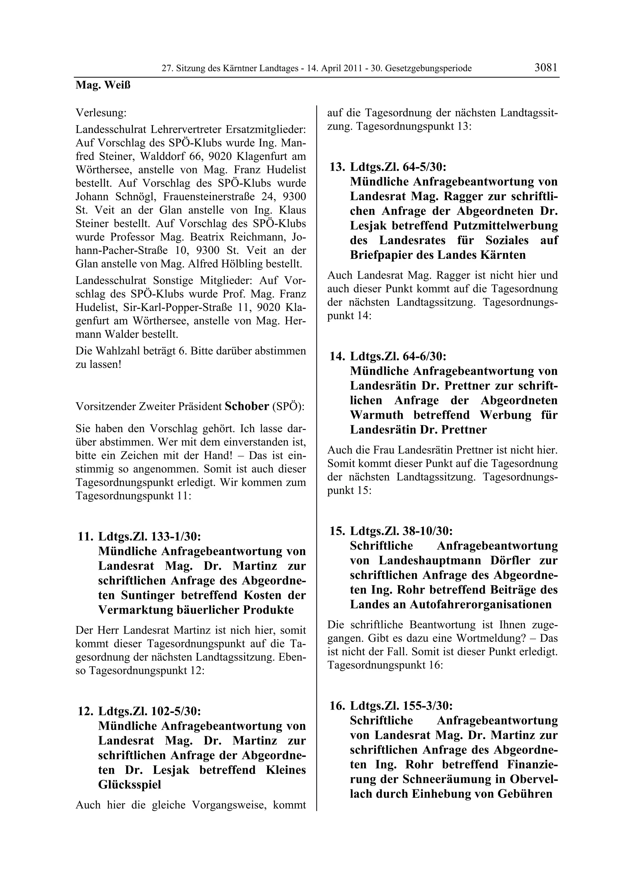 27. Sitzung des Kärntner Landtages - 14. April 2011 - 30. Gesetzgebungsperiode         3081
Mag. Weiß

Verlesung:                                                auf die Tagesordnung der nächsten Landtagssit-
Landesschulrat Lehrervertreter Ersatzmitglieder:          zung. Tagesordnungspunkt 13:
Auf Vorschlag des SPÖ-Klubs wurde Ing. Man-
fred Steiner, Walddorf 66, 9020 Klagenfurt am
Wörthersee, anstelle von Mag. Franz Hudelist               13. Ldtgs.Zl. 64-5/30:
bestellt. Auf Vorschlag des SPÖ-Klubs wurde                    Mündliche Anfragebeantwortung von
Johann Schnögl, Frauensteinerstraße 24, 9300                   Landesrat Mag. Ragger zur schriftli-
St. Veit an der Glan anstelle von Ing. Klaus                   chen Anfrage der Abgeordneten Dr.
Steiner bestellt. Auf Vorschlag des SPÖ-Klubs                  Lesjak betreffend Putzmittelwerbung
wurde Professor Mag. Beatrix Reichmann, Jo-                    des Landesrates für Soziales auf
hann-Pacher-Straße 10, 9300 St. Veit an der                    Briefpapier des Landes Kärnten
Glan anstelle von Mag. Alfred Hölbling bestellt.
Landesschulrat Sonstige Mitglieder: Auf Vor-              Auch Landesrat Mag. Ragger ist nicht hier und
schlag des SPÖ-Klubs wurde Prof. Mag. Franz               auch dieser Punkt kommt auf die Tagesordnung
Hudelist, Sir-Karl-Popper-Straße 11, 9020 Kla-            der nächsten Landtagssitzung. Tagesordnungs-
genfurt am Wörthersee, anstelle von Mag. Her-             punkt 14:
mann Walder bestellt.
Die Wahlzahl beträgt 6. Bitte darüber abstimmen            14. Ldtgs.Zl. 64-6/30:
zu lassen!
Mag. Weiß
                                                               Mündliche Anfragebeantwortung von
                                                               Landesrätin Dr. Prettner zur schrift-
Vorsitzender Zweiter Präsident Schober (SPÖ):                  lichen Anfrage der Abgeordneten
Schober
                                                               Warmuth betreffend Werbung für
Sie haben den Vorschlag gehört. Ich lasse dar-                 Landesrätin Dr. Prettner
über abstimmen. Wer mit dem einverstanden ist,
bitte ein Zeichen mit der Hand! – Das ist ein-            Auch die Frau Landesrätin Prettner ist nicht hier.
stimmig so angenommen. Somit ist auch dieser              Somit kommt dieser Punkt auf die Tagesordnung
Tagesordnungspunkt erledigt. Wir kommen zum               der nächsten Landtagssitzung. Tagesordnungs-
Tagesordnungspunkt 11:                                    punkt 15:


 11. Ldtgs.Zl. 133-1/30:                                   15. Ldtgs.Zl. 38-10/30:
     Mündliche Anfragebeantwortung von                         Schriftliche    Anfragebeantwortung
     Landesrat Mag. Dr. Martinz zur                            von Landeshauptmann Dörfler zur
     schriftlichen Anfrage des Abgeordne-                      schriftlichen Anfrage des Abgeordne-
     ten Suntinger betreffend Kosten der                       ten Ing. Rohr betreffend Beiträge des
     Vermarktung bäuerlicher Produkte                          Landes an Autofahrerorganisationen
Der Herr Landesrat Martinz ist nich hier, somit           Die schriftliche Beantwortung ist Ihnen zuge-
kommt dieser Tagesordnungspunkt auf die Ta-               gangen. Gibt es dazu eine Wortmeldung? – Das
gesordnung der nächsten Landtagssitzung. Eben-            ist nicht der Fall. Somit ist dieser Punkt erledigt.
so Tagesordnungspunkt 12:                                 Tagesordnungspunkt 16:


 12. Ldtgs.Zl. 102-5/30:                                   16. Ldtgs.Zl. 155-3/30:
     Mündliche Anfragebeantwortung von                         Schriftliche    Anfragebeantwortung
     Landesrat Mag. Dr. Martinz zur                            von Landesrat Mag. Dr. Martinz zur
     schriftlichen Anfrage der Abgeordne-                      schriftlichen Anfrage des Abgeordne-
     ten Dr. Lesjak betreffend Kleines                         ten Ing. Rohr betreffend Finanzie-
     Glücksspiel                                               rung der Schneeräumung in Obervel-
                                                               lach durch Einhebung von Gebühren
Auch hier die gleiche Vorgangsweise, kommt
 