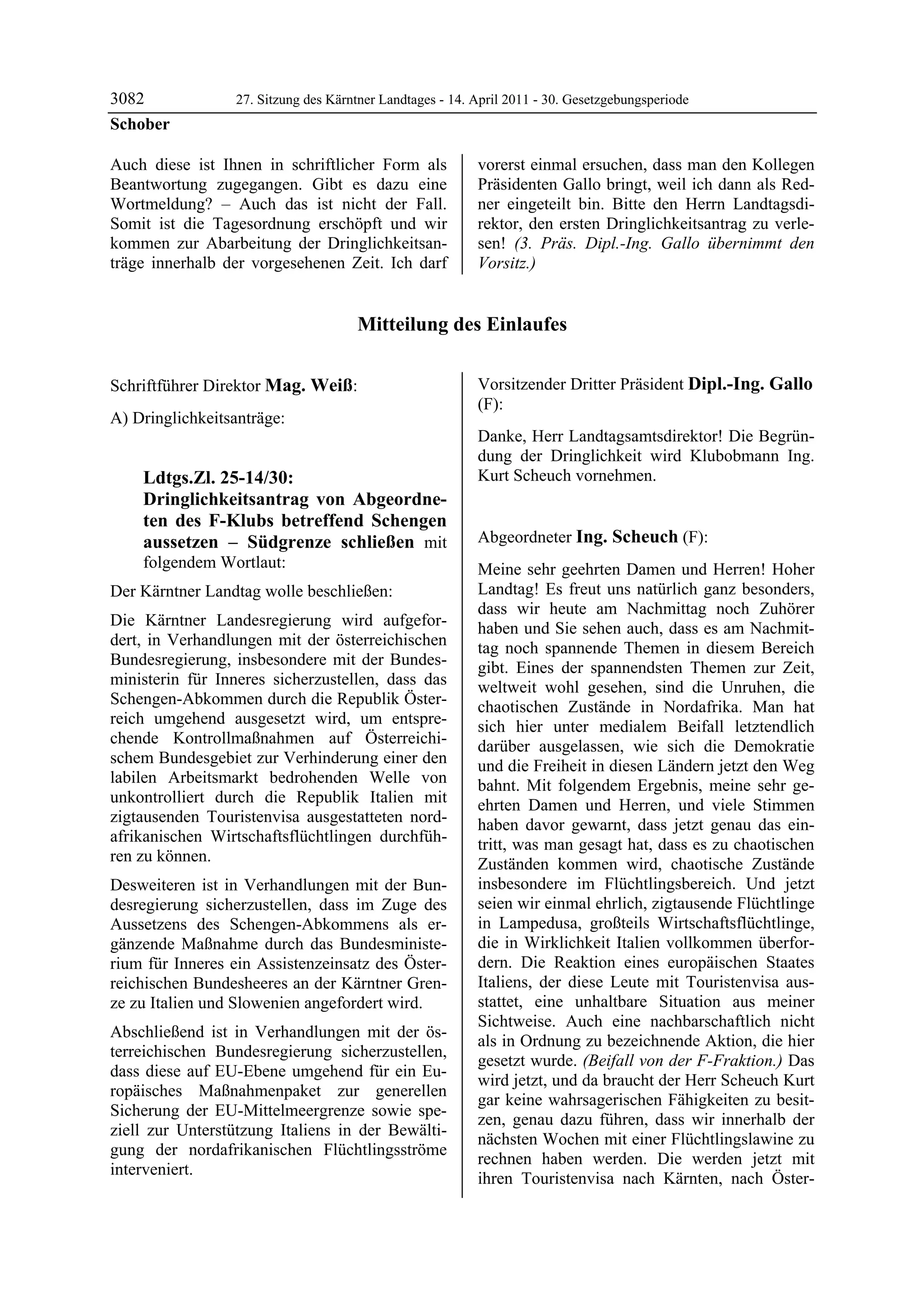 3082                    27. Sitzung des Kärntner Landtages - 14. April 2011 - 30. Gesetzgebungsperiode
Schober

Auch diese ist Ihnen in schriftlicher Form als                   vorerst einmal ersuchen, dass man den Kollegen
Beantwortung zugegangen. Gibt es dazu eine                       Präsidenten Gallo bringt, weil ich dann als Red-
Wortmeldung? – Auch das ist nicht der Fall.                      ner eingeteilt bin. Bitte den Herrn Landtagsdi-
Somit ist die Tagesordnung erschöpft und wir                     rektor, den ersten Dringlichkeitsantrag zu verle-
kommen zur Abarbeitung der Dringlichkeitsan-                     sen! (3. Präs. Dipl.-Ing. Gallo übernimmt den
träge innerhalb der vorgesehenen Zeit. Ich darf                  Vorsitz.)


                                            Mitteilung des Einlaufes

Schober

Schriftführer Direktor Mag. Weiß:                                Vorsitzender Dritter Präsident Dipl.-Ing. Gallo
Mag. Weiß                                                        (F):
A) Dringlichkeitsanträge:                                        Dipl.-Ing. Gallo

                                                                 Danke, Herr Landtagsamtsdirektor! Die Begrün-
                                                                 dung der Dringlichkeit wird Klubobmann Ing.
            Ldtgs.Zl. 25-14/30:                                  Kurt Scheuch vornehmen.
                                                                 Dipl.-Ing. Gallo


            Dringlichkeitsantrag von Abgeordne-
            ten des F-Klubs betreffend Schengen
            aussetzen – Südgrenze schließen mit                  Abgeordneter Ing. Scheuch (F):
                                                                 Ing. Scheuch
            folgendem Wortlaut:                                  Meine sehr geehrten Damen und Herren! Hoher
Der Kärntner Landtag wolle beschließen:                          Landtag! Es freut uns natürlich ganz besonders,
                                                                 dass wir heute am Nachmittag noch Zuhörer
Die Kärntner Landesregierung wird aufgefor-                      haben und Sie sehen auch, dass es am Nachmit-
dert, in Verhandlungen mit der österreichischen                  tag noch spannende Themen in diesem Bereich
Bundesregierung, insbesondere mit der Bundes-                    gibt. Eines der spannendsten Themen zur Zeit,
ministerin für Inneres sicherzustellen, dass das                 weltweit wohl gesehen, sind die Unruhen, die
Schengen-Abkommen durch die Republik Öster-                      chaotischen Zustände in Nordafrika. Man hat
reich umgehend ausgesetzt wird, um entspre-                      sich hier unter medialem Beifall letztendlich
chende Kontrollmaßnahmen auf Österreichi-                        darüber ausgelassen, wie sich die Demokratie
schem Bundesgebiet zur Verhinderung einer den                    und die Freiheit in diesen Ländern jetzt den Weg
labilen Arbeitsmarkt bedrohenden Welle von                       bahnt. Mit folgendem Ergebnis, meine sehr ge-
unkontrolliert durch die Republik Italien mit                    ehrten Damen und Herren, und viele Stimmen
zigtausenden Touristenvisa ausgestatteten nord-                  haben davor gewarnt, dass jetzt genau das ein-
afrikanischen Wirtschaftsflüchtlingen durchfüh-                  tritt, was man gesagt hat, dass es zu chaotischen
ren zu können.                                                   Zuständen kommen wird, chaotische Zustände
Desweiteren ist in Verhandlungen mit der Bun-                    insbesondere im Flüchtlingsbereich. Und jetzt
desregierung sicherzustellen, dass im Zuge des                   seien wir einmal ehrlich, zigtausende Flüchtlinge
Aussetzens des Schengen-Abkommens als er-                        in Lampedusa, großteils Wirtschaftsflüchtlinge,
gänzende Maßnahme durch das Bundesministe-                       die in Wirklichkeit Italien vollkommen überfor-
rium für Inneres ein Assistenzeinsatz des Öster-                 dern. Die Reaktion eines europäischen Staates
reichischen Bundesheeres an der Kärntner Gren-                   Italiens, der diese Leute mit Touristenvisa aus-
ze zu Italien und Slowenien angefordert wird.                    stattet, eine unhaltbare Situation aus meiner
                                                                 Sichtweise. Auch eine nachbarschaftlich nicht
Abschließend ist in Verhandlungen mit der ös-
                                                                 als in Ordnung zu bezeichnende Aktion, die hier
terreichischen Bundesregierung sicherzustellen,
                                                                 gesetzt wurde. (Beifall von der F-Fraktion.) Das
dass diese auf EU-Ebene umgehend für ein Eu-
                                                                 wird jetzt, und da braucht der Herr Scheuch Kurt
ropäisches Maßnahmenpaket zur generellen
                                                                 gar keine wahrsagerischen Fähigkeiten zu besit-
Sicherung der EU-Mittelmeergrenze sowie spe-
                                                                 zen, genau dazu führen, dass wir innerhalb der
ziell zur Unterstützung Italiens in der Bewälti-
                                                                 nächsten Wochen mit einer Flüchtlingslawine zu
gung der nordafrikanischen Flüchtlingsströme
                                                                 rechnen haben werden. Die werden jetzt mit
interveniert.
Mag. Weiß
                                                                 ihren Touristenvisa nach Kärnten, nach Öster-
 