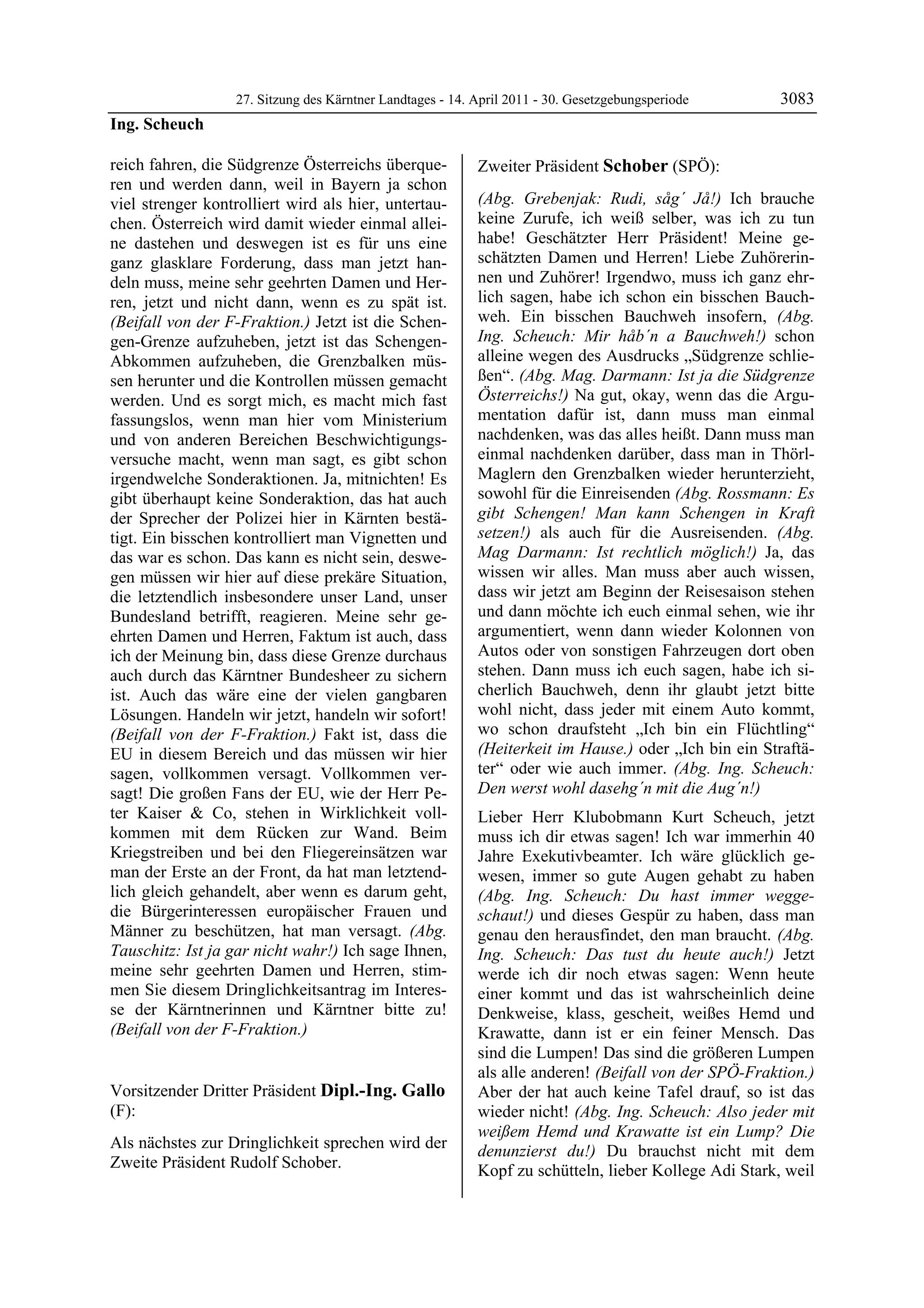 27. Sitzung des Kärntner Landtages - 14. April 2011 - 30. Gesetzgebungsperiode      3083
Ing. Scheuch

reich fahren, die Südgrenze Österreichs überque-            Zweiter Präsident Schober (SPÖ):
ren und werden dann, weil in Bayern ja schon                Schober


viel strenger kontrolliert wird als hier, untertau-         (Abg. Grebenjak: Rudi, såg´ Jå!) Ich brauche
chen. Österreich wird damit wieder einmal allei-            keine Zurufe, ich weiß selber, was ich zu tun
ne dastehen und deswegen ist es für uns eine                habe! Geschätzter Herr Präsident! Meine ge-
ganz glasklare Forderung, dass man jetzt han-               schätzten Damen und Herren! Liebe Zuhörerin-
deln muss, meine sehr geehrten Damen und Her-               nen und Zuhörer! Irgendwo, muss ich ganz ehr-
ren, jetzt und nicht dann, wenn es zu spät ist.             lich sagen, habe ich schon ein bisschen Bauch-
(Beifall von der F-Fraktion.) Jetzt ist die Schen-          weh. Ein bisschen Bauchweh insofern, (Abg.
gen-Grenze aufzuheben, jetzt ist das Schengen-              Ing. Scheuch: Mir håb´n a Bauchweh!) schon
Abkommen aufzuheben, die Grenzbalken müs-                   alleine wegen des Ausdrucks „Südgrenze schlie-
sen herunter und die Kontrollen müssen gemacht              ßen“. (Abg. Mag. Darmann: Ist ja die Südgrenze
werden. Und es sorgt mich, es macht mich fast               Österreichs!) Na gut, okay, wenn das die Argu-
fassungslos, wenn man hier vom Ministerium                  mentation dafür ist, dann muss man einmal
und von anderen Bereichen Beschwichtigungs-                 nachdenken, was das alles heißt. Dann muss man
versuche macht, wenn man sagt, es gibt schon                einmal nachdenken darüber, dass man in Thörl-
irgendwelche Sonderaktionen. Ja, mitnichten! Es             Maglern den Grenzbalken wieder herunterzieht,
gibt überhaupt keine Sonderaktion, das hat auch             sowohl für die Einreisenden (Abg. Rossmann: Es
der Sprecher der Polizei hier in Kärnten bestä-             gibt Schengen! Man kann Schengen in Kraft
tigt. Ein bisschen kontrolliert man Vignetten und           setzen!) als auch für die Ausreisenden. (Abg.
das war es schon. Das kann es nicht sein, deswe-            Mag Darmann: Ist rechtlich möglich!) Ja, das
gen müssen wir hier auf diese prekäre Situation,            wissen wir alles. Man muss aber auch wissen,
die letztendlich insbesondere unser Land, unser             dass wir jetzt am Beginn der Reisesaison stehen
Bundesland betrifft, reagieren. Meine sehr ge-              und dann möchte ich euch einmal sehen, wie ihr
ehrten Damen und Herren, Faktum ist auch, dass              argumentiert, wenn dann wieder Kolonnen von
ich der Meinung bin, dass diese Grenze durchaus             Autos oder von sonstigen Fahrzeugen dort oben
auch durch das Kärntner Bundesheer zu sichern               stehen. Dann muss ich euch sagen, habe ich si-
ist. Auch das wäre eine der vielen gangbaren                cherlich Bauchweh, denn ihr glaubt jetzt bitte
Lösungen. Handeln wir jetzt, handeln wir sofort!            wohl nicht, dass jeder mit einem Auto kommt,
(Beifall von der F-Fraktion.) Fakt ist, dass die            wo schon draufsteht „Ich bin ein Flüchtling“
EU in diesem Bereich und das müssen wir hier                (Heiterkeit im Hause.) oder „Ich bin ein Straftä-
sagen, vollkommen versagt. Vollkommen ver-                  ter“ oder wie auch immer. (Abg. Ing. Scheuch:
sagt! Die großen Fans der EU, wie der Herr Pe-              Den werst wohl dasehg´n mit die Aug´n!)
ter Kaiser & Co, stehen in Wirklichkeit voll-               Lieber Herr Klubobmann Kurt Scheuch, jetzt
kommen mit dem Rücken zur Wand. Beim                        muss ich dir etwas sagen! Ich war immerhin 40
Kriegstreiben und bei den Fliegereinsätzen war              Jahre Exekutivbeamter. Ich wäre glücklich ge-
man der Erste an der Front, da hat man letztend-            wesen, immer so gute Augen gehabt zu haben
lich gleich gehandelt, aber wenn es darum geht,             (Abg. Ing. Scheuch: Du hast immer wegge-
die Bürgerinteressen europäischer Frauen und                schaut!) und dieses Gespür zu haben, dass man
Männer zu beschützen, hat man versagt. (Abg.                genau den herausfindet, den man braucht. (Abg.
Tauschitz: Ist ja gar nicht wahr!) Ich sage Ihnen,          Ing. Scheuch: Das tust du heute auch!) Jetzt
meine sehr geehrten Damen und Herren, stim-                 werde ich dir noch etwas sagen: Wenn heute
men Sie diesem Dringlichkeitsantrag im Interes-             einer kommt und das ist wahrscheinlich deine
se der Kärntnerinnen und Kärntner bitte zu!                 Denkweise, klass, gescheit, weißes Hemd und
(Beifall von der F-Fraktion.)
Ing. Scheuch                                                Krawatte, dann ist er ein feiner Mensch. Das
                                                            sind die Lumpen! Das sind die größeren Lumpen
                                                            als alle anderen! (Beifall von der SPÖ-Fraktion.)
Vorsitzender Dritter Präsident Dipl.-Ing. Gallo             Aber der hat auch keine Tafel drauf, so ist das
(F):                                                        wieder nicht! (Abg. Ing. Scheuch: Also jeder mit
Dipl.-Ing. Gallo
                                                            weißem Hemd und Krawatte ist ein Lump? Die
Als nächstes zur Dringlichkeit sprechen wird der            denunzierst du!) Du brauchst nicht mit dem
Zweite Präsident Rudolf Schober.
Dipl.-Ing. Gallo                                            Kopf zu schütteln, lieber Kollege Adi Stark, weil
 